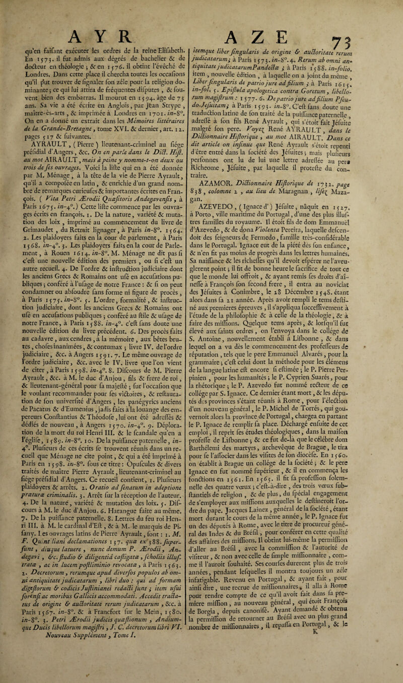 qu’en faifant exécuter les ordres de la reine Elifabeth. En 1573. il fut admis aux dégrés de bachelier 8c de doéteur en théologie 3 & en 1376. il obtint l’évêché de Londres. Dans cette place il chercha toutes les occafions qu’il plut trouver de fignaler Ton zélé pour la religion do¬ minante ; ce qui lui attira de fréquentes difputes , & fou- vent bien des embarras. Il mourut en 1 {94. âge de 73 ans. Sa vie a été écrite en Anglois, par jèan Strype , maître-ès-arts , & imprimée à Londres en 1701. in-8°. On en a donné un extrait dans les Mémoires littéraires de la Grande-Bretagne, tome XVI. 8c dernier, art. 12. pages 317 8c fuivantes. AYRAULT, (Pierre) lieutenant-criminel au liège préhdial d’Angers, 8cc. On en parle dans le Dicl. Hifl. au mot AIRAULT , mais à peine y nomme-t-on deux ou trois de fes ouvrages. Voici la lifte qui en a été donnée par M. Ménage , à la tête de la vie de Pierre Ayrault, qu’il a compolée en latin, 8c enrichie d’un grand nom¬ bre de remarques curieufes 8c importantes écrites en Fran¬ çois. ( Fita Pétri Ærodii Quæfitoris Andegavenjis , à Paris 1675. i/z-40.) Cette lifte commence par les ouvra¬ ges écrits en françois. 1. De la nature, variété 8c muta¬ tion des loix , imprimé au commencement du livre de Grimaudet , du Retrait lignager, à Paris in-$°. 1564. a. Les plaidoyers faits en la cour de parlement, à Paris 1568. in-40.3. Les plaidoyers faits en la cour de Parle¬ ment , à Rouen 1614. in-8°. M. Ménage ne dit pas lî c’eft une nouvelle édition des premiers , ou fi c’eft un autre recueil. 4. De l’ordre 8c inftruétion judiciaire dont les anciens Grecs 8c Romains ont ufé en accufations pu¬ bliques -, conféré à l’ufage de notre France : 8c fi on peut condamner ou abfoudre fans forme ni figure de procès, à Paris 1575. i/z—î^°. 3. L’ordre, formalité , 8c inftruc- tion judiciaire, dont les anciens Grecs 8c Romains ont ufé en accufations publiques ; conféré au ftile & ufage de notre France, à Paris 1588. in-40. c’eft fans doute une nouvelle édition du livre précédent. 6. Des procès faits au cadavre , aux cendres, à la mémoire , aux bêtes bru¬ tes , chofes inanimées, 8c contumax ; livre IV. de l’ordre judiciaire, &c. à Angers 1591. 7. Le même ouvrage de l’ordre judiciaire, 8cc. avec le IV. livre que l’on vient de citer, à Paris 1398. in-40. 8. Difcours de M. Pierre Ayrault, &c. à M. le duc d’Anjou , fils 8c frere de roi, 8c lieutenant-général pour fa majefté -, fur l’occafion que le voulant recommander pour fes viétoires , 8c reftaura- tion de fon univerfité d’Angers, les panégyrics anciens de Pacatus 8c d’Eumenius, jadis faits à la louange des em¬ pereurs Conftantius SeThéodofe , lui ont été adreffes & dédiés de nouveau , à Angers 1570. in-40. 9. Déplora¬ tion de la mort du roi Henri III. 8c le fcandale qu’en a l’églife, i $8$. in-8°. 10. De la puiftance paternelle, in- 4°. Plusieurs de ces écrits fe trouvent réunis dans un re¬ cueil que Ménage ne cite point, 8c qui a été imprimé à Paris en 1398. in-8°. fous ce titre: Opufcules 8c divers traités de maître Pierre Ayrault, lieutenant-criminel au fiégepréfidial d’Angers. Ce recueil contient, 1. Plufieurs plaidoyers 8c arrêts. 2. O ratio ad fenatum in adeptione præturæ criminalis. 3. Arrêt fur la réception de l’auteur. 4. De la nature', variété 8c mutation des loix. 3. Dif¬ cours à M. le duc d’Anjou. 6. Harangue faite au même. 7. De la puiftance paternelle. 8. Lettres du feu roi Hen¬ ri III. à M. le cardinal d’Eft , 8c à M. le marquis de Pi- fany. I es ouvrages latins de Pierre Ayrault, font : 1. M. F. Quint liani declamationes 137. quce exjSS.fuper- funt, diuque latuere , nunc demurn P. Ærodii , An- degavi , &c.Jludio & diligentiâ cajligatæ ,fcholiis illuf. tratœ , ac in lucem pofliminio revocatce , à Paris 1 3 6 3. 2.. Decretorum , rerumque apud diverfos populos ab om- ni antiquitate judicatarum , libri duo : qui ad formam digtjlorurn & codicis Juflinianei redacii Jiint ; item ufui fortnjiac moribus Gallicis accommodati. Accedit tracla- tus de origine & aucloritate rerum judicatarum , 8cc. à Paris 1367. in-8°. 8c à Francfort fur le Mein, 1380. in-S°. 3. Pétri Ærodii judicis quœjlionum , Andium- que Ducis libellorum magijlri , J. C. decretorum libri FF Nouveau Supplément 3 Tome /. A Z E 75 itemque liber flngularis de origine & aucloritate rerum judicatarum; à Paris 1373. in-8°.4. Rerum ab omni an■* tiquitatejudicatarumPandeclce ; à Paris 1*388. in-folio. item , nouvelle édition , à laquelle on a joint du même , Liberfngularis de patrio jure ad filiutn y à Paris 1613. in-fol, 3. Epi fol a apologetica contra Goretum , libello¬ rum magijlrum : 1 377. 6. De patrio jure adfilium Pfeu- do-Jefuitam; à Paris 1393. in.8°. C’eft fans doute une tradudion latine de fon traité de la puiftance paternelle , adrefté à fon fils René Ayrault, qui s’étoit fait Jéfuite malgré fon pere. Foye^ René AYRAULT , dans le Dictionnaire Hiforique , au mot AIRAULT. Dans ce dit article on infinue que René Ayrault s’étoit repenti d’être entré dans la fociété des Jéfuites ; mais plufieurs perfonnes ont lu de lui une lettre adreftée au pera Richeome , Jéfuite, par laquelle il protefte du con¬ traire. AZAMOR. Dictionnaire Hiforique de 1732. page 8 3 S , colomne 2 , au lieu de Maragnan , life^ Maza- gan. AZEVEDO , ( Ignace d’) Jéfuite, naquit en 13 27, à Porto, ville maritime du Portugal, d’une des plus illuf» très familles du royaume. Il étoit fils de dom Emmanuel d’Azevedo , & de doua Violenta Pereira, laquelle defeen- doit des feigneurs de Fermedo, famille très-confidérable dans le Portugal. Ignace eut de la piété dés fon enfance, 8c n’en fit pas moins de progrès dans les lettres humaines. Sa naiftànce 8c les richeftès qu’il devoir efpérer ne l’aveu- glerent point 3 il fit de bonne heure le facrifice de tout ce que le monde lui oflfroit, 8c ayant remis fes droits d’aî- neftè à François fon fécond frere , il entra au noviciat des Jéfuites à Conimbre, le 28 Décembre 1348. étant alors dans fa 21 année. Après avoir rempli le tems defti- né aux premières épreuves, il s’appliqua fucceffivement à l’étude de la philofophie 8c à celle de la théologie, 8c à faire des millions. Quelque tems après, 8c lorsqu'il fut élevé aux faints ordres, on l’envoya dans le collège de S. Antoine, nouvellement établi à Lifbonne , 8c dans lequel on a vu dès le commencement des profeftèurs de réputation , tels que le pere Emmanuel Alvarés, pour la grammaire 3 c’eft celui dont la méthode pour les élémens de la langue latine eft encore fi eftimée 3 le P. Pierre Per- pinien , pour les humanités 3 le P. Cyprien Suarés, pour la rhétorique 3 le P. Azevedo fut nommé reéteur de ce collège par S. Ignace. Ce dernier étant mort, 8c les dépu¬ tés des provinces s’étant réunis à Rome , pour l’éleélion d’un nouveau général, le P. Michel de Torrés, qui gou- vernoit alors la province de Portugal, chargea en partant le P. Ignace de remplir fa place. Déchargé enfuite de cet emploi, il reprit fes études théologiques, dans la maifon profefle de Lifbonne 3 8c ce fut de-là que le célébré dom Barthélemi des martyrs, archevêque de Brague, le tira pour fe l’aftocier dans les vifites de fon diocèfe. En 1360* on établit à Brague un collège de la fociété 3 8c le pere Ignace en fut nommé fupérieur , 8c il en commença les fondions en 1561. En 1363. il fit fa profeflîon folem- nelle des quatre vœux 3 c’eft-à-dire , des trois voeux fub- ftantiels de religion , 8c de plus, du fpecial engagement de s’employer aux millions auxquelles le deftineroit 1 or¬ dre du pape. Jacques Lainez , général de la fociété, étant mort durant le cours de la même année, le P. Ignace fut un des députés à Rome, avec le titre de procureur géné¬ ral des Indes 8c du Bréfil, pour conférer en cette qualité des affaires des millions. Il obtint lui-même la permiffion d’aller au Bréfil , avec la commiflîon 8c l’autorité de vifiteur, 8c non avec celle de fimple millionnaire , com¬ me il l’auroit fouhaité. Ses courfes durèrent plus de trois années, pendant lefquelles il montra toujours un zele infatigable. Revenu en Portugal, 8c ayant fait , pour ainfi dire, une recrue de millionnaires, il alla a Rome pour rendre compte de ce qu’il avoit fait, dans la pre¬ mière million , au nouveau général, qui etoit François de Borgia , depuis canonifé. Ayant demande 8c obtenu la permiffion de retourner au Bréfil avec un plus grand nombre de millionnaires, U repaftâ en Portugal, 8c le K