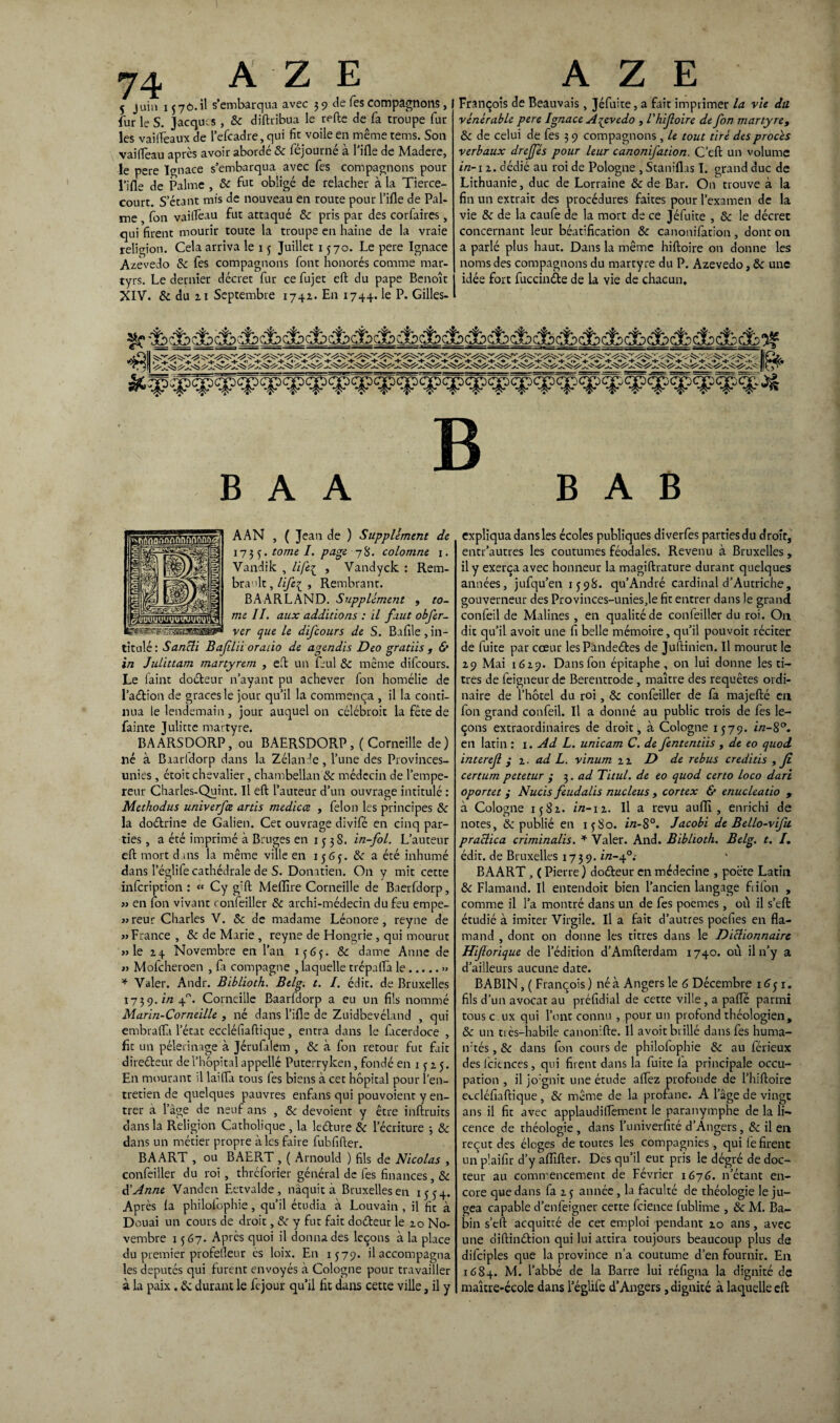 5 juin 1370.il s’embarqua avec 3 9 de Tes compagnons, fur le S. Jacques , & diftribua le relie de fa troupe fur les vailfeaux de Tefcadre, qui fit voile en même tems. Son vai fléau apres avoir aborde 8c fejourne a 1 ille de Madere, le pere Ignace s’embarqua avec fes compagnons pour l'ille de Palme , 8c fut obligé de relâcher à la Tierce- court. S'étant mis de nouveau en route pour Tille de Pal¬ me fon vaillèau fut attaqué 8c pris par des corfaires, qui firent mourir toute la troupe en haine de la vraie religion. Cela arriva le 1 3 Juillet 1570. Le pere Ignace Azevedo 8c fes compagnons font honorés comme mar¬ tyrs. Le dernier décret fur ce fujet eft du pape Benoît XIV. & du ai Septembre 1742. En 1744. P* Gilles- François de Beauvais, Jéfuite, a fait imprimer la vie du vénérable pere Ignace Azevedo , l’hifoire de fon martyre, 8c de celui de fes 3 9 compagnons , le tout tiré des procès verbaux drejfés pour leur canonifation. C’ell un volume in-i 2. dédié au roi de Pologne , Staniflas I. grand duc de Lithuanie, duc de Lorraine 8c de Bar. On trouve à la fin un extrait des procédures faites pour l’examen de la vie 8c de la caufe de la mort de ce Jéfuite , 8c le décret concernant leur béatification 8c canonifation, dont on a parlé plus haut. Dans la même hiftoire on donne les noms des compagnons du martyre du P. Azevedo, 8c une idée fort fuccinéte de la vie de chacun. B B A A B A B AAN , ( Jean de ) Supplément de 173 3. tome I. page 78. colomne 1. Vandik , life{ , Vandyck : Rem- bra’tlt, Hfe{ , Rembrant. BAARLAND. Supplément , to¬ me II. aux additions : il faut obfer- ver que le difeours de S. Bafile, in¬ titulé: Sancli Bafilii oraùo de agendis Deo gratiis , & in Julittam martyrem , eft un Lui 8c même difeours. Le faine doéteur n’ayant pu achever fon homélie de l’adlion de grâces le jour qu’il la commença , il la conti¬ nua le lendemain , jour auquel on célébroit la fêce de fainte Julicte martyre. BAARSDORP, ou BAERSDORP, (Corneille de) lié à B iarldorp dans la Zélande, Tune des Provinces- unies , étoit chevalier, chambellan 8c médecin de l’empe¬ reur Charles-Quint. Il eft l’auteur d’un ouvrage intitulé : Methodus univerfee artis medicce , félon les principes & la doélrine de Galien. Cet ouvrage divifé en cinq par¬ ties, a été imprimé à Bruges en 1 3 3 S. in-fol. L’auteur eft mort dans la même ville en 1563. 8c a éré inhumé dans Téglife cathédrale de S. Donatien. On y mit cette infeription : « Cy gift Meffire Corneille de Baerfdorp, » en fon vivant ronfeiller 8c archi-médecin du feu empe- »reur Charles V. 8c de madame Léonore, reyne de » France , 8c de Marie , reyne de Hongrie, qui mourut » le 24 Novembre en l’an 1363. 8c dame Anne de » Mofcheroen , fa compagne , laquelle trépaflà le.» * Valer. Andr. Biblioch. Btlg. t. I. édit, de Bruxelles 1739. in 40. Corneille Baarfdorp a eu un fils nommé Marin-Corneille , né dans l’ifle de Zuidbevéland , qui embralfi l’état eccléfiaftique, entra dans le facerdoce , fît un pèlerinage à Jérufalem , 8c à fon retour fut fait direéleur de l’hôpital appellé Puterryken, fondé en 13 25. En mourant il laifla tous fes biens à cet hôpital pour l’en¬ tretien de quelques pauvres enfans qui pouvoient y en¬ trer a l’âge de neuf ans , 8c dévoient y être inftruits dans la Religion Catholique , la leéture 8c l’écriture 3 8c dans un métier propre à les faire fubfifter. BAART , ou BAERT , ( Arnould ) fils de Nicolas , confeiller du roi, thrclorier général de fes finances, 8c d’Anne Vanden Ectvalde, naquit à Bruxelles en 1554. Après la philoiophie, qu’il étudia à Louvain , il fit à Douai un cours de droit, 8c y fut fait do&eur le 10 No¬ vembre 1367. Après quoi il donna des leçons à la place du premier profelleur ès loix. En 1379. il accompagna les députés qui furent envoyés à Cologne pour travailler à la paix, & durant le fejour qu’il fit dans cette ville, il y expliqua dans les écoles publiques diverfes parties du droit, entr’autres les coutumes féodales. Revenu à Bruxelles, il y exerça avec honneur la magiftrature durant quelques années, jufqu’en 1398. qu’André cardinal d’Autriche, gouverneur des Provinces-uniesje fit entrer dans le grand confeil de Malines , en qualité de confeiller du roi. On dit qu’il avoir une fi belle mémoire, qu’il pouvoir réciter de fuite par cœur lesPàndeéles de Juftinien. Il mourut le 29 Mai 1629. Dans fon épitaphe, on lui donne les ti¬ tres de feigneur de Berentrode , maître des requêtes ordi¬ naire de l’hôtel du roi, 8c confeiller de fa majefté eu fon grand confeil. Il a donné au public trois de fes le¬ çons extraordinaires de droit, à Cologne 1379. in-S°. en latin : 1. Ad L. unicam C. de fententïts , de eo quod interef y 2. ad L. vinum 22 D de rebus creditis , fi certum petetur ; 3. ad Titul. de eo quod certo loco dari oportet y Nucis feudalis nucléus , cortex & enucleatio , à Cologne 1382. i/2-12. Il a revu aulTi, enrichi de notes, & publié en 13S0. in-8°. Jacobi de Bello-vifu praclica criminalis. * Valer. And. Bibhoth. Belg. t. I. édit, de Bruxelles 1739. in-f: BAART, ( Pierre) doéleur en médecine , poète Latin 8c Flamand. Il entendoit bien l’ancien langage flifon , comme il Ta montré dans un de fes poemes, où il s’eft étudié à imiter Virgile. Il a fait d’autres poefies en fla¬ mand , dont on donne les titres dans le Diclionnaire Hiforique de l’édition d’Amfterdam 1740. où il n’y a d’ailleurs aucune date. BABIN, ( François) né à Angers le 6 Décembre 163 r. fils d’un avocat au préfidial de cette ville, a palfé parmi tous c ux qui l’ont connu , pour un profond théologien, 8c un tiès—habile canonifte. Il avoit brillé dans fes huma- ivtés, 8c dans fon cours de philofophie &: au férieux desfeitnees, qui firent dans la fuite la principale occu¬ pation , il jo:gnit une étude aflez profonde de Thiftoire eccléfiaftique , 8c même de la profane. A l’âge de vingt ans il fit avec applaudilfement le paranymphe de la li¬ cence de théologie, dans Tuniverfité d’Angers, 8c il en reçut des éloges de toutes les compagnies, qui fe firent un plaifir d’y affilier. Des qu’il eut pris le dégré de doc¬ teur au commencement de Février 1676. n’étant en¬ core que dans fa 2 3 année, la faculté de théologie le ju¬ gea capable d’enfeigner cette fcience fublime , 8c M. Éa- bin s’eft acquitté de cet emploi pendant 20 ans, avec une diftinélion qui lui attira toujours beaucoup plus de difciples que la province n’a coutume d’en fournir. En 1684. M. l’abbé de la Barre lui réfigna la dignité de maître-école dans Téglife d’Angers, dignité à laquelle eft