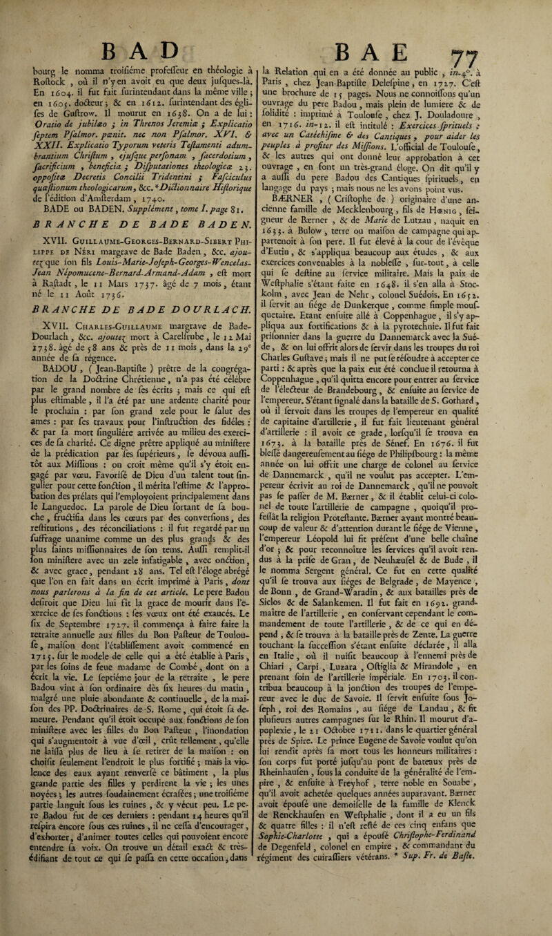 B A D bourg le nomma rroifiéme profeffeur en théologie à Roftock , où il n’y en avoit eu que deux jufques-là. En 1604. il fut fait fût-intendant dans la même ville ; en 1605. doéteur ; Ôc en \6iz. fût-intendant des égli- fes de Guftrow. Il mourut en 1638. On a de lui: O ratio de jubïlæo ; in Threnos Jeremice ; Explicatio feptem Pfalmor. pænit. nec non Pfalmor. XVI, & XXII. Explicatio Typorum veteris Tefiamenti adurn- brantium Chrijlum , ejufque perfonam , facerdotium , facrificium , bénéficia ; Difputationes théologie ce z 3. oppofitot Decretis Concilii Tridentini ; Fafciculus quœfiionum theologicarum, ôcc. * Dictionnaire Hifiorique de l’édition d’Amfterdam , 1740. BADE ou BADEN. Supplément, tome I. page 81. BRANCHE DE BADE BADEN. XVII. Guillaume-Georges-Bernard-Sibert Phi¬ lippe de Neri margrave de Bade Baden , Ôcc. ajou¬ te^ que Ion fils Louis-Marie-Jojeph-Georges-TVmcelas- Jean Népomucene-Bernard- Armand-Adam , eft mort à Raftadt , le 11 Mars 1737. âgé de 7 mois, étant né le 11 Août 173(3. BRANCHE DE BADE D OURLACH. XVII. Charles-Guillaume margrave de Bade- Dourlach , ôcc. ajoute£ mort à Carelfrube , le 1 z Mai je73 S. âgé de 58 ans ôc près de 11 mois, dans la ifi année de fa régence. BADOU, ( Jean-Baptifte ) prêtre de la congréga¬ tion de la Doétrine Chrétienne, n’a pas été célébré par le grand nombre de fes écrits 5 mais ce qui eft fftus eftimable , il l’a été par une ardente charité pour e prochain : par fou grand zele pour le falut des âmes : par fes travaux pour l’inftruction des fidèles : & par fa mort finguliére arrivée au milieu des exerci¬ ces de fa charité. Ce digne prêtre appliqué au miniftere de la prédication par fes fupérieurs, fe dévoua aufli- tôt aux Millions : on croit même qu’il s’y étoit en¬ gagé par voeu. Favorifé de Dieu d’un talent tout fin- gulier pour cette fonétion , il mérita l’eftime Ôc l’appro¬ bation des prélats qui l’employoient principalement dans le Languedoc. La parole de Dieu fortant de la bou¬ che , fructifia dans les cœurs par des converfions, des reftitutions, des réconciliations : il fut regardé par un fufFrage unanime comme un des plus grands 5c des plus faints millionnaires de fon tems. Aulîî remplit-il fon miniftere avec un zele infatigable , avec onéîion, & avec grâce, pendant z8 ans. Tel eft l’éloge abrégé que l’on en fait dans un écrit imprimé à Paris, dont nous parlerons à la fin de cet article. Le pere Badou deliroit que Dieu lui fît la grâce de mourir dans l’e¬ xercice de fes fondions : fes vœux ont été exaucés. Le lîx de Septembre 17Z7. il commença à faire faire la retraite annuelle aux filles du Bon Pafteur de Toulou¬ fe , mailon dont l’établiffement avoit commencé en 1715. fur le modèle de celle qui a été établie à Paris, par les foins de feue madame de Combé, dont on a écrit la vie. Le feptiéme jour de la retraite , le pere Badou vint à fon ordinaire dès fix heures du matin , malgré une pluie abondante 5c continuelle , de la mai- fon des PP. Doétrinaires de S. Rome , qui étoit fa de¬ meure. Pendant qu’il étoit occupé aux fondions de fon miniftere avec les filles du Bon Pafteur , l’inondation qui s’augmentoit à vue d’œil, crût tellement, qu’elle ne laiflà plus de lieu à fe retirer de la maifon : on choifit feulement l’endroit le plus fortifié -, mais la vio¬ lence des eaux ayant renverfé ce bâtiment , la plus grande partie des filles y perdirent la vie ; les unes noyées 3 les autres foudainement écrafées 3 une troifiéme partie languit fous les ruines , 5c y vécut peu. Le pe¬ re Badou fut de ces derniers : pendant 14 heures qu’il refpira encore fous ces ruines , il ne ceftà d’encourager, d’exhorter, d’animer toutes celles qui pouvoient encore entendre fa voix. On trouve un détail exaét ôc très- édifi^nt de tout ce qui fe pafla en cette occafton, dans 1 B A E jj la Relation qui en a été donnée au public , in.40. à Paris , chez Jean-Baptifte Delefpine, en 17Z7. C’eft une brochure de 1 5 pages. Nous ne connoiffons qu’un ouvrage du pere Badou , mais plein de lumière 5c de folidité : imprimé à Touloufe , chez J. Douladoure , en 1716. in- iz. il eft intitulé : Exercices fprituels : avec un Catéchifme & des Cantiques , pour aider les peuples a profiter des Miffions. L’official de Touloufe, 5c les autres qui ont donné leur approbation à cet ouvrage , en font un très-grand éloge. On dit qu’il y a aufïi du pere Badou des Cantiques ipirituels, en langage du pays 3 mais nous ne les avons point vus. BÆRNER , ( Criftophe de ) originaire d’une an¬ cienne famille de Mecklenbourg, fils de Hœnig , fei- gneur de Bærner , 5c de Marie de Lutzau , naquit eil 1633. à. Bulow , terre ou maifon de campagne qui ap- partenoit à fon pere. Il fut élevé à la cour de l’évêque d’Eutin, 5c s’appliqua beaucoup aux études , 5c aux exercices convenables à la nobleftè , fur-tout, à celle qui fe deftine au fervice militaire. Mais la paix de Weftphalie s’étant faite en 1648. il s’en alla à Stoc- kolm , avec Jean de Nehr , colonel Suédois. En 165 z. il fervit au fiége de Dunkerque , comme fimple mouf- quetaire. Etant eniuite allé à Coppenhague , il s’y ap¬ pliqua aux fortifications 5c à la pyrotechnie. Il fut fait prifonnier dans la guerre du Dannemarck avec la Suè¬ de , 5c on lui offrit alors de fervir dans les troupes du roi Charles Guftave 3 mais il ne put fe réfoudre à accepter ce parti : 5c après que la paix eut été conclue il retourna à Coppenhague , qu’il quitta encore pour entrer au fervice de l’éleéteur de Brandebourg , ôc enfuite au fervice de l’empereur. S’étant fignalé dans la bataille de S. Gothard , où il fervoit dans les troupes de l’empereur en qualité de capitaine d’artillerie , il fut fait lieutenant général d’artillerie : il avoit ce grade, lorfqu’il fe trouva en 1673. à la bataille près de Sénef. En 1676. il fut bielle dangereufementau fiége de Philipfbourg : la même année on lui offrit une charge de colonel au fervice de Dannemarck , qu’il ne voulut pas accepter. L’em¬ pereur écrivit au roi de Dannemarck , qu’il ne pouvoit pas fe paftèr de M. Bærner, ôc il établit celui-ci colo¬ nel de toute l’artillerie de campagne , quoiqu’il pro- feftât la religion Proteftante. Bærner ayant montré beau¬ coup de valeur ôc d’attention durant le fiége de Vienne, l’empereur Léopold lui fit préfent d’une belle chaîne d’or ; ôc pour reconnoître les fervices qu’il avoit ren¬ dus à la prife de Gran, de Neuhæufel 5c de Bude , il le nomma Sergent général. Ce fut en cette qualité qu’il fe trouva aux fiéges de Belgrade , de Mayence , de Bonn , de Grand-Waradin, ôc aux batailles près de Siclos ôc de Salankemen. Il fut fait en 169t. grand- maître de l’artillerie , en confervant cependant le com¬ mandement de toute l’artillerie , ôc de ce qui en dé¬ pend , ôc fe trouva à la bataille près de Zente. La guerre touchant la fuccefïïon s’étant enfuite déclarée, il alla en Italie , où il nuifit beaucoup à l’ennemi près de Chiari , Carpi , Luzara , Oftiglia ôc Mirandole , en prenant foin de l’artillerie impériale. En 1703. il con¬ tribua beaucoup à la jonétion des troupes de l’empe¬ reur avec le duc de Savoie. Il fervit enfuite fous Jo- feph , roi des Romains , au fiége de Landau , ôc fit plufieurs autres campagnes fur le Rhin. Il mourut d’a¬ poplexie , le zi Oétobre 1711. dans le quartier général près de Spire. Le prince Eugene de Savoie voulut qu’on lui rendît après fa mort tous les honneurs militaires : fon corps fut porté jufqu’au pont de bateaux près de Rheinhaufen , fous la conduite de la généralité de l’em¬ pire , Ôc enfuite à Freyhof , terre noble en Souabe , qu’il avoit achetée quelques années auparavant. Bærner avoit époufé une demoifelle de la famille de Klenck de Renckhaufcn en Weftphalie , dont il a eu un fils ôc quatre filles : il n’eft refté de ces cinq enfans que Sophie-Charlotte , qui a époufé Chrijlophe-Ferdinand de Degenfeld , colonel en empire , ôc commandant du régiment des cuiraffiers vétérans. * Sup. Fr. de Bafie.