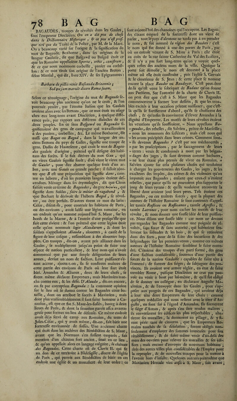 ' BAGAUDES, troupes de révoltés dans les Gaules, fous l’empereur Dioclétien. On en a dit peu de chofe dans le Dictionnaire Hijlorique , & ce peu nefpref que tiré que du Traité de la Police, par M. de la Mare. On a beaucoup varié fur l’origne 8c la lignification du mot de Bagaude. Boxhorne , dans fes origines de la langue Gauloife, dit que Bafgawd ou Bafged étoit ce que les Romains appelloient Sporta > orbis , canijlrum , & ce que nous nommons corbeille , panier ou corbil- lon : & ce mot tiroit fon origine de l’ancien Breton , félon Martial, qui dit, livre XIV. de fes Epigrammes : Barbara de pictis venit Bafcauda Britannis j Sed piejam mavult dicere Roma Juam. Selon ce témoignage , l’origine du mot de Bagaude fe¬ rait beaucoup plus ancienne qu’on ne le croit, 8c 1 on pourrait penler , par l’étroite liaifon que les Gaulois avoient alors avec les Brcrons, que ce mot etoit en ufage chez eux long-tems avant Dioclétien, à quelque diffé¬ rence près, par rapport aux différens dialeétes de ces deux peuples. En ce fens Bafgawd ou Bagaudes fi- gnifieroient des gens de campagne qui travailleroieiit a des paniers, corbeilles, 8cc. Le même Boxhorne, dit auffi que Bagat ou Bagad , dans la langue des an¬ ciens Bretons du pays de Galles, lignifie une troupe de gens. Dadin de Hauteferre , qui croit le mot de Bagau¬ des gaulois d’origine , prétend qu’il défigne des habf- tans des forêts. Il le fait dériver du mot Gau , qui en vieux Gaulois lignifie forêt d’où vient le vieux mot de Gauler , pour dire abattre quelque fruit d’un ar¬ bre , avec une Gaule ou grande perche : il falloit ajou¬ ter que B eft une prépofition qui lignifie dans , com¬ me en hébreu , d’où les premières langues étoient def- cendues. Ménage dans fes étymologies , dit que Ciron faifoit venir ce terme de Bagaudes , du grec Gaynui, qui fignifie dans Suidas , faire le métier de vagabond , 8c que Bochart le dérivoit de l’hébreu Baged , fe révol¬ ter , ou être perfide. D'autres tirent ce mot du latin : Céfar , difent-ils, pour contenir les habitans de Paris , ou des environs , avoir lailfé une légion romaine, en un endroit qu’on nomme aujourd’hui S. Maur, lur les bords de la Marne, 8c à l’entrée d’une prefqu’ille que fait cette riviere : 8c l’on prétend que cette légion étoit celle qu’on nommoit legio Alaudarum , 8c dont les loldats s'appelaient Alaudce , alouettes , à caufe de la figure de leur cafque , reftèmblant à des alouettes hup¬ pées. Ces troupes , dit-on , ayant pris alliance dans les Gaules, fe multiplièrent jufqu’au point de faire une ofpece de nation particulière, 8c leur nom qui n’avoit commencé que par une limple défignation de leurs armes , devint un nom de fadion. Leur puilïànce s’é¬ tant accrue, ajoute-t-on , ils fe rendirent maîtres de cette partie des environs de Paris où leur fort étoit bâti. Amandus 8c Ælianus , deux de leurs chefs , fe firent même déclarer Empereurs mais Maximien mar¬ cha contre eux , 8c les défit. D' Alauda , dit-on encore, on fit par corruption Bagauda : la commune opinion fur le lieu où lè donna contre les Bagaudes cette ba¬ taille , dont on attribue le fuccès à Maximien , mais dont plus vrailemblablement il faut faire honneur à Ca- raufius, eft que ce fut S. Maur-les-foflés, bourg à deux lieues de Paris, 8c dont la fituation paroît alfez avanta- geufe pour former un lieu de défenfe. Ce même endroit avoit déjà fervi de camp aux Romains, du tems de Jules-Céfar , qui y avoit même , dit-on, fait bâtir une forterefle environnée de folles. Une ancienne charte qui étoit dans les archives des Bénédictins de S. Maur , avant que les Normans s’en fulïent emparés , fait mention d’un château fort ancien , fitué en ce lieu , 8c qu’on appelloit alors en langage vulgaire , le château des Bagaudes. Cette charte eft de Clovis II. qui fit un don de ce territoire à Blidéfigille , diacre de l’églife de Paris , qui permit aux Bénédiétins de bâtir en cet endroit une églile 8c un monaftere de leur ordre : ce font aujourd’hui des chanoines qui l’occupent. Les Bagau¬ des s’étant emparé de la fortereftè dont on vient de parler , tout le pays d’alentour ne tarda pas à en prendre le nom , 8c fut nommé la région des Baudets : c’eft le nom qui fut donné à une des portes de Paris, par où on entroit venant de S. Maur à Paris : elle étoit au coin de la rue fainte Catherine du Val des Ecoliers, & il n’y a pas fort long-tems qu’on y voyoit quel¬ ques relies des anciens murs de la ville. Quoique la porte foit démolie, le nom eft demeuré à la place même où elle étoit conftruite , près leglite S. Gervais 8c le cimetierre de S. Jean : 8c cette place fe nomme encore la place Baudet ou Baudoyer. C’eft peut-être de-là qu’eft venu le fobriquet de Badaut qu’on donne aux Parifiens. Sur l’autorité de la charte de Clovis IL on peut dire que c’eft à S. Maur que les Bagaudes commencèrent à former leur delfein , 8c que les trou-, aies excités à leur occafion prirent nai fiance ; que c’eft- à qu’ils fe fortifièrent d’abord , qu’ils fe choifirent des chefs , 8c qu’enfin ils convinrent d’élever Amandus à la dignité d’Empereur. Les motifs de leurs révoltes étoient es vexations qu’ils fouffroient. « Nous appelions Ba- » gaudes, des rebelles, dit Salvien , prêtre de Marfeille ; >j nous les nommons des fcélérats -, mais c’eft nous qui •73 les avons précipités dans leurs crimes. Comment font- » ils devenus Bagaudes ? c’eft par nos méchancetés , 33 par les profcriptions , par le faccagement de leurs >3 terres : vexés 8c condamnés à mort par les brigan- 33 dages des juges , ils font devenus comme barbares, 33 ne leur étant plus permis de vivre en Romains. 3» Salvien ajoute fur cela plufieurs chofes qui tendoient à charger les gouverneurs des Gaules, les juges , 8c les exaCteurs des impôts, des crimes 8c des violences qu’on imputoit aux Bagaudes -, enforte que ceux-ci n’étoient rebelles, que parce qu’ils ne pouvoient plus fupporter le joug de leurs tyrans : 8c qu’ils vouloient recouvrer la liberté dont avoient joui leurs peres. Tels étoient ces Bagaudes, ou ces traîtres forcés , que la plupart des auteurs de l’hiftoire Romaine fe font contentés d’appel- ler tantôt Ruficos ou Ruf icanos , tantôt Agrefes , & tantôt Latrones , pour nous cacher les motifs de leur révolte , 8c nous donner une faulfe idée de leur puiftàn- ce. Nous difons une faufie idée : car nous ne devons pas regarder les Bagaudes comme une poignée de ré¬ voltés , fans force 8c fans autorité, qui habitoient feu¬ lement les folitudes 8c les bois , 8c qui fe retiraient dans des forts, pour de là faire des incurfions 8c des brigandages fur les premiers venus, comme ces mêmes auteurs de l’hiftoire Romaine femblent le faire enten¬ dre. C’étoient des troupes d’un parti formé , des gens d’une faétion confidérable , foutenus d’une partie des forces de la nation Gauloife ; capables de faire tête à l’ennemi \ de former des fiéges -, de fubjuguer des pro¬ vinces. Ils avoient une armée réglée , en état de faire trembler Rome, puifque Dioclétien ne crut pas pou¬ voir en venir à bout par lui-même , 8c qu’il fut obligé de fe donner un collègue, en déclarant Augufte Ma¬ ximien , 8c de l’envoyer dans les Gaules , pour s’op- pofer aux progrès de ces Bagaudes, qui avoient déjà à leur tête deux Empereurs de leur choix : comme quelques médailles qui nous reftent avec le titre d’Au- gufte, en font foi à l’égard d’Amandus. Ils formèrent le fiége d’Autun , 8c après s’en être rendus maîtres , ils renverferent fes édifices les plus refpeétables , aba- tirent fes murailles, la donnèrent au pillage , 8c y fi¬ rent périr tant de citoyens , que les Empereur* Ro¬ mains touchés de fa défolation , furent obligés non- feulement d’employer des fommes immenfes pour fon rétabliftèment, 8c de faire même venir d’au-delà des mers des ouvriers pour relever fes murailles 8c fes édi¬ fices ; mais encore d’envoyer de nouveaux habitans ; tirés des autres villes plus confidérables de l’Empire pour la repeupler, 8c de nouvelles troupes pour la mettre à l’avenir hors d’infulte. Quelques auteurs prétendent que Maximien Hercule vint aujîî à S. Maur, foit avant,