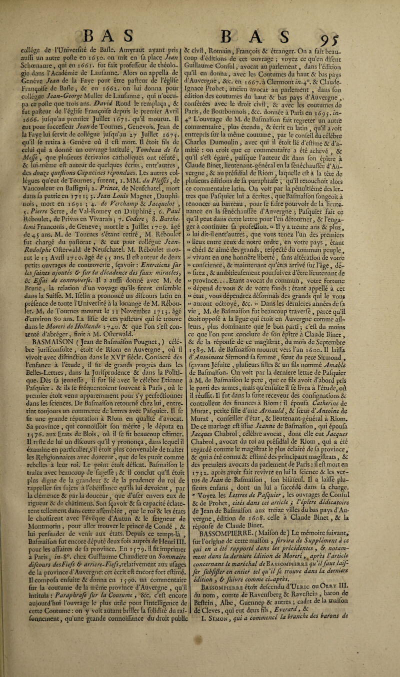 collège de rUniverfité de Bafle. Amyraut ayant pris auffi un autre pofte en 1650. on mit en fa place Jean -Schœnaure, qui en 1661. fut fait profeffeur de théolo¬ gie dans l’Académie de Laufanne. Alors on appella de Genève Jean de la Faye pour être pafteur de l’églife Françoife de Bafle, 8c en 1662. on lui donna pour collègue Jean-George Muller de Laufanne , qui n’occu¬ pa ce pôfte que trois ans. David Roud le remplaça , 8c fut pafteur de l’églife Françoife depuis le premier Avril x 666. jufqu’au premier Juillet 1671. qu’il mourut. Il eut pour fucceffeur Jean de Tournes, Genevois. Jean de la Faye lui fervit de collègue jufqu’au 27 Juillet 1673. qu’il le retira à Genève où il eft mort. Il étoit fils de celui qui a donné un ouvrage intitulé, Tombeau de la Mejfe , que plufieurs écrivains catholiques ont réfuté , 8c lui-même eft auteur de quelques écrits, entr’autres , des dou^e questions Capucines répondues. Les autres col¬ lègues qu’eut de Tournes, furent, x. MM. du PleJJîs, de Vaucouleur en Bafligni; 2. Prince, de Neufchatel, mort dans fa patrie en 1711 ; 5. Jean Louis Magnet, Dauphi¬ nois , mort en 1691 ; 4. de Vèrchamp & Jacquelot , 5. Pierre Serre, de Val-Romey en Dauphiné ; 6. Paul Réboulet, de Privas en Vivarais ; 7. Coderc ; S. Barthe- lemi Franconis, de Geneve -, mort le 2 Juillet 1709. âgé de 45 ans. M. de Tournes s’étant retiré, M Rébouîet fut chargé du paftorat , 8c eut pour collègue Jean- Rodolphe Ofterwald de Neufchatel. M. Réboulet mou¬ rut le 15 Avril 1710. âgé de 5 5 ans. Il eft auteur de deux petits ouvrages de controverie , fçavoir : Entretiens fur les faints ajoutés & fur la décadence des faux miracles, 8c Ejfai de cotitroverje. Il a aufli donné avec M. de Brune, la relation d’un voyage qu’ils firent enfemble dans la Suiffe. M. Ifelin a prononcé un difcours latin en préfence de toute l’Univerfité à la louange de M. Rébou¬ let. M. de Tournes mourut le 11 Novembre 1713. âgé d’environ So ans. La lifte de ces pafteurs qui fe trouve dans le Moreri de Hollande 1 740. 8c que l’on s’eft con¬ tenté d’abréger , finit à M. Ofterwald. BASMAISON ( Jean de Bafmaifon Pougnet, ) célè¬ bre jurifconfulte , étoit de Riom en Auvergne , où i vivoit avec diftinétion dans le XVIe fiécle. Confacré dès l’enfance à l’étude , il fit de grands progrès dans les Belles-Lettres, dans la Jurifprudence 8c dans la Politi¬ que. Dès fa jeuneffe , il fut lié avec le célébré Etienne Pafquier . 8c ils fe fréquentoient fouvent à Paris, où le premier étoit venu apparemment pour s’y perfectionner dans les fciences. De Bafmaifon retourné chez lui, entre¬ tint toujours un commerce de lettres avec Pafquier. Il fe fit une grande réputation à Riom en qualité d’avocat. S a province , qui connoiifoit fon mérite , le députa en 1576. aux Etats de Blois, où il fe fit beaucoup eftimer. Il refte de lui un diicours qu’il y prononça, dans lequel il examine en particulier,s’il étoit plus convenable de traiter les Religionnaires avec douceur , que de les punir comme rebelles à leur roi. Le point étoit délicat. Bafmaifon le traita avec beaucoup de fageflè -, 8c il conclut qu’il étoit plus digne de la grandeur 8c de la prudence du roi de rappeller fes fujets à lobéiflànce qu’ils lui dévoient, par la clémence 8c par la douceur, que d’ufer envers eux de rigueur 8c de châtimens. Son fçavoir 8c fa capacité éclatè¬ rent tellement dans cette affemblée , que le roi 8c les états le choifirent avec l’évêque d’Autun 8c le feigneur de Montmorin , pour aller trouver le prince de Condé , 8c lui perfuader de venir aux états. Depuis ce temps-là , Bafmaifon fut encore député deux fois auprès de Henri III. pour les affaires de fa province. En 1579. il fit imprimer à Paris, in-8°. chez Guillaume Chaudière un Sommaire difcours dtsFiefs & arriéré-Fiefs,relativement aux ufages de la province d’Auvergne: cet écrit eft encore fort eftimé. Il compofa enfuite 8c donna en 13 90. un commentaire fur la coutume de la même province d’Auvergne , qu’il intitula î Paraphrafe fur la Coutume , 8cc. c’eft encore aujourd’hui l’ouvrage le plus utile pour l’intelligence de cette Coutume : on y voit autant briller la folidité du rai- 8c civil, Romain, François 8c étranger. On a fait beau¬ coup d’éditions de cet ouvrage ; voyez ce qu’en difent Guillaume Conful, avocat au parlement, dans l’édition quil en donna, avec les Coutumes du haut & bas pays d Auvergne , &c. en 1667. à Clermont i/2-40. 8c Claude- gnace Prohet, ancien avocat au parlement , dans fon édition des coutumes du haut 8c bas pays d’Auvergne conférées avec le droit civil, 8c avec les coutumes de Paris, de Bourbonnois, 8cc. donnée à Paris en 169y. in- 4° L ouvrage de M. de Bafmailon fait regreter un autre commentaire , plus étendu, & écrit en latin , qu’il a/oit entrepris fur la même coutume, par le confeil du célébré Charles Dumoulin, avec qui il étoit lié d’eftime8c d’a¬ mitié : on croit que ce commentaire a été achevé , 8c qu’il s’eft égaré, puifque l’auteur dit dans fon épître à Claude Binet, lieutenant-général en la fénéchauffée d’Au¬ vergne , & au préfidial de Riom , laquelle eft à la tête de plufieurs éditions de fa paraphrafe , qu’il retouchoit alors ce commentaire latin. On voit par la pénultième des let¬ tres que Pafquier lui a écrites, que Bafmaifon fongeoit à renoncer au barreau , pour fe faire pourvoir de la lieute¬ nance en la fénéchauffée d’Auvergne ; Pafquier fait ce qu’il peut dans cette lettre pour l’en détourner, 8c l’enga¬ ger à continuer fa profeffion. « Il y a.trente ans 8c plus, » lui dit-il entr’autres, que vous tenez l’un des premiers » lieux entre ceux de notre ordre, en votre pays , étant » chéri 8c aimé des grands, refpefté du commun peuple, » vivant en une honnête liberté, fans altération de votre » confcience, 8c maintenant qu’êtes arrivé fur l’âge, dé- » firez, 8c ambitieufement pourfuivez d’être lieutenant de » province.... Etant avocat du commun , votre fortune » dépend de vous & de votre fonds : étant appellé à cet » état, vous dépendrez déformais des grands qui le vous » auront oétroyé, 8cc. » Dans les dernieres années de fa vie , M. de Balmaifon fut beaucoup traverfé , parce qu’il étoit oppofé à la ligue qui étoit en Auvergne comme ail¬ leurs , plus dominante que le bon parti • c’eft du moins ce que l’on peut conclure de fon épître à Claude Binet, 8c de la réponfe de ce magiftrat, du mois de Septembre 1589. M. de Bafmaifon mourut vers l’an 1600. Il laiffa d’Antoinette Sirmond fa femme , fœur du pere Sirmond , fçavant Jéfuite , plufieurs filles 8c un fils nommé Amable de Bafmaifon. On voit par la derniere lettre de Pafquier à M. de Bafmaifon le pere , que ce fils avoir d’abord pris le parti des armes, mais qu enfuite il fe livra à l’étude, où il réuflït. Il fut dans la fuite receveur des confignations 8c controlleur des finances à Riom : il époufa Catherine de Murat, petite fille d’une Arnauld, 8c fœur d’Antoine de Murat , confeiller d’état, 8c lieutenant-général à Riom. De ce mariage eft iffue Jeanne de Bafmaifon, qui époufa Jacques Chabrol, célébré avocat, dont elle eut Jacques Chabrol, avocat du roi au préfidial de Riom , qui a été regardé comme le magiftrat le plus éclairé de fa province, 8c qui a été connu 8c eftimé des principaux magiftrats, 8c des premiers avocats du parlement de Paris : il eft mort en 1732. après avoir fait revivre en lui la fcience 8c les ver¬ tus de Jean de Bafmaifon , fon bifaïeul. Il a laiffé plu¬ fieurs enfans , dont un lui a fuccédé dans fa charge. * Voyez les Lettres de Pafquier , les ouvrages de Conful 8c de Prohet, cités dans cet article ; l'épître dédicatoire de Jean de Bafmaifon aux treize villes du bas pays d’Au¬ vergne, édition de 1608. celle à Claude Binet, 8c la réponfe de Claude Binet. B ASSOMPIERRE. ( Maîfon de ) Le mémoire fuivant, fur l’origine de cette maifon , fervira de Supplément à ce qui en a été rapporté dans les précédentes , & notam¬ ment dans la derniere édition de Moreri , _ après l'article concernant le maréchal de Bassompierre qu'ilfaut laif- fer fubfîfer en entier tel qu'il fe trouve dans la derniere édition , & fuivre comme ci-après. Bassompierre étoit defcendu d’ÜLRic ouOery III. du nom , comte de Ravenfberg 8c Raveftein , baron de Beftein , Albe, Guennep 8c autres -, cadet de la maifon de Cleves, qui eut deux fils, Everard, 8c
