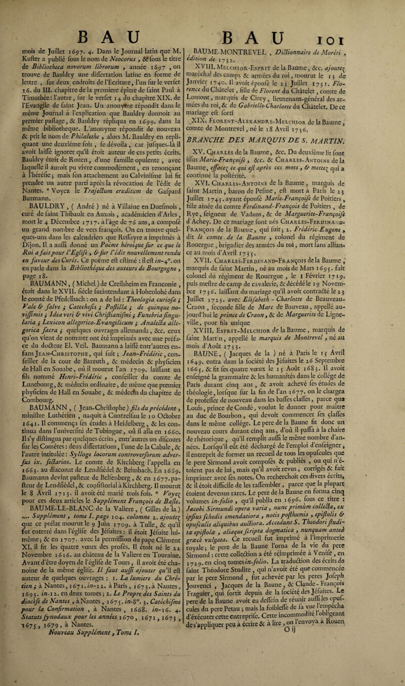 B A U B A U ioi inois de Juillet 1697. 4. Dans le Journal latin que M. Kufter a publié fous le nom de Neocorus , 8c fous le titre de Bibliotheca novorum librorum , année 1697 , on trouve de Bauldry une dilfertation latine en forme de lettre , fur deux endroits de l’Ecriture, l’un fur le vetfer 16. du III. chapitre de la première épître de faint Paul à Timothée: l’autre, fur le verfet 14 du chapitre XIX. de l’Evangile de faint Jean. Un anonyme répondit dans le même Journal à l’explication que Bauldry donnoit au premier palTage, & Bauldry répliqua en 1699. dans la même bibliothèque. L’anonyme répondit de nouveau & prit le nom de Philalethe , alors M. Bauldry en répli¬ quant une deuxième fois , fe dévoila , car jufques-là il avoir lailfé ignorer qu’il étoit auteur de ces petits écrits. Bauldry étoit de Rouen , d’une famille opulente , avec laquelle il auroit pu vivre commodément, en renonçant à l’héréfie ; mais Ion attachement au Calvinifme lui fit prendre un autre parti après la révocation de l’édit de Nantes. * Voyez le Trajectum érudit uni de Gafpard Burmann. BAULDRY , ( André ) né à Villaine en Duefmois, curé de faint Thibault en Auxois, académicien d’Arles , mort le 4 Décembre 1717. à l’âge de 76 ans, a compofé un grand nombre de vers françois. On en trouve quel¬ ques-uns dans les calendriers que Reffiiyre a imprimés à Dijon. Il a auffi donné un Poème héroïque fur ce que le Roi a fait pour l'EgLife , & fur L'édit nouvellement rendu en faveur des Curés. Ce poème eft eftimé : il eft in-40. on en parle dans la Bibliothèque des auteurs de Bourgogne , page 18. BAUMANN, ( Michel ) de Creilsheim en Franconie , étoit dans le XVII. fiécle furintendant à Hohenlohé dans le comté de Pfedelbach : on a de lui : Theologia curiofa y Vale & falve y Catechefs. y Pofilla y de quinque no- yijjimis y Idea veri & vivi Chrijîianifmi y Funebriafingu- laria y Lexicon allegorico-Evangelicum y Analecia alle- gorica facra y quelques ouvrages allemands , Scc. ceux qu’on vient de nommer ont été imprimés avec une préfa¬ ce du dodeur El. Veil. Baumanna lailfé entr’autres en- fans Jean-Christophe, qui fuit j Jean-Frédéric , con- feiller de la cour de Bareuth, 8c médecin 8c phyficien de Hall en Souabe, où il mourut l’an 1709. lailfant un fils nommé Henri-Frédéric , confeiller du comte de Lunebourg, & médecin ordinaire * de même que premier phyficien de Hall en Souabe, &: médecin du chapitre de Combourg. BAUMANN , ( Jean-Chriftophe) fils du précèdent, miniftre Luthérien , naquit à Cuntzelfau le 10 Odobre 1641. Il commença fes études à Heidelberg , «Se les con¬ tinua dans l’univerfité de Tubingue, où il alla en 1660. Il s’y diftingua par quelques écrits, entr’autres un difcours fur les Comètes : deux dilfertations, l’une de la Cabale, «Se l’autre intitulée : Sylloge locorum controverforum adver- fus ix. fectarios. Le comte de Kirchberg l’appella en 1663. au diaconat de Lendfiédel «Se Beimbach.En 1669. Baumann devint pafteur de Belfenberg, & en 1677. pa¬ lpeur de Lendfiédel, & copfiftorial à Kirchberg. Il mourut le 8 Avril 1713. il avoir été marié trois fois. * Voyeç pour ces deux articles le Supplément François de Bafle. BAUME-LE-BLANC de la Valiere, ( Gilles de la ) .... Supplément , tome I. page 104. colomne z. ajoute£ que ce prélat mourut le 9 Juin 1709. à Tulle, & qu'il fut enterré dans leglife des Jéfuites: il étoit Jéfuite lui- même 3 8c en 1707. avec la permiffion du pape Clément XI. il fit les quatre vœux des profès. Il étoit né le 2 z Novembre 1G16. au château de la Valiere en Touraine. Avant d’être doyen de l’églife de Tours, il avoir été cha¬ noine de la même églife. Il faut auffi ajouter qu'W eft auteur de quelques ouvrages : 1. La lumière du Chré* tien y à Nantes, 1671. in-\ z. à Paris , 16^7 3. à Nantes, 1693. in-1 z. en deux tomes ; z. Le Propre des Saints du diocïfe de Nantes , à Nantes, 1675. in-8°. 3. Catéchifme pour la Confirmation , à Nantes , 1668. in-iG. 4. Statuts Jynodaux pour les années 1670 , 1671,1673, 1675, 1679, à Nantes. Nouveau Supplément 3 Tome I. , BAUME-MONTREVEL , Dictionnaire de Moréri , édition de 1732. XVIII. Melchior-Esprit de la Baume, «Sec. ajouteç maréchal des camps «Se armées du roi, mourut le 13 de Janvier 1740. Il avoit époufé le 23 Juillet I73 1. Flo¬ rence du Châtelet, fille de Florent du Châtelet , comte de Lomont, marquis de Cirey , lieutenant-général des ar¬ mées du roi, & de G abrielle-Charlotte du Châtelet. De ce mariage eft forci XIX. Florent-Alexandre-Melchior de la Baume, comte de Montrevel, né le 18 Avril 1736. BRANCHE DES MARQUIS DE S. MARTINV XV. Charles de la Baume, 8cc. Du deuxième lit font ilfus Marie-Françoife , 8cc. & Charles-Antoine de la Baume, efface£ ce qui efl apres ces mots , & mette» qui a continué la poftérité. XVI. Charles-Antoine de la Baume , marquis de faint Martin, baron de Pefine, eft mort à Paris le 23 Juillet 1745. ayant époufé Marie-Françoife de Poitiers , fille ainée du comte Ferdinand-François de Poitiers , de Rye,feigneur de Vadans,«5e de Marguerite-Françoije d’Achey. De ce mariage font nés Charles-Ferdinand- Franç.ois de la Baume, qui luit; z. Frédéric-Eugene 9 dit le comte de la Baume , colonel du régiment de Rouergue , brigadier des armées du roi, mort fans allian¬ ce au mois d’Avril 1735* XVII. Charles-Ferdinand-François delà Baume i marquis de faint Martin, né au mois de Mars 1693. fait colonel du régiment de Rouergue , le 1 Février 1719. puis meftre de camp de cavalerie, & décédé le 19 Novem¬ bre 1736. laiflànt du mariage qu’il avoit contraété le z 5 Juillet 1723. avtc Elifabeth - Charlotte de Beauveau- Craon , fécondé fille de Marc de Bauveau , appellé au¬ jourd’hui le prince de Craon , 8c de Marguerite de Ligne- ville, pour fils unique XVIII. Esprit-Melchior de la Baume, marquis de faint Mart’n, appellé le marquis de Montrevel , né au mois d’Aoùt 1733. BAUNE, ( Jacques de la ) né à Paris le 15 Avril 1649. entra dans la fociété des Jéfuites le 26 Septembre 166y. & fit fes quatre vœux le 13 Août 1683. Il avoic enfeigné la grammaire & les humanités dans le college de Paris durant cinq ans , 8c avoit achevé fes études de théologie, lorfque fur la fin de l’an 1677. on le chargea de profeftèr de nouveau dans les baftès claftès, parce que Louis, prince de Condé, voulut le donner pour maître au duc de Bourbon , qui devoit commencer fes claftes dans le même collège. Le pere de la Baune fit donc un nouveau cours durant cinq ans, d’ou il pafla à la chaire de rhétorique , qu’il remplit auffi le même nombre d’an¬ nées. Lorfqu’il eût été déchargé de l’emploi d enfeigner, il entreprit de former un recueil de tous les opufcules que le pere Sirmond avoit compofés 8c publies , ou qui n e- toient pas de lui, mais qu’il avoit revus, corriges & fait imprimer avec fos notes. On recherchoit ces divers écrits* 8c il étoit difficile de les raftembler, parce que la plupart étoient devenus rares. Le pere de la Baune en forma cinq volumes in-folio , qu'il publia en 1696. fous ce titre i Jacobi Sirmundi opéra varia , nunc primum collecta, ex ipjius fehedis emendatiora , notis pojthumis , epifiolis & opufeulis aliquibus auctiora. Accedunt S. Theodori Jludi- tee epifiolcc , aliaque feripta dogmatica , nunquam antect grœcè vulgata. Ce recueil fut imprimé à l'imprimerie royale -, le pere de la Baune l’orna de la vie du pere Sirmond ; cette colleélion a été réimprimée à Venife , eu ! 7 29. en cinq tomes in-folio. La tradudion des écrits da faint Théodore Studite , qui n’avoit été que commencée par le pere Sirmond , fut achevée par les peres Jofepfi Jouvenci , Jacques de la Baune , 8c Claude - François Fraguier, qui fortit depuis de la fociete des Jefuites. Le pere de la Baune avoit eu deftèin de réunir auffi les opfo- cules du pere Petau 3 mais la foibleffie de fa vue 1 empêcha d’éxécuter cette entreprife. Cette incommodité 1 obligeant de s’appliquer peu à écrire & à lire ^«l'envoya a Rouen