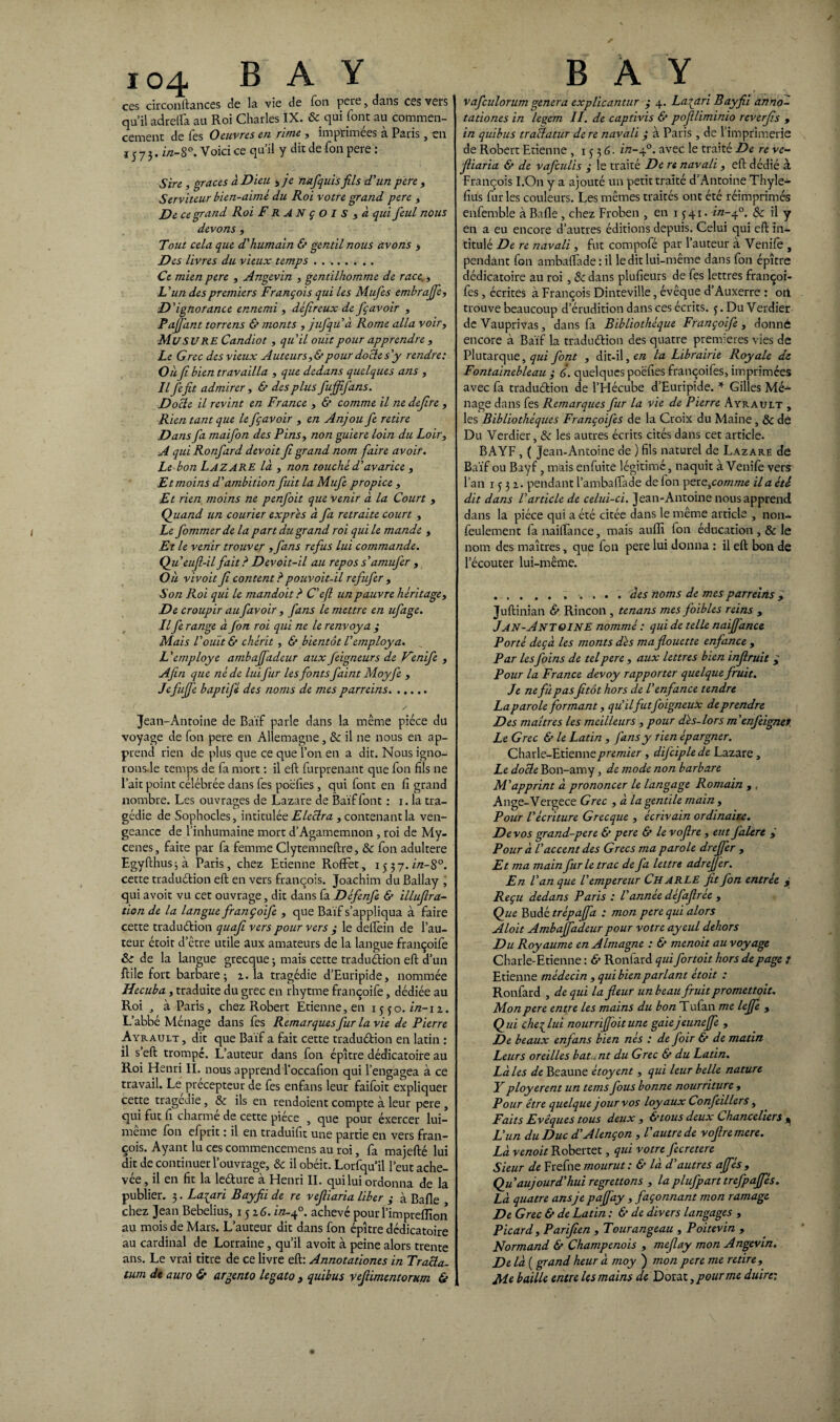 io4 B A Y ces circonftances de la vie de fon pere, dans ces vers qu’il adrelfa au Roi Charles IX. & qui font au commen¬ cement de fes Oeuvres en rime , imprimées à Paris, en 15 7 3. in-8°. Voici ce qu’il y dit de fon pere : Sire , grâces à Dieu , je nafquis jils d'un pere , Serviteur bien-aimè du Roi votre grand pere , De ce grand Roi François , à qui feul nous devons , Tout cela que d'humain & gentil nous avons > Des livres du vieux temps . . . Ce mien pere , Angevin , gentilhomme de race., L'un des premiers François qui les Mufes embrajfe. D'ignorance ennemi , déjireux de fçavoir , Pajfant torrens & monts , jufqu'à Rome alla voir, Mu SU RE Candiot , qu'il ouït pour apprendre , Le Grec des vieux Auteur s,& pour docte s'y rendre: Oîi ji bien travailla , que dedans quelques ans , Il fefit admirer, & des plus fuffifans. Docte il revint en France , & comme il ne defire , Rien tant que le fçavoir , en Anjou fe retire Dans fa maifon des Pins, non guiere loin du Loir, A qui Ronfard devoit fi grand nom faire avoir. Le bon Lazare là , non touché d'avarice , Et moins d'ambition fuit la Mufe propice , Et rien moins ne penfoit que venir à la Court , Quand un Courier exprès à fa retraite court , Le fommerde la part du grand roi qui le mande , Et le venir trouver ,fans refus lui commande. Qu eufi-il fait ? Devoit-il au repos s'amufer , Où vivoit fi content? pouvoit-il refufer , Son Roi qui le mandoit ? C'eft un pauvre héritage, De croupir au favoir , fans le mettre en ufage. Il fe range à fon roi qui ne le renvoya ; Mais l'ouït & chérit, & bientôt l'employa. L'employé ambaffadeur aux feigneurs de Venife , Afin que né de lui fur les fonts faint Moyfe , Jefujfe baptifé des noms de mes parreins. Jean-Antoine de Baïf parle dans la même pièce du voyage de fon pere en Allemagne, & il ne nous en ap¬ prend rien de plus que ce que l’on en a dit. Nous igno- rons le temps de fa mort : il eft furprenant que fon fils ne l’ait point célébrée dans fes poéfies , qui font en fi grand nombre. Les ouvrages de Lazare de Baïf font : i. la tra¬ gédie de Sophocles, intitulée Eleclra , contenant la ven¬ geance de l’inhumaine mort d’Agamemnon , roi de My- cenes, faite par fa femme Clytemneftre, & fon adultéré Egyfthusjà Paris, chez Etienne RofFet, 1337. in-S°. cette traduélion eft en vers françois. Joachim du Ballay , qui avoit vu cet ouvrage, dit dans fa Défenfe & illufira- tion de la langue françoife , que Baïf s’appliqua à faire cette traduction quafi vers pour vers y le delfein de l’au¬ teur étoit d’être utile aux amateurs de la langue françoife 8c de la langue grecque -, mais cette traduélion eft d’un ftile fort barbare; 2.1a tragédie d’Euripide, nommée Hecuba, traduite du grec en rhytme françoife, dédiée au Roi , à Paris, chez Robert Etienne, en 1550. in-iz. L’abbé Ménage dans fes Remarques fur la vie de Pierre Ayrault , dit que Baïf a fait cette traduélion en latin : il s’eft trompé. L’auteur dans fon épître dédicatoire au Roi Henri II. nous apprend l’occafion qui l’engagea à ce travail. Le précepteur de fes enfans leur faifoit expliquer cette tragédie, & ils en rendoient compte à leur pere , qui fut fi charmé de cette pièce , que pour exercer lui- même fon efprit : il en traduifit une partie en vers fran¬ çois. Ayant lu ces commencemens au roi, fa majefté lui dit de continuer l’ouvrage, & il obéit. Lorfqu’il l’eut ache¬ vée , il en fit la leélure à Henri IL qui lui ordonna de la publier. 3. La^ari Bayfii de re vefiiaria liber ; à Balle chez Jean Bebelius, 1516. in-40. achevé pourl’impreflîon au mois de Mars. L’auteur dit dans fon épître dédicatoire au cardinal de Lorraine, qu’il avoit à peine alors trente ans. Le vrai titre de ce livre eft: Annotationes in Tracla- B A Y vafculorum généra explicantur y 4. Larcin Bayfii anno¬ tationes in legem II. de captivis & pofiliminio reverfis , in quibus traiïatur dere navali y à Paris , de l’imprimerie de Robert Etienne , 1536. in-if. avec le traité De re ve¬ fiiaria & de vafculis y le traité De re navali, eft dédié à François I.On y a ajouté un petit traité d’Antoine Thyle- fius fur les couleurs. Les mêmes traités ont été réimprimés enfemble à Balle , chez Froben , en 1541. in-40. & il y en a eu encore d’autres éditions depuis. Celui qui eft in¬ titulé De re navali, fut compofé par l’auteur à Venile , pendant fon amba(fade:il le dit lui-même dans fon épître dédicatoire au roi, & dans plufieurs de fes lettres françoi- fes , écrites à François Dinteville, évêque d’Auxerre : otl trouve beaucoup d’érudition dans ces écrits. 3. Du Verdier deVauprivas, dans fa Bibliothèque Françoife, donné encore à Baïf la traduélion des quatre premières vies de Plutarque, qui font , dit-il, e/z la Librairie Royale de Fontainebleau y 6. quelques poéfies françoifes, imprimées avec fa traduélion de l’Hécube d’Euripide. * Gilles Mé^- nage dans fes Remarques fur la vie de Pierre Ayrault , les Bibliothèques Françoifes de la Croix du Maine, & dé Du Verdier, & les autres écrits cités dans cet article. BAYF , ( Jean-Antoine de ) fils naturel de Lazare de Baïf ou Bayf, mais enfuite légitimé, naquit à Venife vers l’an 1532* pendant l’ambaffade de fon pere,comme il a été dit dans l'article de celui-ci. Jean-Antoine nous apprend dans la pièce qui a été citée dans le même article , non- feulement fa naiftànce, mais aufli fon éducation , & le nom des maîtres, que fon pere lui donna : il eft bon de l'écouter lui-même. .. .... des noms de mes parreins g Juftinian & Rincon , tenans mes foibles reins , J an-Antoine nommé : qui de telle naifj'anu Porté deçà les monts dès maflouette enfance , Par lesfoins de tel pere, aux lettres bien infiruit g Pour la France devoy rapporter quelque fruit. Je ne fùpas fitôt hors de l'enfance tendre La parole formant, qu'ilfitfoigneux de prendre Des maîtres les meilleurs , pour dès-lors m'enfeignet Le Grec & le Latin , fans y tien épargner. Charle-Etiennepremier , difciplede Lazare , Le docte Bon-amy, de mode non barbare M'apprint à prononcer le langage Romain , , Ange-Vergece Grec , à lagentile main , Pour l'écriture Grecque , écrivain ordinairx. De vos grand-pere & pere & le vofire , eut Jàlere ; Pour à l'accent des Grecs ma parole dreffer , Et ma main furie trac de fa lettre adrefier. En l'an que l'empereur Ch ARLE fit fon entrée y Reçu dedans Paris : l'année défafirèe , Que Budétrépajfa : mon pere qui alors Aloit Ambaffadeur pour votre ayeul dehors Du Royaume en Almagne : & menoit au voyage Charle-Etienne : & Ronfard qui fortoit hors de page : Etienne médecin , qui bien parlant étoit : Ronfard , de qui la fleur un beau fruit promettait. Mon pere entre les mains du bon Tufan me leffe y Qui chefiui nourriffoitune gaiejeunejfe , De beaux enfans bien nés : de foir & de matin Leurs oreilles batunt du Grec & du Latin. Là les de Beaune ètoyent, qui leur belle nature Y ployèrent un tems fous bonne nourriture f Pour être quelque jour vos loyaux Confeillers, Faits Evêques tous deux , & tous deux Chanceliers ^ L'un du Duc d'Alençon , l'autre de vofire mere. Là venoit Robertet, qui votre fecretere Sieur de Frefne mourut : & là d'autres affés , Qu aujourd'hui regrettons , la plufpart trefpaffés. Là quatre ans je pajfay , façonnant mon ramage De Grec & de Latin : & de divers langages , Picard, Parifien , Tourangeau , Poitevin , Normand & Champenois , mefiay mon Angevin. Delà ( grand heur à moy ) mon pere me retire.