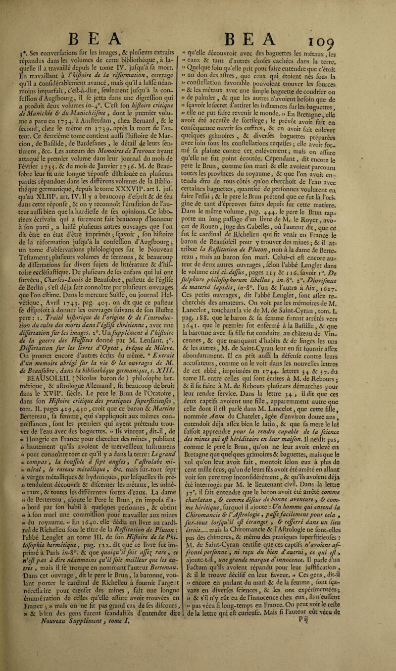 3*. Ses converfations fur les images, Sc plufieurs extraits répandus dans les volumes de cette bibliothèque, à la¬ quelle il a travaillé depuis le tome IV. jufqu’à fa mort. En travaillant à l'hifoire de la reformation, ouvrage qu’il a confidérablement avancé, mais qu’il a biffe néan¬ moins imparfait, c’eft-à-dire, feulement jufqu’à la con- feiïion d’Augfbourg, il fe jetta dans une digreffîon qui a produit deux volumes in-f. C’eft fon hifoire critique de Manichée & du Manichéifme , dont le premier volu¬ me a paru en 1754. à Amfterdam , chez Bernard , Se le fécond, chez le même en 1739. après la mort de l’au¬ teur. Ce deuxième tome contient auffi l’hiftoire de Mar- cion, de Bafilide, de Bardefanes , le détail de leurs fen- timens, Sec. Les auteurs des Mémoires de Trévoux ayant attaqué le premier volume dans leur journal du mois de Février 173 3. Sc du mois de Janvier 1736. M. de Beau- fobre leur fit une longue réponfe diftribuée en plufieurs parties répandues dans les dififérens volumes de la Biblio¬ thèque germanique, depuis le tome XXXVIIe. art I. juf- qu’au XLIlIe. art. IV. Il y a beaucoup d’efprit Sc de feu dans cette réponfe, Sc on y reconnoît l’érudition de l’au¬ teur auffi bien que la hardieffe de fes opinions. Ce labo¬ rieux écrivain qui a furement fait beaucoup d’honneur à fon parti , a biffe plufieurs autres ouvrages que l’on dit être en état d’être imprimés ; fçavoir , fon hiftoire de la réformation jufqu’à la confefllon d’Augfbourg ; un tome d’obfervations philologiques fur le Nouveau Teftament; plufieurs volumes de fermons, Sc beaucoup de diffèrtations fur divers fujets de littérature Sc d’hif- toire eccléfiaftique. De plufieurs de fes enfans qui lui ont furvécu, Charles-Louis de Beaufobre, pafteur de l’églife de Berlin , s’eft déjà fait connoître par plufieurs ouvrages que l’on eftime. Dans le mercure Suilfe, ou journal Hel¬ vétique, Avril 1743. PaS- 4°5* on dit que ce pafteur fe difpofoità donner les ouvrages fuivans de fon illuftre pere : 1. Traité hiforique de l'origine & de l'introduc¬ tion du culte des morts dans l'églife chrétienne , avec une differtation fur les images. 20. Un fupplément à V hifoire de la guerre des Hujftts donné par M. Lenfant. 50. Differtation fur les livres d'Optât, évêque de Mileve. On promet encore d’autres écrits du même. * Extrait d'un mémoire abrégé fur la vie & les ouvrages de M. de Beaufobre , dans la bibliothèque germanique, t. XIII. BEAUSOLEIL ( Nicolas baron de) philofophe her- I métique, Sc aftrologue Allemand , fit beaucoup de bruit dans le XVIIe. fiécle. Le pere le Brun de l’Oratoire , dans fon Hifoire critique des pratiques fuperfitieufes , tom. II. pages 429,430, croit que ce baron Sc Martine Bertereau, fa femme, qui s’appliquoit aux mêmes con- noiflances, font les premiers qui ayent prétendu trou¬ ver de l’eau avec des baguettes. » Ils vinrent, dit-il, de » Hongrie en France pour chercher des mines, publiant I >, hautement qu’ils avoient de merveilleux inftrumens » pour connoître tout ce qu’il y a dans la terre : Legrand 3.> compas , la boujfole à fept angles , l'afroLabe mi- 33 nèral y le rateau métallique y &c. mais fur-tout fept' 3> verges métalliques Sc hydroïques, par lefquelles ils pré' 3) tendoient découvrir Sc difcerner les métaux, les miné- » raux, Sc toutes lés différentes fortes d’eaux. La dame » de Bertereau , ajoute le Pere le Brun ^ en impofa d’a- I 33 bord par fon babil à quelques perfonnes, Sc obtint » à fon mari une commifîion pour travailler aux mines « du royaume. » En 1640. elle dédia un livre au cardi¬ nal de Richelieu fous le titre de la Refitution de Pluton : l’abbé Lenglet au tome III. de fon Hifoire de la Phi- \ lofophie hermétique , pag. 112. dit que ce livre fut im¬ primé à Paris i/z-8°. Sc que quoiqu'il foit affe{ rare , ce nef pas à dire néanmoins qu'il foit meilleur que les au¬ tres y mais il fe trompe en nommant l’auteur Bertemau. Dans cet ouvrage , dit le pere le Brun, la baronne, vou¬ lant porter le cardinal de Richelieu à fournir l’argent néceflaire pour creufer des mines , fait une longue énumération de celles quelle affure avoir trouvées en France -, » mais on ne fit pas grand cas de fes difcours, Nouveau Supplément 3 tome I, » qu’elle découvroit avec des baguettes les métaux, les » eaux Sc tant d’autres chofes cachées dans la terre. » Quelque foin qu’elle prit pour faire entendre que c’étoit » un don desaftres, que ceux qui étaient nés fous la ” conftellation favorable pouvoient trouver les fources ” & les métaux avec une fimple baguette de coudrier ou » de palmier, Sc que les autres n’avoient befoin que de » fçavoir le fecret d’attirer les influences furies baouettes „ » elle ne put faire revenir le monde. » En Bretagne, elle avoit été accufée de fortilege ; le prévôt avoit fait en conféquence ouvrir fes coffres, Sc en avoit fait enlever quelques grimoires , Sc diverfes baguettes préparées avec foin fous les conftellations requifes - elle avoir for¬ mé fa plainte contre cet enlèvement ; mais on afTure quelle ne fut point écoutée. Cependant, dit encore le pere le Brun, comme fon mari Sc elle avoient parcouru toutes les provinces du royaume, Sc que l’on avoit en¬ tendu dire de tous côtés qu’on cherchoit de l’eau avec certaines baguettes, quantité de perfonnes voulurent en faire l’eflài ; Sc le pere le Brun prétend que ce fut là l’ori-. gine de tant d’épreuves faites depuis fur cette matière. Dans le même volume, pag. 444. le pere le Brun rap¬ porte un long paflage d’un livre de M. le Royer, avo¬ cat de Rouen , juge des Gabelles, ou l’auteur dit, que ce fut le cardinal de Richelieu qui fit venir en France le baron de Beaufoleil pour y trouver des mines ; Sc il at¬ tribue la Refitution de Pluton, non à la dame de Berte- reau , mais au baron fon mari» Celui-ci eft encore au¬ teur de deux autres ouvrages, félon l’abbé Lenglet dans le volume cité ci-deffus, pages 11 5 Sc 116. favoir i°. De fulpkure philofophorum libellas , in-S°. 20. Diovifmus de materid lapidis, in~S°. l’un Sc l’autre àAix, 1627* Ces petits ouvrages, dit l’abbé Lenglet, font alfez re¬ cherchés des amateurs. On voit parles mémoires de M. Lancelot, touchant la vie de M. de Saint-Cyran , tom. L pag. 188. que le baron Sc fa femme furent arrêtés vers 1641. que le premier fut enfermé à la Baftille, Sc que la baronne avec fa fille fut conduite au château de Vin- cennes, Sc que manquant d’habits Sc de linges les uns Sc les autres, M. de Saint-Cyran leur en fit fournir alfez abondamment. Il en prit auffi la défenfe contre leurs accufateurs, comme on le voit dans les nouvelles lettres de cet abbé, imprimées en 1744. lettres 34 Sc 37. du tome II. entre celles qui font écrites à M. de Rebours j Sc il fit faire à M. de Rebours plufieurs démarches pour leur rendre fervice. Dans la lettre 34, il dit que ces deux captifs avoient une fille , apparemment autre que celle dont il eft parlé dans M. Lancelot, que cette fille, nommée Anne du Châtelet, âgée d’environ douze ans, entendoit déjà aflèz bien le latin , Sc que fa mere le lui faifoit apprendre pour la rendre capable de la fciencc des mines qui ef héréditaire en leur maifon. Il ne dit pas, comme le pere le Brun, qu’on ne leur avoit enlevé en Bretagne que quelques grimoires Sc baguettes, mais que le vol qu’on leur avoit fait, montoit félon eux à plus de cent mille écus; qu’un de leurs fils avoit été arrêté en allant voir fon pere trop inconfidérément, Sc qu’ils avoient déjà été interrogés par M. le lieutenant civil. Dans la lettre 37e. il fait entendre que le baron avoit été arrêté comme charlatan , & comme difeur de bonne aventure , & com¬ me hérétique, furquoi il ajoute : Un homme qui entend la Chiromancie & l'Afrologie , pajfe facilement pour cela , fur-tout lorfqu'il ef étranger , & refferrè dans un lieu étroit.... mais la Chiromancie Sc l’Aftrologie ne font-elles pas des chimères, Sc même des pratiques fuperftitieufes ? M. de Saint-Cyran certifie que ces captifs n'avoient af¬ fronté perfonne , ni reçu du bien d'autrui, ce qui ef > ajoute-t-il, une grande marque d'innocence. Il parle d’un Faétum qu’ils avoient répandu pour leur juftification , Sc il le trouve décifif en leur faveur. » Ces gens, dit-il 33 encore en parlant du mari Sc de la femme, font fça- vans en diverfes fciences, Sc les ont expérimentées j 33 Sc s’il n’y eût eu de l’innocence chez eux, ils n’euffènt 33 pas vécu fi long-temps en France. On peut voir le refte