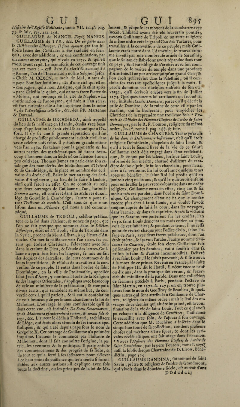 Hiftoire deiEglife Gallicane, tome VII. in-40. pag. 75. & fuiv. 183. ni. 2j6. GUILLAUME de NANGIS. Toyetf NANGIS. GUILLAUME de TYR, 8cc. On en parle dans le Dictionnaire hiftdYique. Il faut ajouter que fon hi ftoire latine des Ctbîfades a été traduite en fran¬ çais , avec des additions , 8c une continuation, par un auteur anonyme, qui vivoit en 12.75. cîu* mort avant 1196. Le manufcric de cet ouvrage finit par ces mots : » ceft livre fu efcrit & accompli à « Rome, l’an de l’Incarnation noftre Seignor Jefus- » Chrift M. CGXCV. u mois de Mai, u tans du « pape Bonifact huitifme , nés d’une cité qui eft en >» campagne , qui a nom Anaigne, qui fu efiut apres « pape Céleftin le quint, qui ot nom frere Pierre de «Motion, qui renonça en la cité de Naples. « La continuation de l’anonyme, qui finit à l’an 1275. eft fort curieufe : elle a été imprimée dans le tome V. de Y Amplifjima cclleClio , 8cc. des PP. Martenne & Durand. GUILLAUME de DROGHEDA, ainfi appellé du lieu de fa nairtance en Irlande , étudiâ avec beau¬ coup d’application le droit civil & canoniqueàOx- ford. Il s’y fit une fi grande réputation qu’il fut chargé de profefter publiquement le droit civil dans cette célébré univerfité. Il y étoit én grande eftime vers l’an 1360. fes talens pour la géométrie & les autres parties des mathématiques lui firent beau¬ coup d’honneur dans un fiécle où ces fciences étoient peu cultivées. Thomas James en parle dans Ion ca¬ talogue des manuferits des bibliothèques d’Oxford & de Cambridge , 8c le place au nombre des écri¬ vains du droit civil. Balée le met au rang des écri¬ vains d’Angleterre , au lieu de le faire Irlandois, ainfi qu’il l’étoit en effet. On ne connoît au refte que deux ouvrages de Guillaume ; l’un, intitulé: Summa aurea, eft confervédans les archives ducol- lége de Gouv'ilîe à Cambridge ; l’autre a pour ti¬ tre: Traitatus de occultis. C’eft tout ce que nous lifons dans un Mémoire qui nous a été commu¬ niqué. GUILLAUME de TRIPOLI, célébré prédica¬ teur de la foi dans l’Orient, 8c nonce du pape , que l’on ne fait prefque que nommer dans le Diction, hiftorique, étoit né àTripoli, ville de Turquie dans la Syrie , proche du Mont-Liban, à 3 5 lieues d’An¬ tioche. On met fa naiffance vers l’an 12Z0. fes pa¬ rais qui étoient Chrétiens, l’éleverent avec loin dans la crainte de Dieu, 8c l’étude des lettres.Guil¬ laume apprit fort bien les langues, fe mit au fait des dogmes des Sarrafins , de leurs coutumes 8c de leurs fuperftitions, 8c réfolut de travailler à la con- verfiûn de ce peuple. Il entra dans l’ordre de Paint Dominique, en la ville de Ptolémaïde > appellée faint Jean d’Acre , y continua l’étude de la Religion & des langues Orientales , s’appliqua avec beaucoup de zélé au miniftere de la prédication, & compofa divers écrits, qui tendoient au même but, de con¬ vertir ceux à qui il parloir, 8c il eut la confolation de voir beaucoup de perfonnes abandonner la loi de Mahomet. L’ouvrage le plus confidérable qu’il fit dans cette vue , eft intitulé : De Statu Saracenorum , de Mahomet a pfeudoprohetà eorurn, & e or uni fide çfr lege , 8cc. L’auteur le dédia à Thibaud , archidiacre de Liège, qui étoit alors témoin de fes travaux apo- ftoliques , 8c qui a été depuis, pape fous le nom de Grégoire X. Cet ouvragé de Guillaume n’a point été imprimé. L’auteur le commence par l’hiftoire de Mahomet, dont il fait connoître l’origine, la pa¬ trie, les aventures 8c la politique. Il parle enfuite des commencemens 8c des progrès de fa feCte , 8c de tout ce qui a fervi à fes feéfateurs pour s’élever a ce haut point de puiflance qui les a rendu fi formi¬ dables aux autres notions : il explique avec foin toute la doCtrine , ou les principes de la loi de Ma- homet,& propofe les moyens de la combattre avec fuccè's, Thioàud ayant été élu louverain pontife ., envoya Guillaume de Tripoli 8c un autre religieux du même ordre vers le grand Can des Tartares, pour travailler à la converfion de ce peuple 3 mais Guil¬ laume étant entré dans l’Arménie, fe trouva com¬ me inverti par une nombreufe armée de Sarrafins , que le Sultan de Babylone avoir répandue dans tout ce pays, & il fut obligé de s’arrêter avec fon com¬ pagnon & le maître du temple dans une province d’Arménie, U ne put arriver jufqu’au grand Can ; 8c l’on croit qu’il revint dans la Paleftine , où il con¬ tinua fes travaux apoftoliques jufqü’à la mort. Il paroît du moins par quelques endroits de fon ou-'' vrage , qu’il écrivoit encore vers la fin de Juillet 1273. Quelques auteurs lui attribuent un fécond li¬ vre , intitulé : Clades Damiata, parce qu’il y décrit la prife de Damiéte , 8c la ruine de cette ville par les Sarafins, qui la brûlèrent, pour empêcher les. Chrétiens de la reprendre une troifiéme fois. * Ex¬ trait de l'hiftoire des Hommes Illuftres de l'ordre de f tint Dominique, par le R. P. Toüron, religieux du même ordre , in-40. tome I. pag. 288. & fuiv. GUILLAUME de CHARTRES. Tout ce qu'on dit de lui dans le Dictionnaire hiftorique , c’eft quil étoit religieux Dominicain, chapelain de faine Louis, 8c qu’il a écrit le fécond livre de la vie de ce faint ; Guillaume étôit déjà engagé dans l’état eccléfiafti- que , 8c connu par fes talens , lorfque faint Louis , informé de fon mérite , charmé d’ailleurs du cara¬ ctère de fon efprit, le fit fon chapelain , pour l’atta¬ cher à fa perfonne. En lui conférant quelque tems après un bénéfice, le faint Roi lui prédit qu’il en jouiroit cinq ou fix ans 3 8c qu’il le quitteroît enfuite pour embraffer la pauvreté volontaire dans un ordre religieux. Guillaume entra en effet, cinq ans 8c fix mois après ces paroles, dans l’ordre de faint Domi¬ nique. Ce changement d’état ne fit que le rendre encore plus cher à faint Louis, qui voulut l’avois toüjous auprès de lui à la cour, dans fes voyages„ dans l’armée, & dans fa captivité. Après lâ victoire que les Sarafins remportèrent fur les croifés, l’an 1250. faint Louis demeura un mois entier au pou¬ voir de ces infidèles 3 8c pendant ce tems, il ne cefta point de réciter chaque jour l’office divin , félon l’u- fage de Paris, avec deux freres prêcheurs, dont l’un étoit prêtre , 8c fçavoit l’arabe, l’autre nommé Guil¬ laume de Chartres, étoit fon clerc. Guillaume fait prifonnier par les Sarafins, eut à fouffrir dans fa prifon la faim 8c d’autres incommodités. Délivré avec faint Louis, il le fuivit par-tout 3 & il fe trouva à la mort de ce prince. Revenu en France, à la fuite de Philippe IÎI. dit le Hardi, il vécut encore neuf ou dix ans, dans la pratique des vertus, 8c l’exer¬ cice du miniftete de la parole. Dans une collection de fermons prêchés à Paris, pendant 1 oCtave de faint Martin,en 1272.& 1273. on en trouve plu- fieurs fous le nom de Geoffroy de Beaulieu, 8t quel¬ ques autres qui font attribués à Guillaume de Char¬ tres , religieux du même ordre : mais le feul des ou¬ vrages de ce dernier qui ait été imprime, eft la con¬ tinuation de la vie de faint Louis. Tout ce qui avoit pu échaper à la diligence de Geoffroy , Guillaume le recueillir avec foin 3 8c l’ajouta a fon ouvrage. Cette addition que M. Duchêne a inférée dans lé cinquième tome de fa colleétion , contient plufieurs chofes qui méritent d’être fçues , 8c dont les écri¬ vains eccléfiaftiques ont Fait ufage dans 1 ôccafions * Voyez Y Hiftoire des Hommes Illuftres de l’ordre de faint Dominique , par le pere Toüron , tome I.voyeft^ auffi la bibliothèque Chartraine de D. Liron, Béné¬ dictin , page 11 gi GUILLAUME DANDINA, furnomméde faifl* Savin , prêtre 8c religieux de l’ordre de Grandmont * qui vivoit dans le douzième fiécle, eft auteur d’un# 1 D D d d d d iij