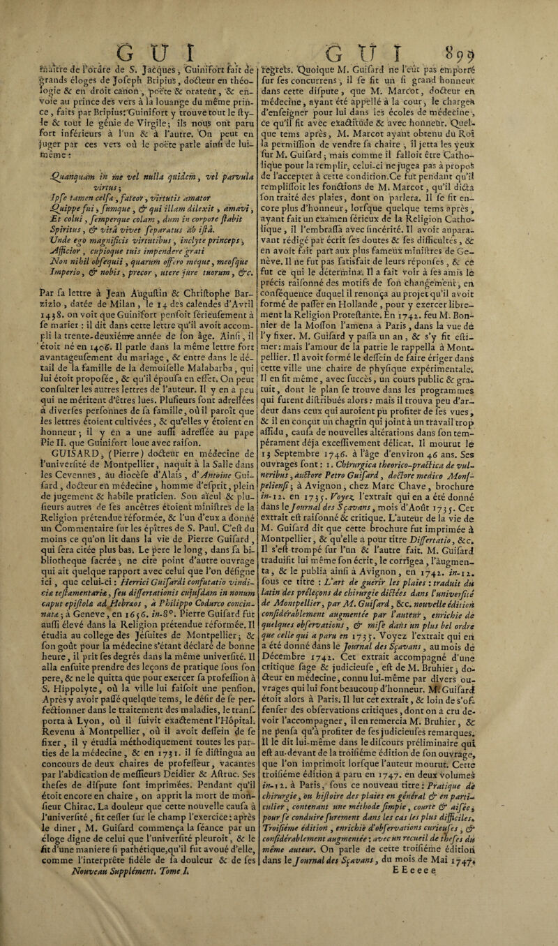 maître cîe l'ordre de S. Jacques ; Guinifort fait de grands éloges de Jofeph Bripiu'S, doéleur en théo¬ logie 6c en droit canon , poëte 6c orateur , '& en¬ voie au prince des vers à la louange du meme prin¬ ce , fai ts par BripiusTGuinifort y trouve tout le fty- le & tout le génie de Virgile; ils nous ont paru fort inférieurs à l’un 6c à l’autre. On peut en juger par ces vers où le poëte parle ainfi de lui- même i .Quanquam in me vel nulla qnidcm, vel parvula virtus ; îpfe tamen celfe , fateor, virtutis amator Oyippe fui, f'imque , & qui illarn dilexit, amdvi, Et colui , femperque colam , dum in cor pore fiabit Spiritus , & vitd vivet feparatus ab ijlâ. XJnde ego magnificis virtutibus , inclyte princeps , Nfficior , cupioque tttis impendere grati Non nibil obfequii , quarum offero rneque, meofque Jmperio, & nobis, precor , utere jure tuorurn, &c. Par fa lettre à Jean Auguftin & Chriftophe Bar- zizio , datée de Milan , le 14 des calendes d’Avril 1438. on voit que Guinifort penfoit férieufement à fe marier : il dit dans cette lettre qu’il avoit accom¬ pli la trente-deuxième année de Ion âge. Ainfi, il étoit né en 140^. Il parle dans la même lettre fort avantageufement du mariage , 6c entre dans le dé¬ tail de la famille de la demoifelle Malabarba, qui lui étoit propofée , & qu’il époufa en effet. On peut confulter les autres lettres de l’auteur. Il y en a peu qui ne méritent d’êtres lues. Plufieurs font adreffées à diverfes perfonnes de fa famille, où il paroît que les lettres étoient cultivées, 6c qu’elles y étoient en honneur ; il y ën a une auffi adreffée au pape Pie IL que Guinifort loue avec raifon. GUISARD, (Pierre) doéleur en médecine de î’univerfité de Montpellier, naquit à la Salle dans les Cevennes, àu diocèfe d’Alais, d'Antoine Gui- fard , doéleur eu médecine ; homme d’efprit, plein de jugement 6c habile praticien. Son aïeul & plu¬ fieurs autres de fes ancêtres étoient miniftreS de la Religion prétendue réformée, 6c l’un d’eux a donné un Commentaire fur les épîtres de S. Paul. C’efl du moins ce qu’on lit dans la vie de Pierre Guifard , qui fera citée plus baSi Le pere le long, dans fa bi¬ bliothèque facrée ne cite point d’autre ouvrage qui ait quelque rapport avec celui que l’on défigne ici, que celui-ci : Herrici Guifardi confutatio vindi- cia tefiamenïaria,, feu differtationis cujufdam in nonum caput epifioU ad Hebraos , a Philippo Codurco concin- Tiata ; à Geneve, en 1656. in-SQ. Pierre Guifard fût auffi élevé dans la Religion prétendue réformée. Il étudia au college dès Jéfuites de Montpellier; 6c fon goût pour la médecine s’étant déclaré de bonne heure, il prit fes degrés dans la même univerfité. Il alla enfuite prendre des leçons de pratique fous fon pere, & ne le quitta que pour exercer fa profeffion à S. Hippolyte, où la ville lui faifoit une penfion. Après y avoir palféquelqüe tems, le défîr de fe per- feélionner dans le traitement des maladies, letranf. porta à Lyon, où il fuivit exaélement l’Hôpital. Revenu à Montpellier, où il avoit delfein de fe fixer , il y étudia méthodiquement toutes les par¬ ties de la médecine , 6c en 1751. il fe diftingua au concours de deux chaires de profelfeur, vacantes par l’abdication de meffieurs Deidier & Aftruc. Ses thefes de difpute font imprimées. Pendant qu’il étoit encore en chaire , on apprit la mort de mon- fieur Chirac. La douleur que cette nouvelle caufa à l’univerfité , fit cefiet fur le champ l’exercice: après le diner, M. Guifard commença la féance par un éloge digne de celui que l’univerfité pleuroit, 6c le ht d’une maniéré fi pathétique,qu’il fut avoué d’elle, comme l’interprête fidèle de fa douleur 6c de fes Nouveau Suppléments Tome L 'regrets. 'Quoique M. Guifard ne l’eût pas emporté fur fes concurrens , il fe fit un fi grand honneur dans cette difpute , que M. Marcot, doéleur en médecine, ayant été appèllé à la cour, le charge^ d’enfeigner pour lui dans les écoles de médecine1, ce qu’il fit avëc eicaétïtüde 6c avec honneUr. Quel¬ que tems après, M. Marcot ayant obtenu du Roî la permiffion de vendre fa chaire , il jetta les yeux fur M. Guifard ; mais comme il falloir être Catho¬ lique pour la remplir, celui-ci ne jugea pas à propoS de l’accepter à cette condition.Ce fut pendant qu’il rempliffoit les fonétions de M. Marcot, qu’il diétâ fon traité des plaies, dont on parlera. Il fe fit en¬ core plus d’honneur, lorfque quelque tems après , ayant fait un examen férieux de la Religion Catho¬ lique , il l’embraffa avec fincérité. Il avoir aupara¬ vant rédigé par écrit fes doutes 8c fes difficultés , 8c en avoit fait part aux plus fameux miniftres de Ge¬ nève. Il 11e fut pas fatisfait de leurs rëponfes , & ce fut ce qui le détermina. Il a fait voir à fes amis là précis raifonné des motifs de fon changement , en conféquence duquel il renonça auprojetqu’il avoit formé de palfer en Hollande , pour y exercer libre¬ ment la Religion Proteftante. En 1742. feu M. Bon¬ nier de la Molïon l’amena à Paris , dans la vue dè l’y fixer. M. Guifard y palfa un an , 6c s’y fit efli— mer: mais l’amour de la patrie le rappella à Mont¬ pellier. Il avoit formé le deffein de faire ériger dans cette ville une chaire de phyfique expérimentale* Il en fit même, avec fuccès, un cours public 6c gra¬ tuit, dont le plan fe trouve dans les programmes qui furent diftribués alors : màis il trouva peu d’ar¬ deur dans ceux qui auroient pu profiter de les vues , & il en conçut un chagrin qui joint à un ttavail trop affidu, caufa de nouvelles altérations dans fon tem¬ pérament déjà exceffivement délicat. Il mourut lé 13 Septembre 1746. à l’âge d’environ 46 ans. Ses ouvrages font : 1. Chirurgien theorico-praftica de vul- neribus, auftere Petro Guifard, do flore medico Monf- pelienfî; à Avignon , chez Marc Chave, brochure in-ii. en 1735. T’oyez l’extrait qui en a été donné dans leJournal des Sçavans, mois d’Août 1735. Cet extrait eft raifonné 6c critique. L’auteur de la vie de M. Guifard dit que cette brochure fut imprimée à Montpellier, 6c qu’elle a pour titre Di/fertatio, 8cc. Il s’eft trompé fur l’un 8c l’autre fait. M. Guifard traduifit lui même fon écrit, le corrigea , l’augmen¬ ta, & le publia ainfi à Avignon, en 1742. in-n. fous ce titre : L'art de guérir les plaies : traduit dit latin des préleçons de chirurgie diflées dans f univerfité de Montpellier, par M. Guifard, 8cc. nouvelle édition confiderablement augmentée par l’auteur, enrichie de quelques obfervaticns, & mife dans un plus bel ordre que celle qui a paru en 1735. V°yez l’extrait qui en a été donné dans le Journal des Sçavans, aümois dé Décembre 1742. Cet extrait accompagné d’une critique fage 6c judicieufe, eft deM. Bruhier; do¬ éleur en médecine, connu lui-même par divers ou¬ vrages qüi lui font beaucoup d’honneur. M. Guifard étoit alors à Paris. Il lut cet extrait, 6c loin de s’oft. fenfer des obfervations critiques, dont on a cru de¬ voir l’accompagner, il en remercia M. Bruhier, 6c ne penfa qu’à profiter de fes judicieufes remarques. Il le dit lui-même dans ledifeours préliminaire qui eft au-devant de la troifiéme édition de fon ouvrage, que l’on imprimoit lorfque l’auteur mourut. Cette troifiéme édition a paru en 1747. en deux volumes in-il. à Paris, fous ce nouveau titre: Pratique de chirurgie, ou hifloire des plaies en général & en parti¬ culier , contenant une méthode firnpie, courte & aifée t pourfe conduire furement dans les cas les plus difficiles„ Troifiéme édition , enrichie d!obfervations curieujes , & confidérablement augmentée : avec un recueil de thefes du même auteur. On parle de cette troifiéme éditioii dans le Journal des Sçavans, du mois de Mai 1747»