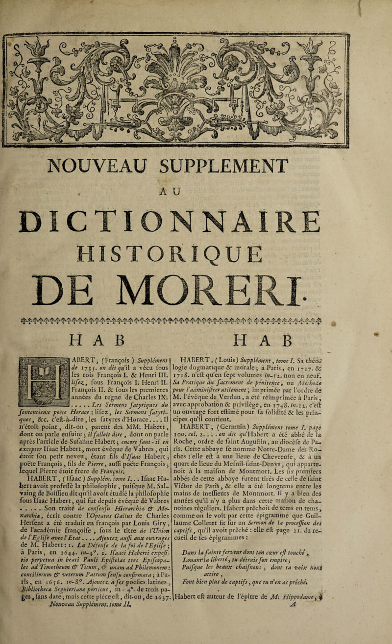 NOUVEAU SUPPLEMENT A U DICTIONNAIRE HISTORIQUE DE MORERI / J. •'J» A 4% .^X ^X ^X •■‘Jx ^X .^X ^ -Jx ^X ^ ^X .^X -^X 4'A A 'I T V $ H A B H A B ABERT, (François) Supplément I d<? 1735. o« dit qu '\\ a vécu fous j les rois François I. & Henri III.: ^z/F^> fous François I. Henri II. François II. & fous les premières années du régné de Charles IX. .Les Sermens fatyriques du fententieux poète Horace : lifez , les Sermons fatyri¬ ques , 8cc. c’eft- à-dire, les fatyres d’Horace.... Il ji’écoit point, dit-on , parent des MM. Habert, dont on parle enfuice ; ilfalloit dire , dont on parle après l’article de Sufanne Habert ; encore faut - il en excepter Ifaac Habert, mort évêque de Vabres, qui ctoit fon petit neveu^ étant fils d’Ifaac Habert, poète François , fils de Lierre, auiïi poète François, lequel Pierre étoit frere de François. HABERT , ( Ifaac ) Supplém. tome I.. ; Ifaac Ha- fcert avoir profelfé la philofophie, puifque M. Sal- vaing de Boiflieu dit qu’il avoir étudié la philofophie fous Ifaac Habert, qui fut depuis évêque dé Vabres .Son traité de confenfu Hicrarchia & Mo¬ narchie, écrit contre l'Optatus Gallus de Charles Herfent a été traduit en françois par Louis Giry , de l’académie françoife , fous le titre de l’Ünion de FEglife avec l’Etat.... Ajoutez, auffi aux ouvrages de M. Habert: 1. La Défenfe de la foi de l’Eglife • à Paris, en 1644. in- 40. 2. Ifaaci Haberti expcfi. tio perpétua in beati Pauli Epiftolas très Epifcopa- les ad Limotheum & Litum, (5 unarn ad Philemonem : conciliorum & veterum Patrum fenfu confirmât a ; à Pa¬ ris , en 16 3 6. w-S°. Ajoutez à fies poèfies latines , Eibliotbece Seguieriane porticus, in - 4*. de trois pa¬ ges, fans date; mais cette pièce eft, dit-on,de 1637. Nouveau Supplément, tome ll% HABERT, (Louis) Supplément, tomeI. Sa théo¬ logie dogmatique & morale; à Paris, en 1717. & 1718. n’eft qu’en fept volumes in-12. non en neuf. Sa Pratique du facv ment de pénitence, ou Aléthode pour l’adrninifirerutilement, imprimée par l’ordre de M. l’évêque de Verdun , a été réimprimée à Paris, avec approbation & privilège, en 1748.^-12. c’eft un ouvrage fort eftimé pour fa folidité 8c les prin¬ cipes qu’il contient. HABERT, (Germain) Supplément tome J. pave 100. col. 2. . . . on dit ^«’Habert a été abbé de la Roche, ordre de faint Auguftin , au diocèfe de Pa¬ ris. Cette abbaye fe nomme Notre-Dame des Ro¬ ches : elle eft a une lieue de Chevreufe, 8c à un quart de lieue du Mefnil-faint-Denÿs, qui apparte- noit à la maifon de Montmort. Les lîx premiers abbés de cette abbaye furent tirés de celle de faint Viétor de Paris, 8c elle a été longtems entre les mains de meffieürs de Montmort. Il y a bien des années qu’il n’y a plus dans cette maifon de cha¬ noines réguliers. Habert prêchoît de tems en tems, comme on le voit par cette épigramme que Guil¬ laume Colletet fit fur un Sermon de la procejfion des captifs, qu’il avoit prêché : elle eft page zi. du re¬ cueil de les épigrammes : Dans la fainteferveur dont ton cœur efi touché y Louant la liberté, tu détruis fon empire ; Puifque les beaux chaifnons , dont ta voix nous attire , Font bien plus de captifs, que tu n en as préchéi Habert eft auteur de l’épitre de M; Hippodame, $ A