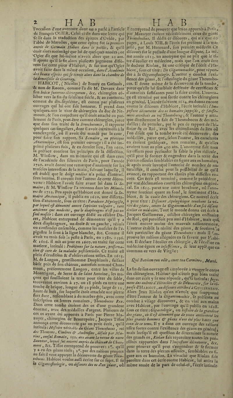 » . H A B l’occafion d’une aventure dont on a parlé à l’article! de François OGIER. Celui-ci dit dans une lettre cjui Te lit dans la traduétion des épitres d’Ovide, par l'abbé de Marolles , que cette épitre fut la première entrée de Germain Habert dans le public, 6c qu’il étoit alors moins âgé que lui de quelques années ; or Ogier dit que lui-même n’avoit alors que 20 ans. Il ajoute qu’il fe fit alors plulîetfrs jugemens diffé- rens fur cette pièce d’Habert, 6c fur une qu’Ogier avoir faite dans la même occafion, dans /’Académie des beaux efprits qui fe tenoit alors dans la chambre de la demoifelle de Gournay. HABICOT, ( Nicolas ) de Bonriy en Gatinois, & non de Rouen, comme l’a dit M. Devaux dans Ion Index funereus chirurgorum , &c. chirurgien cé-i lébre vers la fin du feiziéme fiécle, 6c au commen¬ cement du dix-feptiéme, efb connu par plufieurs ouvrages qui lui ont fait honneur. Il prend dans quelques-uns le titre de chirurgien du duc de Ne¬ mours ; 6c l’on conjedure qu'il étoit attaché au par¬ lement de Paris, peut-être comme chirurgien, parce que dans fon traité de la Bronchotomie, il rapporte quelques cas finguliers, dont il avoir été témoin à la conciergerie, ou il avoir été mandé par la cour , pour faire fon rapport. Sa Semaine, oh pratique -Anatomique, eft fon premier ouvrage : il a été im¬ primé plufieurs fois, 6c en dernier lieu , l’an 1 660. la préface contient les principes de la difleétion. M. Winflow, dans un mémoire qui eft dans ceux de l’académie des fciences de Paris, pour l’année 1720. avoir donné une remarque d’anatomie fur les | mufcles interolfeux de la main, fuivant laquelle , il eft établi que le doigt médius n’a point d’interof- feux interne. Il croyoit être l’auteur de cette décou¬ verte : Habicot l'avoit faite avant lui dans fa Se¬ maine ; 6c M. Winflow l’a reconnu dans les Mémoi¬ res de 1722. Peu après qu’Habicot eut donné fa Se¬ maine -Anatomique, il publia en 1610. une diflerta- tion d’anatomie, fous ce titre: Paradoxe Myologifie, par lequel eft démontré contre l'opinion vulgaire , tant ancienne que moderne , que le diaphragme ri eft pas un fettl mufcle ; dans cet ouvrage dédié au célébré Du- ret, Habicot entreprend de démontrer qu’il y a deux diaphragmes, un droit 6c un gauche , réunis ou confondus enfemble, comme les mufcles de l’é- pigaftre le font à la ligne blanche, 6cc. Comme il ! avoit vu trois fois la pefte à Paris, en 1580. 1596. ! & 1606. il mit au jour en 1 607. un traité fur cette matière , intitulé : Problèmes fur la nature, préfrva- tion & cure de la maladie pefiilentielle. Ce traité eft plein d’érudition 6c d’obfervations utiles. En 1613. M. deLangon, gentilhomme Dauphinois, faifant bâtir près de fon château, autrefois nommé Chau¬ mont, préfentement Langon , entre les villes de Montrigaut, de Serre 6c de faint Antoine, les ma¬ çons qui fouilloient la terre pour tirer du fable, trouvèrent environ à 17. ou 18 pieds en terre une tombe de brique, longue de 3© pieds, large de 11, haute de huit, fur laquelle étoit attachée une pierre fort dure , relïemblant à du marbre gris, avec cette inscription en lettres romaines, Theutobocus Rex. Dans cette tombe étoient des os d’une grandeur énorme, avec des médailles d’argent. Plufieurs de ces os ayant été apportés à Paris par Pierre Ma- zuyer , chirurgien de Beaurepaire , Jacques Tilfot annonça cette découverte par un petit écrit, qu’il intitula : Hifioire véritable du Géant Theutobocus , roi des Theutons, Cimbres & Ambrofms , défait par Ma¬ rins , conful Romain, ijo. ans avant la venue de notre Sauveur, lequel fut enterré auprès du chateart de Chau¬ mont , &c. Trffot entreprend de prouver : 1 °. qu’il y a eu des géans réels -, 20. par des raifons propres au fait il veut appuyer la découverte du géant Thtu- tobocus. Habicot voulut aufli écrire fur ce fujet. Il fit la Giganiofieologie, ou difeours des os d'un géant, où H AB il entreprend de prouver que les os apportés à Paris, par Mazuyer étoient véritablement ceux du géant Theutobochus. Il dédia ce difeours , qui n’a que Go pages, à Louis XIII. & l’écrit fut préfenté à fa ma- jefté, par M.Herouard, fon premier médecin. Ce difeours fut le prélude d’une longue difpute. La mê¬ me année 1613. un anonyme qui ne prit que le ti¬ tre d’écolier en médecine, mais que l’on croit être le doéfeur Riolan , fit une critique de l’écrit d’Ha- bicot, fous ce titre : De Gigantomachie, pour répon¬ dre à la Gigantofteologie. L’auteur y combat l’exi- ftence des géans, 6c l’ofteologie du géant Theutobo¬ cus. Il doute même de la découverte de la tombe, parce qu’elle lui fembloit deftituée de certificats & d’autorités fufhfantes pour la faire croire. L’ouvra¬ ge eft terminé par une fortie contre les chirurgiens en général. L’année fuivante iG 14. on donna encore contre le difeours d’Habicot, l’écrit intitulé : l'Jrn- pofiure découverte des os humains fuppofés , & fdu fe¬ ra e rit attribués au roi Theutobocuj ; 6c l’auteur y atta¬ que directement le fait de Theutobocus 6c des mé¬ dailles : du premier, par le peu de rapport de l’hi- ftoire de ce Roi, avec les circonftances du lieu ou l’on difoit que la tombe avoit été découverte ; des médailles, parce que, félon l’auteur, les caraéteres en étoient gothiques, non romains, 6c quelles avoient tout au plus 400 ans. L’anonyme fait tous les efforts pour perfuader la fable la plus ridicule, qu’il peut fe former 6c engendrer dans la terre des pierres oiïeufes femblables en figure aux os humains; 6c après avoir invoqué l’autorité de nombre de na- turaliftes, il conclut pour la poflibilité de ce qu’il avance, en rapportant des chofes plus difficiles en¬ core. Cet écrit çft terminé , comme le précédent, par une déclamation contre les chirurgiens en géné¬ ral. En 1615. parut une autre brochure, où l’ano¬ nyme foutient quant au fond , le fentiment d’Ha¬ bicot, 6c la caufe des chirurgiens. Ce nouvel écrit a pour titre : Difeours -Apologétique touchant la vé¬ rité des géans , contre la Gigantomachie d'un foi difant écolier en médecine. Tout le monde donna cet écrit à Jacques Guillemeau , célèbre chirurgien ordinaire du Roi, qui paroifloit peu ami d’Habicot, mais qui, l’étoit encore moins des mauvais raifonnemens-. L’auteur établit la réaiité des géans, & foutient \e fait particulier du géant Theutobocus : mais il »*m. prouve les raifons alléguées en fa faveur, par Lhabi- cot. Il déclare l’écolier en chirurgie , 6c l’écol’ier en médecine égaux en infuffijance, 6c leur applique en commun ce vers de Virgile: jQui Bavium non odit s amet tua Carminé 1, Mcevi. La fin de fon ouvrage eft employée à venger le corps des chirurgiens. Habic-or qui n’étoit pas bien traité dans cet écrit y fit une réponfe , qu’il intitula:/W- rnent des ombres à!Heraclite & de Dcmocrite, fur laré- ponfe d’H abicot , au difeours attribué à Guiliemeau. Alors Jean Riolan qu’011 n’a\roit que foupçonné d’être l’auteur de la Gigantomachie, fe préfenta au combat à vifage découvert, 6c en vint aux mains avec Habicot, par l’ouvrage qu’il publia en 1G1S. fous ce titre : Gigantologie , ou hifioire de la grandeur des géans, oit il efi démontré que de toute ancienneté les plus grands hommes & géans ri ont été plus hauts que- ceux de ce terns. Il y a dans cet ouvrage des raifons allez fortes contre l’exiftence des géans en général • mais lorfqu’il eft queftion de déterminer la nature des grands os, Riolan fait reparoître toutes les pué¬ rilités rapportées dans l’Jmpofiure découverte, 6cc. pour prouver qu’il peut s’engendrer 6c fe former dans la terre des pierres olfeufes, femblables en fi¬ gure aux os humains. La vivacité que Riolan fait paroître dans cet écrit contre Habicot, lui attira la même année de la part de celui-ci, l’écrit intitule-