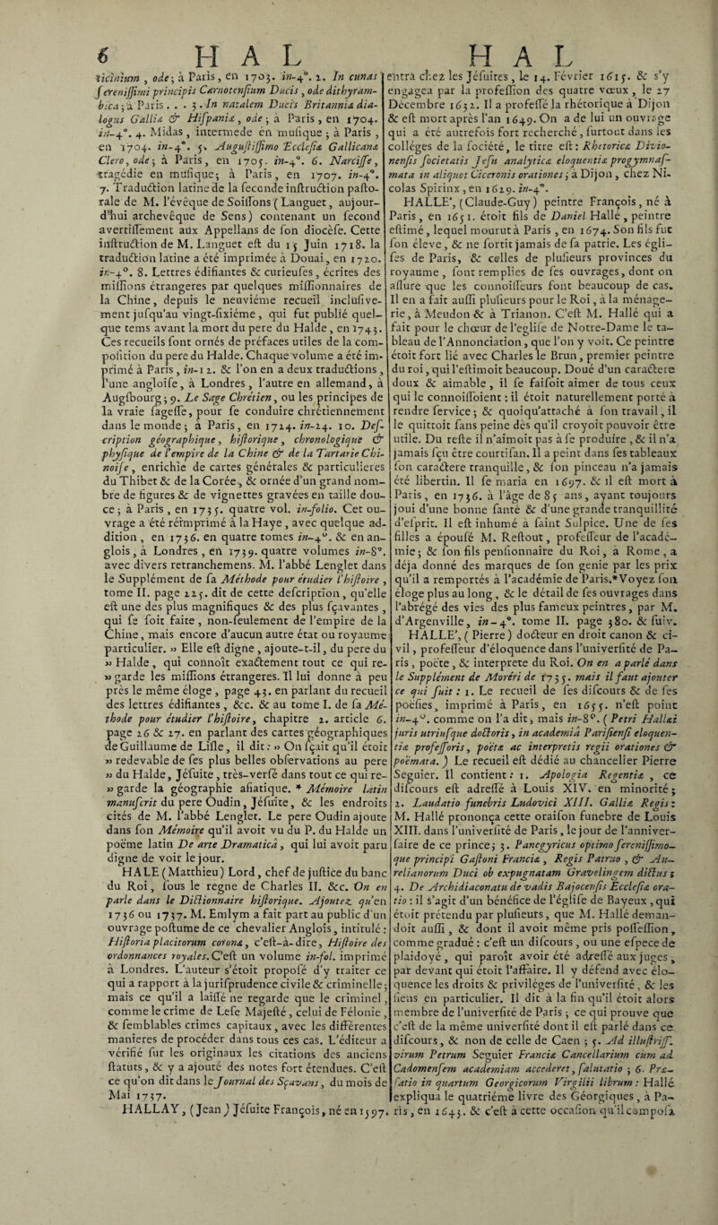 'tiàntum , ode-, à Paris, en 1703. in-ef. 2. In cunas f eren'ijjimi principis Carnot enfiurn Ducis , ode dithyrarn- bica ; a Paris. . . 3./» natalcm Ducis Britannu dla- G allia & Hifpania, oie - à Paris , en 1704. Midas , intermede én mufique ; à Paris , 5. Auguflijfirno Ecclefia Gallicane 1705. in-40. 6. Narcijfe, , n. i “*■»“ • • - j logus A/-40. 4 en 1704. z«-4 Clero, ode-, à Paris tragédie en en mufique-, à Paris, en 1707. rw-4-'. 7. Traduétion latine de la fécondé inftru&ion pafto- rale de M. l’évêque de Soilïons ( Langue:, aujour¬ d’hui archevêque de Sens) contenant un fécond avertifiement aux Appeilans de fon diocèfe. Cette iilftru&ion de M. Langue: eft du 15 Juin 1718. la traduétion latine a été imprimée à Douai, en 1720. 7K-40. S. Lettres édifiantes 8c curieufes, écrites des millions étrangères par quelques millionnaires de la Chine, depuis le neuvième recueil inclufive- xnent jufqu’au vingt-fixiéme , qui fut publié quel¬ que tems avant la mort du pere du Halde, en Ï743. Ces recueils font ornés de préfaces utiles de la com- pofition du pere du Halde. Chaque volume a été im¬ primé à Paris , in-1 2. & l’on en a deux traduirions , Tune angloife, à Londres, l’autre en allemand, à Augfbourg; 9. Le Sage Chrétien, ou les principes de la vraie fageffe, pour fe conduire chrétiennement dans le monde-, à Paris, en 1714. in-24. 10. Def- cription géographique, hiftorique, chronologique & phyfique de l’empire de la Chine & de la Tartarie Chi¬ noise , enrichie de cartes générales & particulières du Thibet 8c de la Corée-, 8c ornée d’un grand nom¬ bre de figures 8c de vignettes gravées en taille dou¬ ce ; à Paris , en 1735. quatre vol. in-folio. Cet ou¬ vrage a été réimprimé à la Haye , avec quelque ad¬ dition , en 1736. en quatre tomes 8c en an- glois, à Londres , en 1739. quatre volumes in-8 avec divers retranchemens. M. l’abbé Lenglet dans le Supplément de fa Méthode pour étudier l’hiflotre tome II. page 12f. dit de cette defcriptfon, qu’elle eft une des plus magnifiques 8c des plus fçavantes , qui fe foit faite , non-feulement de l’empire de la Chine, mais encore d’aucun autre état ou royaume particulier. » Elle eft digne , ajoute-t-il, du pere du « Halde, qui connoît exactement tout ce qui re- » garde les millions étrangères. Il lui donne à peu près le même éloge , page 43. en parlant du recueil des lettres édifiantes, 8cc. 8c au tome I. de fa Mé¬ thode pour étudier l’hiftoire, chapitre 2. article 6. page 26 8c 27. en parlant des cartes géographiques de Guillaume de Lille, il dit : » On fçait qu’il étoit >3 redevable de fes plus belles obfervations au pere >3 du Halde, Jéfuite , très-verfé dans tout ce qui re- 33 garde la géographie afiatique. * Mémoire latin manufcrit du pere Oudin, Jéfuite, 8c les endroits cités de M. l’abbé Lenglet. Le pere Oudin ajoute dans fon Mémoire qu’il avoir vu du P. du Halde un poème latin De arte Dramaticd , qui lui avoit paru digne de voit le jour. HALE ( Matthieu) Lord, chef de juftice du banc du Roi, fous le régné de Charles II. &c. On en parle dans le Diélionnaire hifiorique. Ajoutez qu’en 17 3 G ou 17 3 7. M. Emlym a fait part au public d’un ouvrage poftume de ce chevalier Anglois, intitulé : Hifioria placitorum corons., c’eft-à-dire, Hiftoire des ■ordonnances royales. C’eft un volume in-fol. imprimé à Londres. L’auteur s’étoit propofé d’y traiter ce qui a rapport à la jurifprudence civile & criminelle; mais ce qu’il a laiffé ne regarde que le criminel, comme le crime de Lefe Majefté , celui de Félonie , 8c femblables crimes capitaux , avec les différentes maniérés de procéder dans tous ces cas. L’éditeur a vérifié fur les originaux les citations des anciens ftatuts, & y a ajouté des notes fort étendues. C’eft ce qu’on dit dans le Journal des Sçavans, du mois de Mai 1737. entra chez les Jéfuites, le 14. Février 161 y. 8c s’y engagea par la profeffion des quatre voeux , le 27 Décembre 1631. Il a profeffé la rhétorique à Dijon 8c eft mort après l’an 1649. On a de lui un ouvrage qui a été autrefois fort recherché , furtout dans les collèges de la fociété, le titre eft: Rhttorica Dizio- ncnfîs focietatis Jefii analytica eloquentia progyrnnaf- mata in aliquot Ciceronis orationes3 à Dijon , chez Ni¬ colas Spirinx,en 1629. in-q°. HALLE/, (Claude-Guy ) peintre François , né à Paris, en 1651. étoit fils de Daniel Hallé , peintre eftimé, lequel mourut à Paris , en 1674. Son fils fut fon éleve, 8c ne fortit jamais de fa patrie. Les cgli— fes de Paris, 8c celles de plusieurs provinces du royaume, font remplies de fes ouvrages, dont on allure que les connoilfeurs font beaucoup de cas. Il en a fait auiïï plufieurs pour le Roi, à la ménage¬ rie, à Meudon 8c à Trianon. C’eft M. Hallé qui a fait pour le chœur de l’eglife de Notre-Dame le ta¬ bleau de l’Annonciation, que l’on y voit. Ce peintre étoit fort lié avec Charles le Brun , premier peintre du roi, qui l’eftimoit beaucoup. Doué d’un caraélere doux 8c aimable , il fe faifoit aimer de tous ceux qui le connoilfoient : il étoit naturellement porté à rendre fervice ; 8c quoiqu’attaché à fon travail, il le quittoit fans peine dès qu’il croyoit pouvoir être utile. Du refte il n’aimoit pas à fe produire , 8c il n’a jamais fçu être courtifan. Il a peint dans fes tableaux fon caraétere tranquille, 8c fon pinceau n’a jamais été libertin. Il fe maria en 1(397. & il eft mort à Paris, en 1736. à l’âge de 85 ans, ayant toujours joui d’une bonne fanté 8c d’une grande tranquillité a’eiprit. Il eft inhumé à faint Sulpice. Une de fes filles a époufé M. Reftout, profeffeur de l’acadé¬ mie; 8c fon fils penfionnaire du Roi, à Rome, a déjà donné des marques de fon genie par les prix qu’il a remportés à l’académie de Paris.*Voyez fon éloge plus au long , 8c le détail de fes ouvrages dans l’abrégé des vies des plus fameux peintres, par M. d’Argenville, in-4*. tome IL page 380. 8c fuiv. HALLE’, ( Pierre ) dodteur en droit canon 8c ci¬ vil , profelfeur d’éloquence dans l’univerfité de Pa¬ ris , pocte , 8c interprète du Roi. On en a parlé dans le Supplément de Moréri de 1755. mais il faut ajouter ce qui fuit : 1. Le recueil de fes difcours 8c de fes poèfies, imprimé à Paris, en 1655. n’eft point in-4°. comme 011 l’a dit, mais in-8°. ( Pétri HalUi juris utriufque doéloris, in academia Parifienfi eloquen- tis profejforis, po'étœ ac interpretis regii orationes CT poernata. ) Le recueil eft dédié au chancelier Pierre Seguier. Il contient: 1. Apologia Regentia , ce difcours eft adreffé à Louis XIV. en minorité; 2. Laudatio funebris Ludovici XIII. G allia Régi s : M. Hallé prononça cette oraifon funebre de Louis XIII. dans l’univerfité de Paris, le jour de l’anniver- faire de ce prince 3 3. Pancgyricus optimo ferenifjimo- que principi Gaftoni Francia , Regis Patruo , & Au— relianorum Duci ob expugnatam Gravelmgem diélus » 4. De Archidiaconatu de vadis Bajocenfis Ecclefia ora- tio : il s’agit d’un bénéfice de l’égîife de Bayeux , qui étoit prétendu par plufieurs, que M. Hallé deman- doit auffi , 8c dont il avoit même pris polfeffion, comme gradué : c’eft un difcours, ou une efpece de plaidoyé , qui paroît avoir été adreffé aux juges , par devant qui étoit l’affaire. Il y défend avec élo¬ quence les droits 8c privilèges de l’univerfité, 8c les liens en particulier. Il die à la fin qu’il étoit alors membre de l’univerfité de Paris ; ce qui prouve que c’eft de la même uuiverfité dont il eft parlé dans ce difcours, 8c non de celle de Caen ; 5. Ad illuflriff. virum Petrum Seguier Francia Cancellarium cùrn ad. Cadomenfem acaderniam accederet,falutatio ; 6- Pra- fatio in quartum Georfcorum Virgilii librurn : Hallé expliqua le quatrième livre des Géorgiques , à Pâ¬ li ALLA Y, ( Jean ) Jéfuite François, né en 1397. ris, en 2643. 8c c’eft à cette occafion qu’il compofa.