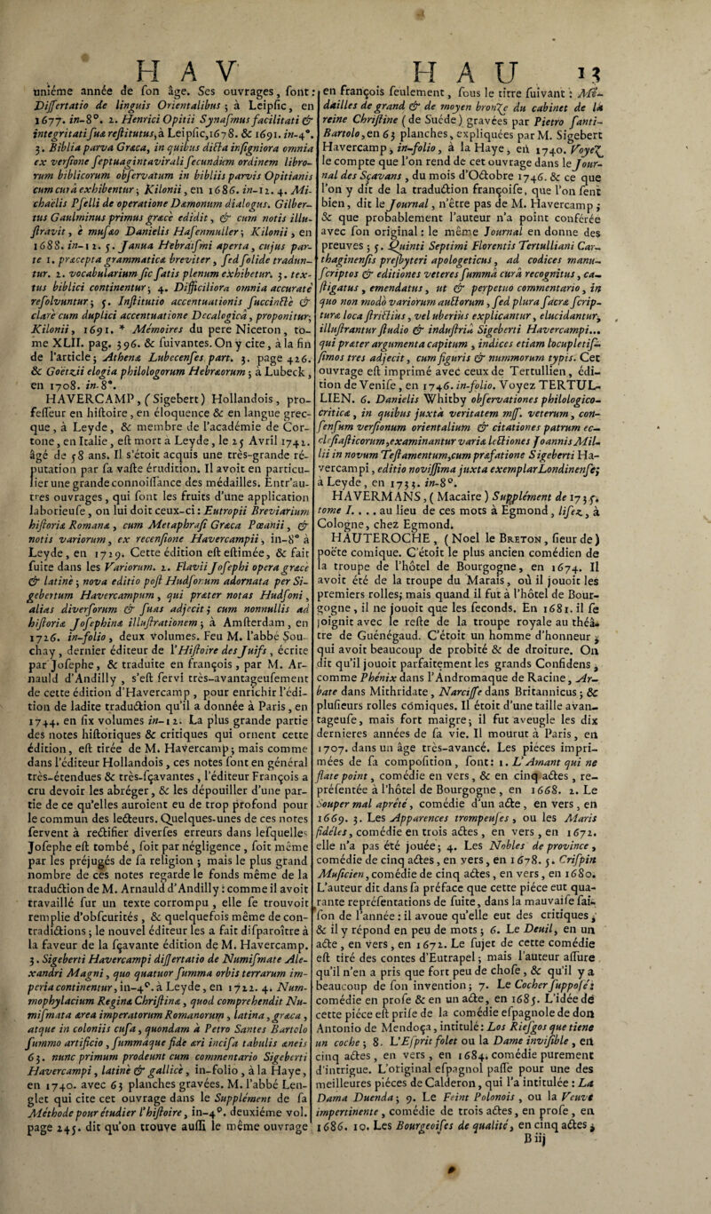 unième année de Ton âge. Ses ouvrages, font : Dijfertatio de linguis Orient alibus ; à Leipfic, en 1677. in-8°. 1. Henrici Opitii Synafrnus facilitati & integritatifuœ refiitutusfi. Leipfic, 1678. Ôc 1691. in-40. 3. Biblia parva Graca, in cjtiibus diFta irfigniora omnia ex verjîone feptuagintavirali fecundum ordinem libro- rum biblicorum obfervatum in bibliis parvis Opitianis curncuraexhibentnr; KHonii, en 1686. in-n. 4. Mi- clo a élis Pfelli de operatione Damonum dialogus. Gilber- ttts Gaulminus primas grs.ce edidit, & cmn notis illu- fi ravit, e mufao Danielis Hafenmuller-, Kilonii , en 168S. in-1 2. y. Janua Hebraïfmi aperta, eu jus par¬ te 1. prxcepta grammatica breviter, fed folide tradun- tur. 2. vocabularium fiefiatis plénum edthibetur. 3. tex- tus biblici continentur ; 4. Dïfjiciliora omnia accurate' refolvuntur; y. Inflitutio accentuationis fuccinft'e & clare curn duplici accentuatione Dccalogieâ, proponitur; Kilonii, 1691, * Mémoires du pereNiceron, to¬ me XLII. pag. 3 96. & fuivantes. On y cite, à la fin de l’article; Athéna Lubecenfes part. 3. page 426. ôc Goëtzii elogia philologorum Hebr&orum ; à Lubeck, en 1708. in- 8*. HAVERCAMP , ('Sigebert) Hollandois, pro- fefteur en hiftoire , en éloquence ôc en langue grec¬ que , à Leyde, Ôc membre de l’académie de Cor- tone, en Italie, eft mort a Leyde, le 25 Avril 1742. âgé de y 8 ans. Il s’étoit acquis une très-grande ré- fmtation par fa vafte érudition. Il avoit en particu- ier une grande cortnoiftance des médailles. Entr’au- tres ouvrages, qui font les fruits d’une application laborieufe, on lui doit ceux-ci : Eutropii Breviarium hiftoria Romana , cum Metaphrafi Graca Pœanii, & notis variorum, ex recenfione Havercampii, in-8° à Leyde, en 1729. Cette édition efteftimée, ôc fait fuite dans les Variorum. 2. Flavii Jofephi opéra grâce & latine ; nova editio pofi Hudforurn adornata per Si- gebertmn Havercampum, qui pr&ter notas Hudfoni, alias diverforum & fuas adjceitj curn nonnullïs ad hiftoria Jofephina illufirationem ; à Amfterdam , en 1726. in-folio y deux volumes. Feu M. l’abbé Sou- chay , dernier éditeur de l’Hiftoire des Juifs , écrite par Jofephe, ôc traduite en françois, par M. Ar- nauld d’Andilly , s’eft fervi très-avantageufement de cette édition d’Havercamp , pour enrichir l’édi¬ tion de ladite traduéfcion qu’il a donnée à Paris, en 1744. en fix volumes in-12. La plus grande partie des notes hiftoriques Ôc critiques qui ornent cette édition, eft tirée de M. Havercamp; mais comme dans l’éditeur Hollandois , ces notes font en général très-étendues ôc très-fçavantes, l’éditeur François a cru devoir les abréger, ôc les dépouiller d’une par¬ tie de ce qu’elles auroient eu de trop profond pour le commun des leéteurs. Quelques-unes de ces notes fervent à reétifier diverfes erreurs dans lefquelle^ Jofephe eft tombé , foit par négligence , foit même par les préjugés de fa religion ; mais le plus grand nombre de ces notes regarde le fonds même de la traduétion de M. Arnauld d’Andilly : comme il avoit travaillé fur un texte corrompu , elle fe trouvoit remplie d’obfcurités, ôc quelquefois même de con- tradiétions ; le nouvel éditeur les a fait difparoître à la faveur de la fçavante édition de M. Havercamp. 3. Sigeberti Havercampi dijjertatio de Numifmate Ale- xandri Magni, quo quatuor fumma orbis t en arum im¬ peria continentur y 111-4°. à Leyde, en 1722. 4. Num- mophylacium Regina Chriftina, quod comprehendit Nu- mifmata area imperatorum Romanorum , latina, graca , atque in coloniis eufa, quondam à Petro Santés Burtclo furnmo artificio , fummdque fide ari incifa tabulis aneis 6 3. nunc primurn prodeunt curn comrnentario Sigeberti Havercampi, latine & gallice, in-folio , à la Haye, en 1740. avec 63 planches gravées. M. l’abbé Len- glet qui cite cet ouvrage dans le Supplément de fa Méthode pour étudier l’hiftoire) in-40. deuxième vol. page 24y. dit qu’on trouve auffi le même ouvrage en françois feulement, fous le titre fuivant : dailles de grand & de moyen bronze du cabinet de là reine Chriftine (de Suède) gravées par Pietro fanti- Bartolo ,en 63 planches, expliquées parM. Sigebert Havercamp, in-folio, à la Haye, eii 1740. le compte que l’on rend de cet ouvrage dans le Jour¬ nal des Sçavans , du mois d’Oétobre 1746. ôc ce que l’on y dit de la traduétion françoife, que l’on fent bien, dit le Journal, n’être pas de M. Havercamp y & que probablement l’auteur n’a point conférée avec fon original : le même Journal en donne des preuves ; y. Quinti Septirni Florentis Tertulliani Car- thaginenfis prejbyteri apologeticus, ad codices manu- feriptos & editiones veteres fumma cura recognitus, ca~ (ligatus y emendatus, ut & perpetuo comrnentario, in quo non modo variorum auttorum, fed plura facra ferip- turœ loca ftriélius, vel uberiks explicantur, elucidantur, illuftrantur ftudio & induftrid Sigeberti Havercampi.., qui pr&ter argumenta capitum , indices etiam locupletifi firnos très adjecit, cum figuris & numrnorurn typis. Cet ouvrage eft imprimé avec ceux de Tertullien, édi¬ tion de Venife, en 1746. in-folio. Voyez TERTUL¬ LIEN. 6. Danielis Whitby obfervationes philologico- critica , in quibus juxtà veritatem mff. veterum, con- fenfum verfionurn orientalium & citationes patrum ec— ebfiafiicorurnyexaminantur varia leFtiones JoannisMil- lii in novum TeftamentumyCum prafatione Sigeberti Ha¬ vercampi , editio novijfima juxta exernplarLondinenfej à Leyde, en 1733. in-8°. HAVERMANS, ( Macaire ) Supplément de 173.y, tome I. . .. au lieu de ces mots à Egmond, lifez> à Cologne, che2 Egmond. HAUTEROCHE , (Noël le Breton , fieur de) poète comique. C’étoit le plus ancien comédien de la troupe de l’hôtel de Bourgogne, en 1674. Il avoit été de la troupe du Marais, ou il jouoic les premiers rolles; mais quand il fut à l’hôtel de Bour¬ gogne , il ne jouoit que les féconds. En 1681. il fe joignit avec le refte de la troupe royale au théâ* tre de Guénégaud. C’étoit un homme d’honneur ÿ qui avoit beaucoup de probité ôc de droiture. On dit qu’il jouoit parfaitement les grands Confidens 3 comme Phénix dans l’Andromaque de Racine, Ar- bate dans Mithridate , Narctffe dans Britannicus ; ÔC plufieurs rolles comiques. Il étoit d’une taille avan- tageufe, mais fort maigre; il fut aveugle les dix dernieres années de fa vie. Il mourut à Paris, en 1707. dans un âge très-avancé. Les pièces impri¬ mées de fa compofition , font: 1. L'Amant qui ne fiat e point, comédie en vers, ôc en cinq aétes, re- préfentée à l’hôtel de Bourgogne , en 1668. 2. Le Souper mal aprêté, comédie d’un aéfce, en vers, en 1669. 3. Les Apparences trompeujes , ou les Aîaris fidèles y comédie en trois aétes, en vers, en 1672, elle 11’a pas été jouée; 4. Les Nobles de province y comédie de cinq aétes, en yers, en 1678. y. Crifpin Muficien, comédie de cinq aéles, en vers, en 1680. L’auteur dit dans fa préface que cette pièce eut qua¬ rante repréfentations de fuite, dans la mauvaifefai» fon de l’année : il avoue qu’elle eut des critiques & il y répond en peu de mots ; 6. Le Deuil, en un aéte , en vers , en 1672. Le fujec de cette comédie eft tiré des contes d’Eutrapel ; mais l’auteur allure qu’il n’en a pris que fort peu de chofe , ÔC qu’il y a beaucoup de fon invention; 7. Le Cocherfuppo/éi comédie en profe ôc en un aéte, en 1 <585- L’idée dé cette pièce eft prile de la comédie efpagnole de don Antonio de Mendoça, intitulé: Los Riej'gos que tiene un coche ; 8. L’Efpritfolet ou la Dame invifible , eil cinq aétes, en vers, en 1 <584. comédie purement d’intrigue. L’original efpagnol pafle pour une des meilleures pièces de Calderon, qui l’a intitulée : La. Dama Duenda ; 9. Le Feint Polonois , ou la Veuve impertinente , comédie de trois aétes, en profe , en 1686. 10. Les Bourgeoifes de qualité, en cinq aétes $