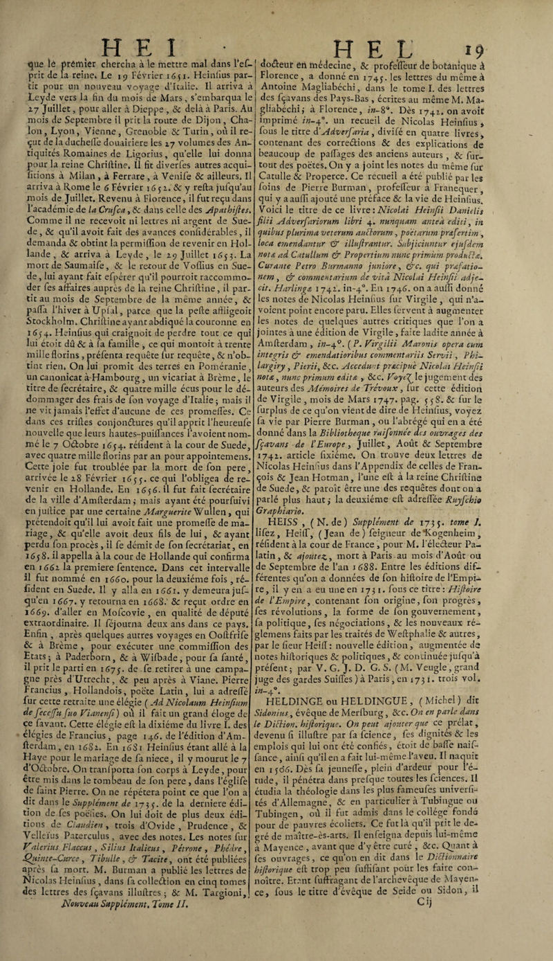 que îé premier chercha à le mettre mal dans l’ef- pric de la reine» Le 19 Février 1651. Heinfius par¬ tit pour un nouveau voyage d’Italie. Il arriva à Leyde vers la fin du mois de Mars, s’embarqua le 27 Juillet, pour aller à Dieppe , 8c delà à Paris. Au mois de Septembre il prit la route de Dijon , Cha- loii, Lyon, Vienne, Grenoble 8c Turin, où il re¬ çue de la duchefle douairière les 17 volumes des An¬ tiquités Romaines de Ligorius, quelle lui donna pour la reine Chriftine» U fit diverfes autres acqui¬ ttions à Milan , à Ferrare , à Venife & ailleurs. Il arriva à Rome le 6 Février \ G 5 2. 8c y relia jufqu’au mois de Juillet. Revenu à Florence, il fut reçu dans l’académie de la Crufca, 8c dans celle des Apathiftes, Comme il ne recevoir ni lettres ni argent de Suè¬ de , 8c qu’il avoit fait des avances confidérables , il demanda 8c obtint la permilïion de revenir en Hol¬ lande , 8c arriva à Leyde, le 29 Juillet 1653. La mort de Saumaife, & le retour de Voffius en Suè¬ de, lui ayant fait efpérer qu’il pourroit raccommo¬ der fes affaires auprès de la reine Chriftine, il par¬ tit au mois de Septembre de la même année, 8c pafia l’hiver à Upfal, parce que la pelle aftiigeoit Stockholm. Chriftine ayant abdiqué la couronne en 165-4. Heinfius qui craignoit de perdre tout ce qui lui étoit dû & à la famille , ce qui montoit à trente mille florins , préfenta requête fur requête, & n’ob¬ tint rien» On lui promit des terres en Poméranie, un canonicat à Hambourg, un vicariat à Brème, le titre de fecrétaire, 8c quatre mille écus pour le dé¬ dommager des frais de fon voyage d’Italie 5 mais i ne vit jamais l’effet d’aucune de ces promelfes. Ce dans ces trilles conjonctures qu’il apprit l’heureufe nouvelle que leurs hautes-puilfances l’avoient nom¬ mé le 7 Oétobre 1654. rélident à la cour de Suede, avec quatre mille florins par an pour appointemens. Cette joie fut troublée par la mort de fon pere, arrivée le 28 Février 1655. ce qui l’obligea de re¬ venir en Hollande. En 1656.il fut fait fecrétaire de la ville d’Amfterdam; mais ayant été pourfuivi en juilice par une certaine Marguerite Wullen, qui prétendoit qu’il lui avoit fait une promelfe de ma¬ riage , 8c qu’elle avoit deux fils de lui, & ayant perdu fon procès, il fe démit de fon fecrétariat, en 1658. il appella à la cour de Hollande qui confirma en 1662 la première fentence. Dans cet intervalle il fut nommé en 1660. pour la deuxième fois , ré¬ sident en Suede. Il y alla en 1661. y demeurajuf- cju’en 1667. y retourna en 166S.' 8c reçut ordre en 1669. d’aller en Mofcovie , en qualité de député extraordinaire. Il féjourna deux ans dans ce pays. Enfin , après quelques autres voyages en Ooftfrife & à Brème , pour exécuter une commiflïon des Etats-, à Paderborn, & à Wifbade, pour fa fanté, il prit le parti en 1675. de ret!rer à une campa¬ gne près d’Utrecht, 8c peu après à Viane. Pierre Francius , Hollandois, poète Latin, lui a adrefle fur cette retraite une élégie ( Ad Nicolaurn Heinfium de feceffu fuo Vianenfi) où il fait un grand éloge de ce favant. Cette élégie effc la dixiéme du livre I. des élégies de Francius, page 146. de l’édition d’Am- flerdam, en 16S2. En 1681 Heinfius étant allé à la Haye pour le mariage de fa niece, il y mourut le 7 d Oétobre. On tranlporta fon corps à Leyde , pour être mis dans le tombeau de fon pere , dans l’églife de faint Pierre. On ne répétera point ce que l’on a dit dans le Supplément de 1735. de la derniere édi¬ tion de fes poefies. On lui doit de plus deux édi¬ tions de Claudien , trois d’Ovide , Prudence , 8c Velleïus Paterculus, avec des notes. Les notes fur Valerius Flaccus , Silius Italiens , Pétrone , Phèdre, Quinte-Curce , Tibulle, & Tacite, ont été publiées après la mort. M. Burman a publié les lettres de Nicolas Heinfius, dans fa collection en cinq tomes des lettres des fçavans illuftres ; & M. Targioni, Nouveau Supplément, Tome II. doéteur en medecine, & profelfeur de botanique à Florence, a donné en 1745. les lettres du même à Antoine Magliabéchi, dans le tome I. des lettres des fçavans des Pays-Bas, écrites au même M. Ma- gliabéchii à Florence, in-8*. Dès i74z» on avoit imprimé in-jf. un recueil de Nicolas Heinfius * fous le titre d’Advcrfaria, divifé en quatre livres» contenant des corrections Ôc des explications de beaucoup de palfages des anciens auteurs , 8c fur- tout des poètes. On y a joint les notes du même fur Catulle 8c Properce. Ce recueil a été publié par les foins de Pierre Burman, profelfeur à Franequer, qui y aaufli ajouté une préface 8c la vie de Heinfius. Voici le titre de ce livre : Nicolai Heinjii Danielis filii Adverfariorum libri 4. nunquam antea editi, in quibns plimma veterum auctorum , poétarum prafertim, loca emendantur & illuflrantur. Subjiciuntur ejufdem nette ad Catullurn & Propertium mine prirnürn produit a. Curante Petro Burrnanno junior e, &c. qui prafatio- nem , & comment ariurn de vita Nicolai Heinjii adje- cit. Harlinga 1 742. in-40. En 1746. on a aulïï donné les notes de Nicolas Heinfius fur Virgile , qui n’a- voient point encore paru. Elles fervent à augmenter les notes de quelques autres critiques que l’on a jointes à une édition de Virgile, faite ladite année à Amllerdam , z’w-49. ( P. Vingt lit Maronis opéra curn integris & emendatioribus commentariis Strvii , Phi- largiry , Pierii, 8cc. Accédant pracipuè Nicolai Heinjii nota, nnne primum édita , 8cc, Voyej\e jugement des auteurs des Mémoires de Trévoux , fur cette édition de Virgile , mois de Mars 1747. pag. 55 S. 8c fur le furplus de ce qu’on vient de dire de Heinfius, voyez fa vie par Pierre Burman , ou l’abrégé qui en a été donné dans la Bibliothèque raifonnée dts ouvrages des fçavans de l’Europe, Juillet, Août 8c Septembre 1742. article fixiéme. On trouve deux lettres de Nicolas Heinfius dans l’Appendix de celles de Fran¬ çois 8c Jean Hotman, l’une ell à la reine Chrilline de Suede, 8c paroît être une des requêtes dont on a parlé plus haut j la deuxième ell adrelfée Ruyfchio Graphiario. HEISS , ( N. de ) Supplément de 1755. tome lifez, Heilf, (Jean de ) feigneur de *Kogenheim , réfident à la cour de France , pour M. l’élecleur Pa¬ latin, 8c ajoutez y mort à Paris au mois d’Août ou de Septembre de l’an 1688. Entre les éditions dif¬ férentes qu’on a données de fon hifloire de l’Empi¬ re, il y en a eu une en 1731. fous ce titre : Hijtoire de l’Empire, contenant fon origine, fon progrès, fes révolutions, la forme de fon gouvernement, fa politique, fes négociations, 8c les nouveaux ré- glemens faits par les traités de Weftphalie 8c autres, par le fleur Heill: nouvelle édition , augmentée de notes hiftoriques 8c politiques, 8c continuée julqu’à préfent 5 par V. G. J. D. G. S. ( M. Veugle, grand juge des gardes Suifles ) à Paris, en 1731. trois vol. in- 40. HELDINGE ou HELDINGUE, (Michel) dit Sidonius, évêque de Merlburg, 8cc. On en parle dans le Diltion. hiftorique. On peut ajouter que ce prélat, devenu fi illullre par fa fcience, fes dignités 8c les emplois qui lui ont été confiés, étoit de balfe naif- fance , ainfi qu’il en a fait lui-même l’aveu. Il naquit en 1506. Dès fa jeunefle, plein d’ardeur pour l’é¬ tude, il pénétra dans prefque toutes les fciences. Il étudia la théologie dans les plus fameufes univerfi- tés d’Allemagne, 8c en particulier à Tubingue ou Tubin^en, où il fut admis dans le collège fondé pour de pauvres écoliers. Ce fut là qu’il prit le de¬ gré de maître-ès-arts. Il enfeigna depuis lui-même à Mayence , avant que d’y être curé , &c. Quant à fes ouvrages, ce qu’on en dit dans le Diltionnaire hiftorique efl trop peu fuflifant pour les faire con¬ naître. Etant fuffragant de l’archevêque de Mayen¬ ce, fous le titre d’évêque de Seide ou Sidon, il