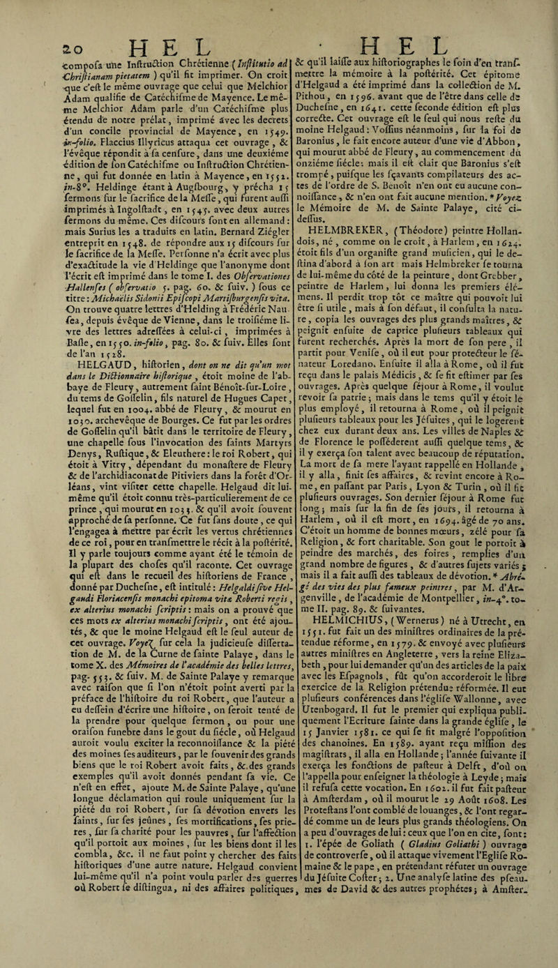 compofa une Inftruction Chrétienne ( IrtflitHtio ad ■Chrijtianam pietatem ) qu’il fit imprimer. On croit -que c’eft le même ouvrage que celui que Melchior Adam qualifie de Catéchifme de Mayence. Le mê¬ me Melchior Adam parle d’un Catéchifme plus étendu de notre prélat, imprimé âvec les decrets d’un concile provincial de Mayence, en 1549. in-folio. Flaccius Illyricus attaqua cet ouvrage , & l’évêque répondit à fa cenfure, dans une deuxième édition de ion Catéchifme ou Inftruètiôn Chrétien¬ ne, qui fut donnée en latin à Mayence, en 155x. in-8°. Heldinge étant à Augfbourg, y prêcha 15 fermons fur le facrifice de la Meffe, qui furent auiïi imprimés à Ingolftadt, en 1^45. avec deux autres fermons du même. Ces difcouts font en allemand : mais Surius les a traduits en latin. Bernard Ziégler entreprit en 1548. de répondre aux 15 difcours fur le facrifice de la Meffe. Perfonne n’a écrit avec plus d’exaébitude la vie d Heldinge que l’anonyme dont l’écrit eft imprimé dans le tome I. des Obfervationes Hallenfes ( obfervatio 5. pag. 60. & fuiv. ) fous ce titre : Michaélis Sidonii Epifcopi Martijburgenjts vita. On trouve quatre lettres d’Helding à Frédéric Nau- fea, depuis évêque devienne, dans le troifiéme li¬ vre des lettres adreffées à celui-ci, imprimées à Balle, en 1550. in-folio, pag. 80. & fuiv. Elles font de l’an 1 ç 28. HELGAUD, hiftôrien, dont on ne dit qu'un mot dans le Dictionnaire hijiorique , étoit moine de l’ab¬ baye de Fleury, autrement faint Bénoît-fur-Loire, du tems de Golfelin, fils naturel de Hugues Capet, lequel fut en 1004. abbé de Fleury, 6c mourut en 1030. archevêque de Bourges. Ce fut par les ordres de Goffelin qu’il bâtit dans le territoire de Fleury, une chapelle fous l’invocation des faînts Martyrs Denys, Ruftique, 6c Eleuthere : le roi Robert, qui étoit à Vitry, dépendant du monafterede Fleury Sc de l’archidiaconatde Pitiviers dans la forêt d’Or¬ léans, vint vifiter cette chapelle. Helgaud dit lui- même qu’il étoit connu très-particulierement de ce prince, qui mourut en 103 3. 6c qu’il avoit fouvent approché de fa perfonne. Ce fut fans doute, ce qui l’engagea à mettre par écrit les vertus chrétiennes de ce roi, pour en tranfmettre le récit à la poftérité. îl y parle toujours comme ayant été le témoin de la plupart des chofes qu’il raconte. Cet ouvrage qui eft dans le recueil des hiftoriens de France donné par Duchefne, eft intitulé : Helgaldifive Hel gaudi Floriacenfîs monachi epitoma vit a Roberti regis , ex alterius monachi fcriptis : mais on a prouvé que ces mots ea; alterius monachi fcriptis, ont été ajou¬ tés, & que le moine Helgaud eft le feul auteur de cet ouvrage. VoyeT^ fur cela la judicieufe differta- tion de M. de la Curne de fainte Palaye, dans le tome X. des Mémoires de l'académie des belles lettres, pag- jjj. & fuiv. M. de Sainte Palaye y remarque avec raifon que Ci l’on n’étoit point averti par la préface de l’hiftoire du roi Robert, que l’auteur a eu delfein d’écrire une hiftoire, on feroit tenté de la prendre pour quelque fermon, ou pour une oraifon funeore dans le goût du fiécle, où Helgaud auroit voulu exciter la reconnoiffance 8c la piété des moines fes auditeurs , par le fouvenirdes grands biens que le roi Robert avoit faits, &.des grands exemples qu’il avoit donnés pendant fa vie. Ce n’eft en effet, ajoute M. de Sainte Palaye, qu’une longue déclamation qui roule uniquement fur la piété du roi Robert, fur fa dévotion envers les faints, fur fes jeûnes , fes mortifications, fes priè¬ res , fur fa charité pour les pauvres , fur l’affedion qu’il portoit aux moines, lur les biens dont il les combla, ôcc. il ne faut point y chercher des faits hiftoriques d’une autre nature. Helgaud convient lui-même qu’il n’a point voulu parler des guerres où Robert fe diftingua, ni des affaires politiques. Sc qu’il laiffe aux hiftoriographes le foin d’en tranff mettre la mémoire à la poftérité. Cet épitome d’Helgaud a été imprimé dans la coile&ion de M. Pithou, en 1596. avant que de l’être dans celle de Duchefne , en 1641. cette fécondé édition eft plus correde. Cet ouvrage eft le feul qui nous refte du moine Helgaud : Voîïius néanmoins, fur la foi de Baronius, le fait encore auteur d’une vie d’Abbôn, qui mourut abbé de Fleury, au commencement du onzième fiécle: mais il eft clair que Baronius s’eft trompé, puifque les fçavants compilateurs des ac¬ tes de l’ordre de S. Benoît n’en ont eu aucune con- noiffance , 6c n’en ont fait aucune mention. * Voyez. e Mémoire de M. de Sainte Palaye, cité ci- deffus. HELMBREKER, (Théodore) peintre Fîollan- dois, né , comme 011 le croit, à Harlem , en 1 624. étoit fils d’un organifte grand muficien, qui le dé¬ bina d'abord à ion art mais Helmbreker fe tourna de lui-même du côté de la peinture, dont Grebber , peintre de Harlem , lui donna les premiers élc- mens. Il perdit trop tôt ce maître qui pouvoît lui être fi utile , mais à fon défaut, il confulta la natu¬ re, copia les ouvrages des plus grands maures, St peignit enfuite de caprice plufieurs tableaux qui furent recherchés. Après la mort de fon pere , il partit pour Venife , où il eut pour proteffeur le fé- nateur Loredano. Enfuite il alla à Rome, où il fut reçu dans le palais Médicis , 6c fe fit eftimer par fes ouvrages. Après quelque féjour à Rome, il voulut revoir fa patrie ; mais dans le tems qu’il y étoit le plus employé, il retourna à Rome, où il peignit plufieurs tableaux pour les Jéfuites , qui le logèrent chez eux durant deux ans. Les villes de Naples St de Florence le pofféderent auiïi quelque tems, & il y exerça fon talent avec beaucoup de réputation. La mort de fa mere l’ayant rappellé en Hollande , il y alla , finit fes affaires, 6c revint encore à Ro¬ me, en paffant par Paris , Lyon 6c Turin , où il fie plufieurs ouvrages. Son dernier féjour à Rome fut long; mais fur la fin de fes jours, il retourna à Harlem , où il eft mort, en 1694. âgé de 70 ans* C’étoit un homme de bonnes mœurs, zélé pour fa Religion, 6c fort charitable. Son goût le portoit à peindre des marchés, des foires, remplies d’un grand nombre de figures, 6c d’autres fujets variés 5 mais il a fait auiïi des tableaux de dévotion. * Abré¬ gé des vies des plus fameux peintres , par M. d’Ar- genville , de l’académie de Montpellier, in-f°. to¬ me II. pag. 89. 8c fuivantes. HELMICHIUS, ( Wernerus ) né à Utrecht, en 15 j 1. fut fait un des miniftres ordinaires de la pré¬ tendue réforme, en 1579. 6c envoyé avec plufieurs autres miniftres en Angleterre , vers la reine Eliza¬ beth , pour lui demander qu’un des articles de la paix! avec les Efpagnols , fût qu’on accorderoit le libre exercice de la Religion prétendue réformée. Il eut plufieurs conférences dans l’églife Wallonne, avec Utenbogard. Il fut le premier qui expliqua publi¬ quement l’Ecriture fainte dans la grande églife , le 15 Janvier 1581. ce qui fe fit malgré l'oppofition des chanoines. En 1589. ayant reçu mîflîon des magiftrars , il alla en Hollande ; l’année fuivante il exerça les fondions de pafteur à Delft, d’où on l’appella pour enfeigner la théologie à Leyde ; mais il refufa cette vocation. En 1601. il fut fait pafteur à Amfterdam , où il mourut le 29 Août 1608. Les Proteftans l’ont comblé de louanges, & l’ont regar¬ dé comme un de leurs plus grands théologiens. On a peu d’ouvrages de lui: ceux que l’on en cite, font: 1. l’épée de Goliath ( Gladius Goliathi ) ouvrage de controverfe, où il attaque vivement l’Eglife Ro¬ maine & le pape , en prétendant réfuter un ouvrage du JéfuiteCofter; 2. Une analyfe latine des pfeau- mes de David 6c des autres prophètes; à Amftei-