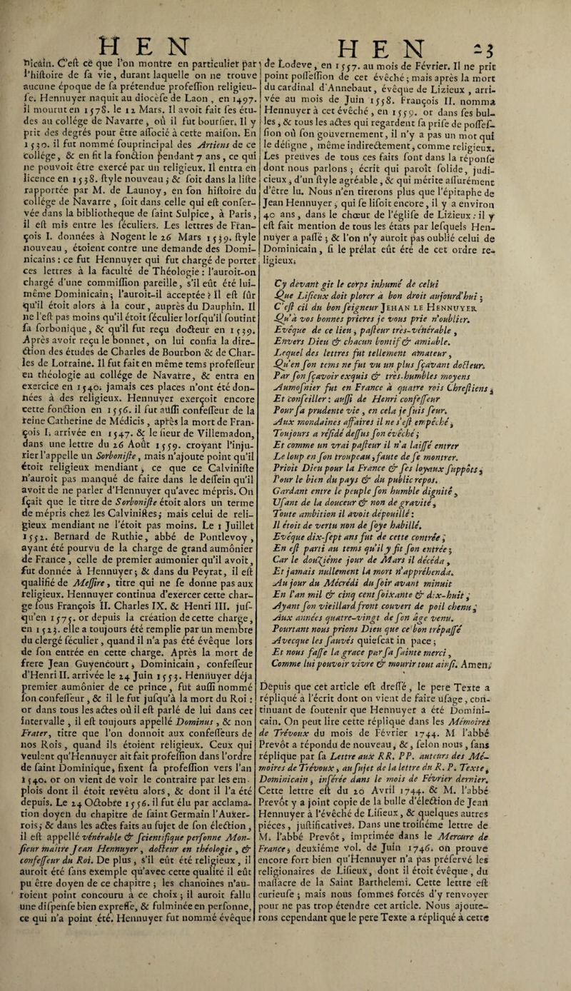 ïftcàin. C’eft ce que Ton montre en particulier par i’hiftoire de fa vie, durant laquelle on ne trouve aucune époque de fa prétendue profeffion religieu¬ se. Hennuyer naquit au diocèfe de Laon , en 1497. il mourut en 1578. le 11 Mars. Il avoit fait fes étu¬ des au collège de Navarre , où il fut bourfier* 11 y prit des degrés pour être aftocié à cette maifon. En 1550. il fut nommé fouprincipal des Artiens de ce Collège, 8c en fit la fonction pendant 7 ans , ce qui ne pouvoit être exercé par Un religieux. Il entra en licence en 1538. ftyle nouveau ; & foit dans la lifte rapportée par M. de Launoy, en fon hiftoire du collège de Navarre , foit dans celle qui eft confer- vée dans la bibliothèque de faint Sulpice, à Paris, il eft mis entre les féculiers. Les lettres de Fran¬ çois I. données à Nogent le 26 Mars 1539. ftyle •nouveau , étoient contre une demande des Domi¬ nicains : ce fut Hennuyer qui fut chargé de porter ces lettres à la faculté de Théologie : l’auroit-on chargé d’une commiffion pareille, s’il eût été lui- même Dominicain; l’auroit-il acceptée ? il eft fur qu’il étoit alors à la cour, auprès du Dauphin. Il ne l’eft pas moins qu’il étoit féculier lorfqu’il foutint fa forbonique, 8c qu’il fut reçu doéteur en 1Ç39. -Après avoir recule bonnet, on lui confia la dire¬ ction des études de Charles de Bourbon 8c de Char¬ les de Lorraine. Il fut fait en même tems profefteur en théologie au collège de Navatre, & entra en exercice en X540. jamais ces places n’ont été don¬ nées à des religieux. Hennuyer exerçoit encore cette fonélion en 1556. il fut aüffi confefteur de la reine Catherine de Médicis , aptes la mort de Fran¬ çois L arrivée en 1547. 8ç le heur de Villemadon, dans une lettre du 26 Août 1559. croyant l’inju¬ rier l’appelle un Sorbonifte, mais n’ajoute point qu’il étoit religieux mendiant * ce que ce Calvinifte n’auroit pas manqué de faire dans le deftein qu’il avoit de ne parler d’Hennuyer qu’avec mépris. Oh fçait que le titre de Sorbonifte étoit alors un terme de mépris chez les Calviniftes; mais celui de reli¬ gieux mendiant ne l’étoit pas moins. Le 1 Juillet 1552. Bernard de Ruthie, abbé de Pontlevoy , ayant été pourvu de la charge de grand aumônier de France , celle de premier aumônier qu’il avoit, fut donnée à Hennuyer; & dans du Peyrat, il eft qualifié de Meffire, titre qui ne fe donne pas aux religieux. Hennuyer continua d’exercer cette char¬ ge fous François II. Charles IX. & Henri III. juf- qu’en 157 j. or depuis la création de cette charge, en 1^23. elle a toujours été remplie par un membre du clergé féculier, quand il n’a pas été évêque lors de fon entrée en cette charge. Après la mort de frere Jean Guyencourt, Dominicain, confefteur d’HenriII. arrivée le 24 Juin 1353. Hennuyer déjà premier aumônier de ce prince, fût âulli nommé fon confefteur , & il le fut jufqu’à la mort du Roi : or dans tous les aétes où il eft parlé de lui dans cet intervalle , il eft toujours appellé Dominas , 8c non Frater, titre que l’on donnoit aux confeftèurs de nos Rois, quand ils étoient religieux. Ceux qui Veulent qu’Hennuycr ait fait profeffion dans l’ordre de faint Dominique, fixent la profeffion vers l’an i *40. or on vient de voir le contraire par les em¬ plois dont il étoit revêtu alors, & dont il l’a été depuis. Le 24 Oélobre 1556. il fut élu par acclama¬ tion doyen du chapitre de faint Germain l’Auxer- rois; 8c dans les aétes faits au fujet de fon éleéfion , il eft appellé vénérable & fcientifique perfonne Mon- fîeur maître Jean Hennuyer , dofteur en théologie , & tonfeffeur du Roi. De plus , s’il eût été religieux , il auroit été fans exemple qu’avec cette qualité il eût pu être doyen de ce chapitre ; les chanoines n’au- 1 roient point concouru à ce choix ; il auroit fallu une difpenfe bien exprefTe, 8c fulminée en perfonne, ce qui n’a point été. Hennuyer fut nommé évêque de Lodeve, en 1557. au mois de Février. Il ne prie point pofteffion de cet évêché ; mais après la mort du cardinal d Annebaut, évêque de Lizieux , arri¬ vée au mois de Juin i;j8. François II. nomma Hennuyer à cet évêché * en 1559. or dans fes bul¬ les , & tous les ades qui regardent fa prife de poftef- fion où fon gouvernement, il n’y a pas un mot qui le déligne , même indireélement, comme religieux. Les preuves de tous ces faits font dans la réponfe dont nous parlons; écrit qui parolt folide, judi¬ cieux , d’un ftyle agréable , 8c qui mérite afturément d’être lu. Nous n’en tirerons plus que l’épitaphe de Jean Hennuyer, qui fe lifoit encore, il y a environ 40 ans, dans le chœur de l’églife de Lizieux : il y eft fait mention de tous les états par lefquels Hen- nuÿer a pafté ; 8c l’on n’y auroit pas oublié celui de Dominicain, fi le prélat eût été de cet ordre re¬ ligieux* Cy devant gît le corps inhumé de celui Que Lifieux doit plorcr à bon droit aujourd'hui ; C’efl cil du bon feigneur Jehan le Hennuyer Qu’a vos bonnes prières je vous prie n oublier. Evêque de ce lien, pajteur très-vénérable , Envers Dieu & chacun bontif& amiable. Lequel des lettres fut tellement amateur, Qu’en fon tems ne fut vu un plus fçavant doéleur. Par fon fçavoir exquis & tres-hurnbles moyens Aurnof nier fut en France à quatre rois Chrcfiiens , Et confeiller: auffi de Henri confejfeur Pour fa prudente vie , en cela je fuis feux. Aux mondaines affaires il ne s’eji empêché, Toujours a réfîdé deffus fon évêché i Et comme un vrai pajteur il ri a laiffé entrer Le loup en fon troupeau ,faute de fe montrer. Prioit Dieu pour la France & fes loyaux fuppôtst Pour le bien du pays & du public repos. Cardant entre le peuple fon humble dignité y Ufant de la douceur & non de gravité, Toute ambition il avoit dépouillé : Il étoit de vertu non de Jcye habillé. Evêque dix-fept ans fut de cette contrée, En eft parti au tems qu’il y fit fon entrée $ Car le douzième jour de Mars il décéda , Et jamais nullement la mort n’appréhenda. Au jour du Mécrédi du foir avant minuit En l’an mil & cinq cent foixante & d:x-huit, Ayant fon vieillard front couvert de poil chenu ± Aux années quatre-vingt de fon âge venu. Pourtant nous prions Dieu que ce bon trêpajfé Avecque les fauvés quiefeat in pace ; Et nous faffe la grâce par fa fainte merci, Comme lui pouvoir vivre & mourir tout ainfi. Amen; s Depuis que cet article eft drefle , le pere Texte a répliqué a l’écrit dont on vient de faire ufage, con¬ tinuant de foutenir que Hennuyer a été Domini¬ cain. On peut lire cette réplique dans les Mémoires de Trévoux du mois de Février 1744. M l’abbé Prévôt a répondu de nouveau, 8c, félon nous, fans réplique par fa Lettre aux RR. PP. auteurs des Mé¬ moires de Trévoux, au fujet de la lettre du R. P. Texte t Dominicain, inférée dans le mois de Février dernier. Cette lettre eft du 20 Avril 1744. 8c M. l’abbé Prévôt y a joint copie de la bulle d’éleétion de Jeaii Hennuyer à l’évêché de Lifieux, 8c quelques autres pièces, juftificatives. Dans unetroifiéme lettre de M. i’abbé Prévôt, imprimée dans le Mercure de France i deuxième Vol. de Juin 1746. on prouvé encore fort bien qu’Hennuyer n’a pas préfervé les religionaires de Lifieux, dont il étoit évêque , du maftàcre de la Saint Barthelemi. Cette lettre eft: curieufe ; mais nous fommes forcés d’y renvoyer pour ne pas trop étendre cet article. Nous ajoute¬ rons cependant que le pere Texte a répliqué à cette