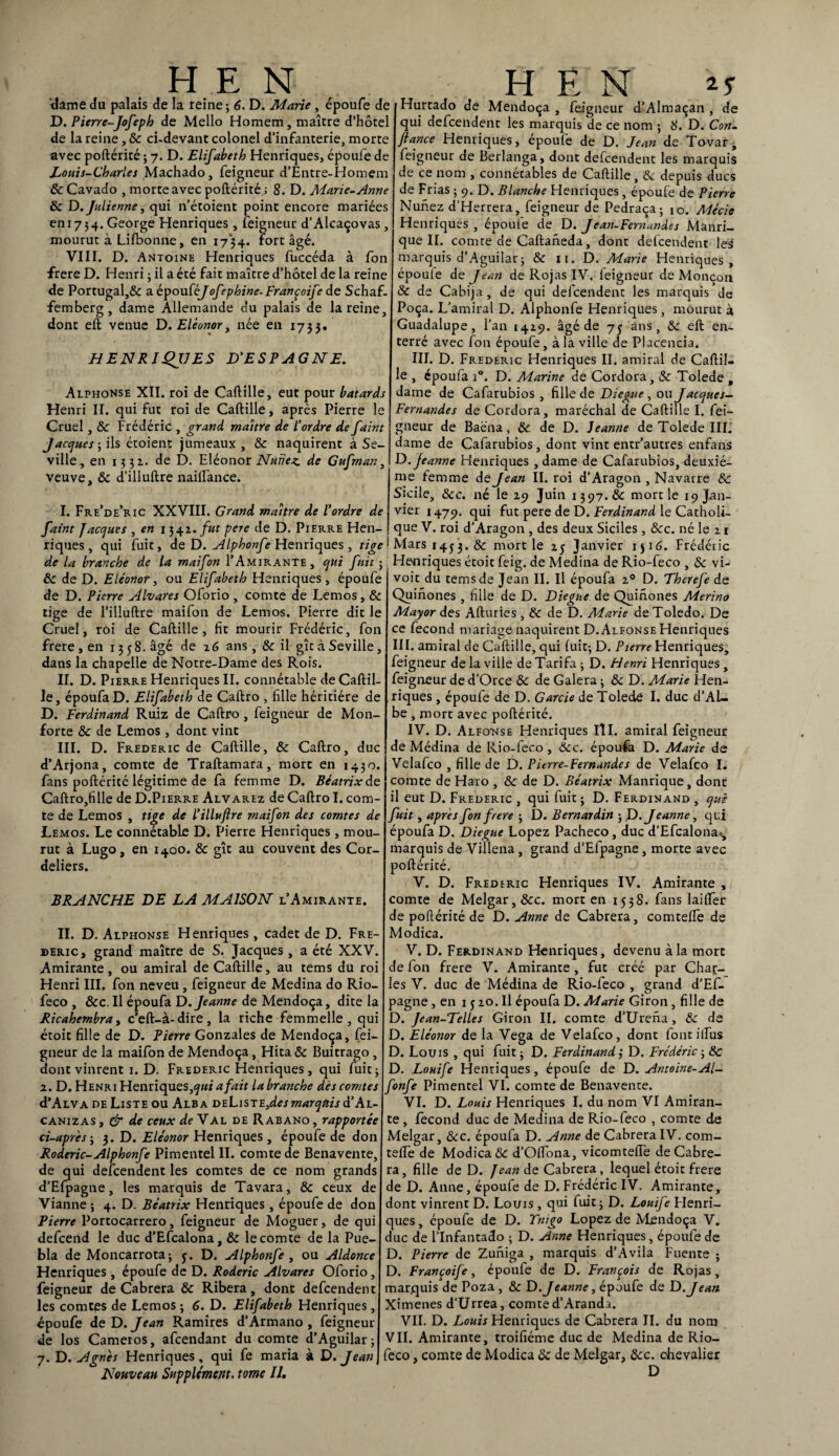 dame du palais de la reine; 6. D. Marie , époufe de D. Pierre-Jofeph de Mello Homem, maître d’hôtel de la reine, & ci-devant colonel d’infanterie, morte avec poftérité ; 7. D. Elifabeth Henriques, époufe de Louis-Charles Machado, feigneur d’Êntre-Homem ôc Cavado , morte avec poftérité ; 8. D. Marie-Anne ôc D. Julienne, qui n’étoient point encore mariées eni734. George Henriques, feigneur d’Alcaçovas, mourut à Lifbonne, en 1734. fort âgé. VIII. D. Antoine Henriques fuccéda à fon frere D. Henri ; il a été fait maître d’hôtel de la reine de Portugal,& a épouféyofephine-Françoife de Schaf- femberg, dame Allemande du palais de la reine, dont eft venue D. Eléonor, née en 1733. HENRIQUES D'ESPAGNE. Alphonse XII. roi de Caftille, eut pour bâtards Henri II. qui fut roi de Caftille, après Pierre le Cruel, & Frédéric , grand maître de l'ordre de faint Jacques-, ils étoient jumeaux , ôc naquirent à Se- ville, en 1332. de D. Eléonor Nuirez de Gufrnan, veuve, ôc d’illuftre nailfance. I. Fre’de’ric XXVIII. Grand maître de l'ordre de faint Jacques , en 1342. fut pere de D. Pierre Hen¬ riques , qui fuit, de D. Alphonfe Henriques , tige de la branche de la maifon f Amirante, qui fuit ; ôc de D. Eléonor, ou Elifabeth Henriques, époufe de D. Pierre Alvares Oforio , comte de Lemos, Ôc tige de l’iliuftre maifon de Lemos. Pierre dit le Cruel, roi de Caftille, fit mourir Frédéric, fon frere , en 135 8. âgé de 26 ans, & il gît à Seville, dans la chapelle de Notre-Dame des Rois. II. D. Pierre Henriques II. connétable de Caftil¬ le, époufa D. Elifabeth de Caftro , fille héritière de D. Ferdinand Ruiz de Caftro , feigneur de Mon- forte ôc de Lemos , dont vint III. D. Frédéric de Caftille, & Caftro, duc d’Arjona, comte de Traftamara, mort en 1430. fans poftérité légitime de fa femme D. Béatrix de Caftro,fiUe de D.Pierre Alvarez de Caftro I. com¬ te de Lemos , tige de l’illufire maifon des comtes de Lemos. Le connétable D. Ifierre Henriques, mou¬ rut à Lugo, en 1400. ôc gît au couvent des Cor¬ deliers. BRANCHE DE LA MAISON l’Amirante. II. D. Alphonse Henriques, cadet de D. Fré¬ déric, grand maître de S. Jacques, a été XXV. Amirante, ou amiral de Caftille, au tems du roi Henri III. fon neveu, feigneur de Médina do Rio- feco , &c. Il époufa D. Jeanne de Mendoça, dite la Ricahernbra, c’eft-à-dire, la riche femmelle , qui étoit fille de D. Pierre Gonzales de Mendoça, fei¬ gneur de la maifon de Mendoça, Hita ôc Buitrago , dont vinrent 1. D. Frédéric Henriques, qui fuit; 2. D. Henri Henriques,^»*' a fait la branche des comtes d’ALVADE Liste ou Alba deListeJcsmarquis d’Ai- canizas } & de ceux de Y al de Rabano , rapportée ci-après ; 3. D. Eléonor Henriques , époufe de don Roderic-Alphonfe Pimentel II. comte de Benavente, de qui defcendent les comtes de ce nom grands d’Efpagne, les marquis de Tavara, & ceux de Vianne ; 4. D. Béatrix Henriques, époufe de don Pierre Portocarrero, feigneur de Moguer, de qui defcend le duc d’Efcalona, ôc le comte de la Pue- bla de Moncarrota; y. D. Alphonfe , ou Aldonce Henriques , époufe de D. Roderic Alvares Oforio, feigneur de Cabrera & Ribera, dont defcendent les comtes de Lemos ; 6. D. Elifabeth Henriques, époufe de D. Jean Ramires d’Armano , feigneur de los Cametos, afcendant du comte d’Aguilar; 7. D. Agnès Henriques, qui fe maria à D. Jean Nouveau Supplément, tome II, Hurtado de Mendoça , feigneur d’Almaçan , de qui defcendent les marquis de ce nom ; 8. D. Con¬ fiance Henriques, époufe de D. Jean de Tovar, feigneur de Berlanga, dont defcendent les marquis de ce nom , connétables de Caftille, Ôc depuis ducs de Frias ; 9. D. Blanche Henriques , époufe de Pierre Nuirez d’Herrera, feigneur de Pedraça; 10. Mécie Henriques , époufe de D. Jean-Fernandes Manri- que IL comte de Caftaneda, dont defcendent les marquis d’Aguilar; ôc n. D. Marie Henriques, époule de Jean de Rojas IV, feigneur de Monçon ôc de Cabija , de qui defcendent les marquis de Poça. L’amiral D. Alphonfe Henriques, mourut à Guadalupe, l’an 1429. âgé de 7 y ans, ôc eft en¬ terré avec fon époufe, à la ville de Placencia. III. D. Frédéric Henriques II. amiral de Caftil¬ le , époufa i°. D. Marine de Cordora, ôc Tolede , dame de Cafarubios , fille de Diegue , ou Jacques- Fernandes de Cordora, maréchal de Caftille I. fei¬ gneur de Baéna, Ôc. de D. Jeanne de Tolede III. dame de Cafarubios, dont vint entr’autres enfans D. Jeanne Henriques , dame de Cafarubios, deuxiè¬ me femme de Jean II. roi d’Aragon , Navarre ôc Sicile, Ôcc. né le 29 Juin 1397.& mort le 19 Jan¬ vier 1479. qui fut pere de D. Ferdinand le Catholi¬ que V. roi d’Aragon , des deux Siciles, ôcc. né le 21 Mars r4y3. ôc mort le 2 y Janvier iji6. Frédéric Henriques étoit feig. de Médina de Rio-feco , &: \u voit du tems de Jean II. Il époufa 20 D. Therejè de Quinones , fille de D. Diegue de Quinones Merino May or des Afturies , ôc de D. Marie deToledo. De ce fécond mariage naquirent D.Alfonse Henriques III. amiral de Caftille, qui fuit; D. Pierre Henriques, feigneur de la ville de Tarifa ; D. Henri Henriques , feigneur de d’Orce ôc de Galera ; ôc D. Marie Hen¬ riques , époufe de D. Garde de Tolede I. duc d’Al» be , mort avec poftérité. IV. D. Alfonse Henriques III. amiral feigneur de Médina de Rio-feco , &c. époufa D. Marie de Velafco , fille de D. Pierre-Fernande s de Velafco I. comte de Haro , ôc de D. Béatrix Manrique, dont il eut D. Frédéric , qui fuit ; D. Ferdinand , qui fuit, apres fon frere ; D. Bernardin ; D .Jeanne, qui époufa D. Diegue Lopez Pacheco, duc d’Efcalona., marquis de Villena, grand d’Efpagne, morte avec poftérité. V. D. Frédéric Henriques IV. Amirante , comte de Melgar, &c. mort en 1538. fans laifter de poftérité de D. Anne de Cabrera, comteife de Modica. V. D. Ferdinand Henriques, devenu à la mort de fon frere V. Amirante , fut créé par Char¬ les V. duc de Médina de Rio-feco , grand d’Ef¬ pagne , en 1 y 20. Il époufa D. Marie Giron, fille de D. Jean-Telles Giron II. comte d’Urena, ôc de D. Eléonor de la Vega de Velafco, dont fontiifus D. Louis , qui fuit; D. Ferdinand3 D. Frédéric ; ôc D. Louife Henriques, époufe de D. Antoine-Al- fonfe Pimentel VI. comte de Benavente. VI. D. Louis Henriques I. du nom VI Amiran¬ te , fécond duc de Médina de Rio-feco , comte de Melgar, &c. époufa D. Anne de Cabrera IV. com- teife de Modica & d’Oflona, vicomteiïe de Cabre¬ ra, fille de D. Jean de Cabrera , lequel étoit frere de D. Anne, époufe de D. Frédéric IV. Amirante, dont vinrent D. Louis , qui fuit; D. Louife Henri¬ ques , époufe de D. Tnigo Lopez de Mendoça V. duc de l’Infantado ; D. Anne Henriques, époufe de D. Pierre de Zuniga , marquis d’Avila Fuente ; D. Françoife, époufe de D. François de Rojas , marquis de Poza, ôc D. Jeanne, époufe de D .Jean Ximenes d'Urrea, comte d’Aranda. VII. D. Louis Henriques de Cabrera II. du nom VII. Amirante, troifiéme duc de Médina de Rio- feco , comte de Modica ôc de Melgar, ôcc. chevalier D