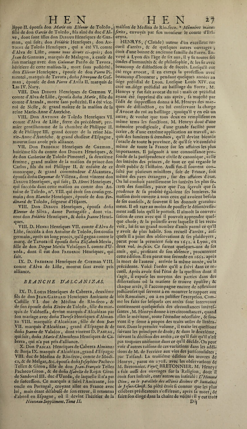 H E N H E N lippe II. époufa don Marie ou Eïéonor de Toledo , fille de don Garde de Toledo , fils aîné du duc d’Al- ve , dont font iflus don Diegue-Henriques de Guz¬ man, qui fuit; don Frédéric Henriques; don An¬ toine de Toledo Henriques , qui a été VI. comte. d’Alva de Lifte , comme nous dirons ci-après ; don Jean de Guzman , marquis de Malagon , à caufe de Ton mariage avec don Guiomar Pardo de Tavora, héritière de cette maifon-là , mort fans poftérité 5 don Eléonor Henriques , époufe de don Pierre Pi- mentel, marquis de Tavora • dona Jéronyme de Guf- man , époufe de don Pierre d’Avila II. marquis de Las IV. Nary. VIII. Don Diegue Henriques de Guzman V. comte d’Alva de Lifte , éj>oufa dona Marie, fille du comte d’Aranda , morte fans poftérité. Il a été vice- roi de Sicile, 8c grand maître de la maifon de la reine Marie-Anne d’Autriche. VIII. Don Antoine de Toledo Henriques VI. comte d’Alva de Lifte, frere du précédent , pre¬ mier gentilhomme de la chambre de Philippe II. 8c de Philippe III. grand écuyer de la reine Ma¬ rie-Anne d’Autriche mourut fans avoir pris VII. Don Frédéric Henriques de Guzman, huitième fils du comte don Diegue Henriques, 8c de don Catherine de Toledo Pimentel, fa deuxième femme, grand maître de la maifon du prince don Carlos, fils du roi Philippe II. 8c enfuite de ce monarque, 8c grand commendeur d’Alcantara, époufa dona Guyomar de Villéna, dont vinrent don Diegue Henriques, qui fuit ; D. Henri Henriques, qui fuccéda dans cette maifon au comte don An¬ toine de Toledo , n°. VIII. qui étoit fon coufin ger¬ main,- don Blanche Henriques , époufe de don Fer¬ dinand de Toledo, feigneur d’Hijares. VIII. Don Diegue Henriques, époufa dona Eleonor de Silva, dame Portugaife , dont vin¬ rent don Frédéric Henriques, 8c dona Jeanne Henri¬ ques. VIII. D. Henri Henriques VII. comte d’Alva de Lifte, fuccéda à don Antoine de Toledo, fon coufin germain, après un long procès, qu’il gagna contre le marq. de Tavora:il époufa dona ElifabethMexia , fille de don Diegue Mexia Velafques I. comte d’U- zeda, dont il eut don Frédéric Henriques, qui fuit. IX. D. Frédéric Henriques de Guzman VIII. comte d’Alva de Lifte, mourut fans avoir pris alliance. BRANCHE D'A LC AN IZ AS. IX; D. Louis Henriques de Cabrera, deuxième fils de don Jean-Gaspard Henriques Amirante de Caftille VI. duc de Médina de Rio-feco , 8c de fon époufe dona Elvire de Toledo , fille du mar¬ quis de Valduefta, devint marquis d’Alcanizas par Ion mariage avec dona Therefe Henriques d’Alman- za VIII. marquife d’Alcanizas , fille de don Jean VIL marquis d’Alcanizas, grand d’Efpagne 8c de dona Jeanne de Valalco , dont vinrent D. Pascal, qui fuit; dona Marie d’Almudena Henriques de Ca¬ brera , qui n’a pas pris d'alliance. X. Don Pascal Henriques de Cabrera Almanza 8c Borja IX. marquis d’Alcanizas, grand d’Efpagne VIII. duc de Médina de Rio-feco, comte de Modi- ca, 8c de Melgar, &c. époufa dohajofephine Pacheco Tellez & Giron, fille de don Jean-François Tellez Pacheco Giron , 8c de dona Ifabelle de Rojas Giron de Sandoval III. duc d’Uzeda, de laquelle il n’a pas de fucceffion. Ce marquis a fuivi l’Amirante, Ion oncle en Portugal, croyant aller en France avec lui, mais étant défabufé de fon erreur, il retourna d’abord en Efpagne, où il devint l’héritier de la Nouveau Supplément, Tome Ih ^ grand chaüeur d’Efpagne , alliance. maifon de Médina de Rio-feco. * Mémoires manti- fcrits, envoyés par feü monfieur le comte d’Eti- ceyra. HENRYS, (Claude) auteur d’un excellent re¬ cueil d’arrêts, 8c de quelques autres ouvrages <t étoit d’une bonne 8c ancienne famille du Forez. En¬ voyé à Lyon dès l’âge de fix ans, il y fie toutes fes études d’humanités 8c de philofophie, & les fit avec beaucoup de diftindion 8c de fuccès. Lorfqu’il eut été reçu avocat, il en exerça la profeffion avec beaucoup d’honneur -, pendant quelques années au fiége préhdial de Lyon. Lorfque Louis XIV. eut créé un.fiége préfidial au bailliage du Forez, M, Henrys y fut fait avocat du roi : mais ce préfidial ayant été.fupprimé dix ans après , fa majefté par l’édit de fuppreffion donna à M. Henrys des mar¬ ques de diftindion , en lui confervant la charge d’Avocat du roi au bailliage , quoiqu’il y en eût un autre; & voulut que tous deux en remplilfenten même tems les fondions. M. Henrys doué d’une mémoire prodigieufe, d’une grande facilité pour écrire , & d’une extrême application au travail, ac¬ quit des lumières fi étendues ^ qu’il devint bientôt l’oracle de toute la province, 8c qu’il fe vit confulté même de toute la France fur les affaires les plus importantes. Il joignoit à une connoilfance pro¬ fonde de la jurifprudence civile 8c canonique , celle des intérêts des princes, de tout ce qui regarde le droit public 8c l’hiftoire. Auffi fut-il fouvent con- lulté par plufieurs miniftres, foit de France, foit même des pays étrangers, fur des affaires d’état. On lui confioit pareillement les intérêts les plus fe- crets des familles, parce que Ion fçavoit que fa prudence 8c fa probité égaloient fes lumières. Sa maifon étoit ouverte à tous ceux qui avoient befoin de fes confeils, 8c fouvent il les donnoit gratuite¬ ment; Il eft rare au moins de pouffer le défintéreffe- ment auffi loin qu’il le portoit. Il aimoit la conver- fation de ceux avec qui il pouvoir apprendre quel¬ que chofe ; 8c la politeffe avec laquelle il les rece- voit, lui fit un grand nombre d’amis parmi ce qu’il y avoir de plus habile. Son recueil d’arrêts, aufi- quels il a joint des obfervations 8c fes plaidoyers , parut pour la première fois en 1651. à Lyon, en deux vol. in-folio. Ce furent quelques-uns de fes amis, qui, profitant de fon abfence, procurèrent cette édition. Il en parut une fécondé en 1661. après la mort de l’auteur , arrivée la même année, ou la précédente. Voici l’ordre qu’il a fuivi dans ce re¬ cueil. Après avoir fixé Fétat de la queftion dont il s’agit, il expofe les moyens des parties dans des diftertations où la matière fe trouve épuifée; 8c chaque arrêt, il l’accompagne encore de réflexions judicieufes qui fervent à en montrer le rapport aux loix Romaines, ou à en juftifier l’exception. Com¬ me les faits fur lefqueb ces arrêts font intervenus contiennent quelquefois des circonftances intéref- fantes , M. Henrys donne à ces circonftances, quand elles le méritent, toute l’étendue néceffaire, 8c fou¬ vent il y feme à propos des traits utiles de littéra¬ ture. Dans le premier volume, il traite les queftions fuivantles principes de droit,- 8c dans le deuxième, luivant la décifion des arrêts ,-.ce qu’il fait qu’il n’eft pas toujours uniforme dans ce qu’il décide. On peut voir d’autres raifons de ces variations dans les addi¬ tions de M. de Ferriere aux vies des jurifconfultes , par Taifand. La troifiéme édition des œuvres de Henrys, parut en 1708. avec les obfervations de M. Bretonnier. r^jy^BRETONNIER. M. Henrys a fait auffi des ouvrages fur la Religion, dont il étoit fort inftruit, entr’autres un intitulé : L'Homme Dieu ; ou le parallèle des allions divines & humaines de Jefus-Chrifi. Sa piété étoit fi connue que les plus célébrés prédicateurs s’offrirent, après fa mort, dé faire fon éloge dans la chaire de vérité : il y eut trois