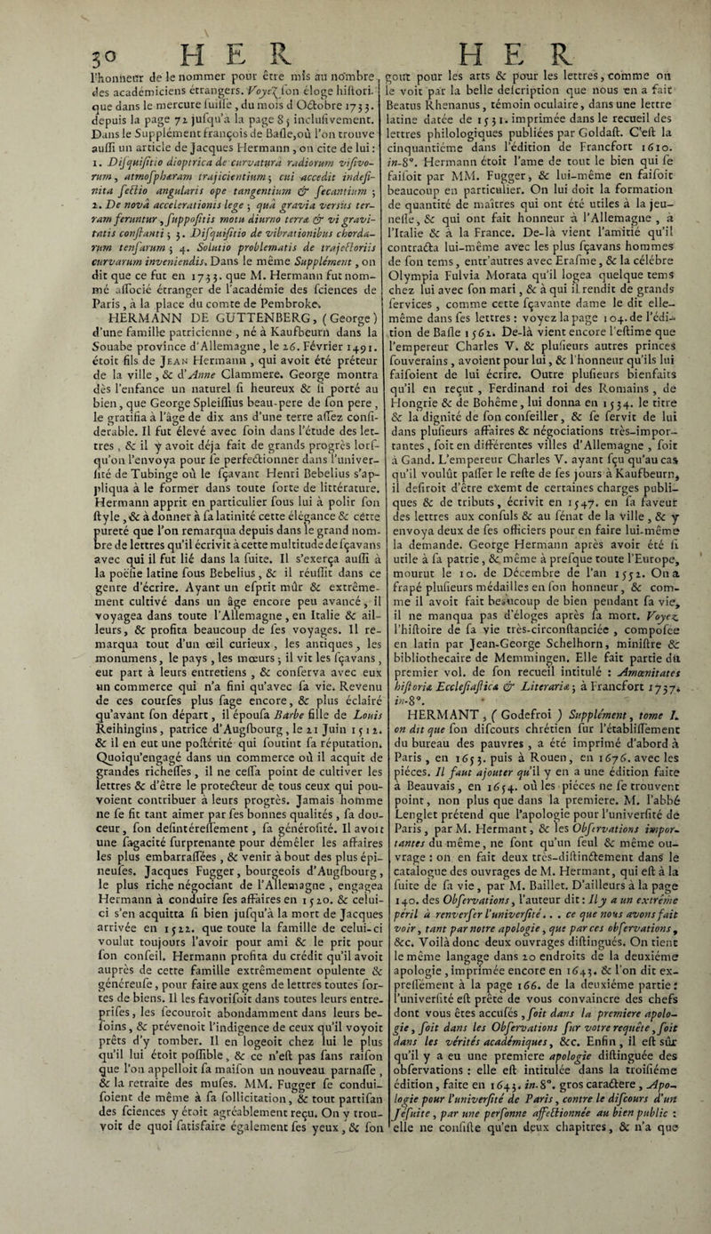 Fhoniieür de le nommer pour erre mis an nombre , des académiciens étrangers. VoyefJ.on éloge hiftori. oue dans le mercure fuilfe , du mois d Oétobre 1733. depuis la page 71 jufqu’à la page S 5 inclufivement. Dans le Supplément françois de Balle,où l’on trouve auffi un article de Jacques Hermann , on cite de lui : 1. Dijquifïtio dioptrica de curv attira radiomm vifivo- ntm, atrnofph&ram trajicientium; cni accedit indéfi¬ ni ta feêlio angularis ope tangentiurn & fecantium 3 i. De nova accelsrationis lege ; quà gravia ver sus ter- ram fentntur ,fuppofitis rnotu diurno terra & vi gravi- tatis confianti 3 3. Difquifitio de vibrationibus chorda- ntm tenfarum ; 4. SoLutio problernatis de trajefloriis curvarmn inveniendis» Dans le même Supplément, on dit que ce fut en 1733. que M. Hermann fut nom¬ mé affocié étranger de l’académie des fciences de Paris , à la place du comte de Pembroke-, HERMANN DE GUTTENBERG, (George) d’une famille patricienne , né à Kaufbeurn dans la Souabe province d'Allemagne, le 16. Février 1491. étoit fils de Jean Hermann , qui avoit été préteur de la ville , 8c d’Anne Clammere. George montra dès l’enfance un naturel fi heureux 8c fi porté au bien, que George Spleiffius beau-pere de fon pere , le gratifia à l’âge de dix ans d’une terre afiëz confi- derable. Il fut élevé avec foin dans l’étude des let¬ tres , & il y avoit déjà fait de grands progrès lorf- qu’on l’envoya pour le perfectionner dans l’univer- lité de Tubinge où le fçavant Henri Bebelius s’ap¬ pliqua à le former dans toute forte de littérature. Hermann apprit en particulier fous lui à polir fon ftyle ,8c à donner à fa latinité cette élégance 8c cétte pureté que l’on remarqua depuis dans le grand nom¬ bre de lettres qu’il écrivit à cette multitude de fçavans avec qui il fut lié dans la fuite. Il s’exerça auffi à la poëfie latine fous Bebelius, & il réuffit dans ce genre d’écrire. Ayant un efprit mûr & extrême¬ ment cultivé dans un âge encore peu avancé, il voyagea dans toute l’Allemagne , en Italie & ail¬ leurs, & profita beaucoup de fes voyages. Il re¬ marqua tout d’un œil curieux , les antiques, les monumens, le pays , les mœurs 3 il vit les fçavans, eut part à leurs entretiens , 8c conferva avec eux un commerce qui n’a fini qu’avec fa vie. Revenu de ces courfes plus fage encore, & plus éclairé qu’avânt fon départ, il époufa Barbe fille de Louis Reihingins, patrice d’Augfbourg, le ai Juin qu. 8c il en eut une poftérité qui foutint fa réputation* Quoiqu’engagé dans un commerce où il acquit de grandes richelfes, il ne celfa point de cultiver les lettres & d’être le protecteur de tous ceux qui pou- voient contribuer à leurs progrès. Jamais homme ne fe fit tant aimer par fes bonnes qualités , fa dou¬ ceur, fon defintéreffement, fa générofité. Il avoit une fagacité furprenante pour démêler les affaires les plus embarraffées , 8c venir à bout des plus épi— neufes. Jacques Fugger, bourgeois d’Augfbourg, le plus riche négociant de l’Allemagne , engagea Hermann à conduire fes affaires en 1520. & celui- ci s’en acquitta fi bien jufqu’à la mort de Jacques arrivée en 1522. que toute la famille de celui-ci voulut toujours l’avoir pour ami 8c le prit pour fon confeil. Hermann profita du crédit qu’il avoit auprès de cette famille extrêmement opulente & généreufe, pour faire aux gens de lettres toutes for¬ tes de biens. Il les favorifoit dans toutes leurs entre- prifes, les fecouroit abondamment dans leurs be- foins, 8c prévenoit l’indigence de ceux qu’il voyoit prêts d’y tomber. Il en logeoit chez lui le plus qu’il lui étoit poffible, 8c ce n’efl pas fans raifon que l’on appelloit fa maifon un nouveau parnaffe , 8c la retraite des mufes. MM. Fugger fe condui- foient de même à fa follicitation, 8c tout partifan des fciences y étoit agréablement reçu. On y trou- yoit de quoi fatisfaire également fes yeux , 8c fon goût pour les arts 8c pour les lettres, comme on le voit par la belle defeription que nous -en a fait Beatus Rhenanus, témoin oculaire, dans une lettre latine datée de 1551. imprimée dans le recueil des lettres philologiques publiées par Goldafl. C’eft la cinquantième dans l’édition de Francfort 1610. ?k-8°. Hermann étoit l’ame de tout le bien qui fe failoit par MM. Fugger, & lui-même en faifoit beaucoup en particulier. On lui doit la formation de quantité de maîtres qui ont été utiles à la jeu- neffe, Sc qui ont fait honneur à l’Allemagne , à l’Italie & à la France. De-la vient l’amitié qu’il contraéla lui-même avec les plus fçavans hommes de fon tems, entr’autres avec Erafme, 8c la célébré Olympia Fulvia Morata qu’il logea quelque tems chez lui avec fon mari, 8c à qui il. rendit de grands fervices , comme cette fçavante dame le dit elle- même dans fes lettres : voyez la page 104.de l’édi¬ tion de Balle 1562* t)e-là vient encore l’eftime que l’empereur Charles V. &: plufieurs autres princes fouverains , avoient pour lui, 8c l’honneur qu’ils lui faifoient de lui écrire. Outre plufieurs bienfaits qu’il en reçut , Ferdinand roi des Romains , de Hongrie 8c de Bohême, lui donna en 1534. le titre 8c la dignité de fon confeiller, 8c fe fervit de lui dans plufieurs affaires &: négociations très-impor¬ tantes , foit en différentes villes d’Allemagne , foie à Gand. L’empereur Charles Y. ayant fçu qu’au cas qu’il voulût paffer le refte de fes jours à Kaufbeurn* il defiroit d’être exemt de certaines charges publi¬ ques 8c de tributs, écrivit en 1547. en fa faveur des lettres aux confuls & au fénat de la ville , 8c y envoya deux de fes officiers pour en faire lui-même la demande. George Hermann après avoir été fi utile à fa patrie, 8c même à prefque toute l’Europe, mourut le 10. de Décembre de l’an 1552. On a frapé plufieurs médailles en fon honneur, 8c com¬ me il avoit fait beaucoup de bien pendant fa vie, il ne manqua pas d’éloges après fa mort. Voyez l’hiftoire de fa vie très-circonftanciée , compofee en latin par Jean-George Schelhorn, miniftre 8c bibliothécaire de Memmingen. Elle fait partie dti premier vol. de fon recueil intitulé : Arncenitates hifioria Ecclefiafiica & Literaria; à Francfort 1737* in-89. HERMANT , ( Godefroi ) Supplément, tome 7. on dit que (on difeours chrétien fur l’établiffement du bureau des pauvres , a été imprimé d’abord à Paris, en 1653. puis à Rouen, en 16y6. avec les pièces. Jl faut ajouter qu il y en a une édition faite à Beauvais, en 1654. où les pièces ne fe trouvent point, non plus que dans la première. M. l’abbé Lenglet prétend que l’apologie pour l’univerfité de Paris, parM. Hermant, 8c les Obftrvations i»ipor~ tantes du même, ne font qu’un feul 8c même ou¬ vrage : on en fait deux très-diftinéfement dans le catalogue des ouvrages de M. Hermant, qui eft à la fuite de fa vie , par M. Baillet. D’ailleurs à la page 140. des Obfervations, l’auteur dit : Ily a un extrême péril d renverfer l’univerjité.. . ce que nous avons fait voir, tant par notre apologie, que par ces obfervations , &c. Voilà donc deux ouvrages diftingués, On tient le même langage dans 20 endroits de la deuxième apologie , imprimée encore en 1643. & l’on dit ex- prelfément à la page 166. de la deuxième partie? l’univerfité eft prête de vous convaincre des chefs dont vous êtes accufés ,foit dans la première apolo¬ gie , foit dans les Obfervations fur votre requête,foit dans les vérités académiques, 8cc. Enfin, il eft sur qu’il y a eu une première apologie diftinguée des obfervations : elle eft intitulée dans la troifiéme édition, faite en 1643* in.S°. groscaraétere, Apo¬ logie pour l'univerfité de Taris, contre le difeours d’un Jéfuite , par une perfonne affectionnée au bien public : elle ne confifte qu’en deux chapitres, & n’a que