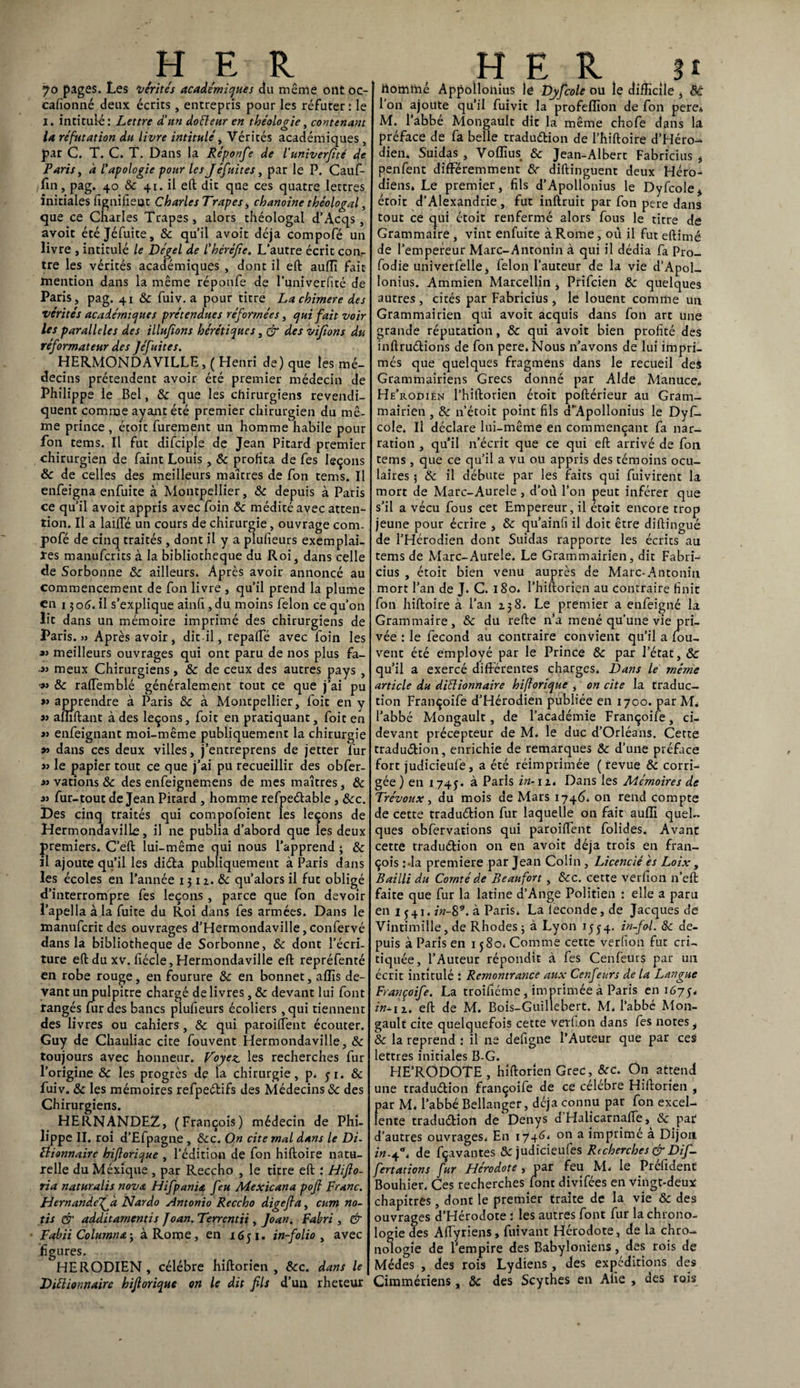 70 pages. Les vérités académiques du même ont oc- cafionné deux écrits, entrepris pour les réfuter: le 1. intitulé : Lettre d'un doéteur en théologie, contenant la réfutation du livre intitulé, Vérités académiques, par C. T. C. T. Dans la Réponfe de l'univerjîté de Paris, à l'apologie pour les Jefuites, par le P. Cauf- fm, pag. 40 & 41. il eft dit que ces quatre lettres initiales fignifieut Charles Trapes, chanoine théologal, que ce Charles Trapes, alors théologal d’Acqs, avoit étéjéfuite, 8c qu’il avoit déjà compofé un livre , intitulé le Dégel de l’héréfie. L’autre écrit coiv tre les vérités académiques , dont il eft auffi fait mention dans la même réponfe de l’univerfité de Paris, pag. 41 8c fuiv. a pour titre Lachimere des vérités académiques prétendues réformées, qui fait voir les parallèles des illufions hérétiques, & des vifions du réformateur des Jéf sites. HERMONDAVILLE, ( Henri de) que les mé¬ decins prétendent avoir été premier médecin de Philippe le Bel, & que les chirurgiens revendi¬ quent comme ayant été premier chirurgien du mê¬ me prince , étoit Purement un homme habile pour fon tems. Il fut difciple de Jean Pitard premier chirurgien de Paint Louis, 8c profita de Pes leçons 8c de celles des meilleurs maîtres de Pon tems. Il enPeigna enPuite à Montpellier, 8c depuis à Paris ce qu’il avoit appris avec Poin 8c médité avec atten¬ tion. Il a laide un cours de chirurgie, ouvrage com- poPé de cinq traités, dont il y a plufieurs exemplai¬ res manuPcrits à la bibliothèque du Roi, dans celle de Sorbonne 8c ailleurs. Après avoir annoncé au commencement de Pon livre , qu’il prend la plume en 1306. il s’explique ainfi ,du moins Pelon ce qu’on lit dans un mémoire imprimé des chirurgiens de Taris.» Après avoir, dit-il, repalTé avec Poin les meilleurs ouvrages qui ont paru de nos plus fa- ■» meux Chirurgiens, 8c de ceux des autres pays , •» 8c raftemblé généralement tout ce que j’ai pu » apprendre à Paris 8c à Montpellier, Poit en y a> affiftant à des leçons, Poit en pratiquant, Poit en »> enfeignant moi-même publiquement la chirurgie » dans ces deux villes, j’entreprens de jetter Pur » le papier tout ce que j’ai pu recueillir des obPer- « vations 8c des enPeignemens de mes maîtres, 8c j> Pur-tout de Jean Pitard , homme refpeCtable, 8cc. Des cinq traités qui compoPoient les leçons de Hermondaville, il ne publia d’abord que les deux premiers. C’eft lui-même qui nous l’apprend ; 8c il ajoute qu’il les didta publiquement à Paris dans les écoles en l’année 131 z. 8c qu’alors il fut obligé d’interrompre Pes leçons, parce que Pon devoir l’apella à la Puite du Roi dans Pes armées. Dans le manuferit des ouvrages d’Hermondaville, conPervé dans la bibliothèque de Sorbonne, 8c dont l’écri¬ ture eft du xv. fiécle, Hermondaville eft repréPenté en robe rouge, en fourure 8c en bonnet, alîîs de¬ vant un pulpitre chargé de livres , 8c devant lui Pont rangés Pur des bancs pluPieurs écoliers ,qui tiennent des livres ou cahiers, 8c qui paroiftent écouter. Guy de Chauliac cite Pouvent Hermondaville, 8c toujours avec honneur. Voyez, les recherches Pur l’origine & les progrès de la chirurgie, p. yi. 8c Puiv. 8c les mémoires refpeCtifs des Médecins 8c des Chirurgiens. HERNANDEZ, (François) médecin de Phi¬ lippe II. roi d’EPpagne , 8cc. On cite mal dans le Di- ttionnaire hiftorique , l’édition de Pon hiftoire natu¬ relle du Mexique , par Reccho , le titre eft : Hifto- ria naturalis nova Hifpania feu Mexicana poft Franc. Hernandefk Nardo Antonio Reccho digefla, cum no- tis & additamentis Joan. Terrentii , Joan. Fabri , & Fabii Columna ; à Rome, en 1651. in-folio, avec figures. HERODIEN, célébré hiftorien , &c. dans le Dictionnaire hijlorique on le dit fils d’uu rheteur homme Appolloiiius le Djfcole ou le difficile , 8é l’on ajoute qu’il Puivit la profeffion de Pon pere, M. l’abbé Mongault dit la même choPe dans la préface de Pa belle traduction de l’hiftoire d’Héro- dien. Suidas , Voflîus & Jean-Albert Fabricius * penPent différemment 8c diftinguent deux Héro- diens* Le premier, fils d’Apollonius le DyPcole, étoit d’Alexandrie, fut inftruit par fon pere dans tout ce qui étoit renfermé alors fous le titre de Grammaire , vint enfuite à Rome, où il fut eftimé de l’empereur Marc-Antonin à qui il dédia Pa Pro- Podie univerPelle, Pelon l’auteur de la vie d’Apol¬ lonius. Ammien Marcellin , PriPcien 8c quelques autres, cités par Fabricius, le louent comme un Grammairien qui avoit acquis dans Pon art une grande réputation, 8c qui avoit bien profité des inftruCtions de Pon pere. Nous n’avons de lui impri¬ més que quelques fragmens dans le recueil des Grammairiens Grecs donné par Aide Manuce. He’rodien l’hiftorien étoit poftérieur au Gram¬ mairien , 8c n’étoit point fils d'Apollonius le DyP- cole. Il déclare lui-même en commençant fa nar¬ ration , qu’il n’écrit que ce qui eft arrivé de Pon tems, que ce qu’il a vu ou appris des témoins ocu¬ laires 3 8c il débute par les faits qui fuivirent la mort de Marc-Aurele , d’où l’on peut inférer que s’il a vécu fous cet Empereur, il était encore trop jeune pour écrire , 8c qu’ainfi il doit être diftingué de l’Hérodien dont Suidas rapporte les écrits au tems de Marc-Aurele. Le Grammairien, dit Fabri¬ cius , étoit bien venu auprès de Marc-Antonin mort l’an de J. C. 180. l’hiftorien au contraire finit Pon hiftoire à l’an 138. Le premier a enPeigné la Grammaire, 8c du refte n’a mené qu’une vie pri¬ vée : ie Pecond au contraire convient qu’il a fou- vent été employé par le Prince 8c par l’état, 8c qu’il a exercé différentes charges. Dans le même article du dictionnaire hiftorique , on cite la traduc¬ tion FrançoiPe d’Hérodien publiée en 1700. par M, l’abbé Mongault, de l’académie FrançoiPe, ci- devant précepteur de M. le duc d’Orléans. Cette traduction, enrichie de remarques 8c d’une préface fort judicieufe, a été réimprimée ( revue 8c corri¬ gée ) en 1745. à Paris in-11, Dans les Mémoires de Trévoux, du mois de Mars 1746. on rend compte de cette traduction Pur laquelle on fait auffi quel¬ ques obfervations qui paroiftent folides. Avant cette traduétion on en avoit déjà trois en fran- çois Ma première par Jean Colin , Licencié es Loix, Bailli du Comté de Beaufort , 8cc. cette verfion n’eft faite que Pur la latine d’Ange Politien : elle a paru en 1 y 41. in-8*. à Paris. La leconde, de Jacques de Vintimille, de Rhodes 3 à Lyon 15 y 4. in-frl. 8c de¬ puis à Paris en 1 y80. Comme cette verlïon fut cri¬ tiquée, l’Auteur répondit à Pes Cenfèurs par un écrit intitulé : Remontrance aux Cenfeurs de la Langue Françoife. La troiPiéme, imprimée à Paris en i67y, in^n. eft de M. Bois-Guillehert. M. l’abbé Mon¬ gault cite quelquefois cette verfion dans Pes notes, 8c la reprend : il ne defigne l’Auteur que par ces lettres initiales B-G. HE’RODOTE, hiftorien Grec, 8cc. On attend une tradu&ion françoiPe de ce célébré Hiftorien , par M. l’abbé Bellanger, déjà connu par Pon excel¬ lente tradudion de Denys d Halicarnafte, 8c par d’autres ouvrages. En 17*46. 011 a imprime a Dijon in.4*. de Pçavantes 8c judicieuPes Recherches & Dif- fertations fur Hérodote , par feu M. le Préfident Bouhier. Ces recherches font diviPées en vingt-deux chapitres, dont le premier traite de la vie & des ouvrages d’Hérodote : les autres Pont Pur la chrono¬ logie des Aftyriens, fuivant Hérodote, de la chro¬ nologie de l’empire des Babyloniens, des rois de Médes , des rois Lydiens, des expéditions des Ciramériens, 8c des Scythes en Ane , des rois