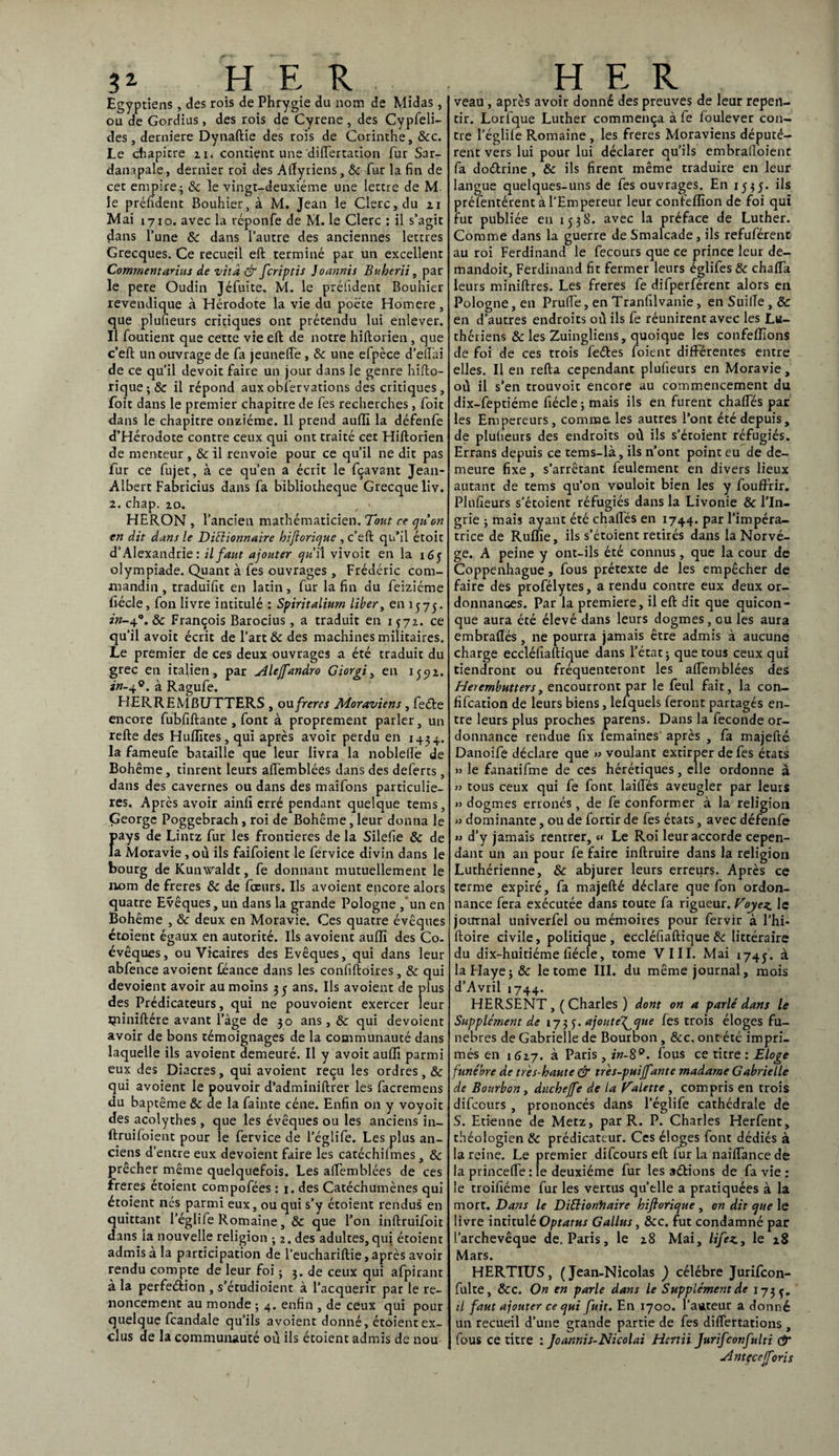 3* HER Egyptiens, des rois de Phrygie du nom de Midas, ou de Gordius, des rois de Cyrene, des Cypfeli- des, derniere Dynaftie des rois de Corinthe, &c. Le chapitre n. contient une diflertation fur Sar- danapale, dernier roi des Aftyriens, 8c fur la fin de cet empire - 8c le vingt-deuxième une lettre de M. le préfîdent Bouhier, à M. Jean le Clerc, du 21 Mai 17x0. avec la réponfe de M. le Clerc : il s’agit çtans l’une 8c dans l’autre des anciennes lettres Grecques. Ce recueil eft terminé par un excellent Commentante de vilà & fcriptis Joannis Buherii, par le pere Oudin Jéfuite. M. le prélident Bouhier revendique à Hérodote la vie du poète Homere, que plusieurs critiques ont prétendu lui enlever. Il foutient que cette vie eft de notre hiftorien, que c’eft un ouvrage de fa jeunefle , 8c une efpèce d’eft’ai de ce qu’il devoir faire un jour dans le genre hifto- rique-,& il répond auxobfervations des critiques, foit dans le premier chapitre de fes recherches, foit dans le chapitre onzième. Il prend auffi la défenfe d’Hérodote contre ceux qui ont traité cet Hiftorien de menteur , 8c il renvoie pour ce qu’il ne dit pas fur ce fujet, à ce qu’en a écrit le fçavant Jean- Albert Fabricius dans fa bibliothèque Grecque liv. 2. chap. 20. , v HERON , l’ancien mathématicien. Tout ce quon en dit dans le Diélionnaire hiftorique , c’eft qu’il étoit d’Alexandrie: il faut ajouter qu il vivoit en la 165 olympiade. Quant à fes ouvrages , Frédéric com- mandin, traduifit en latin, fur la fin du feiziéme fiécle, fon livre intitulé : Spiritaliurn liber, en 1575. in-4°. & François Barocius, a traduit en 1572. ce qu’il avoir écrit de l’art & des machines militaires. Le premier de ces deux ouvrages a été traduit du grec en italien, par Alejfandro Giorgi, en 155)2. in-40. à Ragufe. HERREMBUTTERS , ou freres Moraviens , feéte encore fubfiftante , font à proprement parler, un refte des Huilites, qui après avoir perdu en 1434. la fameufe bataille que leur livra la noblefté de Bohême, tinrent leurs aftemblées dans des deferts, dans des cavernes ou dans des maifons particuliè¬ res. Après avoir ainfi erré pendant quelque tems, George Poggebrach, roi de Bohême, leur donna le ns de Lintz fur les frontières de la Silefie 8c de loravie ,où ils faifoient le fervice divin dans le bourg de Kunwaldt, fe donnant mutuellement le nom de freres 8c de fceurs. Ils avoient encore alors quatre Evêques, un dans la grande Pologne , un en Bohême , 8c deux en Moravie. Ces quatre évêques étoient égaux en autorité. Ils avoient aulïï des Co¬ évêques, ou Vicaires des Evêques, qui dans leur abfence avoient féance dans les confiftoires, 8c qui dévoient avoir au moins 35 ans. Ils avoient de plus des Prédicateurs, qui ne pouvoient exercer leur îpiniftére avant l’âge de 30 ans, 8c qui dévoient avoir de bons témoignages de la communauté dans laquelle ils avoient demeuré. Il y avoit auffi parmi eux des Diacres, qui avoient reçu les ordres, 8c qui avoient le pouvoir d’adminiftrer les facremens du baptême 8c de la fainte cène. Enfin on y voyoit des acolythes, que les évêques ou les anciens in- ftruifoient pour le fervice de l’églife. Les plus an¬ ciens d’entre eux dévoient faire les catéchilmes , 8c prêcher même quelquefois. Les aftemblées de ces freres étoient compofées : 1. des Catéchumènes qui étoient nés parmi eux, ou qui s’y étoient rendus en quittant l’églife Romaine, 8c que l’on inftruifoit dans la nouvelle religion ; 2. des adultes, qui étoient admis à la participation de l’euchariftie, après avoir rendu compte de leur foi 5 3. de ceux qui afpirant à la perfection , s’étudioient à l’acquérir par le re¬ noncement au monde ; 4. enfin , de ceux qui pour quelque fcandale qu’ils avoient donné, étoient ex¬ clus de la communauté où ils étoient admis de nou HER veau, après avoir donné des preuves de leur repen¬ tir. Lorfque Luther commença à fe foulever con¬ tre l’églife Romaine , les freres Moraviens députè¬ rent vers lui pour lui déclarer qu’ils embraftoient fa doétrine , 8c ils firent même traduire en leur langue quelques-uns de fes ouvrages. En 1535. ils préfentérent à l’Empereur leur confefïïon de foi qui fut publiée en 1538. avec la préface de Luther. Comme dans la guerre de Smalcade , ils refuférent au roi Ferdinand le fecours que ce prince leur de- mandoit, Ferdinand fit fermer leurs églifes 8c chafla leurs miniftres. Les freres fe difperférent alors en Pologne, en Prude, en Tranfilvanie, en SuilTe , & en d’autres endroits où ils fe réunirent avec les Lu¬ thériens 8c les Zuingliens, quoique les confeiïîons de foi de ces trois feCtes foient différentes entre elles. Il en refta cependant plufieurs en Moravie, où il s’en trouvoit encore au commencement du dix-feptiéme fiécle j mais ils en furent chaftes par les Empereurs , comme les autres l’ont été depuis, de plufieurs des endroits où ils s’étoient réfugiés. Errans depuis ce tems-là, ils n’ont point eu de de¬ meure fixe , s’arrêtant feulement en divers lieux autant de tems qu’on vouloit bien les y fouffrir. Plufieurs s’étoient réfugiés dans la Livonie 8c l’In- grie j mais ayant été chaftes en 1744. par l’impéra¬ trice de Ruffie, ils s’étoient retirés dans la Norvè¬ ge. A peine y ont-ils été connus , que la cour de Coppenhague, fous prétexte de les empêcher de faire des profélytes, a rendu contre eux deux or¬ donnances. Par la première, il eft dit que quicon¬ que aura été élevé dans leurs dogmes, ou les aura embraflés , ne pourra jamais être admis à aucune charge eccléfiaftique dans l’état 3 que tous ceux qui tiendront ou fréquenteront les aftemblées des Herembutters, encourront par le feul fait, la con- fifcation de leurs biens, lefquels feront partagés en¬ tre leurs plus proches parens. Dans la fécondé or¬ donnance rendue fix iemaines après , fa majefté Danoife déclare que » voulant extirper de fes états » le fanatifme de ces hérétiques, elle ordonne à » tous ceux qui fe font laiftés aveugler par leurs » dogmes erronés, de fe conformer à la religion » dominante, ou de fortir de fes états, avec défenfe » d’y jamais rentrer, <« Le Roi leur accorde cepen¬ dant un an pour fe faire inftruire dans la religion Luthérienne, & abjurer leurs erreurs. Après ce terme expiré, fa majefté déclare que fon ordon¬ nance fera exécutée dans toute fa rigueur. Voyez le journal univerfel ou mémoires pour fervir à l’hi* ftoire civile, politique, eccléfiaftique 8c littéraire du dix-huitiéme fiécle, tome VIII. Mai 1745. à la Haye }& le tome III. du même journal, mois d’Avril 1744. HERSENT ,( Charles ) dont on a parlé dans le Supplément de 173 5. ajout e^que fes trois éloges fu¬ nèbres de Gabrielle de Bourbon, 8cc. ont été impri¬ més en 1627. à Paris , in-8°. fous ce titre : Eloge funèbre de très-haute & très-puijfante madame Gabrielle de Bourbon y duchejfe de la Valette, compris en trois difccurs , prononcés dans l’églife cathédrale de S. Etienne de Metz, par R. P. Charles Herfent, théologien 8c prédicateur. Ces éloges font dédiés à la reine. Le premier difcours eft fur la naiflance de la princefte : le deuxième fur les aéHons de fa vie : le troifiéme fur les vertus quelle a pratiquées à la mort. Dans le DiElionhaire hiftorique , on dit que le livre intitulé Optatus Gallus, &c. fut condamné par l’archevêque de. Paris, le 28 Mai, lifez, le 28 Mars. HERTIUS, (Jean-Nicolas ) célébré Jurifcon- fulte, &c. On en parle dans le Supplément de 1735. U faut ajouter ce qui fuit. En 1700. l'auteur a donné un recueil d’une grande partie de fes diflertations , fous ce titre : Joannis-Nicolai Hcrtii Jurifconfulti & A ntçceffni s