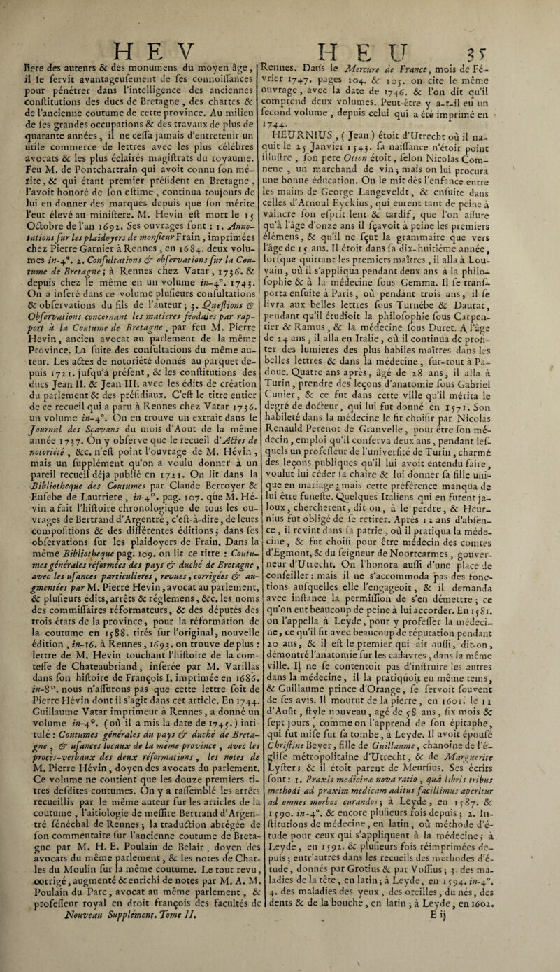 HEV Iiere des auteurs ôc des monumens du moyen âge, il le fervit avantageufement de Tes connoiflances pour pénétrer dans l’intelligence des anciennes conftitutions des ducs de Bretagne , des chartes ôc de l’ancienne coutume de cette province. Au milieu de les grandes occupations ôc des travaux de plus de quarante années , il ne cefla jamais d’entretenir un utile commerce de lettres avec les plus célébrés avocats & les plus éclairés magiftrats du royaume. Feu M. de Pontchartrain qui avoir connu Ion mé¬ rite, & qui étant premier préfident en Bretagne, l’avoit honoré de Ton eftime , continua toujours de hii en donner des marques depuis que Ton mérite l’eut élevé au minillere. M. Hevin eft mort le 15 Oétobre de l’an 1691. Ses ouvrages font : j. Anno¬ tations fur les plaidoyers de rnonfieur Frain , imprimées chez Pierre Garnier à Rennes , en 1684. deux volu¬ mes in-4q. 2. Confultations & obfervationsfur la Cou¬ tume de Bretagne j à Rennes chez Vatar, 173 6. ôc depuis chez le même en un volume in-40. 1743. On a inféré dans ce volume plufieurs confultations ôc obfervations du fils de l’auteur-, 3. Que fions & Obfervations concernant les matières féodales par rap¬ port a la Coutume de Bretagne, par feu M. Pierre Hevin, ancien avocat au parlement de la même Province. La fuite des conlultations du même au¬ teur. Les aétes de notoriété donnés au parquet de¬ puis 1721. jufqu’à préfent, ôc les conftitutions des ducs Jean II. ôc Jean III. avec les édits de création du parlement «Se des préfidiaux. C’eft le titre entier de ce recueil qui a paru à Rennes chez Vatar 1736. un volume in-40. On en trouve un extrait dans le Journal des Sçavans du mois d’Aout de la même année 1737. On y obferve que le recueil d‘Allés de notoriété , Ôcc. n’eft point l’ouvrage de M. Hévin , mais un fupplément qu’on a voulu donner à un pareil recueil déjà publié en 1721. On lit dans la Bibliothèque des Coutumes par Claude Berroyer Ôc Eufebe de Laurriere , in-40. pag. 107. que M. Hé¬ vin a fait l’hiftoire chronologique de tous les ou¬ vrages de Bertrand d’Argentré, c’eft-à-dire, de leurs compofitions ôc des différentes éditions,- dans fes obfervations fur les plaidoyers de Frain. Dans la même Bibliothèque pag. 109. on lit ce titre : Coutu¬ mes générales réformées des pays & duché de Bretagne , avec les ufances particulières, revues, corrigées & au¬ gmentées par M. Pierre Hevin,avocat au parlement, & plufieurs édits, arrêts & réglemens, ôcc. les noms des commiffaires réformateurs, Ôc des députés des trois états de la province, pour la réformation de la coutume en 1588. tirés fur l’original, nouvelle édition , in-16. à Rennes , 1693. on trouve déplus : lettre de M. Hevin touchant l’hiftoire de la com- tefte de Chateaubriand, inferée par M. Varillas dans fon hiftoire de François I. imprimée en 16S6. in-8 °. nous n’aflurons pas que cette lettre foit de Pierre Hévin dont il s’agit dans cet article. En 1744. Guillaume Vatar imprimeur à Rennes , a donné un volume in-jf. (où il a mis la date de 1745.) ^nt*“ tulé : Coutumes générales du pays dr duché de Breta¬ gne , & ufances locaux de la même province , avec les procès-verbaux des deux réformations , les notes de M. Pierre Hévin, doyen des avocats du parlement. Ce volume ne contient que les douze premiers ti¬ tres defdites coutumes. On y a raffemblé les arrêts recueillis par le même auteur fur les articles de la coutume , l’aitiologie de mefîîre Bertrand d’Argen¬ tré fénéchal de Rennes ; la traduétion abrégée de fon commentaire fur l’ancienne coutume de Breta¬ gne par M. H. E. Poulain de Belair , doyen des avocats du même parlement, & les notes de Char¬ les du Moulin fur la même coutume. Le tout revu, corrigé, augmenté & enrichi de notes par M. A. M. Poulain du Parc, avocat au même parlement, & profefleur royal en droit françois des facultés de Nouveau Supplément. Tome II. H E U . 3T Rennes. Dans le Mercure de France, mois de Fé¬ vrier 1747. Pages 104- & 105. on cite le même ouvrage, avec la date de 1746. ôc l’on dit qu’il comprend deux volumes. Peut-être y a-t-il eu un fécond volume , depuis celui qui a été imprimé en • 1744- FIEURNIUS , ( Jean) etoit d Utrecht où il na¬ quit le 25 Janvier 1543. la naiftance n’étoit point illuftre , fon pere Otton étoit, félon Nicolas Com- nene , un marchand de vin; mais on lui procura une bonne éducation. On le mit dès l’enfance entre les mains de George Langeveldr, ôc enfuite dans celles d’Arnoul Eyckius, qui eurent tant de peine à vaincre fon efprit lent ôc tardif, que l'on allure qu’à l’âge d’onze ans il fçavoit à peine les premiers élémens,& qu’il 11e fçut la grammaire que vers l’âge de 1 5 ans. Il étoit dans fa dix-huitiéme année, lorfque quittant les premiers maîtres, il alla à Lou¬ vain , où il s’appliqua pendant deux ans à la phi 1 o— fophie ôc à la médecine fous Gemma. Il fe tranf- porta enfuite à Paris, où pendant trois ans, il fe livra aux belles lettres fous Turnébe ôc Daurat, pendant qu’il étudioit la philofophie fous Carpen¬ tier ôc Ramus, ôc la médecine fous Duret. A l’âge de 24 ans, il alla en Italie, où il continua de profi¬ ter des lumières des plus habiles maîtres dans les belles lettres ôc dans la médecine , fur-tout à Pa- doue. Quatre ans apres, âgé de 28 ans, il alla à Turin, prendre des leçons d’anatomie fous Gabriel Cunier, ôc ce fut dans cette ville qu’il mérita le degré de doéleur, qui lui fut donné en 1571. Son habileté dans la médecine le fit choifir par Nicolas Renauld Perenot de Granvelle , pour être fon mé¬ decin , emploi qu’il conferva deux ans , pendant lef- quels un profefleur de l’univerfité de Turin , charmé des leçons publiques qu’il lui avoir entendu faire, voulut lui céder fa chaire &: lui donner fa fille uni¬ que en mariage^mais cette préférence manqua de lui être funefte. Quelques Italiens qui en furent ja¬ loux, cherchèrent, dit-on, à le perdre, & Heur- nius fut obligé de fe retirer. Après 1 2 ans d’abfen- ce , il revint dans fa patrie , où il pratiqua la méde¬ cine, «Se fut choifi pour être médecin des comtes d’Egmont, 8c du feigneur de Noortcarmes , gouver¬ neur d’Utrecht. On l’honora auffi d’une place de confeiller : mais il ne s’accommoda pas des tono tions aufquelles elle l’engageoit, ôc il demanda avec inftance la permilfion de s’en démettre -, ce qu’on eut beaucoup de peine à lui accorder. En 1581. on l’appella à Leyde, pour y profefler la médeci¬ ne, ce qu’il fit avec beaucoup de réputation pendant 20 ans, ôc il eft le premier qui aie auflï, dit-on, démontré l’anatomie fur les cadavres, dans la même ville. Il ne fe contentoit pas d’inftruire les aurres dans la médecine, il la pratiqùoit en même tems, Ôc Guillaume prince d’Orange, fe fervoit fouvenc de fes avis. Il mourut de la pierre , en 1601. le 11 d’Août, ftyle nouveau, âgé de 58 ans, fix mois & fept jours, comme on l’apprend de fon épitaphe, qui fut mife fur fa tombe, à Leyde; Il avoit époufé Chrifiine Beyer, fille de Guillaume, chanoinede l'é- glife métropolitaine d’Utrecht, ôc de Marguerite Lyfter; ôc il étoit parent de Meurfius. Ses écrits font: x. Praxis rnedicinœ nova ratio , quâ hbris tribus rnethodi ad praxim rnedicarn aditus facillirnus aperitur ad omnes rnorbos curandos; à Leyde, en 1^87. ôc 1590. in-40. ôc encore plufieurs fois depuis ; 2. In- ftitutions de médecine, en latin, où méthode d’é¬ tude pour ceux qui s’appliquent à la médecine,- à Leyde, en 1592. ôc plufieurs fois réimprimées de¬ puis-, entr’autres dans les recueils des méthodes d’é- rude, donnés par Grotius ôc par Voflius ; 3. des ma¬ ladies de la tête , en latin; à Leyde, en 1 ^94. in-Q. 4. des maladies des yeux , des oreilles, du nés, des dents ôc de la bouche, en latin ; à Leyde, en 1602. E ij