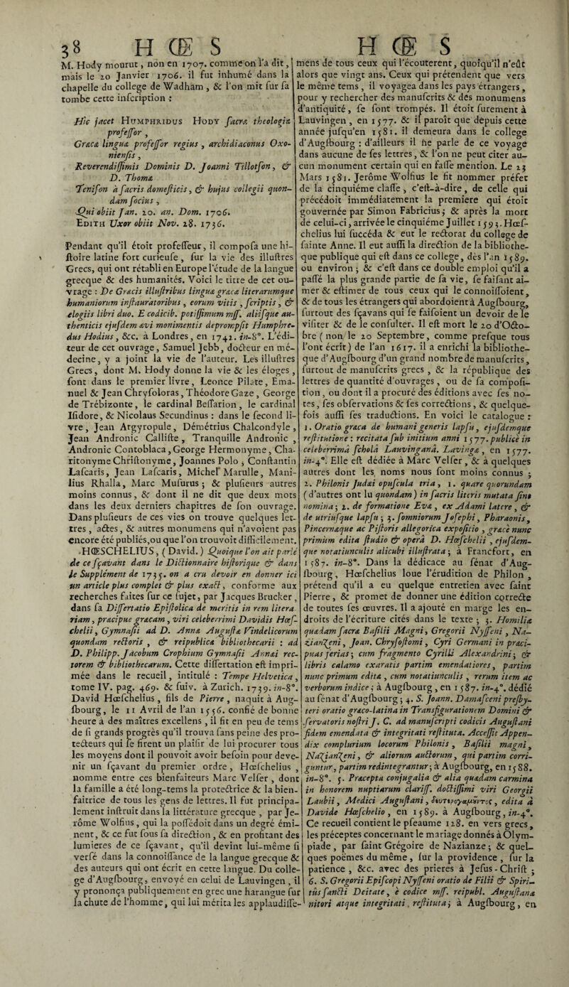 M. Hody mourut, non en 1707. comme on l’a dit, mais le 20 Janvier 1706. il fut inhume dans la chapelle du college de Wadham , & l’on mit fur fa tombe cette infeription : pile jacet Humphridus Hody facrœ theologia profejfor , Grœcœ hnguA profejfor régi us , archidiaconus Oxo- nienfis, Reverendiffîmis Dominis D. Joanni Tillotfon, & D. Thoma Ter. if on a facris domefiieis, & hujus collegii quon- dam foetus , Qui obiit Jan. 10. an. Dom. 1706> Edith Uxor obiit Nov. z$. 173 6. Pendant qu’il étoit profefteur, il ccmpofa une hi- ftoire latine fort curieufe , fur la vie des illuftres Grecs, qui ont rétabli en Europe l’étude de la langue grecque & des humanités. Voici le titre de cet ou¬ vrage : De Gracis illuflribus lingua graca literarumque humanioritm inflauratoribus , eorum vitis ,fcriptis, & elogiis Libri duo. E codicib. potiffimum mjf. aliifque au- thenticis ejufdem avi monimentis deprorr.pfit Humphre- dus Hodius, Scc. à Londres, en 1742. in-8°. L’édi¬ teur de cet ouvrage, Samuel Jebb, doffieur en mé¬ decine, y a joint la vie de l’auteur. Les illuftres Grecs, dont M. Hody donne la vie Sc les éloges font dans le premier livre, Leonce Pilate, Ema nuel Sc Jean Chryfoloras, Théodore Gaze , George de Trébizonte , le cardinal Beffarion , le cardina Ifidore, Sc Nicolaus Secundinus : dans le fécond li vre, Jean Argyropule, Démétrius Chalcondyle Jean Andronic Callifte, Tranquille Andronic Andronic Contoblaca, George Hermonyme, Cha ritonyme Chriftonyme, Joannes Polo * Conftantin JLafcaris, Jean Lafcaris, Michel'Marulle, Mani lius Rhalla, Marc Mufurus ; & plufieurs autres moins connus, Sc dont il ne dit que deux mots dans les deux derniers chapitres de fon ouvrage. Dans plusieurs de ces vies on trouve quelques let¬ tres , aétes, & autres monumens qui n’avoient pas encore été publiés,ou que l’on trouvoit difficilement. • HQESCHELIUS , ( David. ) Quoique l’on ait parlé de ce fç avant dans le Dittionnaire hijlorique & dans le Supplément de ij^.on a cru devoir en donner ici un article plus complet & plus exaFt, conforme aux recherches faites fur ce fujet, par Jacques Brucker , dans fa Dijfertatio Epiflolica de meritis in rem litera riam, pracipue gracarn , viri celebe/rirni Davidis Hœf- chelii, Gymnajîi ad D. Ann a Augufla Tindelicomrn quondam r étions , & reipublic a bibhothecarii : ad D. Pbilipp. J âcobim Crophium Gymnafii Ann Ai rec- torem & bibliothecarum. Cette diftertation cft impri¬ mée dans le recueil, intitulé : Tempe Hdvetica, tome IV. pag. 469. Sc fuiv. à Zurich. 1739. in-8°. David Hœfchelius, fils de Pierre , naquit à Aug¬ lbourg, le 11 Avril de l’an 1556. confié de bonne heure à des maîtres excellens, il fit en peu de teins mens de tous ceux qui l’écouterent, quoiqu’il n’eûc alors que vingt ans. Ceux qui prétendent que vers e même tems , il voyagea dans les pays étrangers , mur y rechercher des manuferits Sc des monumens d’antiquité, fe font trompés. Il étoit furement à Lauvingen , en 1577. & if paroît que depuis cette année jufqu’en 1581. il demeura dans le college d’Augffiourg : d’ailleurs il iie parle de ce voyage dans aucune de fes lettres, Sc l’on ne peut citer au¬ cun monument certain qui en falfe mention. Le 23 Mars 1581. Jerome Wolfius le fit nommer préfet de la cinquième claftè -, c’eft-à-dire , de celle qui précédoit immédiatement la première qui étoit gouvernée par Simon Fabriciusj & après la mort de celui-ci, arrivée le cinquième Juillet 159 3. Hceft- chelius lui fuccéda Sc eut le reétorat du college de fainte Anne. Il eut auffi la direélion de la bibliothè¬ que publique qui eft dans ce college, dès l’an 1589. ou environ ; Sc c’eft dans ce double emploi qu’il a paffé la plus grande partie de fa vie, fe faifant ai¬ mer & eftimer de tous ceux qui le connoilfoient, Sc de tous les étrangers qui abordoientà Auglbourg, iurtout des fçavans qui fe faifoient un devoir de le vifiter Sc de le confulter. Il eft mort le 20 d’O&o- bre ( non le 20 Septembre, comme prefque tous l’ont écrit) de l’an 1617. il a enrichi la bibliothè¬ que d’Auglbourg d’un grand nombre de manuferits, furtout de manuferits grecs , Sc la république des lettres de quantité d’ouvrages, ou de fa compofi- tion , ou dont il a procuré des éditions avec fes no¬ tes , fes obfervations Sc les correétions, Sc quelque¬ fois auffi fes tradu&ions. En voici le catalogue : 1. Oratio graca de humant generis lapfu, ejufdernque refritutione : récitât a fub initiurn anni 1577. publiée in ceieberrimâ feholà Lauvingand. LavingA , en 1577. in-40. Elle eft dédiée à Marc Velfer , Sc à quelques autres dont les, noms nous font moins connus j 2. Philonis Judai opufcula tria, 1. quare quorundam ( d’autres ont lu quondam) in facris literis rnutata fin$ nomina ; 1. de formatione Eva , ex Adarni latcre , gr de utriufque lapfu ; 3. fomniorum Jofephi, Pharaonis, Pincernaque ac Piftoris allegorica expojitio , grAc'e nunc primùrn édita fludio Çr opéra D. Hœfchelii , ejufdem- que notatiunculis alicubi illuftrata j à Francfort, en 1387. in-89. Dans la dédicace au fénat d’Aug¬ ffiourg , Hœfchelius loue l’érudition de Philon , prétend qu’il a eu quelque entretien avec faint Pierre, Sc promet de donner une édition cçrreéte de toutes fes œuvres. Il a ajouté en marge les en¬ droits de l’écriture cités dans le texte ; 3. Homilia quAdam facra Bafilii Jldagni, Gregorii Nyjfeni , Na¬ zi anjeni , Joan. Chryfoflomi, Cyri Gerrnani in praci- puas ferias ; curn fragmento Cyrilli Alexandrini ; gr libris calamo exaratis partim emendatiores, partira mine primum édita , cum notatiunculis , rernm item ac verborurn indice 3 à Auglbourg , en 1587. in-40. dédié au fénat d’Auglbourg ; 4. S. Joann. Damafceni prefby- teri oratio grAco-latina in Transfiguratiomrn Dornini & fervatoris nojlri J. C. ad rnanuj'cripti codicis Augujlani de fi grands progrès qu’il trouva fans peine des pro-j fidern emendata & integritati rejiituta. AcceJJit Appen- teéteurs qui le firent un plaifir de luiprocurer tous ; dix complurium locorum Philonis , Bafilii magni, les moyens dont il pouvoit avoir befoin pour deve- Nafiarijeni, & aliorum auüorurn, qui partira corri- nir un fçavant du premier ordre, Hœfchelius , guntnr, partim redintegrantur-, à Auglbourg, en ij 88. in- 8°. 5. Pracepta conjugalia & ali a quadarn carmin a in honorem nuptiarurn clarijf. dottijjimi viri Georgii Laubii, Medici Augujlani, Stuji?oyet[AévToç , édita à Davide Hcefchelio , en 1589. à Auglbourg, in-f*. Ce recueil contient le pfeaume 128. en vers grecs, les préceptes concernant le mariage donnés à Olym¬ piade , par faint Grégoire de Nazianze ; Sc quel¬ ques poèmes du même , lur la providence , fur la patience , Scc. avec des prières à Jefus-Chrift 6. S. Gregorii Epifcopi Nyffeni oratio de Filii & Spiri- nomme entre ces bienfaiteurs Marc Velfer , dont la famille a été long-tems la proteébrice Sc la bien¬ faitrice de tous les gens de lettres.il fut principa¬ lement inftruit dans la littérature grecque , par Je¬ rome Wolfius , qui la polTédoit dans un degré émi¬ nent, Sc ce fut fous fa direélion, Sc en profitant des lumières de ce fçavant, qu’il devint lui-même fi verfé dans la connoiflance de la langue grecque Sc des auteurs qui ont écrit en cette langue. Du colle¬ ge d’Auglbourg, envoyé en celui de Lauvingen , il y prononça publiquement en grec une harangue fur I tûsfantli Deitate, è codice rnff. reipubl. Auguftana