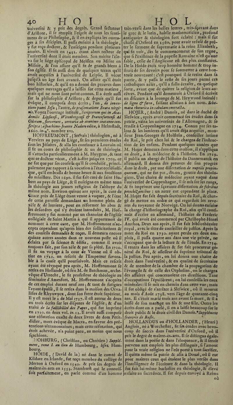 tmiverfité 8c y prit clés degrés. Grand feéfcateur d’Ariftote, il le remplir l’elprit de tous les fenti- mens de ce Philofophe, 8c il en expliqua les ouvra¬ ges à Tes difciples. Il palTa enfui te à la théologie, y fut reçu doéteur, 8c Venfeigna pendant plulieurs années. Il vivoit en 1431. étant alors redteur de I’univerfité dont il étoit membre. Son mérite l’éle¬ va fur le fiége épifcopal de Meiflen ou Mifne en Mifnie, 8c l’on allure qu’il fit de grands biens à fon églife. Il fit aullï don de quelques terres qu’il avoit acquifes a l’université de Leipfic. Il vécut jufqu’à un âge fort avancé. On allure qu’il étoit bon hiftorien, 8c qu’il en a donné des preuves dans quelques ouvrages qu’il a laides fur cette matière , mais qui ne nous font point connus. Il a écrit aulïï fur la philofophie d’Ariftote ; 8c depuis qu’il fut évêque, il compofa deux écrits-, l’un, de inven- tione pueri Jefu ; l’autre, de prœfentatione Beat A virgi- nis.Yoyez l’ouvrage intitulé, Scriptorum qui in Aca- demiis Lïpfienfi, Witenbergcnjî & Prancofurtenfi Ad Oderam , floruerunt, centuria ab anonirno coœtaneo con- fcripta : àjoachimo- Joanne Nadero édita, à Helmftadt, 1660. in-+°. nombre xvi. HOFFREUMONT , ( Servais ) théologien, né à Verviers au pays de Liège,fit fes premières études fous les Jéfuites , 8c alla les continuer à Louvain où il fit un cours de philofophie & un de théologie. Il s’attacha particulièrement à M. Huygens , 8c tant que ce doéfeur vécut, c’eft-à-dire jufqu’en 1702. ce ne fut que par fes confeils qu’il fe conduifit, princi¬ palement par rapport à fa vocation à l’état eccléfiafti. que, qu’il etnbrada de bonne heure 8c aux fondions du miniftere. Dès 1690. il fut fait curé de faint Hu¬ bert au pays de Liège, 8c il enfeigna en même tems la théologie aux jeunes religieux de l’abbaye du même nom. Environ quinze ans après , la cure de Crace près de Liège étant venue à vaquer, & l’état de cette paroifte demandant un homme plein de zèle 8c de lumière, pour en réformer les abus 8c les defordres qui s’y étoient introduits, M. Hof- freumont y fut nommé par un chanoine de l’églife collégiale de Saint Martin à qui il appartenoit de nommer à cette cure, que M. Hoffreumont n’ac¬ cepta cependant qu’après bien des follicitations 8c des confeils demandés 8c reçus. Il demeura encore quinze autres années dans ce nouveau pofte où il éclaira par fa fcience 8c édifia, comme il avoit toujours fait, par fon zèle 8c par fa piété. En 1720. il fit un voyage à la cour de Vienne où il ob¬ tint en 1721. un tefcrit de l’Empereur favora¬ ble à la caufe qu’il pourfuivoit. Mais ce refcrit ayant été révoqué peu après, M. Hoffreumont fe retira en Hollande, où feu M. de Barchman, arche¬ vêque d’Utrecht, le fit profedeur de théologie au féminaire d’Amesfort. M. Hoffreumont s’acquita de cet emploi durant neuf ans ; & tant de fatigues l’ayant épuifé, il fe retira dans la maifon des Orva- liftes de RhynwycK , dont fon frere étoit fupérieur. Il y eft mort le 2 de Mai 1737. il eft auteur de deux ou trois écrits fur les difputes de l’églife; & d’un traité de la faillibilité des Papes, qui fut imprimé en 1720. en deux vol. in. 12.Il avoit audi compofé une réfutation exaéte de deux livres de dom Petit- didier, mort évêque de Macra, en faveur des pré¬ tentions ultramontaines ; mais cette réfutation, qui étoit achevée , n’a point paru, au moins que nous fçachions. ADHBURG, (Chriftian, ou Chrétien ) Supple'- ment y tome 1. au lieu de Hum bourg , lifez. Ham¬ bourg. HOIDE, ( David de la) né dans le comté de Kildare en Irlande, fut reçu membre du collège de Merton a Oxford en 1549. 8c prit fes degrés de maître-ès-arts en 1553. Stamhurft qui le connoif- foit parfaitement, en parle comme d’un homme très-verfé dans les belles lettres, tres-fçavant dans le grec 8c le latin , habile mathématicien , profond antiquaire 8c théologien fort éclairé : mais il fut chaffé d’Oxford en 1560. pour avoir refufé de prê¬ ter le ferment de fuprematie à la reine Elizabeth , qui fit voir, dès le commencement de fon régné, que fi l’exiftence de la papefte Romaine n’eft qu’une fable, celle de l’Anglicane eft des plus conftatées. De la Hoide étoit trop honnête homme 8c trop ii*- ftruit de fes devoirs pour fe foumettre à cette hon- teufe nouveauté: c’eft pourquoi il fè retira dans fa patrie, 8c y pafta le refte de fes jours parmi ces catholiques zélés , qu’il a fallu écrafer, en quelque forte, avant que de quitter la religion de leurs an¬ cêtres. Pendant qu’il demeuroit à Oxford il écrivit un difcours à la louange de M. Hey wood intitulé : de ligno & fœno, faifant allufion à fon nom. Scbe- mata rhetorica in tabulam contraria, HOJER, (André) Danois, né dans le duché de SlefwicK , après avoir commencé fes études dans fa patrie , vifita les univerfités de l’Allemagne, 8c fe rendit à Coppenhague en 1714. Connu par fes ta- lens 8c les lumières qu’il avoit déjà acquifes, moiv- fieur Jean-Georges de Holftein , confeiller intime du Roi, le prit chez lui 8c le chargea de l’inftruc- tion de fes enfans. Pendant quelques années que M. Hojer demeura dans cette maifon, il s’appliqua au droit, à la médecine & à l’hiftoire. En 1719. il publia un abrégé de l’hiftoire du Dannemarck en allemand. Il donna des preuves de fon progrès dans le droit, par une diftertation de nuptiis propin- quorum , qui ne fut pas , dit-on , goûtée des théolo¬ giens. Une chaire de médecine ayant vaqué dans î’univerfité de Coppenhague, il fe mit fur les rangs, 8c fit imprimer une fçavante diftertation de febribus petechi\antibus : un autre eut cependant la place. M. Hojer fut fait depuis fecrétaire du Roi, 8c char¬ gé de mettre en ordre ce qui regardoit les reve¬ nus du royaume de Norvège. On lui donna enfuire la charge d’hiftoriographe du Roi, afin qu’il conti¬ nuât d’écrire en allemand, l’hiftoire de Frédéric IV. qui avoit été commencé par Chriftophe-Henri Amthot. Deux ans après, il fut fait bibliothécaire royal, avec le titre de confeiller de juftice. Après la mort du Roi en 1730. ayant perdu ces deux em¬ plois , il pafta quatre ans dans une vie privée, ne s’occupant que de la leéture 8c de l’étude. En 1734. il rentra dans les affaires 8c fut fait procureur gé¬ néral du Roi, 8c aftefteur du fuprême tribunal de la juftice. Peu après, on lui donna une chaire de droit dans l’univerfité ; 8c en qualité de fecrétaire 8c de membre de la chambre de la propagation de l’évangile & de celle des Orphelins , on le chargea des affaires qui concernoient ces diredHons. Tant d’occupations l’épuiférent ; on lui confeilla les eaux minérales : il fe mit en chemin dans cette vue ; mais il fut obligé de s’arrêter à SlefwicK , où il mourut au mois d’Août 1738. vers l’âge de quarante-cinq ans. Il s’étoit marié trois ans avant fa mort, 8c il a laifte de fon marfege un fils 8c une fille. Outre les écrits dont on a parlé, il en a laifte beaucoup fur le droit public 8c le droit civil des Danois.* Supplément françojs de Bafle. HO.LLANDUS ou d’HOLLANDER , (Henri) Anglois, né à Worchefter, fit fes études avec beau¬ coup de fuccès dans l’univerfité d’Oxford, où il prit le degré de maître-ès-arts. Il fe diftingua égale¬ ment dans la poëfie 8c dans l’éloquence , 8c il feroic parvenu aux emplois les plus diftingués,fi l’amour pour la vraie religion ne l’eût porté à tout facrifier. Il quitta même fa patrie 8c alla à Douai, où il eue pour maîtres ceux qui étoient le plus verfés dans l’intelligence de l’écriture 8c dans la théologie. Il fut fait lui-même bachelier en théologie,& élevé enfuiteau facerdoce.il fut depuis envoyé à Reims où