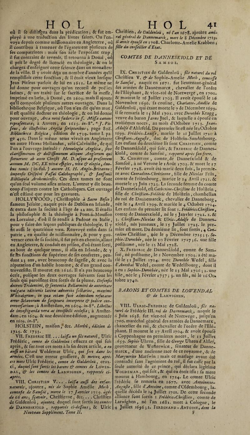 ..HO L où il Te ùiftiiigua dans la prédication 3 8c Fut em¬ ployé à une traduétion des livres faints. On l’en¬ voya depuis comme miffionnaire en Angleterre , où il contribua à ramener de l’égarement plulieurs de fes compatriotes : mais Ton zèle l’expofant trop , il fut contraint de revenir. Il retourna à Douai , où il prit le degré de licencié en théologie, & on le chargea d’enfeigner cette fcience dans un monaftere de la ville. Il y avoir déjà un nombre d’années qu’il rempliftoit cette fonétiort, 8c il étoit vieux lorfque Jean Pitfeus parloir de lui en 1611. Le même ne lui donne pour ouvrages qu’un recueil de poéfies latines, & un traité fur le facrificâ de la melfe, imprimé en latin, à Douai , en 1609* mais il ajoute qu’il compofoit plulieurs autres ouvrages. Dans la bibliothèque Belgique, où l’on n’en dit qu’un mot, il eft qualifié doéteur en théologie , & on lui donne pour ouvrage, Area novi fœdens in ff.Mijfa canone reprafentata-, à Anvers, en 1615. in-8°. * J. Pit- feus, de illuftribus Anglia fcriptoribus s page 80S. Bibliotheca Belgica , édition de 1739. tome L pa¬ ge 4jo. Dans le même tems vivoit en Angleterre un autre Henri Hollandus, zélé Calvinifte, de qui l’on a l’ouvrage intitulé : Heroologia Anglica , fwe clarijfimorum & dottiffimorum aliquot Anglorum qui floruerunt ab anno Chrifii M. D. ufque ad prœfentem annum Ai. DC. XX. viva effigies, vit a & elogia, duo- bus tomis ( in-fol. ) autore H. H. Anglo-Britanno : irnpenfis Cr if pi ni Paff<ti Calchographi, & Janffonii BibliopoU Arnhemienfis. Ces deux tomes ne font qu’un feul volume alliez mince. L’auteur y dit beau¬ coup d’injures contre les Catholiques. Cet ouvrage n’eft eftimé que pour les gravures* HOLLYWOOD, ( Chriftophle à Sacra Bofco) fameux Jéfuite , naquit près de Dublin en Irlande, & entra dans la fociété à l’âge de 22 ans. Il étudia la philofophie 8c la théologie à Pont-à-MoulTon en Lorraine, d’où il fe rendit à Padoue en Italie, pour y faire des leçons publiques de théologie. Il y fîtaulîi le quatrième vœu. Renvoyé enfin dans la patrie , en qualité de millionnaire, 8c pour y gou¬ verner ceux de fa fociété, il fut pris en chemin,allant en Angleterre, & conduit en prifon, d’où étant forti, au bout de quelque tems, il alla en Irlande, 8c y fit fes fondions de fupérieur de fes confrères, pen¬ dant z 3 ans , avec beaucoup de fagelfe , & avec la réputation d’un habile homme , 8c d’un grand con- troverfifte. Il mourut en 162.6. Il n’a pas beaucoup écrit, puifque les deux ouvrages fuivants font les feuls qui paroillent être fôrtis de fa plume. Defenjîo decreti Tridentini, & fententia Bellarmini de autoritate vulgatA editionis latin a adversus fclarios , maxime Whitakçrum 3 in qua etiam fuse admodum refutatur error Selavorum de fcriptura interprète & judice con- troverfariurn-fz. Amfterdam,en 1604* in-8°. Libellas de invefiiganda vera ac invif bili ecclefa -, à Amfter¬ dam , en 1604. & une deuxième édition, augmentée en 1610. in-8. y HOLSTEIN, maifon * &c. Morêri, édition de 17Z5. & 1753. VIL Frédéric III.... laiffa un fils naturel, Ulric Frédéric , comte de Guldenloû : effacez ce qui fuit après, 8c fur-tout ces mots à la fin decet article, a eu aujji un bâtard Woldemar Ulric, qui fert dans les armées. C’eft une erreur groiïiere, & mettez après ces mots Ulric Frédéric , comte de Guldenloû , ceux- ci , duquel font fortis les barons & comtes de Lowen- dal, & les comtes de LarWighen , rapportés ci- après. VIII. Christien V. .. . laiffa auffi des enfans naturels, ajoutez, nés de Sophie Amélie Moth , eorntefie de Samfoë, morte le 17 Janvier 171 9. âgée de 66 ans3 fçavoir, Chriftierne , 8cc. . . . Chriftien deGuldenloü, ajoutez duquel font fortis les comtes de Danneskiold , rapportés ci-de/fous-, 8c Ulric Nouveau Supplément. Tome II. H O L 4t Chriftien 3 de Guldenloû , né l’an 167$. ajoutez ami- J ral general de Dannemarckmort le 8 Décembre 17190 il avait époufé en 1708. Charlotte-Amelie Krabben $ fille du confciller d’Etat. COMTES DE DANNESKIOLD ET DE S A M S O E; IX. Christien de Guldenloû , fils naturel du roi Chriftien V. & de Sophie-Amelie Moth , comteffè le Samfoë, naquit en 1671. fut lieutenant-général des armées de DannèmarcK , chevalier de l’ordre de l’Eléphant, 8c Vice-roi de Nortwerge , en 1700; 8c mourut le 16 Juillet 1703. Il avoit époufé le 16 Novembre 1 696. facoufine, Charlotte-Amélie de Guldenloû, qui étant morte le 7 de Décembre 1699. il fe remaria le 15 Mai 1701. avec Dorothée Kragg, veuve du baron Janus Juel, 8c laquelle a époufé en troifiémes noces , au mois d’üétobre 1713. Jean- Adolfe d’Ahlefeld. Du premier lit eft liée lezOétobre 1599. Frédéric-Lonife, mariée le 11 Juillet 17ZO à Chriftien-Augufiè, duc de Holftein-Sunderbourg. Les enfans du deuxième lit font Christien , comte de Danneskiold, qui fuit, 8c Frédéric de Dannes¬ kiold , comte de Samfoé, rapporté après fon frere. X. Christien, comte.de Dannefidold 8c de Samfoë, à né Verone le i Août 170a. & mort le tj Février 1718. avoit été marié deux fois, la premiè¬ re avec Conradine-Chrétienne , fille de Nicolas Friis , comte de Frifenbourg , mariée le 24 Avril 1721. & morte le 23 Juin 1723. La fécondé femme du comte de Danncfieiold, eft Cathcrine-Chrifiine de Holftein , fille de Chrijtien-Frédéric de Holftein , chambellan du roi de Dannemarck, chevalier de Danneborg, née le 14 Avril 1709. 8c mariée le 4 Oétobre 1724. Les enfans du premier lit font 1. Frédéric-Chriftien, comte de Dannesidold, né le 5 Jalivler 1722. 2. 8c 3. Chrifii an-Nicolas 8c Ulric-Adolfe de Dannes- Kiold , nés jumeaux, le 15 Juillet 1723. le pre¬ mier eft mort. Du deuxième lit, font fortis , 4 Con- radine Chriftine , née le 9 Décembre 1725; j. So¬ phie-Dorothée, née le 10 Février 1727 3 6. une fille pofthume , née le 12 Mai 1728. X. Frédéric de Danneskiold, comte de Sam¬ foë , né pofthume, le 1 Novembre 1703. a été ma¬ rié le 31 Juillet 1724. avec Dorothée Wedel, fille d’Annibal Wedel, comte de Wedelfbourg, dont il a eu 1 Sophie-Dorothée, née le 13 Mai 172632. une fille , née le 3 Février 17373 5. un fils, né le 16 Oc* tobre 1740. BARONS ET COMTES DE LOWENDAL & de Laravighen. VIII. Ulric-Frèderic de Guldenloû, fils na¬ turel de Frédéric III. roi de Dannemarckl, naquit le 6 Juin 1638. fut vice-roi de Nortwege , jufqu’en 1700. maréchal général des armées de DannemarK , chancelier du roi, 8c chevalier de l’ordre de l’Elé¬ phant. Il mourut le 17 Avril 1704. 8c avoit époufé à Coppenhague en premières noces, le 11 Juillet ,659. Sophie Uhren , fille de George Uhren d’Alfief, gouverneur de WeftenvicK , fénateur de Danne- marcK, d’une ancienne race de ce royaume, 8c de Marguerite Marfwin : mais ce mariage ayant été contraélé fans l’agrément du roi, il fut cafté par la feule autorité de ce prince, qui déclara légitime Woldemar , qui fuit, 8c qui en était ift'u : fa mere mourut à Hambourg, en 1714. Le comte Ulric Frédéric fe remaria eu 1677. avec Antoinette- Augufie , fille d’Antoine , comte d’Oldembourg , la¬ quelle décéda le 14 Juillet 1701. De cette fécondé alliance font fortis 1 Frédéric-Chriftien, comte de Larwighen, né l’an 1681. mort à Cologne, le 4 Juillet 169632. Ferdinand - Antoine, dont U F