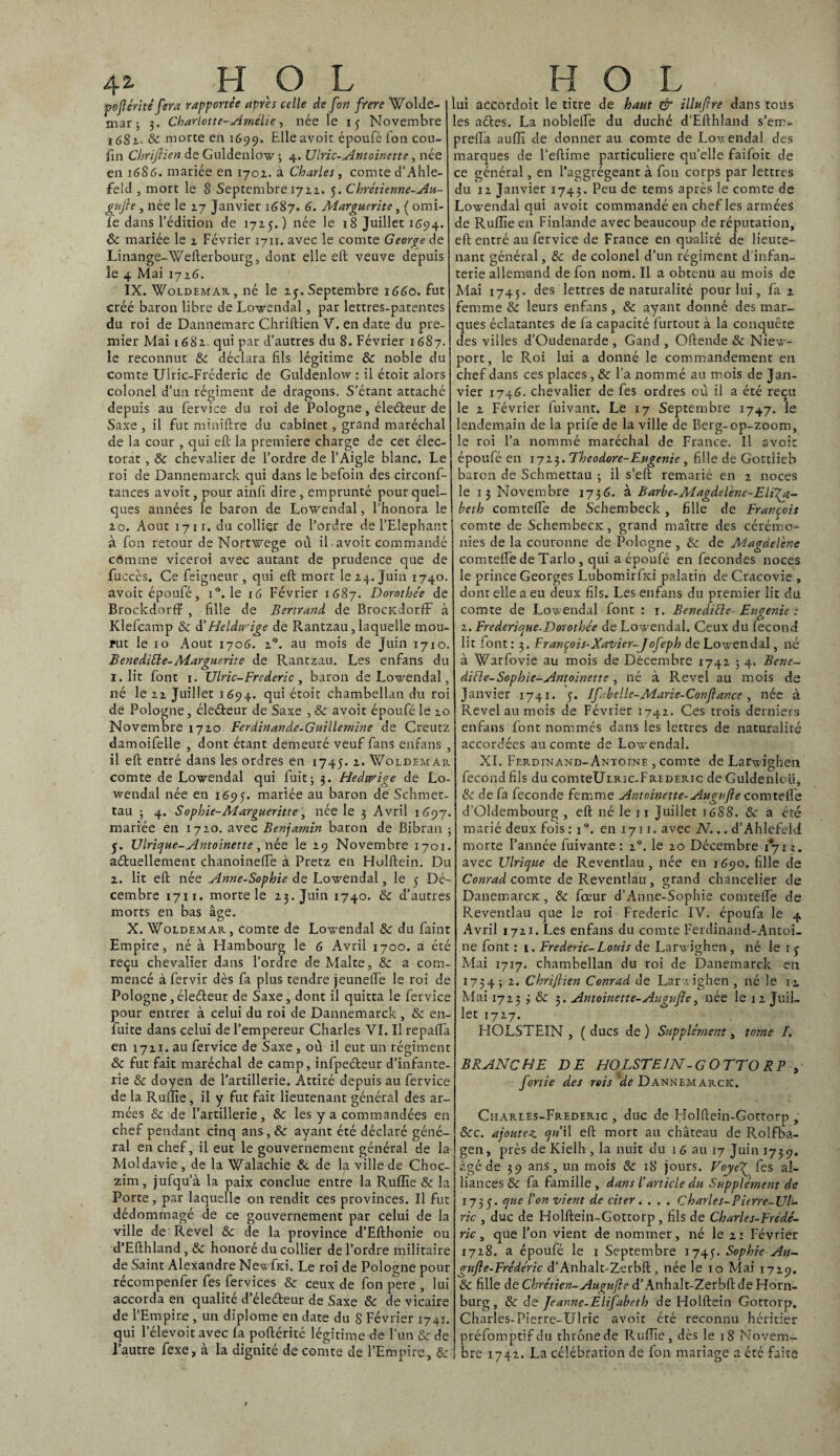 4z H O L pofiérité fera rapportée après celle de fort frere Wolde- mar; 3. Charlotte-Amélie, née le iy Novembre 1681- & morte en 1699. Elle avoit époufé Ton cou- fin Chrifiien de Guldenlow 3 4. IJlric-Antoinette, née en 1686. mariée en 1701. à Charles, comte d’Ahle- feld , mort le S Septembre 1722. 5. Chrétienne-Au¬ gufie , née le 27 Janvier 1687. 6. Marguerite, ( omi- le dans l’édition de 1715.) née le 18 Juillet 1694. 8c mariée le 2 Février 1711. avec le comte George de Linange-Wefterbourg, dont elle eft veuve depuis le 4 Mai 1726. IX. Woldemar , né le 25. Septembre 1660. fut créé baron libre de Lowendal, par lettres-patentes du roi de Dannemarc Chriftien V. en date du pre¬ mier Mai 1682. qui par d’autres du 8. Février 1687. le reconnut 8c déclara fils légitime & noble du comte Ulric-Fréderic de Guldenlow : il étoit alors colonel d’un régiment de dragons. S’étant attaché depuis au fervice du roi de Pologne, éleéteur de Saxe , il fut miniftre du cabinet, grand maréchal de la cour , qui eft la première charge de cet élec¬ torat , 8c chevalier de l’ordre de l’Aigle blanc. Le roi de Dannemarck qui dans le befoin des circonf- tances avoit, pour ainfi dire , emprunté pour quel¬ ques années le baron de Lowendal, l’honora le 2c. Août 1711. du collier de l’ordre de l’Elephant à fon retour de Nortwege où il avoit commandé cômme viceroi avec autant de prudence que de fucccs. Ce feigneur, qui eft mort le 24. Juin 1740. avoit époufé, i°. le 16 Février 1687. Dorothée de BrockdorfF , fille de Bertrand de BrocKdorff à Klefcamp & d’ Heldw'ige de Rantzau, laquelle mou¬ rut le 10 Août 1706. 20. au mois de Juin 1710. Benediéle-Marguerite de Rantzau. Les enfans du 1. lit font 1. Ulric-Frédéric , baron de Lowendal, né le 22 Juillet 1694. qui étoit chambellan du roi de Pologne, éleéfeur de Saxe , 8c avoit époufé le 20 Novembre 1720 Ferdinande-Guillemine de Creutz damoifelle , dont étant demeuré veuf fans enfans , il eft entré dans les ordres en 1745. 2. Woldemar comte de Lowendal qui fuit; 3. Hedwige de Lo- wendal née en 1695. mariée au baron de Schmet- tau ; 4. Sophie-Margueritte, née le 3 Avril 1697. mariée en 1720. avec Benjamin baron de Bibran ; 5. Ulrique-Antoinette, née le 29 Novembre 1701. actuellement chanoinefte à Pretz en Holftein. Du 2. lit eft née Anne-Sophie, de Lowendal, le y Dé¬ cembre 1711. morte le 23. Juin 1740. 8c d’autres morts en bas âge. X. Woldemar, comte de Lowendal 8c du faint Empire, né à Hambourg le 6 Avril 1700. a été reçu chevalier dans l’ordre de Malte, 8c a corn- mencé à fervir dès fa plus tendre jeunelfe le roi de Pologne , électeur de Saxe, dont il quitta le fervice pour entrer à celui du roi de Dannemarck , & en- fuite dans celui de l’empereur Charles VI. Il repafta en 1721. au fervice de Saxe , où il eut un régiment & fut fait maréchal de camp, infpeCteur d’infante¬ rie 8c doyen de l’artillerie. Attiré depuis au fervice de la Ruffie, il y fut fait lieutenant général des ar¬ mées & de l’artillerie, 8c les y a commandées en chef pendant cinq ans, 8c ayant été déclaré géné¬ ral en chef, il eut le gouvernement général de la Moldavie , de la Walachie 8c de la ville de Choc- zim, jufqu’à la paix conclue entre la Ruffie & la Porte, par laquelle on rendit ces provinces. Il fut dédommagé de ce gouvernement par celui de la ville de Revel 8c de la province d’Efthonie ou d’Efthland, 8c honoré du collier de l’ordre militaire de Saint Alexandre Newfici. Le roi de Pologne pour récompenfer fes fervices 8c ceux de fon pere , lui accorda en qualité d’éleCteur de Saxe 8c de vicaire de l’Empire , un diplôme en date du S Février 1741. qui l’élevoitavec la poftérité légitime de l’un 8c de l’autre fexe, à la dignité de comte de l’Empire, 8c H O L lui accordoit le titre de haut & illufire dans tous les aétes. La noblefte du duché d’Efthland s’em- preftà auffi de donner au comte de Lovendal des marques de l'eftime particulière qu’elle faifoit de ce général, en l’aggrégeant à fon corps par lettres du 12 Janvier 1743. Peu de tems après le comte de Lowendal qui avoit commandé en chef les armées de Ruffie en Finlande avec beaucoup de réputation, eft entré au fervice de France en qualité de lieute¬ nant général, 8c de colonel d’un régiment d infan¬ terie allemand de fon nom. Il a obtenu au mois de Mai 1745. des lettres de naturalité pour lui, fa 2 femme 8c leurs enfans, 8c ayant donné des mar¬ ques éclatantes de fa capacité furtout à la conquête des villes d’Oudenarde , Gand , Oftende 8c Niew- port, le Roi lui a donné le commandement en chef dans ces places, 8c l’a nommé au mois de Jan¬ vier 1746. chevalier de fes ordres où il a été reçu le 2 Février fuivant. Le 17 Septembre 1747. le lendemain de la priie de la ville de Berg-op-zoom, le roi l’a nommé maréchal de France. Il avoir époufé en 1723. Theodore-Eugenie , fille de Gottlieb baron de Schmettau ; il s’eft remarié en 2 noces le 13 Novembre 1736. à Barbe-Magdelène-Eli'^a- beth comtefte de Schembeck, fille de François comte de SchembecK, grand maître des cérémo¬ nies de la couronne de Pologne , 8c de Magdelène comtefte de Tarlo , qui a époufé en fécondés noces le prince Georges Lubomirfîd palatin de Cracovie , dont elle a eu deux fils. Les enfans du premier lit du comte de Lowendal font : 1. Benediéle- Eugénie : 2. Frederique-Dorothée de Lowendal. Ceux du fécond lit font : 3. François-Xavier-J ofeph de Lowendal, né à Warfovie au mois de Décembre 1742 ; 4. Bene- diéle-Sophie-Antoinette , né à Revel au mois de Janvier 1741. 5. Ifnbelle-Marie-Conftance, née à Revel au mois de Février 1742. Ces trois derniers enfans font nommés dans les lettres de naturalité accordées au comte de Lowendal. XI. Ferdinand-Antoine , comte de Larwighen fécond fils du comteUiRic-FREDERic de Guldenloift & de fa fécondé femme Antoinette-Augufie comtefte d’Oldembourg , eft né le 11 Juillet 1688. 8c a été marié deux fois : j°. en 1711. avec N... d’Ahlefeld morte l’année fuivante : 20. le 20 Décembre 1*712. avec Ulrique de Reventlau, née en 1690. fille de Conrad comte de Reventlau , çrand chancelier de DanemarcK, 8c fœur d’Anne-Sophie comtelfe de Reventlau que le roi Frédéric IV. époufa le 4. Avril 1721. Les enfans du comte Ferdinand-Antoi¬ ne font : 1. Frédéric-Louis de Larwighen , né le 1 y Mai 1717. chambellan du roi de Danemarck en 1734; 2. Chrijlien Conrad de Larwighen, né le n Mai 1723 3 8c 3. Antoinette-Augufie, née le 12 Juil¬ let 1727. HOLSTEIN , ( ducs de ) Supplément, tome /. BRANCHE DE HOLSTEIN-G OTTO RP , fortie des rois 'de Dannemarck. Charles-Frederic , duc de Holftein-Gottorp , 8cc. ajoutez. qn il eft mort au château de Rolfba- gen, près de Kielh , la nuit du 16 au 17 Juin 1739. âgé de 39 ans, un mois 8c 18 jours. Foyeffe s al¬ liances & fa famille, dans l’article du Supplément de 173 y. que l’on vient de citer. . . . Charles-Pitrre-JJl- ric , duc de Holftein-Gottorp, fils de Charles-Frédé¬ ric , que l’on vient de nommer, né le 21 Février 1728. a époufé le 1 Septembre 1745. Sophie An- gufle-Frédéric d’Anhalt-Zerbft, née le 10 Mai 1729. 8c fille de Chrétien-Augufie d’Anhalt-Zerbftde Horn- burg, 8c de Jeanne-Elifabeth de Holftein Gottorp. Charles-Pierre-Ulric avoit été reconnu héritier préfomptifdu thrônede Ruffie, dès le 18 Novem¬ bre 1742. La célébration de fon mariage a été faite