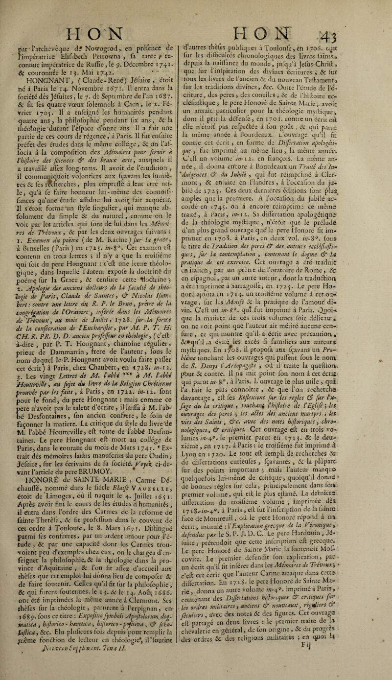 H ON Fir l’archevêque d£ Nowogrod, en préfence de impératrice Elifabech Petrowna , fa tante t re¬ connue impératrice de Ruffie , le 9. Décembre 1741. 6c couronnée le 15. Mai 1741. HONGNANT, (Claude-René) Jétuite , croit né à Paris le 14. Novembre 1671. Il entra dans la fociéfé dés Jéfuites, le 7. de Septembre de l’an 1687* 6c fit fes quatre vœux folemntis à Caen, le 2. Fé¬ vrier 1705. Il a enfeigné les humanités pendant quatre ans , la philofophie pendant fix ans, 8c la théologie durant l’efpace d’onze ans. Il a fait une partie de ces cours de régence, à Paris. Il fut enluite préfet des études dans le même collège, 8c ôn l’al- focia à la compolîtion des Mémoires pour fervir k Phifloire des Jciences & des beaux arts, auxquels il a travaillé allez long-tems. Il avoit de l’érudition , il communiquoit volontiers aux fçavans les lumiè¬ res 8c lés recherches, plus emprdîè à leur être uti¬ le, qu’à le faire honneur lui-même des connotl-- fances qu’une étude alîidue lui avoir fait acquérir. Il s’étoit forme'un ftyle fingulier, qui manque ab¬ solument du limple 8c du naturel , comme on le voit par les articles qui lont de lui dans les Mémoi¬ res de Trévoux, 8c par les deux ouvrages fuivans : 1. Examen du poème (de M. Racine )]ur la grâce, à Bruxelles (Paris) en 1723. Cet examen efl contenu en trois lettres ; il n’y a que la troiliéme qui foit du pere Hongnant : c’eft une lettre théolo¬ gique , dans laquelle l’auteur expofe la doétrinê du poème fur la Grâce , 8c cenlure cette tloétrine 3 2. apologie des anciens docteurs de la faculté de théo¬ logie de Paris y Claude de Saintes y & Nicolas Ifam- bert : contre une lettre dtt R. P. le Brun, prêtre de la congrégation de l’Oratoire } inférée dans les Mémoires de Trévoux, au mois de Juillet, 1728. fur. la forme de la confécration de t EucharifUe, par M- P• T. H. CH. R. PR. D. D. ancien profeffeur en théologie, ( c’eft à-dire, par P. T. Hongnant, chanoine régulier, prieur de Dammarrin , frere de l’auteur, fous le nom duquel le-P. Hongnant avoit voulu faire palier cet écrit) à Paris, chez Chaubert, en *728. in-12. 3. Les vingt Lettres de M. l'abbé *** a M. 6abbé JJoutteville y au fujet du livre de la Religion Chrétienne prouvée par les faits y à Paris, en 1722. in-12. font pour le fond, du pere Hongnant : mais comme ce ere n’avoit pas le talent d’écrire, il ladïa à M. i’ab- é Desfontaines, fon ancien confrère, le foin de façonner la matière. La critique du ftyle du livre ‘de M. l’abbé Houtteville, eft toute de l’abbé Desfon¬ taines. Le pere Hongnant eft mort au collège de Paris, dans le courant du mois de Mars 1745. * Ex¬ trait des mémoires latins manulcrits du pere Oudin , Jéfuite, fur les écrivains de la lociété. Toyez. ci-de- vant l’article du pere BRUMOY. HONORÉ de SAINTE MARIE , Carme Dé- •chaufle, nommé dans le liécle Blaife Vauzeilî, étoit de Limoges, où il naquit le 4. Juillet 1651. Après avoir fini le cours de les études d humanités , il dntra dans l’ordre des Carmes de la reforme de fainte Therèle, 8c fit proftflion dans le couvent de cet ordre à Touloufe, le 8. Mars 1671. Diftingué parmi fes confrères, par un ardent arriour pour l’é¬ tude , 8c par une capacité dont les Cannes trou- •voient peu d’exemples chez eux , on le chargea d\n- feigner la philofophie. Ôc la tlv-’dlogie dans la pro¬ vince d’Aquitaine , 8c l’on fit allez d’accueil aux thèfes que et t emploi lui donna lieu de compofcr 8c de faire foutenir. Celles qu’il fit fur la philofophie , & qui furent foutenues, le 13. & le 14. Aoûi; 1686. ont été imprimées la même année à Clermont. Ses thèfes fur la théologie, parurent à Perpignan, en 1689. fous ce titre : Expofitio fymboli Npojlolorum.dog- watica y hiftorico - haretica, hijlonco - pnfuiva , & fcho- laflicay Sic. Elu plufieurs fois depuis'pour remplir la jnême fonétion de leéteur en théologie*, îTfoutint JXa.vecuStqfhn.tnt. lon.e il. H O N 43 d’autres thèfes publiques àTouloule,en 1706. une fur les difficultés chronologiques des livres laints > depuis la naifl’ance du monde, jufqu’à jefus-Chrift » que fur i’infpiration des divines écritures , 8c fut* tous les livres de l’ancien 8c du nouveau Teftament, fur les traditions divines, 8cc. Outre l’étude de l’é¬ criture , des peres , des conciles , 8c de i’hiftoire ec- cléfiaftique , le pere Honoré de Sainte Marie , avoic un attrait particulier pour la théologie myftique, dont il prit la défenle, en 170 1. contre un écrit oà elle n’étoit pas refpcétée à Ion goût , 8c qui parue la même année à Bourdeaux-. L’ouvrage qu’il fie contre cet écrit , en forme de DUfertation apologéti¬ que , fut imprimé au même lieu, la même année* Ocft un volume'.;»-12. en françois. La même an¬ née , il donna cn'core à Bourdeaux un Traité des In- 'diligences & du Jubile , qui fut réimprimé à Cler- monc, 8c emuite en Flandres , à l’occaiion du ju¬ bilé de 172^. Ges deux dernieres éditions font plus, amples que la première. A l’occafion du jubilé ac¬ cordé en 1745. on a encore réimprime ce même traité, à Paris, in-iz. Sa diflertation apologétique de la théologie myftique , n’étôit que le prélude d’un plus grand ouvrage que* le pere Llonoré ht im¬ primer en 170S. à Paris, en deux vol. in-8P. loua le titre de Tradition des peres & des auteurs eccléfiafti— que s, fur la contemplation , contenant le dogme & la pratique de cet exercice. Cet ouvrage a été traduit en italien, par un prêtre de l’oratoire de Rome , 8c en elpagnol, par un autre auteur , dont la traduétion a été imprimée à Sarragolfe, en 1725. Le pere Ho¬ noré ajouta en 1714- un troiliéme volume à cet ou¬ vrage , lur les Aiotifs 8c la pratique de l’amour di¬ vin. C’eft un in-S°. qui fut imprimé à Paris. Cùkh-. que la matière de ces trois volumes foit délicate, on ne \o.t point que l’auteur ait mérité aucune cen- fure , ce qui montre qu’il-a écrit avec précaution, &*qu’il .a évite les excès fi familiers aux auteurs myltiques. En 1708. il propofa aux fçavans un Pro¬ blème touchant les ouvrages qui paftent fous le nom de S. Denys /’ Arèopagïfte , où il traite la queftion. p'our 8c contre. Il ne mit point Ion nom à cet écrit qui parut in-8°. à Paris. L’ouvrage le plus utile , qui l’a fait le plus connoitre , 8c que l’on recherche davantage, eft fes Réflexions fur Les réglés (3 fur Pu- fage de» la critique , touchant, Phifloire de l'Eglifë 3 les ouvrages des peres 3 les allés des anciens martyrs ; les vies des Saints , CTe. avec des notes hiftoriques, chro¬ nologiques , & critiques. Cet ouvrage eft en trois vo*. lûmes ïn-\*, le premier parut en 1713. 8c le deu¬ xième , en 17 17. à Paris : le troifiéme fut imprimé à Lyon eu 1 720. Le tout eft rempli de recherches 8c de dillertations curieufes , fçavantes, 8c la plûparc fur des points importans 3 mais l’auteur manquo quelquefois lui-même de critique, quoiqu’il donné • de bonnes régies fur cela, principalement dans Ion premier volume, qui eft le plus eftimé. La defniere dillertation du troifiéme volume , imprimée dès 17 1 à Paris, eft lur l’infeription de la lainte face de Montreuil, où le pere Honore répond à un écrie, intitulé :1 ' Explication grecque de la Teronique , défendue par le S. P. J* D- C. Le pere Hardouin , Jc- luice, ptétendoit que cette infeription eft gtecque.. Le pere Honoré de Sainte Marie la foutenoit Mol- covite. Le premier défendit fon explication, par- un écrit qu’il ht inférer dans les Mémoires de Trévoux; * c’eft cet écrit que l’auteur Carme attaque dans cette diflertation. En 17 1 3- le pere Honoré de Sainte Ma¬ rie , donna un autre volume -«7-4». imprimé à Paris, contenant des Differtations hiftoriques & critiques fur ■ les ordres militaires, anciens & nouveaux, réguliers & feeuhers, avec des notes Ôc des figures. Cet ouvrage eft partagé en deux livres : le premier traite de la chevalerie en général, de Ion origine , ôc du progrès