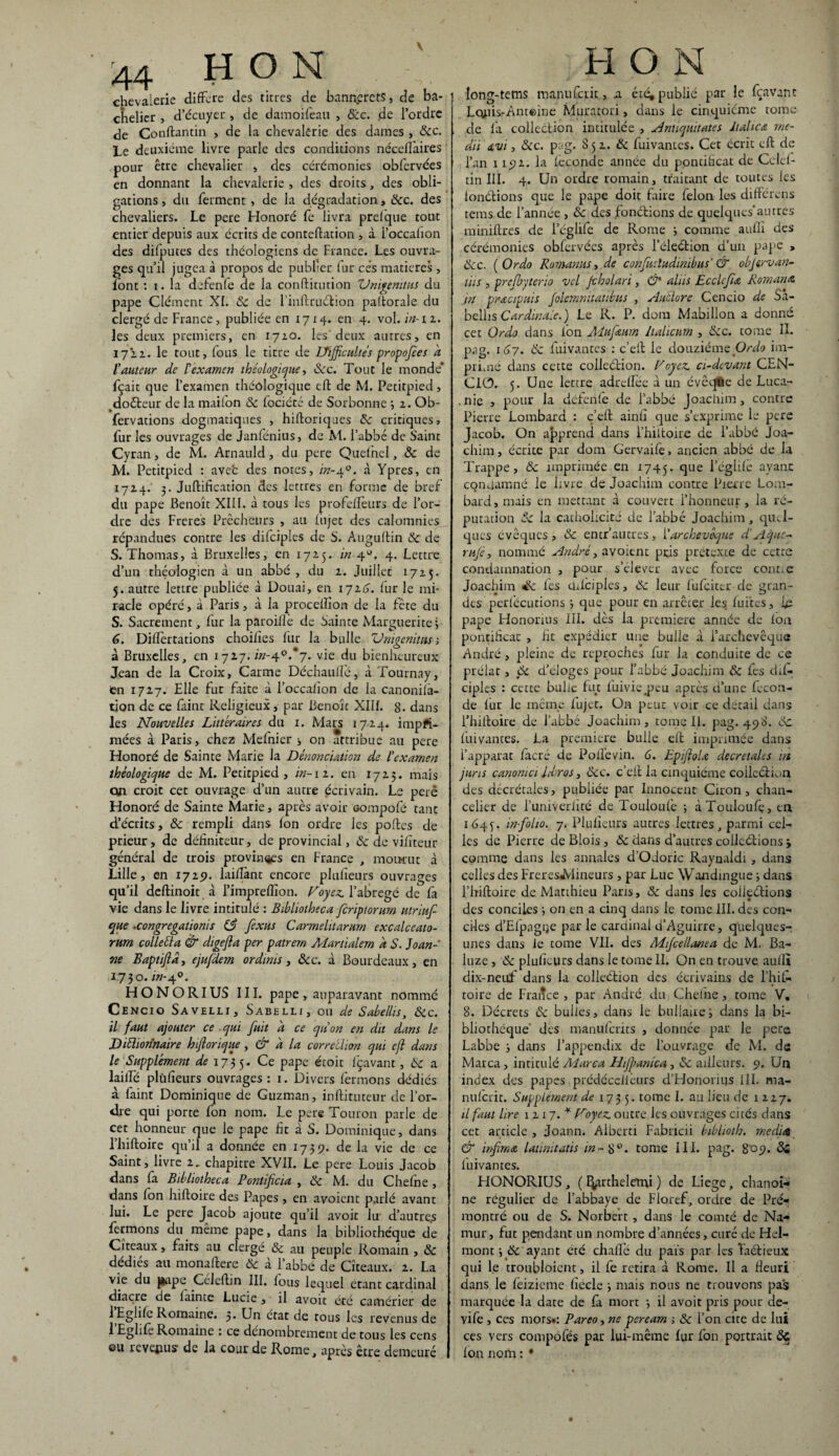 44 H O N chevaierie différé des titres de bannercts, de ba¬ chelier , d’écuyer , de damoifeau , Ôcc. de l’ordre de Couftantin , de la chevalerie des dames , 8cc. Le deuxième livre parle des conditions néceffaires pour être chevalier , des cérémonies obfervées en donnant la chevalerie , des droits, des obli¬ gations , du ferment , de la dégradation, ôcc. des chevaliers. Le pere Honoré fe livra prefque tout entier depuis aux écrits de conreftation , à l’occahon des difputes des théologiens de France. Les ouvra¬ ges qu’il jugea à propos de publier fur cés matières , font : 1. la defenfe de la conftitution Unigenitus du pape Clément XI. 8c de l’inftruction paltorale du clergé de France , publiée en 1714. en 4. vol .in-11. les deux premiers, en 1710. les'deux autres, en 1721. le tout, fous le titre de Uijfcultes propofees a l'auteur de l'examen ihéologique, 8cc. Tout le monde' fçait que l’examen théôlogique eft de M. Petitpied, doéteur de la mailon & fociété de Sorbonne ; 2. Ob- • fervations dogmatiques , hiftoriques 8c critiques, fur les ouvrages de Janfénius, de M. l’abbé de Saint Cyran, de M. Arnauld, du pere Quelnel, 8c de M. Petitpied : avefc des notes, in-40. à Ypres, en 1724. 3. Juftification des lettres en forme de bref du pape Benoît XIII. à tous les profelfeurs de l’or¬ dre des Freres Prêcheurs , au fujet des calomnies répandues contre les difciples de S. Auguftin 8c de S. Thomas, à Bruxelles, en 1715. in 4U. 4. Lettre d’un théologien à un abbé, du 2. Juillet 1725. 5. autre lettre publiée à Douai, en 1724. fur le mi¬ racle opéré, à Paris, à la procelîion de la fête du 5. Sacrement, fur la paroiflè de Sainte Marguerite 3 6. Diftèrtations choilies fur la bulle Unigenitus ; à Bruxelles, en 1727./«-40.*7. vie du bienheureux Jean de la Croix, Carme Déchaulïé, à Tournay, fen 1727. Elle fut faite à l’occalîon de la canonilà- tion de ce faint Religieux , par Benoît XIII. 8- dans les Nouvelles Littéraires du 1. Mars 1724. impri¬ mées à Paris, chez Mefnier * on attribue au pere Honoré de Sainte Marie la Dénonciation de l'examen théologique de M. Petitpied , in-i 2. en 1723. mais on croit cet ouvrage d’un autre écrivain. Le peré Honoré de Sainte Marie, après avoir Gompofé tant d’écrits, 8c rempli dans Ion ordre les portes de prieur, de définiteur, de provincial, 8c de vilîteur général de trois provin<*es en France , momut à Lille, en 172p. lairtànt encore plulîeurs ouvrages qu’il deftinoit à l’imprertîon. Foyez, l’abrégé de fa vie dans le livre intitulé : Bibliotheca feriptorum utriuf que .congregationis 83 fexùs Carmelttarum excalccato- rum colletta & digejla per patrern Aï art idem a S. Joan- w Baptifld, ejufdem ordmts, ôcc. à Bourdeaux, en 1730. in-y0. HONORIUS III. pape , auparavant nommé Cencio Savelli, Sabelli, ou de Sabellis, Ôic. il faut ajouter ce qui fuit à ce qu'on en dit dans le Diélionnaire hiftorique, & à la correilion qui cfl dans le Supplément de 1735. Ce PaPc étoit fçavant, 8c a lailfé plulîeurs ouvrages : 1. Divers fermons dédiés à laint Dominique de Guzman, inftituteur de l’or¬ dre qui porte fon nom. Le pere Touron parle de cet honneur que le pape fit à S. Dominique, dans l’hiftoire qu’il a donnée en 1739. de la vie de ce Saint, livre 2. chapitre XVII. Le pere Louis Jacob dans fa Bibliotheca Pontificta , 8c M. du Chefne , dans fon hiftoire des Papes , en avoient parlé avant lui. Le pere Jacob ajoute qu’il avoit H d’autre.s fermons du même pape, dans la bibliothèque de Citeaux, faits au clergé 8c au peuple Romain , 8c dédiés au monaftere & à l’abbé de Cîteaux. 2. La vie du jiape Célertin III. fous lequel étant cardinal diacre de lainte Lucie, il avoit été camérier de 1 Eglile Romaine. 3. Un état de tous les revenus de 1 Eghlè Romaine : ce dénombrement de tous les cens ou revenus de la cour de Rome, après être demeuré H O N long-tems manuferit, a été, publié par le fçavant Lquis-Anteine Muratori, dans le cinquième tome de fa collection intitulée , Antiquitates Jtalica rne- dii <tvi, ôcc. pag. 852. & fuivantes. Cet écrit eft de l’an x 192. la leconde année du pontificat de Celel- tin III. 4. Un ordre romain, traitant de toutes les ionétions que le pape doit faire félon les différens tems de l’année , 8c des fonétions de quelques au très miniftres de l’églife de Rome 3 comme aufli des cérémonies obfervées après l’ékéfcion d’un pape , ôcc. ( Ordo Romanus, de confucludinibus' & obj&rvan- ms , prefbyterio vcl Jcholari, & aliis Ecclcfu Rom an a in pr&cipuis Jolemmtatibus , Au'clore Cencio de Sa- bellis Cardinale.) Le R. P. dora Mabillon a donné cet Ordo dans fon Alufeum halicum , ôcc. tome IL pag. 167. 8c fuivantes : c’eft le douzième Ordo im¬ primé dans cette colleétion. Voyez, ci-devant CEN¬ CIO. 5. Une lettre adrelfée à un évêqtàe de Luca- . nie , pour la déferife de l’abbé Joachim, contre Pierre Lombard : ç’eft ainfi que s’exprime le pere Jacob. On apprend dans l’hiitoire de l’abbé Joa¬ chim , écrite par dom Gervaife, ancien abbé de la Trappe, 8c imprimée en 1745. que l’églile ayant condamné le livre de Joachim contre Pierre Lom¬ bard, mais en mettant à couvert l’honneur, la ré¬ putation 5c la catholicité de l’abbé Joachim, quel¬ ques évêques , & entr’autres, Y archevêque d’Aque- rufè, nommé André, avoient puis prétexte de cette condamnation , pour s’élever avec force conne Joachim les chlciples, 8c leur fufeiter de gran¬ des perfécutions 3 que pour en arrêter les fuites, le pape Honorius III. dès la première année de ion pontificat , fit expédier une bulle à l’archevêque André, pleine de reproches fur la conduite de ce prélat, 8c d’eioges pour l’abbé Joachim 8c fes dis¬ ciples : cette bulle fut fuivie^peu après d’une fécon¬ dé lur le même fujet. On peut voir ce détail dans l’hiftoire de l’abbé Joachim, tome II. pag. 498. 8c fuivantes. La première bulle eft imprimée dans l’apparat lacté de Poilevin. 6. Epiftolœ décrétales ut juns canonici libros, ôcc. c’eftla cinquième colleétion des décrétales, publiée par Innocent Ciron, chan¬ celier de Funiveriité de Touloufe 3 àTouloufç, en 1645-. in-folio. 7. Plulîeurs autres lettres, parmi cel¬ les de Pierre de Blois , 8c dans d’autres colleélions 3 comme dans les annales d’OJoric Raynaldi, dans celles des Freres*Mineurs , par Luc Wandingue 3 dans l’hiftoire de Matthieu Paris, 8c dans les colleélions • des conciles 3 on en a cinq dans le tome III. des con¬ ciles d’Elpagqe par le cardinal d’Aguirre, quelques- unes dans le tome VII. des Mifcellanea de M. Ba¬ luze , 8c plulîeurs dans le tome IL On en trouve auilî dix-neuf dans la colleétion des écrivains de l’hil- toire de France , par André du Chefne, tome V, 8. Décrets 8c bulles, dans le bifilaire; dans la bi¬ bliothèque' des manuferits , donnée par le pere Labbe 3 dans l’appendix de l’ouvrage de M. de Marca , intitulé Aiarea Hijpanica, 8c ailleurs. 9. Un index des papes prédécclièurs d’Honomis 111. ma- nulcrit. Supplément de 173 5. tome I. au lieu de 1227. il faut lire 1117.* Voyez, outre les ouvrages cités dans cet article , Joann. Alberti Fabricii biblioth. media & infrna latinitatis in- 8°. tome III. pag. 809. 8i luivantes. HONORIUS , ( fyuthelemi ) de Liege, chanoi¬ ne régulier de l’abbaye de Floref, ordre de Pré¬ montré ou de S. Norbert , dans le comté de Na- mur, fut pendant un nombre d’années, curé de Hel- rnont 3 8c ayant été challè du pais par les Taétieux qui le troubloient, il fe retira à Rome. Il a Fleuri dans le feizieme fiecle 3 mais nous ne trouvons pas marquée la date de la mort 3 il avoit pris pour de- vife , ces mors»: Pareo, ne peream ; 8c l’on cite de lui ces vers conxpofés par lui-même Fur fon portrait éc Ion nom : •