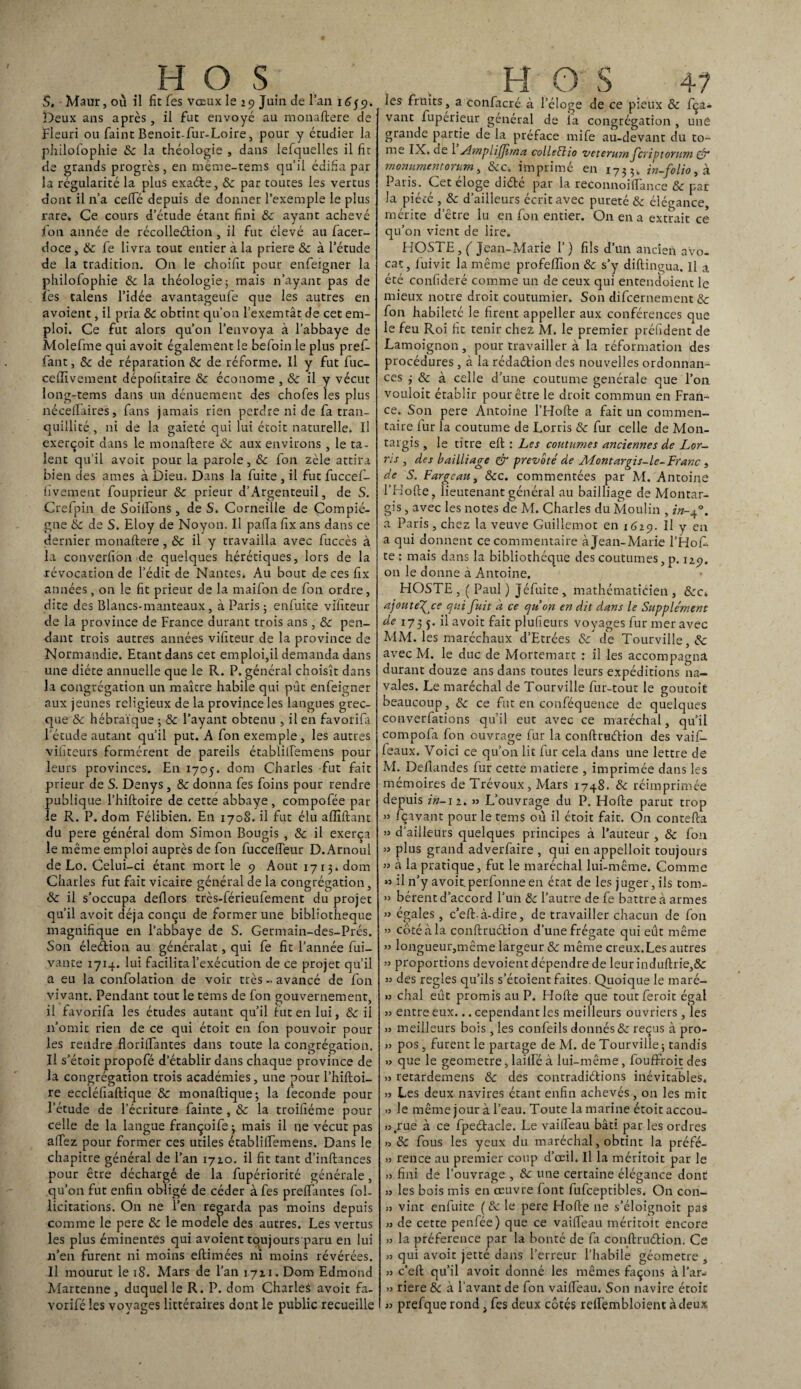 S. Maur, où il fit fes vœux le 29 Juin de l’an 1659. Deux ans après, il fut envoyé au monaflere de Fleuri ou faint Benoit-fur-Loire, pour y étudier la philofophie ôc la théologie , dans lefquelles il fîr de grands progrès, en même-tems quil édifia par la régularité la plus exaéte, ôc par toutes les vertus dont il n’a ceffé depuis de donner l’exemple le plus rare» Ce cours d’étude étant fini ôc ayant achevé fon année de récolleélion , il fut élevé au facer- doce, & fe livra tout entier à la priere ôc à l’étude de la tradition. On le choifit pour enfeigner la philofophie ôc la théologie5 mais n’ayant pas de les talens l’idée avantageufe que les autres en avoient, il pria & obtint qu’on l’exemtât de cet em¬ ploi. Ce fut alors qu’on l’envoya à l’abbaye de Molefme qui avoit également le befoin le plus pref- fant, ôc de réparation &c de réforme. Il y fut fuc- cellivement dépofïtaire & économe , & il y vécut long-tems dans un dénuement des chofes les plus néceffaires, fins jamais rien perdre ni de fa tran¬ quillité , ni de la gaieté qui lui étoit naturelle. Il exerçoit dans le monaflere & aux environs , le ta¬ lent qu’il avoit pour la parole, ôc fon zèle attira bien des âmes à Dieu. Dans la fuite , il fut fuccef- fivement fouprieur ôc prieur d’Argenteuil, de S. Crefpin de Soiifons, de S. Corneille de Compié- gne ôc de S. Eloy de Noyon. Il palla fix ans dans ce dernier monaflere , ôc il y travailla avec fuccès à la converfion de quelques hérétiques, lors de la révocation de l’édit de Nantes. Au bout de ces fix années, on le fit prieur de la maifon de fon ordre, dite des Blancs-manteaux, à Paris ; enfuite vifiteur de la province de France durant trois ans, & pen¬ dant trois autres années vifiteur de la province de Normandie. Etant dans cet emploi,il demanda dans une diète annuelle que le R. P. général choisît dans la congrégation un maître habile qui pût enfeigner aux jeunes religieux de la province les langues grec¬ que ôc hébraïque ; ôc l’ayant obtenu , il en favorifa l’étude autant qu’il put. A fon exemple , les autres vibreurs formèrent de pareils établiffemens pour leurs provinces. En 1705. dom Charles fut fait prieur de S. Denys , ôc donna fes foins pour rendre publique l’hifloire de cette abbaye, compofée par¬ le R. P. dom Félibien. En 170S. il fut élu affiliant du pere général dom Simon Bougis , & il exerça le même emploi auprès de fon fuccefTeur D.Arnoul de Lo. Celui-ci étant mort le 9 Août 1713» dom Charles fut fait vicaire général de la congrégation, ôc il s’occupa deflors très-férieufement du projet qu’il avoit déjà conçu de former une bibliothèque magnifique en l’abbaye de S. Germain-des-Prés. Son éleétion au généralat, qui fe fit l’année fui- vante 1714. lui facilita l’exécution de ce projet qu’il a eu la confolation de voir très - avancé de fon vivant. Pendant tout le tems de fon gouvernement, il favorifa les études autant qu’il fut en lui, ôc il 11’omic rien de ce qui étoit en fon pouvoir pour les rendre floriffantes dans toute la congrégation. Il s’étoit propofé d’établir dans chaque province de la congrégation trois académies, une pour l’hifloi- re eccléfiaflique & monaflique; la féconde pour l’étude de l’écriture fainte , ôc la troifiéme pour celle de la langue françoife 3 mais il ne vécut pas affez pour former ces utiles établiiremens. Dans le chapitre général de l’an 1720. il fit tant d’inflances pour être déchargé de la fupériorité générale, qu’on fut enfin obligé de céder à fes prenantes fol- licitations. On ne l’en regarda pas moins depuis comme le pere ôc le modèle des autres. Les vertus les plus éminentes qui avoient toujours paru en lui n’en furent ni moins eftimées ni moins révérées. Il mourut le 18. Mars de l’an 1721. Dom Edmond Martenne, duquel le R. P. dom Charles avoit fa- voriféles voyages littéraires dont le public recueille les fruits, a confacré à l’éloge de ce pieux ôc fça- vant fuperieur général de la congrégation , une grande partie de la préface mife au-devant du to¬ me IX. de 1 Amplijjirna collet}io veterum fcriptoviim & rnonumentorum, &c. imprimé en 1733» in-folio, à Paris. Cet éloge diété par la reconnoilfance & par la piété , ôc d’ailleurs écrit avec pureté ôc élégance, mérite d’être lu en fon entier. On en a extrait ce qu’on vient de lire. HOSTE, ( Jean-Marie 1’) fils d’un ancien avo¬ cat, fuivit la même profelfion ôc s’y diflingua. Il a été confideré comme un de ceux qui entendoient le mieux notre droit coutumier. Son difcernement ôc fon habileté le firent appeller aux conférences que le feu Roi fit tenir chez M. le premier préfident de Lamoignon, pour travailler à la réformation des procédures , à la rédaétion des nouvelles ordonnan¬ ces j ôc à celle d’une coutume générale que l’on vouloit établir pour être le droit commun en Fran¬ ce. Son pere Antoine l’Hofle a fait un commen¬ taire fur la coutume de Lorris & fur celle de Mon- targis , le titre efl : Les coutumes anciennes de Lor¬ ris , des bailliage & prévôté de Montargis-le-Franc , de S. Fargcau, ôcc. commentées par M. Antoine l’Hofle, lieutenant général au bailliage de Montar- gis, avec les notes de M. Charles du Moulin , in-f3. a Paris , chez la veuve Guillemot en 1629. Il y en a qui donnent ce commentaire à Jean-Marie l’Hof. te : mais dans la bibliothèque des coutumes, p. 12g. on le donne à Antoine. HOSTE , ( Paul ) Jéfuite, mathématicien , ôcc> ajout e\ce qui fuit a ce quon en dit dans le Supplément de 173 j. il avoit fait plufieurs voyages fur mer avec MM. les maréchaux d’Etrées ôc de Tourville,& avec M. le duc de Mortemart : il les accompagna durant douze ans dans toutes leurs expéditions na¬ vales. Le maréchal de Tourville fur-tout le goutoit beaucoup, Ôc ce fut en conféquence de quelques converfations qu’il eut avec ce maréchal, qu’il compofa fon ouvrage fur la conflruélion des vaif- feaux. Voici ce qu’on lit fur cela dans une lettre de M. Deflandes fur cette matière , imprimée dans les mémoires de Trévoux , Mars 1748. ôc réimprimée depuis in-11. » L’ouvrage du P. Hofle parut trop » fçavant pour le tems où il étoit fait. On contefla » d’ailleurs quelques principes à l’auteur , ôc fon » plus grand adverfaire , qui en appelloit toujours » à la pratique, fut le maréchal lui-même. Comme « il n’y avoit. perfonne en état de les juger, ils tom- » bérent d’accord l’un ôc l’autre de fe battre à armes » égales, c’efl-à-dire, de travailler chacun de fon » côté à la conflruélion d’une frégate qui eût même » longueur,même largeur ôc même creux.Les autres » proportions dévoient dépendre de leur induflrie,& » des réglés qu’ils s’étoient faites. Quoique le maré- » chai eût promis au P. Hofle que tout feroit égal » entre eux... cependant les meilleurs ouvriers, les 33 meilleurs bois, les confeils donnés ôc reçus à pro- 33 pos, furent le partage de M. de Tourville; tandis >3 que le geometre, laitfé à lui-même , fouffroit des >3 retardemens & des contradiélions inévitables. 33 Les deux navires étant enfin achevés, on les mit .3 le même jour à l’eau. Toute la marine étoit accou- 33.rue à ce fpeélacle. Le vailfeau bâti par les ordres 3> ôc fous les yeux du maréchal, obtint la préfé- 33 rence au premier coup d’oeil. Il la méritoit par le 33 fini de l’ouvrage , ôc une certaine élégance donc 33 les bois mis en oeuvre font fufceptibles. On con- 33 vint enfuite ( ôc le pere Hofle ne s’éloignoit pas 33 de cette penfée) que ce vaiffeau méritoit encore 33 la préférence par la bonté de fa conflruélion. Ce 33 qui avoit jetté dans l’erreur l’habile géomètre , 33 c’ell qu’il avoit donné les mêmes façons à l’ar- 33 riere ÔC à l’avant de fon vaiffeau. Son navire étoit 33 prefque rond, fes deux côtés reffembloient à deux ✓