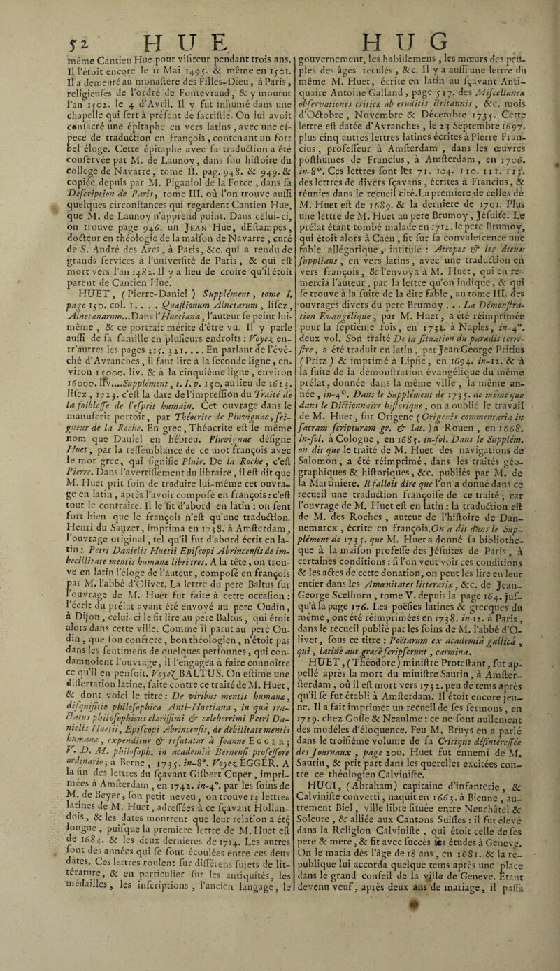 ^ h y e même Cantien Hue pour vifiteur pendant trois ans. Il l’étoit encore le il Mai 1495. & même en ijci. lia demeuré au monaftere des Filles-Dieu, à Paris, religieufés de l’ordre de Fontevraud, & y mourut l’an 1502. le 4 d’Avril. Il y fut inhumé dans une chapelle qui fert à préfent de facriftie. On lui avoit c«nfacré une épitaphe en vers latins, avec une ef- pece de traduélion en françois, contenant un fort bel éloge. Cette épitaphe avec fa traduélion a été confervée par M. de Launoy, dans fon hiftoire du college de Navarre, tome II. pag. 948. 8c 5149. & copiée depuis par M. Piganiol de la Force , dans fa Defcription de Paris, tome III. où l’on trouve auflî quelques circonflances qui regardent Cantien Hue, que M. de Launoy n’apprend point. Dans celui-ci, on trouve page 946. un Jean Hue, dEftampes, doéleur en théologie de la maifon de Navarre , curé de S. André des Arcs, à Paris, 8cc. qui a rendu de grands fervices à l’univerfité de Paris, 8c qui eft mort vers l’an 1482. Il y a lieu de croire qu’il étoit parent de Cantien Hue. HUET, ( Pierre-Daniel ) Supplément, tome 1. page 150. col. 1. . . . Qgi&fïionurn Alnetarum , lifez, Alnetanarum... Dans Y Hue ti an a, l’auteur fe peint lui- même , 8c ce portrait mérite d’être vu. Il y parle aulïï de fa famille en plulieurs endroits : Voyez, en- tr’autres les pages 31 y. 321. ... En parlant de l’évê¬ ché d’Avranches, il faut lire à la fécondé ligne , en¬ viron r 3000. liv. & à la cinquième ligne , environ 16000. \fv ....Supplément, 1.1. p. 1 co, au lieu de 1623. lifez , 1723. c’eft la date de l'imprefïion du Traité de lafoiblcffe de l’efprit humain. Cet ouvrage dans le manufcrit portoit, par Théocrite de Pluvignac, fei¬ gne ur de la Roche. En grec, Théocrite eft le même nom que Daniel en hébreu. Pluvignac défigne Huet, par la redèmblance de ce mot françois avec le mot grec, qui lignifie Pluie. De la Roche, c’eft Pierre. Dans l’avertiftement du libraire, il eft dit que M. Huet prit foin de traduire lui-même cet ouvra¬ ge en latin , après l’avoir compofé en françois : c’eft tout le contraire. Il le fit d’abord en latin : on fent fort bien que le françois n’eft qu’une traduélion. Henri du Sauzet, imprima en 17 3 8. à Amfterdam , l’ouvrage original, tel qu’il fut d’abord écrit en la¬ tin : Pétri Danielis Hitetii Epifcopi Abrincenfis de im- becillitate mentis hurnana libri très. A la tête, on trou¬ ve en latin l’éloge de l’auteur, compofé en françois par M. l’abbé d’Olivet. La lettre du pere Baltus fur 1 ouvrage de M. Huet fut faite à cette occalion : l’écrit du prélat ayant été envoyé au pere Oudin, à Dijon, celui-ci le fit lire au pere Baltus, qui étoit alors dans cette ville. Comme ït parut au pere Ou¬ din , que fon confrère, bon théologien , n’étoit pas dans les fentimens de quelques perfonnes, qui con- damnoient l’ouvrage, il l’engagea à faire connoître ce qu’il en penfoit. VoyefBALTUS. On eftime une dilfertation latine, faite contre ce traité de M. Huet, & dont voici le titre: De viribns mentis hum an &, dif-nufino philofophica Anti-Huetiana , in quâ tra¬ ct a tu s philofophicus clarifjimi & celeberrimi Pétri Da- rnelis Huetii, Epifcopi Abrincenfis, de debilitate mentis hum an & , expenditur & refutatur à Joanne E g g e r ; V. D. Ai. philofoph. in acaderniâ Bernenfi profeffore ordinario; à Berne , 1735. in-8°. Voyez EGGER. A la fin des lettres du fçavant Gilbert Cuper, impri¬ mées à Amfterdam , en 1742. in-40. par les foins de M. ne Beyer, fon petit neveu , on trouve 13 lettres latines de M. Huet, adreftées à ce fçavant Hollan- dois, 8c les dates montrent que leur relation a été longue , puifque la première lettre de M. Huet eft de 1684. & Es deux dernieres de 1714. Les autres font des années qui fe font écoulées entre ces deux dates. Ces lettres roulent fur differens fujets de lit¬ térature, 8c en particulier fur les antiquités, les médaillés, les infcriptions , 1 ancien langage, le H U G gouvernement, les habillemens-, les mœurs des peu¬ ples des âges reculés , 8cc. 11 y a auflî une lettre du même M. Huet, écrite en latin au fçavant Anti¬ quaire Antoine Galland , page 517. des Mifcellanca obfervationes cri tic A ab emditis Britanms , 8cc. mois d’Oélobre , Novembre 8c Décembre 1735- Ccrte lettre eft datée d’Avranches, le 23 Septembre 1697. plus cinq autres lettres latines écrites à Pierre Fran¬ chis , profeffeur à Amfterdam , dans les œuvres pofthumes de Franchis, à Amfterdam, en 1706. in-8°. Ces lettres font lts 71. 104. no. m. 11 y. des lettres de divers fçavans , écrites à Franchis, 8c réunies dans le recueil cité.La première de celles de M. Huet eft de 16S9. & la derniere de 1701. Plus une lettre de M. Huet au pere Brumoy, Jéfuite. Le prélat étant tombé malade en 1712. le pere Brumoy, qui étoit alors à Caen , fit fur fa convalefcence une fable allégorique , intitulé : Atropos & les dieux fupplians , en vers latins, avec une traduélion en vers françois, & l’envoya à M. Huet, qui en re¬ mercia l’auteur, par la lettre qu’on indique, 8c qui fe trouve à la fuite de la dite fable, au tome III. des ouvrages divers du pere Brumoy ... La Démonffra¬ tion Evangélique, par M. Huet, a été réimprimée pour la feptiéme fois, en 173t. à Naples, in-40. deux vol. Son traité De la fituation du paradis terre- fire, a été traduit en latin , par Jean George Pritius (Pritz) 8c imprimé à Lipfic, en 1694. in-11. 8c à la fuite de ia démonftration évangélique du même prélat, donnée dans la même ville , la même an¬ née , in- 40. Dans le Supplément de 1735. àe même que dans le Dictionnaire hiforique, on a oublié le travail de M. Huet, fur Origene ( Grigenis commentaria in facram feripturam gr. & lat.)k Rouen, en 166 S. in-fol. à Cologne , en 168f. in-fol. Dans le Supplém. on dit que le traité de M. Huet des navigations de Salomon, a été réimprimé, dans les traités géo¬ graphiques 8c hiftoriques, &c. publiés par M. de la Martiniere. llfalloit dire que l’on a donné dans ce recueil une traduélion françoife de ce traité ; car l’ouvrage de M. Huet eft en latin : la traduélion eft de M. des Roches , auteur de l’hiftoire de Dan- nemarcK , écrite en françois.On a dit d'ans le Sup¬ plément de 173 5. que M. Huet a donné fa bibliothè¬ que à la maifon profdfe des Jéfuites de Paris, à certaines conditions : fi l’on veut voir ces conditions 8c les aéles de cette donation, on peut les lire en leur entier dans les Amœnitates litteraria, Scc. de Jean- George Scelhorn , tome Y. depuis la page 164. juf- qu’àlapage 176. Les poëfies latines 8c grecques du même, ont été réimprimées en 173 8. in-n. à Paris , dans le recueil publié parles foins de M. l’abbé d’O¬ livet, fous ce titre : Poétanm ex academid gallicâ , qui, latine aut grâce feripferunt, carmina. HUET, ( Théodore ) miniflre Proteftant, fut ap- pellé après la mort du miniflre Saurin, à Amfter- fterdam , où il eft mort vers 1732. peu de terns après qu’il fe fut établi à Amfterdam. Il étoit encore jeu¬ ne. Il a fait imprimer un recueil de fes fermons, en 1729. chez Golfe & Neaulme : ce ne font nullement des modèles d’éloquence. Feu M. Bruys en a parlé dans le troifiéme volume de fa Critique défîntére[fée des Journaux , page 200. Huet fut ennemi de M. Saurin, & prit part dans les querelles excitées con¬ tre ce théologien Calvinifte. D HUGI, (Abraham) capitaine d’infanterie, 8c Calvinifte converti, naquit en 1663. à Bienne , au¬ trement Biel, ville libre fituée entre Neuchâtel 8c Soleure , 8c alliée aux Cantons Suides : il fut élevé dans la Religion Calvinifte , qui étoit celle de fes pere 8c mere , 8c fit avec fuccès fes études à Geneve. On le maria dès l’âge de 18 ans, en 16S1. 8c la ré¬ publique lui accorda quelque tems après une place dans le grand confeil de la ville de Geneve. Etant devenu veuf, après deux ans de mariage, il pafta ‘ 0