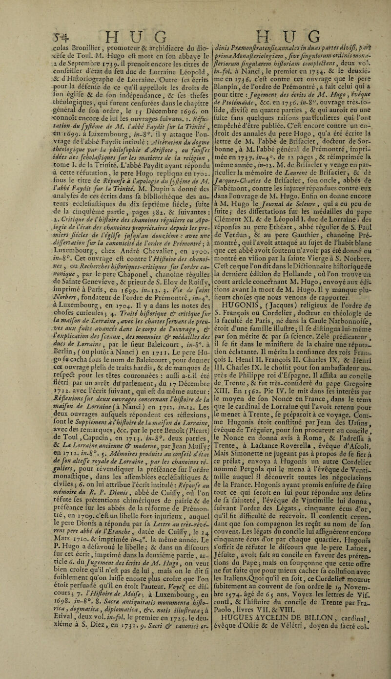 Î4 H U G colas Brouillier , promoteur Sc archidiacre du dio- x'èfe de Toul. M. Hugo eft mort en fon abbaye le 2 de Septembre 1739. il prenoit encore les titres de confeiller d état du feu duc de Lorraine Léopold, Sc d Hiftoriographe de Lorraine. Outre fes écrits pour la defenle de ce quil appelloit les droits de Ion églife & de fon indépendance, & fes thefes rhéologiques , qui furent cenfurées dans le chapitre général de fon ordre, le 13 Décembre 1696. on •connoit encore de lui les ouvrages fuivans. 1. Réfu¬ tation du fyflérne de AF. L'abbé Faydit fur la Trinité , en 1699. à Luxembourg, in-8°. il y attaque l’ou¬ vrage de l’abbé Faydit intitulé : Altération du dogme theologique -par la philofophie d’Ariflote , ou faujfes idées des fcholafliques furies matières de la religion , tome L de la Trinité. L’abbé Faydit ayant répondu à cette réfutation, le pere Hugo répliqua en 1702. fous le titre de Réponfe a l’apologie du fyflérne de M. l’abbé Faydit fur la Trinité. M. Dupin a donné des analyfes de ces écrits dans fa bibliothèque des au¬ teurs ecclefiaftiques du dix feptiéme fiécle, fuite de la cinquième partie, pages 382. Sc fuivantes : 2. Critique de l'hifioire des chanoines réguliers ou Apo¬ logie de l’etat des chanoines propriétaires depuis les pre¬ miers Jiecles de l’églife jufqu’au douzième : avec une differtation fur la canonicité de l’ordre de Prémontré -, à Luxembourg, chez André Chevalier, en 1700. in~SCet ouvrage eft contre FHiflohe des chanoi¬ nes , ou Recherches hifborique s-critique s fur l’ordre ca¬ nonique , par le pere Chaponel, chanoine régulier de Sainte Genevieve, & prieur de S. Eloy de Roifly, imprimé à Paris, en 1699. in-12. 3. Vie de faint Norbert, fondateur de l’ordre de Prémontré, in-4”. à Luxembourg, en 1704. Il y a dans les notes des chofes curieules ; 4. Traité hiflorique & critique fur la maifon de Lorraine, avec les chartes ftrvant de preu¬ ves aux faits avancés dans le corps de l'ouvrage , & l explication des fceaux, des monnoics & médailles des ducs de Lorraine, par le fleur Baleicourt , in-8”. à Berlin >( ou plutôt à Nanci ) en 1711. Le pere Hu¬ go fe cacha fous le nom de Baleicourt, pour donner ceÆ ouvrage plein de traits hardis, Sc de manques de refpeét pour les têtes couronnées : aufli a-t-il été flétri par un arrêt du'parlement, du 17 Décembre 1712. avec l’écrit fuivant, qui eft du même auteur : Réflexions fur deux ouvrages concernant l’hifioire de la maifon de Lorraine ( à Nanci ) en 1712. in-12. Les deux ouvrages aufquels répondent ces réflexions, font le Supplément a l’hifioire de la maifon de Lorraine, avec des remarques, &c. par le pere Benoît ( Picart) .de Toul, Capucin, en 1713. in-8°. deux parties, ôc La Lorraine ancienne & moderne, par Jean Mulfy ' en 1712. in-8°. 5. Mémoires produits auconfeil d’état de fon alteffe royale de Lorraine , par les chanoines ré¬ guliers, pour révendiquer la préféance fur l’ordre monaftique, dans les affemblées eccléflaftiques & civiles ; 6. on lui attribue l’écrit intitulé : Réponfe au mémoire du R. P. Dioms, abbé de Cuifly, où l’on réfute fes prétentions chimériques de pairie & de preféance lur les abbés de la réforme de Prémon¬ tré, en 1709. c’eft un libelle fort injurieux, auquel le pere Dionis a répondu par fa Lettre au três-révé- rent pere abbé de l’Etanche , datée de Cuifly, le 24 Mars 1710. Sc imprimée in-of. la même année. Le P. Hugo a défavoué le libelle 3 Sc dans un difcours fur cet écrit, imprimé dans la deuxième partie, ar¬ ticle 6. du Jugement des écrits de AF. Hugo, on veut bien croire qu’il n’eft pas de lui , mais 011 le dit fl foiblement qu’on laifle encore plus croire que l’on etoit perfuadé qu’il en étoit l’auteur. Voyef ce dif¬ cours 3 7. I Hiftoire de Motfe 3 à Luxembourg, en 1698. in-8°. 8. Sacra antiquitatis monumenta hiflo- rica , dogmatica , diplomatica , &c. notis illuflrata ; à E.tival, deux vol.in-flol. le premier en 1725. le deu¬ xieme a S. Diez, en 1731.9, Sacri & canonici or- H, IT G , ; dinis Prarnonflratenfs annales in duas partes divifl, pari primaMonafieriologiam ,flve fingulorum ordinismon.t» fieriorum (ingularem hifioriam cornpleélens, deux voL in-fol. à Nanci, le premier en 1734. Sc le deuxiè¬ me en 1736. c’eft contre cet ouvrage que le pere Blanpin, de l’ordre de Prémontré ,a fait celui qui a pour titre : Jugement des écrits de AF. Hugo , évêque de Ptolémaide, Scc. en 1736. in-8ouvrage très-l'o- lide, divifé en quatre parties , Sc qui auroit eu une faite fans quelques raifons particulières qui l’ont empêché d’être publiée. C’eft encore contre un en¬ droit des annales du pere Hugo, qu’a été écrite la lettre de M» l’abbé deBrifacier, doéteur de Sor¬ bonne , à M. l’abbé général de Prémontré, impri¬ mée en 1737. in-y°. de 12 pages, Sc réimprimée la même année, in-n. M. de Brifacier y venge en par¬ ticulier la mémoire de Laurent de Brifacier, ôc de Jacques-Charles de Brifacier, fon oncle, abbés de Flabémont, contre les injures'répandues contre eux dans l’ouvrage de M. Hugo. Enfin on donne encore à M. Hugo le Journal de Soleure , qui a eu peu de fuite 3 des diflertations fur les médailles du pape Clément XI. Sc de Léopold I. duc de Lorraine ; des réponfes au pere Ethéart, abbé régulier de S. Paul de Verdun, Sc au pere Gauthier, chanoine Pré¬ montré , qui l’avoit attaqué au fujet de l’habit blanc que cet abbé avoit foutenu n’avoir pas été donné ou montré en vifion par la fainte Vierge à S. Norbert, C’eft ce que l’on dit dans leDiétionnaire hiftoriquede la derniere édition de Hollande , où l’on trouve un court article concernant M. Hugo, envoyé aux édi¬ tions avant la mort de M. Hugo. Il y manque pîu- fieurs chofès que nous venons de rapporter HLTGONIS, (Jacques) religieux de l’ordre de S. François ou Cordelier, do&eur en théologie de ia faculté de Paris, né dans la Gaule Narbonnoife, étoit d’une famille illuftre 3 il fe diftingua lui- même par fon mérite & par fa fcience. Zélé prédicateur , il fe fit dans le miniftere de la chaire une réputa¬ tion éclatante, Il mérita la confiance des rois Fran¬ çois I. Henri II. François II. Charles IX. & Henri III. Charles IX. le choifit pour fon ambafladeur au¬ près de Philippe roi d’Efpagne. Il afllfta au concile de Trente fut très-confideré du pape Grégoire XIII. En 1562. Pie IV. le mit dans fes intérêts par le moyen de fon NonCe en France, dans le tems que le cardinal de Lorraine qui l’avoit retenu pour le mener à Trente, fe préparoit à ce voyage. Com¬ me Hugonis étoit conftitué par Jean des Urfins, évêque de Tréguier, pour fon procureur au concile , le Nonce en donna avis à Rome, Sc l’adrefla à Trente, à Laétance Roverella , évêque d’Afcoli, Mais Simonette ne jugeant pas à propos de fe fier à ce prélat, envoya à Hugonis un autre Cordelier nommé Pergola qui le mena à l’évêque de Venti- mille auquel il découvrit toutes les négociations de la France. Hugonis ayant promis enfuite de faire tout ce qui feroit en lui pour répondre aux defirs de fa fainteté, l’évêque de Vintimille lui donna, fuivant l’ordre des Légats , cinquante écus d’or qu’il fit difficulté de recevoir. Il confentit cepen¬ dant que fon compagnon les reçût au nom de fon couvent. Les légats du concile lui aflîgnérent encore cinquante écus d’or par chaque quartier. Hugonis s’offrit de réfuter le difcours que le pere Lainez Jéfuite , avoit fait au concile en faveur des préten¬ tions du Pape ; mais on foupçonne que cette offre ne fut faite que pour mieux cacher fa collufion avec les Italiens.Quoi qu’il en foit, ceCordeliet mourut fubitement au couvent de fon ordre le 19 Novem¬ bre 1374. âgé de 65 ans. Voyez les lettres de Vif. conti, & l’hiftoire du concile de Trente par Fra- Paolo, livres VII. Sc VIII. HUGUES AYCELIN DE BILLON , cardinal, évêque d’Qftie Sc de Vélétri, doyen du facré coL