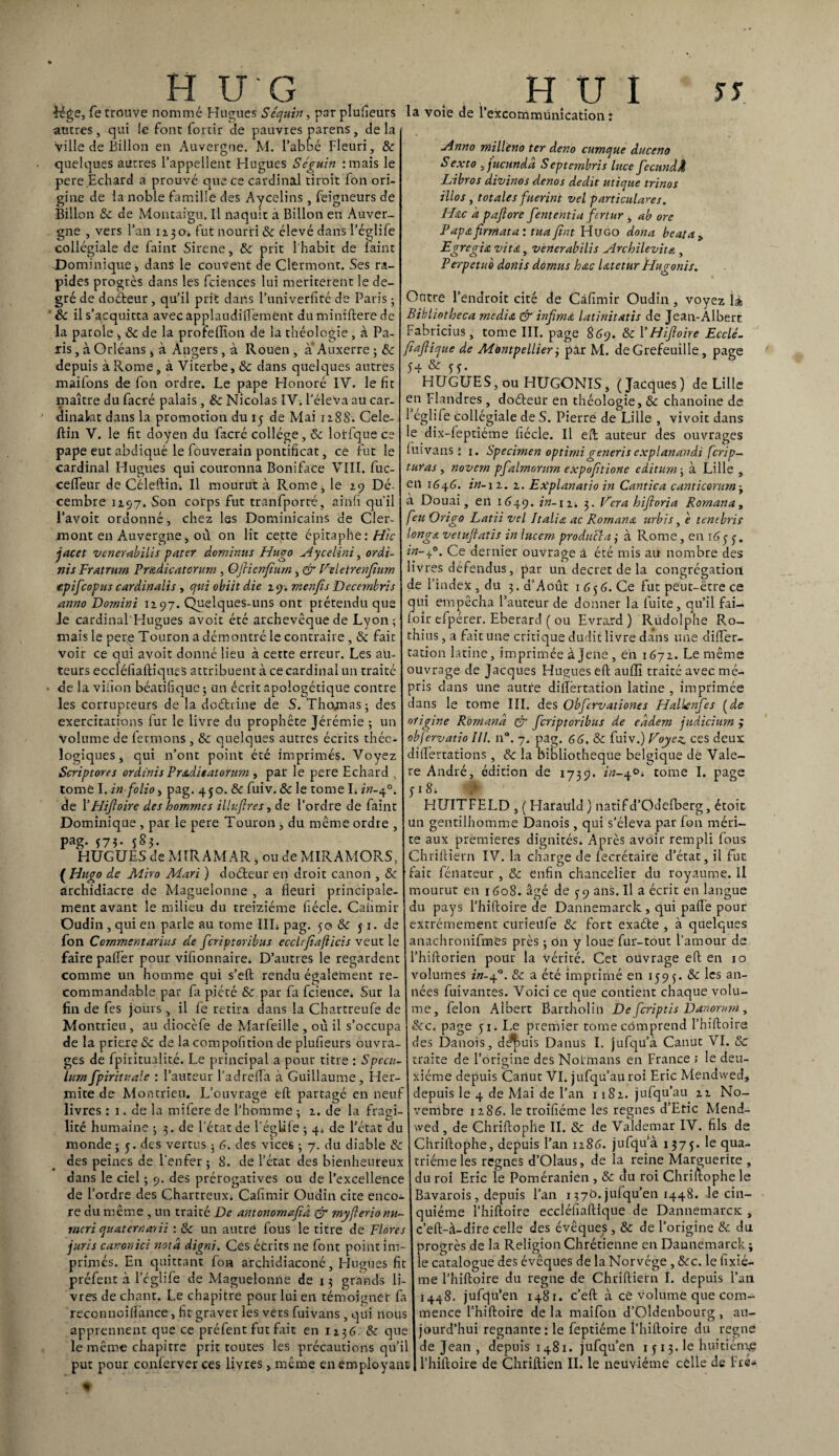 Jége, fe trouve nommé Hugues S équin, par plufieurs autres , qui le font forcir de pauvres parens, de la ville de Billon en Auvergne. M. l’abbé Fleuri, & quelques autres l’appellent Hugues Séguin :mais le pere.Echard a prouvé que ce cardinal tiroir fon ori¬ gine de la noble famille des Aycelins, feigneurs de Billon 6c de Montaigu. Il naquit à Billon en Auver¬ gne , vers l’an 1130. fut nourri & élevé dans l’églife collégiale de faint Sirene, 6c prit l'habit de laine Dominiqtiei dans le couvent de Clermont. Ses ra¬ pides progrès dans les feiences lui meriterent le de¬ gré de doéteur , qu’il prit dans l’univerfiré de Paris ; la voie de 1 excommunication : Anno millèno ter deno cumque duceno Sexto >jucundâ Septembris litce fecundÂ Libros divinos denos dédit utique trinos illos , totales fuerint vel particulares. H&c a paflore fententia fertur , ab ore Papa firrn ata : tuafint Hugo dona beat a > Egregia vit a, venerabilis Archilevit* , Perpétué donis dornus hac latetur Hugonis. Outre l’endroit cité de Càfimir Oudin , voyez là 6c il s’acquitta avec applaudiflemènt du miniftere de Bibliotheca media & infima latinitatis de Jean-Albert la parole , 6c de la profelïîon de la théologie, à Pa- Fabricius, tome III. page 869. 6c Y Hifioire Ecclé- xis, à Orléans , à Angers, à Rouen , à- Auxerre ; 6c \fiafiique de Montpellier 3 par M. de Grefeuille, page depuis à Rome, à Vicerbe, 6c dans quelques autres 5+ & 33. maifons de fon ordre. Le pape Honoré IV. le fit HUGUES, ou HUGONIS, (Jacques) de Lille maître dufacré palais, 8c Nicolas IV. l’éleva au car- en Flandres , doéteür en théologie, & chanoine de dinakit dans la promotion du 15 de Mai ii8S. Cele- Féglife collégiale de S. Pierre de Lille , vivoit dans ftin V. le fit doyen du facré collège, & lotfque ce le dix-feptiéme fiécle. Il eft: auteur des ouvrages pape eut abdiqué le fouverain pontificat, ce fut le luivans { 1. Specimen optirnigeneris explanandi ferip- cardinal Hugues qui couronna Boniface VIII. fuc- taras, novern pfalrnontm expofitione editum; à Lille celfeur de Céleftin. Il mourut à Rome, le 19 Dé. cembre 1197. Son corps fut tranfporté, aîiifi qu'il l’avoit ordonné, chez les Dominicains de Cler¬ mont en Auvergne, où on lit cette épitaphe : Hic I long*, vetufatis in lucem proditéïa ; à Rome, en i6y y. jacet venerabilis pater dominas Hugo Aycelini, ordi- in-40. Ce dernier ouvrage à été mis au nombre des ni s Fratrurn Prtadicatcrum , Ofricnfiurn , dr Veletrenjîum livres défendus, par un decret de la congrégation T .J • !• J:. _/?. _L ■ l’î J.. - J * A -, a ' , , r~> _ r ■_ <' turas en 1646. in-12. 2. Explanatio in Cantica canticorum -t à Douai, en 1649. in-n. 3. Vera hifloria Romanay feu Origo Latii vel Italia ac Rornana urbis, è tenebris epifeopus cardinalis , qui obiit die 29. rnenfis Dccembris du 3. d’Août 1656. Ce fut peut-être ce de l’index anno Dornini 1297. Quelques-uns ont prétendu que I qui empêcha l’auteur de donner la fuite, qu’il fai-. Je cardinal Fîugues avoir été archevêque de Lyon ; foir efpérer. Eberard ( ou Evrard ) Rudolphe R.o- mais le pere Touron a démontré le contraire, 6c fait thius, a fait une critique dudit livre dans une diflfer- voir ce qui avoit donné lieu à cette erreur. Les au- cation latine, imprimée à jene , en 1672. Le même teurs eccléfiaftiques attribuent à ce cardinal un traité ouvrage de Jacques Hugues eft auflî traitéavecmé- de la vihon béatifique ; un écrit apologétique contre pris dans une autre dilïèrtadon latine, imprimée les corrupteurs de la doctrine de S. Thomas ; des dans le tome III. des Obfcrvationes Halknfes (de exercitations fur le livre du prophète Jérémie ; un origine Romand & feriptoribus de eadem judicinm ; Volume de fermons , & quelques autres écrits théc- obfervatio 11!. n°. 7. pag. 66, 6c fuiv.) Voyez, ces deux logiques, qui n’ont point été imprimés. Voyez diflertations , &: la bibliothèque belgique de Vale- Scriptores ordinis PraAieatorum , par le pere Echard U re André, édition de 1739. 222-4°. tome I. page tomé I. in folio, pag. 450. 6c fuiv. 6c le tome L 227-4°. y 1 Si de YHijloire des hommes illufires, de l’ordre de faint HUITFELD , ( Harauld ) natif d’Odefberg, étoit Dominique , par le pere Touron , du même ordre , un gentilhomme Danois, qui s’éleva par fon méri- Pag- I7Î* 583 te aux premières dignités. Après avoir rempli fous HUGUES de MIR AM AR, ou de MIRAMORS, C'hriftiern IV. la charge de fecrétaire d’état, il fut (Hugo de Miro Mari ) doéteur en droit canon , 6c [fait fénateur , 6c enfin chancelier du royaume. Il archidiacre de Maguelonne , a fleuri principale- mourut en 1608. âgé de 39 ans. Il a écrit en langue ment avant le milieu du treiziéme fiécle. Caiimir Oudin, qui en parle au tome III» pag. 5o 6c y r. d du pays l’hiftoire de Dannemarck, qui paflè pour extrêmement curienfe 6c fort exaéte , à quelques fon Commentarius de feriptoribus ecchfiafticis veut le anachronifmes près ; tin y loue fur-tout l’amour de faire paiïer pour vifionnaire» D’autres le regardent comme un homme qui s’eft rendu également re commandable par fa piété 6c par fa feience. Sur la fin de fes jours, il fe retira dans la Chartreufe de Montrieu, au diocèfe de Marfeille, où il s’occupa l’hiftorien pour la vérité. Cet ouvrage eft en 10 volumes in-jf. 6c a été imprimé en 1595. 6c les an¬ nées fuivantes. Voici ce que contient chaque volu¬ me, félon Albert Barcholin De feriptis Danorum , &c. page 51. Le premier tome comprend l’hiftoire de la priere«Se de lacompofition de plufieurs ouvra- des Danois, d^>uis Danus I. jufqu’à Canut VI. 6c ges de fpiritualité. Le principal a pour titre : Spccu- traite de l’origine des Noimans en France > le deu- lum fpiritualc : l’auteur l’adrefla à Guillaume, Her- xiéme depuis Cartut VI. jufqu’au roi Eric Mendwed, mite de Montrieu. L’ouvrage eft partagé en neuf depuis le 4 de Mai de l’an 1182. jufqu’au 22 No- livres : 1. de la mifere de l’homme ; 2. de la fragi- vembre 1286. le troifiéme les régnés d’Eric Mend- lité humaine 3 3. de l’état de l’églife 3 4» de l’état du wed, de Chriftophe II. 6c de Valdemar IV. fils de monde; y. des vertus ; 6. des vices ; 7. du diable 6c Chriftophe, depuis l’an 1286. jufqu’à 1375. le qua- des peines de l’enfer ; 8. de l’état des bienheureux triéme les régnés d’Olaus, de la reine Marguerite , dans le ciel ; 9. des prérogatives ou de l’excellence du roi Eric le Poméranien , 6c du roi Chriftophe le de l’ordre des Chartreux» Cafimir Oudin cite enco- Bavarois, depuis l’an 1376. jufqu’en 1448. le cin- re du même , un traité De antonomajîd & myjlerionu- quiéme l’hiftoire eccléfiaftique de DannemarcK , meri quaterr.arii : 6c un autre fous le titre de Flores I c’eft-à-dire celle des évêques , 6c de l’origine 6c du juris canon ici nota digni. Ces écrits ne font point 1m- I progrès de la Religion Chrétienne en Daunemarck ; primés. En quittant fon archidiaconé, Hugues fit le catalogue des évêques de la Norvège , &c. le fixié préfent à l’églife de Maguelonne de 13 grands li- Ime l’hiftoire du régné de Chriftiern I. depuis l’an vres de chant. Le chapitre pour lui en témoignet fa reconnoiflânce, fit graver les vers fuivans , qui nous apprennent que ce préfent fut fait en 1236. 6c que le même chapitre prit toutes les précautions qu’il put pour conferver ces livres, même en employant 1448. jufqu’en 1481. c’eft à ce volume que com¬ mence l’hiftoire de la maifon d’Oldenbourg , au¬ jourd’hui régnante: le feptiéme l’hiftoire du régné de Jean , depuis 1481. jufqu’en 1 y 13. le huitième l’hiftoire de Chriftien IL le neuvième celle de Fré-