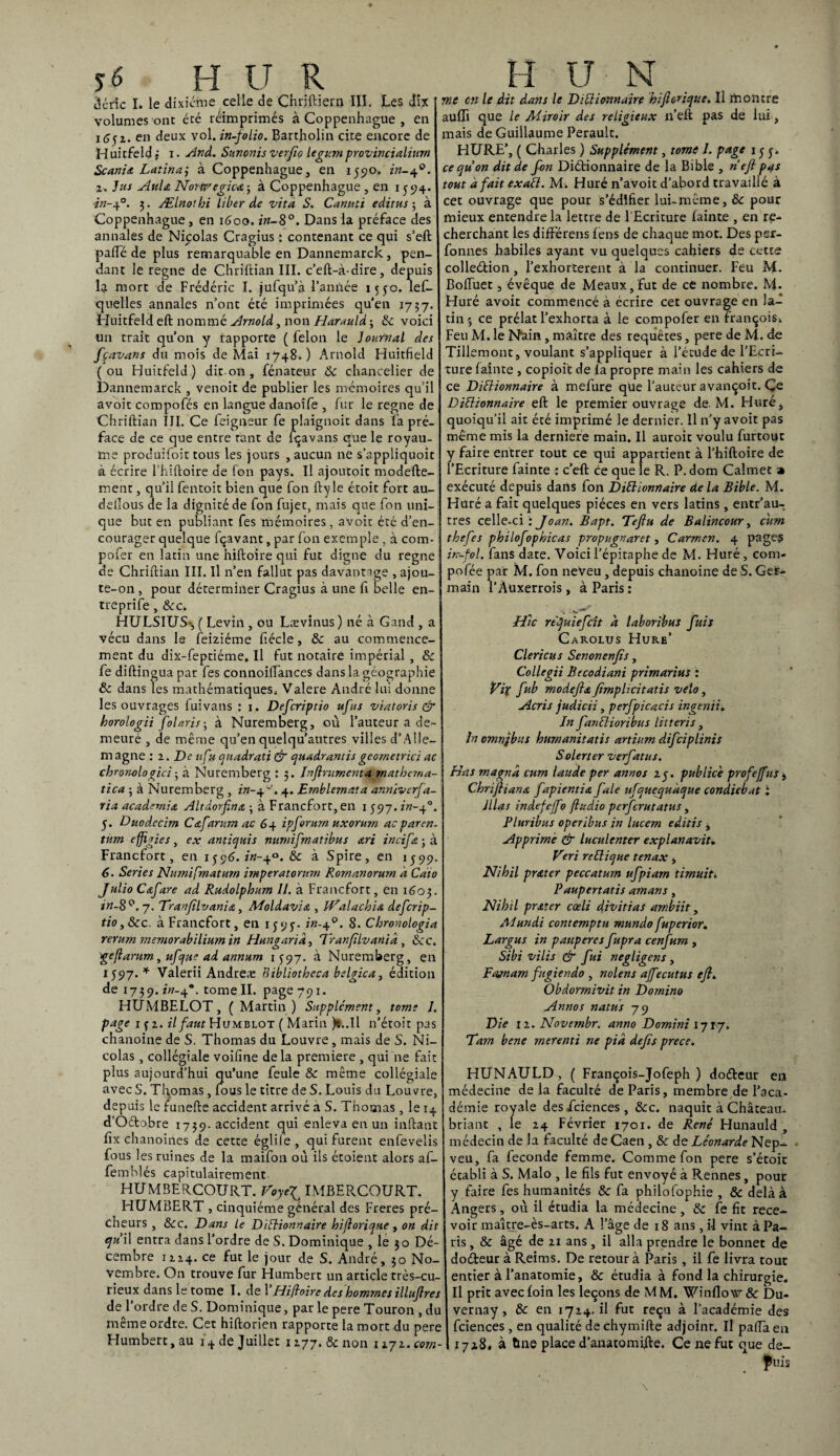 dcric I. le dixiéme celle de Chriftiern III. Les dix volumes ont été réimprimés à Coppenhague , en 1652. en deux vol. in-folio. Bartholin cite encore de Huitfeld ; x. And. Sunonis verfio legumprovincialiurn Scania Latinaj à Coppenhague, en 1590. in-40. 1. Jus AuU Norip'egica ; à Coppenhague , en 1594. in-40. 3. Ælnothi liber de vità S. Canuti éditas 5 à Coppenhague , en 1600. in-8°. Dans la préface des annales de Nicolas Cragius : contenant ce qui s’eft pafte de plus remarquable en Dannemarck, pen¬ dant le régné de Chriftian III. c’eft-à-dire, depuis la mort de Frédéric I. jufqu’à l’année 1550. les¬ quelles annales n’ont été imprimées qu’en 1737. Huitfeld eft nommé Arnold, non Harauld -, 8c voici un trait qu’on y rapporte ( félon le Journal des fçavans du mois de Mai 1748*.) Arnold Huitfield (ou Huitfeld) diton, fénateur 8c chancelier de Dannemarck , venoit de publier les mémoires qu’il avoir compofés en langue danoife , fur le régné de Chriftian III. Ce Seigneur fe plaignoit dans l'a pré¬ face de ce que entre tant de fçavans que le royau¬ me produifoit tous les jours , aucun ne s’appliquoit à écrire l’hiftoire de fon pays. Il ajoutoit modefte- ment, qu’il fentoit bien que fon fty le étoit fort au- dellous de la dignité de fon fujet, mais que fon uni¬ que but en publiant fes mémoires, avoir été d’en¬ courager quelque fçavant, par fon exemple , à cora- pofer en latin une hiftoire qui fut digne du régné de Chriftian III. Il n’en fallut pas davantage , ajou- te-on, pour déterminer Cragius à une fi belle en¬ tre p ri fe , 8c c. HULSIUS-, ( Levin , ou Lævinus ) né à Gand , a vécu dans le Seizième fiécle, 8c au commence¬ ment du dix-feptiéme. Il fut notaire impérial , 8c fe diftingua par fes connoilïances dans la géographie & dans les mathématiques. Valere André lui donne les ouvrages fuivans : 1. Defcriptio ufts viatoris & horologii folaris ; à Nuremberg, où l’auteur a de¬ meuré , de même qu’en quelqu’autres villes d’Alle- m agne : 2 .De a fa quadrati & quadrantis geometrici ac chronologici 5 à Nuremberg : 5. Inflrumenta mathema- tica ; à Nuremberg , in-4-'. 4. Ernblernata annïvcrfa- ria academia Altdorfina -, à Francfort, en 1 597. in-40. 5. Duodecim Cafarum ac 64 ipforurn uxorurn acparen- tnm effigies, ex antiquis mtrnifmatibus œri incifa ; à Francfort, en 1596. £«-4°. 8c à Spire, en 1599. 6. Sériés Numiprnaturn imperatorum Rornanorurn à Caio Julio Cafare ad Rudolphum II. à Francfort, en 1603. in-8°. 7. Tranfllvania, Moldavie , tf^alacbu defcrip¬ tio, 8cc. à Francfort, en 1595. in-40. 8. Chronologia rerum memorabilium in Hungarid, Iranfilvanid , 8cc. geflarum., ufque ad annum 1597. à Nuremberg, en 1597. * Valerii Andreæ Eibliothcca belgica, édition de 1739. zw-4®. tome II. page 791. HUMBELOT, (Martin) Supplément, tome 1. page 1(2. il faut Humblot ( Marin )*..Il n’étoit pas chanoine de S. Thomas du Louvre, mais de S. Ni¬ colas , collégiale voifine delà première , qui ne fait plus aujourd’hui qu’une feule 8c même collégiale avec S. Thomas , fous le titre de S. Louis du Louvre, depuis le funefte accident arrivé à S. Thomas, le 14 d’Octobre 1739. accident qui enleva en un inflant fix chanoines de cette églilè, qui furent enfevelis fous les ruines de la maifon où ils étoient alors af- femhlés capitulairement HUMBERCOURT. VoyeJ IMBEPvCOURT. HUMBERT , cinquième général des Freres prê¬ cheurs , 8cc. Dans le DiÜionnaire hifloriqtte, on dit qu il entra dans l’ordre de S. Dominique , le 30 Dé¬ cembre 1224. ce fut le jour de S. André, 30 No¬ vembre. On trouve fur Humbert un article très-cu¬ rieux dans le tome I. de l’Hiftoire des hommes illuflres de 1‘ ordre de S. Dominique, par le pere Touron , du même ordre. Cet hiftorien rapporte la mort du pere Humbert, au i+de Juillet 1277. & non nyi.com- me en le dit dans le DiÜionnaire hifl crique. Il montre aufiî que le Miroir des religieux n’eft pas de lui, mais de Guillaume Perault. HURE’, ( Charles ) Supplément, tome 1. page 1 y y. cequon dit de fon Diébionnaire de la Bible , nefl pas tout à fait exaü. M. Huré n’avoit d’abord travaillé à cet ouvrage que pour s’édifier lui-même, 8c pour mieux entendre la lettre de 1 Ecriture lainte , en re¬ cherchant les différens fens de chaque mot. Des per- fonnes habiles ayant vu quelques cahiers de cette colleélion, l’exhorterent à la continuer. Feu M. Boffuet, évêque de Meaux, fut de ce nombre. M. Huré avoit commencé à écrire cet ouvrage en la¬ tin 3 ce prélat l’exhorta à le compofer en François. Feu M. le Nain, maître des requêtes, pere de M. de Tillemont, voulant s’appliquer à l’étude de l’Ecri¬ ture fainte , copioit de la propre main les cahiers de ce DiÜionnaire à mefure que l’auteur avançoit. Ce DiÜionnaire eft le premier ouvrage de. M. Huré, quoiqu’il ait été imprimé le dernier. Il n’y avoit pas même mis la derniere main. Il auroit voulu furtout y faire entrer tout ce qui appartient à l’hiftoire de l’Ecriture fainte : c’eft ce que le R. P. dom Calmet a exécuté depuis dans fon DiÜionnaire delà Bible. M. Huré a fait quelques pièces en vers latins, entr’au- tres celle-ci:Joan. Bapt. Teftu de Balincour, ciim thefes philofophicas propugnaret, Carmen. 4 pages irr-fol. fans date. Voici l’épitaphe de M. Huré, conx- pofée par M. fon neveu , depuis chanoine de S. Ger¬ main l’Àuxerrois , à Paris : Hic refuiefeït à laboribus fuis Carolus Hure’ Clericus Senonenfis, Collegii Becodiani primarius : Vix fub modeflœ fimpUcitatis vélo, Acris judicii, perfpicacis ingenii. In fanüioribus litteris, In omnjbus humanitatis artium difeiplinis S alerter verfatus. Has magna cum lande per annos 25. publiée profefus , Chrifliana. fapientia fale ufquequdque condiebat : illas indefcffo fludio perforâtatus, Pluribus operibus in lucern editis , Apprimè & luculenter explanavit, Veri reüique tenax, Nihil prater peccaturn ufpiam tirnuité. Paupertatis amans, Nihil prêter caeli divitias arnbiit, Alundi contemptu mundo fuperior. Largus in pauperes fupra cenfurn , Sibi vilis & fui négligeas , Eajnam fugiendo , nolens ajfecutus efl. Obdormivit in Domino Annos natus 79 Die 12. Novernbr. anno Domini 1717. Tam bene rnerenti ne pid défis prece. HUNAULD , ( François-Jofeph ) doéteur en médecine de la faculté de Paris, membre de l’aca¬ démie royale des fciences , 8cc. naquit à Château- briant , le 24 Février 1701. de René Hunauld , médecin de la faculté de Caen, 8c de Léonarde Nep- veu, fa fécondé femme. Comme fon pere s’étoit établi à S. Malo , le fils fut envoyé à Rennes, pour y faire fes humanités & fa philofophie , ôc delà à Angers, où il étudia la médecine, 8c fe fit rece¬ voir maître-ès-arts. A l’âge de 18 ans, il vint à Pa¬ ris , & âgé de 21 ans , il alla prendre le bonnet de doéteur à Reims. De retour à Paris , il fe livra tout entier à l’anatomie, & étudia à fond la chirurgie. Il prit avec loin les leçons de M M. Wmflow & Du- vernay, 8c en 1724. il fut reçu à l’académie des fciences, en qualité de chymifte adjoint. Il paffaen 1728. à tine place d’anatomifte. Ce ne fut que de-