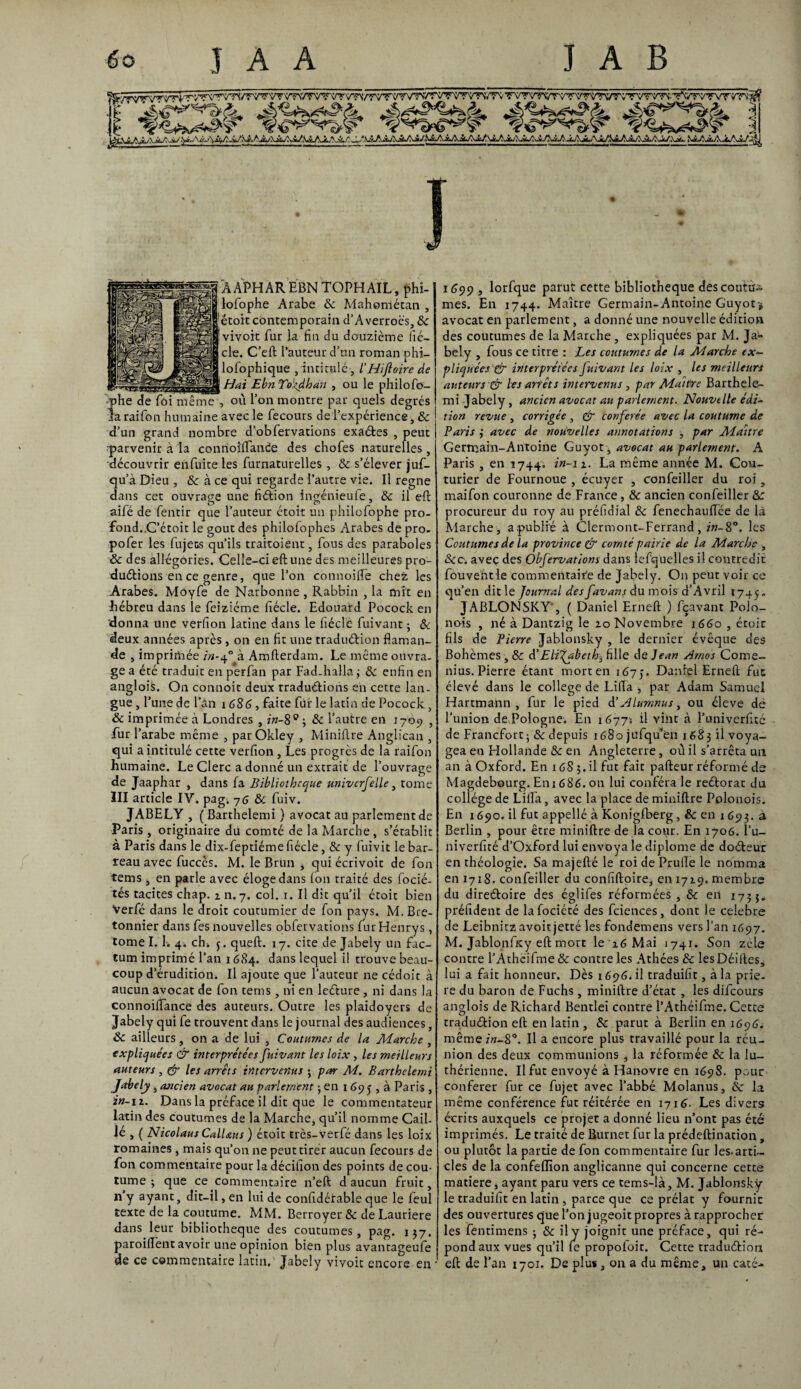 ggggf'AAPHÀRÈBNTOPHAIL, phî- lofophe Arabe ôc Mahométan , ,'ëtoit contemporain d'Averroès, ôc Iviyoit fur la fin du douzième fié- cle. C’eft l’auteur d’nn roman phi— lofophique ,intitulé , /’Hiftoire de Haï EbnTo'zdhan , ou le philofo- ■phe de fôi même , où l’on montre par quels degrés la raifon humaine avec le fecours de l’expérience, & d’un grand nombre d’obfervations exactes , peut j •parvenir à la conrioîftande des chofes naturelles , découvrir enfuite les furnaturelles , ôc s’élever juf- qu’à Dieu , & à ce qui regarde l’autre vie. Il régné dans cet ouvrage une fiction ingénieufe, ôc il eft aifé de fentir que l’auteur étoit un philofophe pro¬ fond. .C’étoit le goût des philofophes Arabes de pro- pofer les fujets qu’ils traitoient, fous des paraboles ôc des allégories. Celle-ci eft une des meilleures pro¬ duirions en ce genre, que l’on connoilTe chez les Arabes. Moyfe de Narbonne , Rabbin , la mit en hébreu dans le feiziéme fiécle. Edouard Pocock en 'donna une verfion latine dans le fiécle fuivant ; Ôc deux années après, on en fit une traduction flaman¬ de , imprimée in-40 à Amfterdam. Le même ouvra¬ ge a été traduit en perfan par Fad-halla ; ôc enfin en angloiS. On connoit deux traductions en cette lan¬ gue , l’une de l’âil 1686, faite fur le latin de Pocock, Ôc imprimée à Londres , in-8° ; ôc l’autre en 1709 , fur l’arabe même , par Ôkley , Miniftre Anglican , qui a intitulé cette verfion , Les progrès de la raifon humaine. Le Clerc a donné un extrait de l’ouvrage de Jaaphar , dans fa Bibliothèque univcrfelle, tome III article IV. pag. 76 & fuiv. JABELY , ( Barthelemi ) avocat au parlement de Paris, originaire dü comté de la Marche , s’établit à Paris dans le dix-feptiéme fiécle, ôc y fuivit le bar¬ reau avec fuccès. M. le Brun , qui écrivoit de fon tems j en parle avec éloge dans Ion traité des focié- tés tacites chap. 1 n. 7. col. 1. Il dit qu’il étoit bien Verfé dans le droit coutumier de fon pays. M.Bre- tonnier dans fes nouvelles obfervations lurHenrys, tome 1.1. 4* ch* $. quel!;. 17. cite de Jabely un fac¬ tum imprimé l’an 1684. dans lequel il trouve beau¬ coup d’érudition* Il ajoute que l’auteur ne cédoic à aucun avocat de fon tems, ni en leCture , ni dans la connoiftance des auteurs. Outre les plaidoyers de Jabely qui fe trouvent dans le journal des audiences, Ôc ailleurs , on a de lui , Coutumes de la Marche , expliquées & interprétées fuivant les loix , les meilleurs auteurs , & les arrêts intervenus ; par M. Barthelemi Jabely, ancien avocat au parlement ; en 169j , à Paris , in-11. Dans la préface il dit que le commentateur latin des coutumes de la Marche, qu’il nomme Cail¬ lé , ( Nicolaus CalUus ) étoit très-verfé dans les loix romaines, mais qu’on ne peut tirer aucun fecours de fon commentaire pour la décifion des points de cou¬ tume ; que ce commentaire n’eft d aucun fruit, n’y ayant, dit-il, en lui de confidérable que le leul texte de la coutume. MM. Berroyer & de Lauriere dans leur bibliothèque des coutumes, pag. 137. paroiflent avoir une opinion bien plus avantageufe de ce commentaire latin.' Jabely vivoit encore en 1699 , lorfque parut cette bibliothèque des courue mes. En 1744. Maître Germain-Antoine Guyot> avocat en parlement, a donné une nouvelle édition des coutumes de la Marche , expliquées par M. Ja~ bely , fous ce titre : Les coutumes de la Marche ex¬ pliquées & interprétées Juivant les loix , les meilleurs auteurs & lesarfêts intervenus , par Maître Barthele¬ mi Jabely, ancien avocat au parlement. Nouvelle édi¬ tion revue , corrigée , & conférée avec la coutume de Paris ÿ avec de nouvelles annotations , par Maître Germain-Antoine Guyot , avocat au parlement. A Paris , en 1744. in-1 z. La même année M. Cou¬ turier de Fournoue , écuyer , confeiller du roi, maifon couronne de France, ôc ancien confeiller &: procureur du roy au préfidial ôc fenechauflée de là Marche, a publié à Clermont-Ferrand, in- 8°. les Coutumes de la province & comté pairie de la Marche , ôcc. avec des Obfervations dans lefquelles il contredit fouveht le commentaire de Jabely. On peut voir ce qu’en dit le Journal desfavans du mois d’Avril 1745. JABLONSKY-, ( Daniel Erneft ) fçavant Polo- nois , né à Dantzig le io Novembre 1660 , étoir fils de Pierre Jablonsky , le dernier évêque des Bohèmes , ôc d’Elisabeth3 fille de Jean Arnos Come- nius. Pierre étant mort en 1675. Daniel Erneft fut élevé dans le college de Lifta , par Adam Samuel Hartmann, fur le pied d’ALumnus, ou éleve de l’union de Pologne. En 16775 il vint à l’univerfité de Francfort; ôc depuis 1680 jufqu’en 1683 il voya¬ gea en Elollande ôc en Angleterre, où il s’arrêta un an à Oxford. En 168 3.il fut fait pafteur réformé de Magdebourg. Eni 686. on lui conféra le reCtorat du collège de Lifta, avec la place de miniftre Polonois. En 1690. il fut appelle à Koniglberg, & en 1693. à Berlin , pour être miniftre de la cour. En 1706. l’u¬ niverfité d’Oxford lui envoya le diplôme de doCteur en théologie. Sa majefté le roi de Prufte le nomma en 1718. confeiller du confiftoire, en 1719. membre du directoire des églifes réformées , ôc en 1735» préfident de lafociété des fciences, dont le célébré de Leibnitz avoir jetté les fondemens vers l’an 1697. M. Jablonffty eft mort le 16 Mai 1741. Son zele contre l’Athéifme ôc contre les Athées ôc lesDéiftes* lui a fait honneur. Dès 1696. il traduifit, à la priè¬ re du baron de Fuchs , miniftre d’état , les difeours anglois de Richard Bentlei contre l’Athéifme. Cette traduction eft en latin, ôc parut à Berlin en 1696. même in-8°. Il a encore plus travaillé pour la réu¬ nion des deux communions , la réformée ôc la lu¬ thérienne. Il fut envoyé à Hanovre en 1698. pour conférer fur ce fujet avec l’abbé Molanus, ôc la même conférence fut réitérée en 1716. Les divers écrits auxquels ce projet a donné lieu n’ont pas été imprimés. Le traité de Burnet fur la prédeftination, ou plutôt la partie de fon commentaire fur les-arti¬ cles de la confeflion anglicanne qui concerne cette matière j ayant paru vers ce tems-là, M. Jablonsky le traduifit en latin, parce que ce prélat y fournit des ouvertures que l’on jugeoit propres à rapprocher les fentimens ; ôc il y joignit une préface, qui ré¬ pond aux vues qu’il fe propofoit. Cette traduction eft de l’an 1701. De plus, on a du même, un caté-