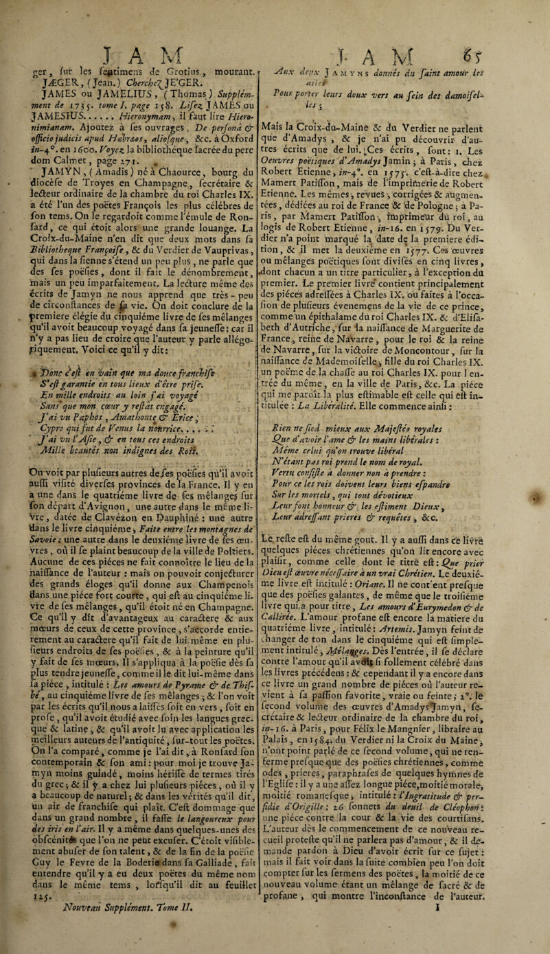 ger /ur les fe^timeiïs de Grotius, mourant. JÆGER, ( Jean.) Cherche^JE’GER. JAMES ou JAMELIUS, (Thomas) Supplém- ment de 1735. tome L page 158. Lifiez J AMES ou JAMESIUS...... Hieronytnam, il faut lire Hiero- nimianam. Ajoutez à les ouvrages , De perfionâ & officio judicis apud Hàbr&os, aliofque, Bcc. à Oxford en 1600. Voyez la bibliothèque îaerée du pere dom Calmet, page 171. . JAMYN , ( Amadis ) né à Chaource, bourg du diocèfe de Troyes en Champagne, fecrétaire Sc leéteur ordinaire de la chambre du roi Charles IX. a été l’un des poètes François les plus célébrés de fon tems.On le regardoit comme l’émule de Ron- fard, ce qui étoit alors une grande louange. La Croix-du-Maine n’en dit que deux mots dans fa .'Bibliothèque Françoife, Sc du Verdier de Vauprivas, qui dans la fienne s’étend un peu plus, ne parle que des Tes poéfies, dont il fait le dénombrement, mais un peu imparfaitement. La lecture même des écrits de Jamyn ne nous apprend que très - peu de circonftances de fa vie. On doit conclure de la çremiere élégie du cinquième livre de fes mélanges qu’il avoit beaucoup voyagé dans fa jeunefle: car il n’y a pas lieu de croire que l’auteur y parle allégo¬ riquement. Voici ce qu’il y dit : • Donc c'eji en vain que ma douce franchifie S’eft garantie en tous lieux d'être prifie. En mille endroits au loin j'ai voyagé Sans'que mon cœur y refiât engagé. J'ai vu Paphos , Amat honte & Erice, Cypre qui fut de Venus la nourrice. . ... \ J’ai vu L AJie , & en tous ces endroits Mille beautés non indignes des Rois. On voit par plufieurs autres de fes poefies qû’il avoit aulîî vifité diverfes provinces de la France. Il y en a une dans le quatrième livre de fes mélange? fur; fon départ d’Avignon, une autre dans le mêmeli- Vre, datée de Clavézon en Dauphiné ; une autre dans le livre cinquième s Faite entre les montagnes de Savoie : une autre dans le deuxième livre de fes œu¬ vres , où il fe plaint beaucoup de la ville de Poitiers. Aucune de ces pièces ne fait conp'oîçre le lieu de la nailfance de l’auteur : mais on pouvoir conjeéturer des grands éloges qu’il donne aux Champenois Hans une pièce fort courte , qui eft au cinquième li¬ vre de fes mélanges, qu’il étoit né en Champagne. Ce qu’il y dit d’avantageux au caraétere Sc aux mœurs de ceux de cette province , s’accorde entiè¬ rement au caraébere qu’il fait de lui.même en plu- iïeürs endroits de fes poëîies, & à la peinture qu’il y fait de fes mœurs. Il s’appliqua à la poëfie dès fa plus tendre jeunefle, comme il le dit lui-même dans fa pièce , intitulé : Les amours de Pyrame & de Thif- bé 3 au cinquième livre de fes mélanges ; & l’on voit par les écrits qu’il nous alaiflcs foit en vers, foit en profe, qu’il avoit étudié avec foin les langues grec¬ que Sc latine , Sc qu’il avoit lu avec application les meilleurs auteurs de l’antiquité, fur-tout les poètes. On l’a comparé, comme je l’ai dit, à Ronfard fon contemporain Sc fon ami : pour moi je trouve Ja¬ myn moins guindé, moins hérifle de termes tirés du grec; & il ÿ a chez lui plufieurs pièces , où il y a beaucoup de naturel; Sc dans les vérités qu’il dit, un air de franchife qui plaît. C’eft dommage que dans un grand nombre , il fafle le langoureux pour des iris en l’air. Il y a même dans quelques-unes des obfcénitéB que l’on ne peut exeufer. C’étoit vifible- ment abufer de fon talent, Sc de la fin de la poéfie Guy le Fevre de la Boderie dans fa Galliade , fait entendre qu’il y a eu deux poètes du même nom dans le même tems , loiflqu’il dit au feuillet 115. ‘ Nouveau Supplément. Tome 11, Aux deux J a m y n s donnés du faint amour les ailes Pour porter leurs doux vers au fein des damoifeh les ; Mais la Croix-du-Maine Sc du Verdier ne parlent que d Amadys , & je n’ai pu découvrir d’au¬ tres écrits que de lui. ^Cea écrits, font: 1. Les Oeuvres poétiques d'Amadys Jamin ; à Paris, chez Robert Etienne, in-Q. en 1575» c’eft-à-dire chez . Mamert Patiflon, mais de l’imprimerie de Robert Etienne. Les mêmes -, revues -, corrigées Sc augmen¬ tées , dédiées au roi de France & 'de Pologne ; a Pa¬ ris , par Mamert Patiflon', imprimeur dû roi, au logis de Robert Etienne, in-16. en 1579. Du Ver¬ dier n’a point marqué la date de la première édi¬ tion, & il met la deuxième en 15-77. Cés œuvres ou mélanges poétiques font divifés en cinq livres , .dont chacun a un titre particulier, à l’exception du premier. Le premier livre’ contient principalement des pièces adreflées à Charles IX. ou faites à l’occa- f on de plufieurs évenemens de la vie de ce prince, comme un épithalame du roi Charles IX. Sc d’Elifa- beth d’Autriche , fur la nailfance de Marguerite de France , reine de Navarre , pour le roi Sc la reine de Navarre, fut laviéboire deMoncontour, fur la nailfance de Mademoifelle ; fille du roi Charles IX. un poème de la chaflè au roi Charles IX. pour 1 en¬ trée du même, en la ville de Paris, &c. La pièce qui me paroît la plus eftimable eft celle qui eft in¬ titulée : La Libéralité. Elle commence ainfi : Rien ne Jied mieux aux Majefiés royales Que d’avoir l'arne & les mains libérales : Même celui quon trouve libéral N’étant pas roi prend le nom de royal. Vertu confifie â donner non â prendre : Pour ce les rois doivent leurs biens efpandre Sur les mortels , qui tout dévotieux Leur font honneur cr les efiiment Dieux , Leur adrejfant prières & requêtes , &c. Le relie eft du même goût. Il y a auflî dans ce livre quelques pièces chrétiennes qu’on lit encore avec plaifir, comme celle dont le titre eft: Que prier Dieuefi œuvre néce(faire â un vrai Chrétien. Le deuxiè¬ me livre eft intitulé : Oriane. Il ne cont ent prefque que des poéfies galantes, de même que le troifiéme livre qui a pour titre. Les amours d’Eurymedon & de Callirée. L’amour profane eft encore la matière du quatrième livre, intitulé: Ar terni s. Jamyn feint de changer de ton dans le cinquième qui eft Ample¬ ment intitulé, Mélanges. Dès l’entrée, il fe déclare contre l’amour qu’il avoir fi follement célébré dans les livres précédens : & cependant il y a encore dans ce livre un grand nombre de pièces où l’auteur re¬ vient à fa paflïon favorite, vraie ou feinte; z°. lé lecond volume des œuvres d’Amadys Jamyn, fe¬ crétaire Sc leéteur ordinaire de la chambre du roi, in-16. à Paris, pour Félix le Mangnier, libraire au Palais, en 15.84; du Verdier ni la Croix du Maine, n’ont point parlé de ce fécond volume, qui ne ren¬ ferme prefque que des poéfies chrétiennes, comme odes , prières, paraphrafes de quelques hymnes de l’Eglife : il y a une alfez longue piéce,moitié morale, moitié romanefque, intitulé : l’Ingratitude & per¬ fidie d'Origille: z G fonnets du deuil de Cléophon : une pièce contre la cour Sc la vie des courtifans. L’auteur dès le commencement de ce nouveau re¬ cueil protefte qu’il ne parlera pas d’amour, Sc il de¬ mande pardon à Dieu d’avoir écrit fur ce fujet : mais il fait voir dans la fuite combien peu l’on doit compter fur les fermens des poètes , la moitié de ce nouveau volume étant un mélange de facré Sc de profane * qui montre l’inconftance de l’auteur.