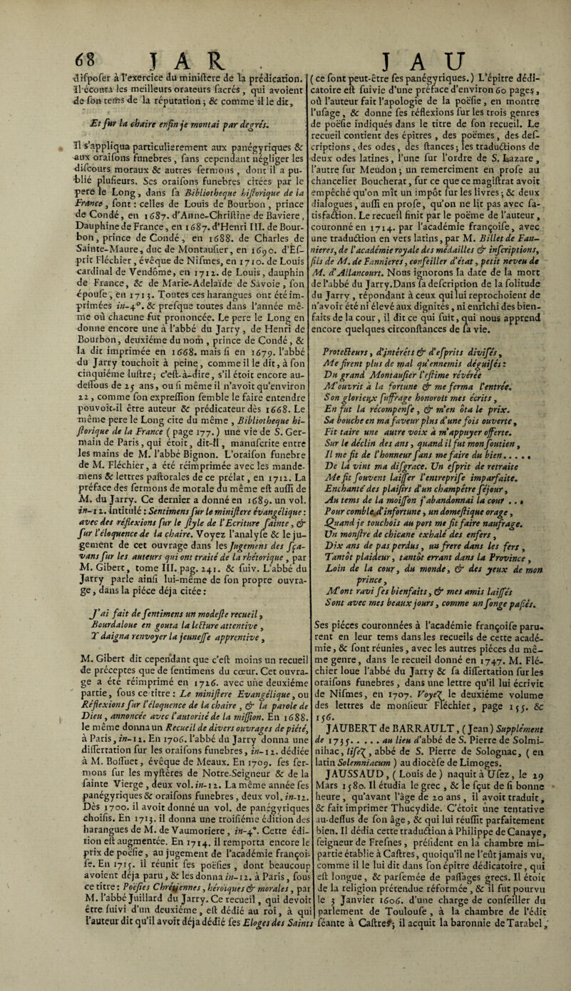 difpofer àîexercice du miniflere de la prédication, îlécoutâ les meilleurs orateurs facrés, qui avoient rie Ton tems de la réputation; & comme il le dit. Et fur la chaire enfin je montai par degrés* Il s’appliqua particulièrement aux panégyriques & aux oraifons funèbres, fans cependant négliger les difcours moraux 8c autres fermons, dont il a pu¬ blié plusieurs. Ses oraifons funèbres citées par le pere le Long , dans fa Bibliothèque hiflorique de la France , font : celles de Louis de Bourbon , prince de Condé, en 1687. d’Anne-Chriftine de Bavière, Dauphine de France, en 1687. d’Henri III. de Bour¬ bon, prince de Condé, en 1688- de Charles de Sainte-Maure, duc de Montaufier, en 1690. d’Éf- prit Fléchier, évêque de Nifmes, en 1710. de Louis cardinal de Vendôme, en 1711. de Louis, dauphin de France, 8c de Marie-Adelaïde de Savoie , fon époufe, en 1713 . Toutes ces harangues ont été im¬ primées in-afl. 8c prefque toutes dans l’année mê¬ me où chacune fut prononcée. Le pere le Long en donne encore une à l’abbé du Jarry , de Henri de Bourbon, deuxième du nom , prince de Condé , & la dit imprimée en 1668. mais h en 1679. l’abbé du Jarry touchoit à peine, comme il le dit, à fon cinquième luilre; c’eft-à-dire, s’il étoit encore au- deifous de 25 ans, ouli même il n’avoit qu’environ ii, comme fon exprellïon femble le faire entendre pouvok-il être auteur 8c prédicateur dès 1668. Le même pere le Long cite du même , Bibliothèque hi¬ florique de la France ( page 177.) une vie de S. Ger¬ main de Paris, qui étoit, dit-il, manufcrite entre les mains de M. l’abbé Bignon. L’oraifon funebre de M. Fléchier, a été réimprimée avec les mandc- mens 8c lettres paftorales de ce prélat, en 1712. La préface des fermons de morale du même eft aulïï de jM. du Jarry. Ce dernier a donné en 1689. un vol in-i 1. intitulé : Sentiment fur le miniflere évangélique : avec des réflexions fur le fiyle de l'Ecriture fainte, & fur l'éloquence de la chaire. Voyez Fanal y le 8c le ju¬ gement de cet ouvrage dans les Jugemens des fça- vans fur les auteurs qui ont traité de la rhétorique , par M. Gibert, tome III. pag. 241. 8c fuiv. L’abbé du Jarry parle ainli lui-même de fon propre ouvra¬ ge , dans la pièce déjà citée : J'ai fait de fentimens un mode fie recueil, Bourdaloue en goûta la Icêiure attentive , T daigna renvoyer la jeuneff ° apprentive , M. Gibert dit cependant que c’eft moins un recuei de préceptes que de fentimens du cœur. Cet ouvra¬ ge a été réimprimé en 1716. avec une deuxième partie, fous ce titre : Le miniflere Evangélique, ou Réflexions fur l’éloquence de la chaire , & la parole de Dieu , annoncée avec l'autorité de la mijjîon. En 1688. le même donna un Recueil de divers ouvrages de piété, à Paris, in-i 2. En 1706. l’abbé du Jarry donna une difTertation fur les oraifons funèbres, in-11. dédiée à M. Boffuet, évêque de Meaux. En 1709. fes fer¬ mons fur les myftères de Notre-Seigneur 8c de la fainte Vierge , deux vol. in-12. La même année fes panégyriques & oraifons funèbres, deux vol. in-11 Dès 1700. il avoit donné un vol. de panégyriques choifis. En 1715. il donna une troifïéme édition des harangues de M. de Vaumoriere, *'«-4°. Cette édi¬ tion eft augmentée. En 1714. il remporta encore le prix de poëfîe, au jugement de l’académie françoi le. En 1715. il réunit fes poëfies , dont beaucou avoient déjà paru, 8c les donna in-12. à Paris, fou ce titre: Poëfies Chrétiennes, héroïques & morales, par M. I abbe Juillard du Jarry. Ce recueil, qui devoir être fuivi d’un deuxième, eft dédié au roi, à qui l’auteur dit qu’il avoit déjà dédié fes Eloges des Saints ’ ce font peut-être fes panégyriques.) L’épitre dédi- catoire eft fuivie d’une préface d’environ 60 pages, où l’auteur fait l’apologie de la poëfie, en montre ’ufage, 8c donne fes réflexions fur les trois genres de poëfie indiqués dans le titre de fon recueil. Le recueil contient des épitres , des poèmes , des def. riptions,des odes, des fiances; les traduétions de deux odes latines, l’une fur l’ordre de S. Lazare , 'autre fur Meudon ; un remerciment en profe au chancelier Boucherat, fur ce que ce magiflrat avoit empêché qu’011 mît un impôt furies livres; 8c deux dialogues, auffi en profe, qu’on ne lit pas avec fa- tisfaétion. Le recueil finit par le poème de l’auteur, couronné en 1714. par l’académie françoife, avec une traduétion en vers latins, par M. Billet de Fan- nieres, de l'académie royale des médailles & infcriptionst fils de M. de Bannières, confeiller d’état, petit neveu de M. d’Allancourt. Nous ignorons îa date de la mort de l’abbé du Jarry.Dans fadefcription de la folitude du Jarry , répondant à ceux qui lui reprochoient de n’avoir été ni élevé aux dignités, ni enrichi des bien¬ faits de la cour, il dit ce qui fuit, qui nous apprend encore quelques circonflances de fa vie. ProteEleurs, d’intérêt s & d'efprits divifés 9 Aie firent plus de mal qu’ennemis déguijés : Du grand Montaufier l’rflime révérée M’ouvrit d la fortune & me ferma l’entrée. Son glorieiçc fuffrage honoroit mes écrits , En fut la récompenfe, & m’en ôta le prix. Sa bouche en ma faveur plus d'une fois ouverte , Fit taire une autre voix a m’appuyer offerte. Sur le déclin des ans, quand il fut mon foutien, Il me fit de l’honneur fans me faire du bien. De la vint ma difgrace. Un efprit de retraite Me fit fouvent lai fer l'entreprife imparfaite. Enchante' des plaifirs d’un champêtre féjour. Au tems de la moijfon j’abandonnai la cour .. » Pour comble d’infortune, un domeftique orage, Quand fi touchois au port me fit faire naufrage. Un monfire de chicane exhalé des enfers , Dix ans de pas perdus, unfrere dans les fers , Tantôt plaideur, tantôt errant dans la Province , Loin de la cour, du monde, & des yeux de mon prince , Mont ravi fes bienfaits, & mes amis laiffés Sont avec mes beaux jours, comme un fange pafiés. Ses pièces couronnées à l’académie françoife paru¬ rent en leur tems dans les recueils de cette acadé¬ mie , 8c font réunies, avec les autres pièces du mê¬ me genre, dans le recueil donné en 1747. M. Flé¬ chier loue l’abbé du Jarry 8c fa difTertation furies oraifons funèbres, dans une lettre qu’il lui écrivit de Nifmes, en 1707. Uoyef le deuxième volume des lettres de monfieur Fléchier, page 155. & 156. J AUBERT de BARRAULT, ( Jean) Supplément de 1735.au l*eu d’abbé de S. Pierre de Solmi- nihac, lifeabbé de S. Pierre de Solognac, ( en latin Solemniacum ) audiocèfe de Limoges. JAUSSAUD ,( Louis de ) naquit à Ufez, le 29 Mars 1580. Il étudia le grec , 8c le fçut de fi bonne heure , qu’avant l’âge de 20 ans , il avoit traduit, 8c fait imprimer Thucydide. C’étoit une tentative au-deflus de fon âge, 8c qui lui réuflit parfaitement bien. Il dédia cette traduétion à Philippe de Canaye, feigneur de Frefnes, prélîdent en la chambre mi- partie établie à Caftres, quoiqu’il ne l’eût jamais vu, comme il le lui dit dans fonépitre dédicatoire, qui eft longue, 8c parfemée de paflages grecs. Il étoit de la religion prétendue réformée, 8c il fut pourvu le 3 Janvier 1606. d’une charge de confeiller du parlement de Touloufe , à la chambre de l’édit féante à Caftre?; il acquit la baronnie deTarabel,