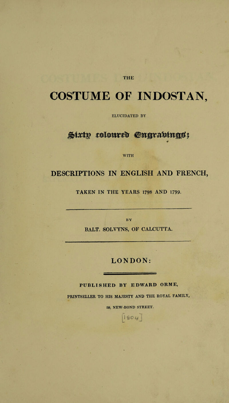 THE COSTUME OF INDOSTAN, ELUCIDATED BY ■* WITH DESCRIPTIONS IN ENGLISH AND FRENCH, TAKEN IN THE YEARS 1798 AND 1799. BY BALT. SOLVYNS, OF CALCUTTA. LONDON: PUBLISHED BY EDWARD ORME, PRINTSELLER TO HIS MAJESTY AND THE ROYAL FAMILY, 59, NEW-BOND STREET. jjfcovj