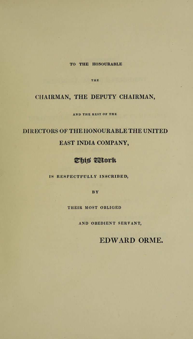 TO THE HONOURABLE THE CHAIRMAN, THE DEPUTY CHAIRMAN, AND THE REST OF THE DIRECTORS OF THE HONOURABLE THE UNITED EAST INDIA COMPANY, IS RESPECTFULLY INSCRIBED, BY THEIR MOST OBLIGED AND OBEDIENT SERVANT,