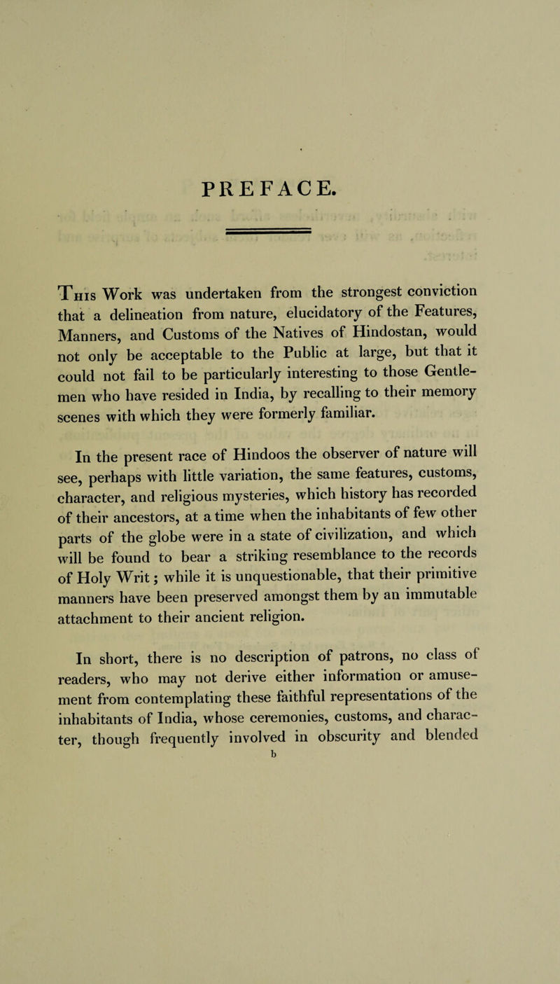 This Work was undertaken from the strongest conviction that a delineation from nature, elucidatory of the Features, Manners, and Customs of the Natives of Hindostan, would not only be acceptable to the Public at large, but that it could not fail to be particularly interesting to those Gentle¬ men who have resided in India, by recalling to their memoiy scenes with which they were formerly familiar. In the present race of Hindoos the observer of nature will see, perhaps with little variation, the same features, customs, character, and religious mysteries, which history has recorded of their ancestors, at a time when the inhabitants of few other parts of the globe were in a state of civilization, and which will be found to bear a striking resemblance to the records of Holy Writ ; while it is unquestionable, that their primitive manners have been preserved amongst them by an immutable attachment to their ancient religion. In short, there is no description of patrons, no class ol readers, who may not derive either information or amuse¬ ment from contemplating these iaithful representations of the inhabitants of India, whose ceremonies, customs, and charac¬ ter, though frequently involved in obscurity and blended b