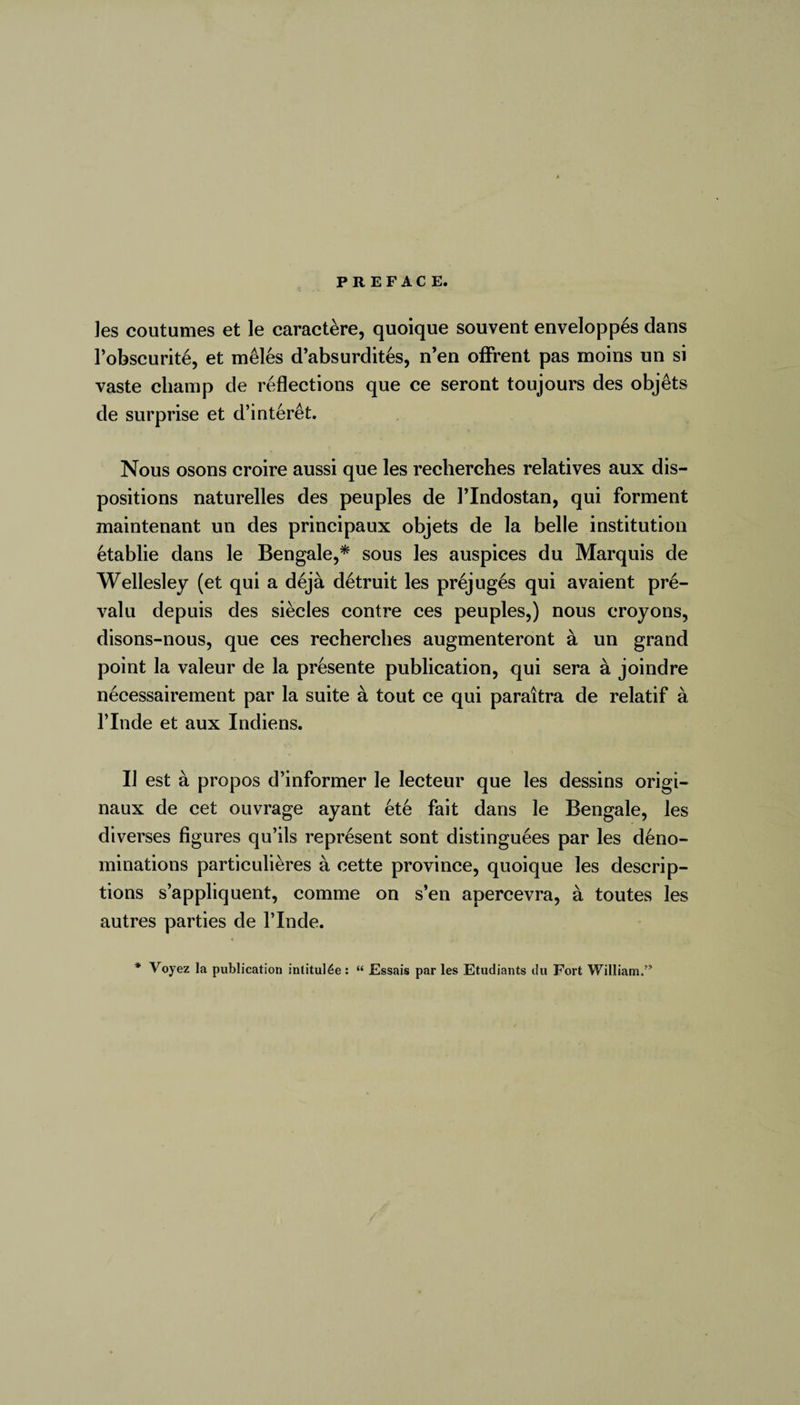 les coutumes et le caractère, quoique souvent enveloppés dans l’obscurité, et mêlés d’absurdités, n’en offrent pas moins un si vaste champ de reflections que ce seront toujours des objêts de surprise et d’intérêt. Nous osons croire aussi que les recherches relatives aux dis¬ positions naturelles des peuples de PIndostan, qui forment maintenant un des principaux objets de la belle institution établie dans le Bengale,* sous les auspices du Marquis de Wellesley (et qui a déjà détruit les préjugés qui avaient pré¬ valu depuis des siècles contre ces peuples,) nous croyons, disons-nous, que ces recherches augmenteront à un grand point la valeur de la présente publication, qui sera à joindre nécessairement par la suite à tout ce qui paraîtra de relatif à l’Inde et aux Indiens. Il est à propos d’informer le lecteur que les dessins origi¬ naux de cet ouvrage ayant été fait dans le Bengale, les diverses figures qu’ils représent sont distinguées par les déno¬ minations particulières à cette province, quoique les descrip¬ tions s’appliquent, comme on s’en apercevra, à toutes les autres parties de l’Inde. * Voyez la publication intitulée: “ Essais par les Etudiants du Fort William.”