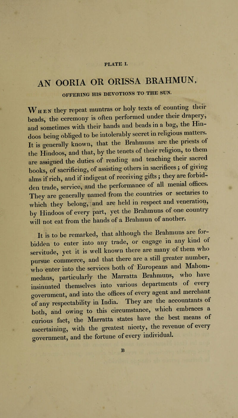 AN OORIA OR ORISSA BRAHMUN, OFFERING HIS DEVOTIONS TO THE SUN. When they repeat muntras or holy texts of counting their beads, the ceremony is often performed under their drapery, and sometimes with their hands and beads in a bag, the Hin¬ doos being obliged to be intolerably secret in religious matters. It is generally known, that the Brahmuns are the priests of the Hindoos, and that, by the tenets of their religion, to them are assigned the duties of reading and teaching their sacred books, of sacrificing, of assisting others in sacrifices ; of giving alms if rich, and if indigent of receiving gifts ; they are forbid¬ den trade, service, and the performance of all menial offices. They are generally named from the countries or sectaries to which they belong, and are held in respect and veneration, by Hindoos of every part, yet the Brahmuns of one country will not eat from the hands of a Brahmun of another. It is to be remarked, that although the Brahmuns are for¬ bidden to enter into any trade, or engage in any kind of servitude, yet it is well known there are many of them who pursue commerce, and that there are a still greater numbei, who enter into the services both of Europeans and Mahom- medans, particularly the Marratta Brahmuns, who have insinuated themselves into various departments of every o-overnment, and into the offices of every agent and merchant of any respectability in India. They are the accountants of both, and owing to this circumstance, which embraces a curious fact, the Marratta states have the best means of ascertaining, with the greatest nicety, the revenue of every government, and the fortune of every individual.