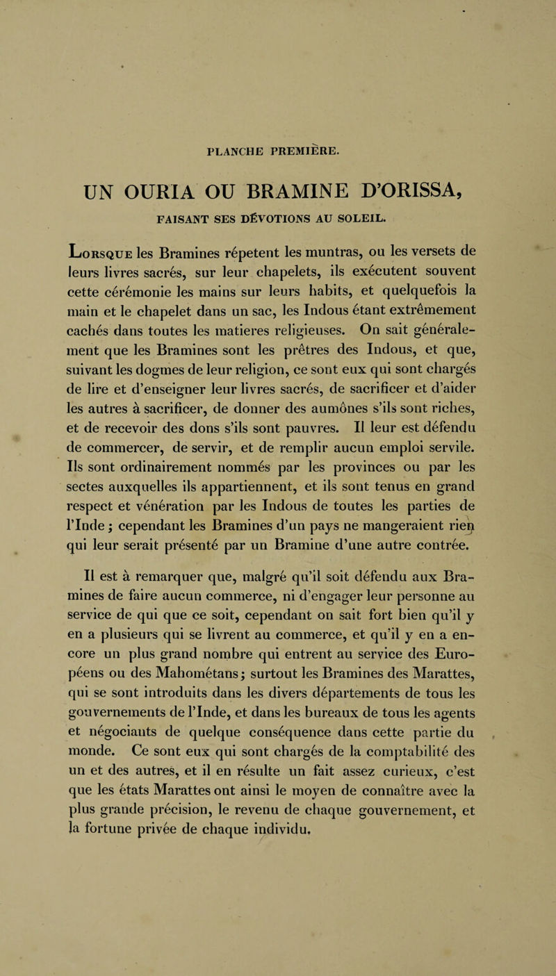 UN OURIA OU BRAMINE D’ORISSA, FAISANT SES DÉVOTIONS AU SOLEIL. Lorsque les Bramines répètent les muntras, ou les versets de leurs livres sacrés, sur leur chapelets, ils exécutent souvent cette cérémonie les mains sur leurs habits, et quelquefois la main et le chapelet dans un sac, les Indous étant extrêmement cachés dans toutes les matières religieuses. On sait générale¬ ment que les Bramines sont les prêtres des Indous, et que, suivant les dogmes de leur religion, ce sont eux qui sont chai ’gés de lire et d’enseigner leur livres sacrés, de sacrificer et d’aider les autres à sacrificer, de donner des aumônes s’ils sont riches, et de recevoir des dons s’ils sont pauvres. Il leur est défendu de commercer, de servir, et de remplir aucun emploi servile. Us sont ordinairement nommés par les provinces ou par les sectes auxquelles ils appartiennent, et ils sont tenus en grand respect et vénération par les Indous de toutes les parties de l’Inde ; cependant les Bramines d’un pays ne mangeraient riep qui leur serait présenté par un Bramine d’une autre contrée. Il est à remarquer que, malgré qu’il soit défendu aux Bra¬ mines de faire aucun commerce, ni d’engager leur personne au service de qui que ce soit, cependant on sait fort bien qu’il y en a plusieurs qui se livrent au commerce, et qu’il y en a en¬ core un plus grand nombre qui entrent au service des Euro¬ péens ou des Mahometans ; surtout les Bramines des Marattes, qui se sont introduits dans les divers départements de tous les gouvernements de l’Inde, et dans les bureaux de tous les agents et négociants de quelque conséquence dans cette partie du monde. Ce sont eux qui sont chargés de la comptabilité des un et des autres, et il en résulte un fait assez curieux, c’est que les états Marattes ont ainsi le moyen de connaître avec la plus grande précision, le revenu de chaque gouvernement, et Ja fortune privée de chaque individu.