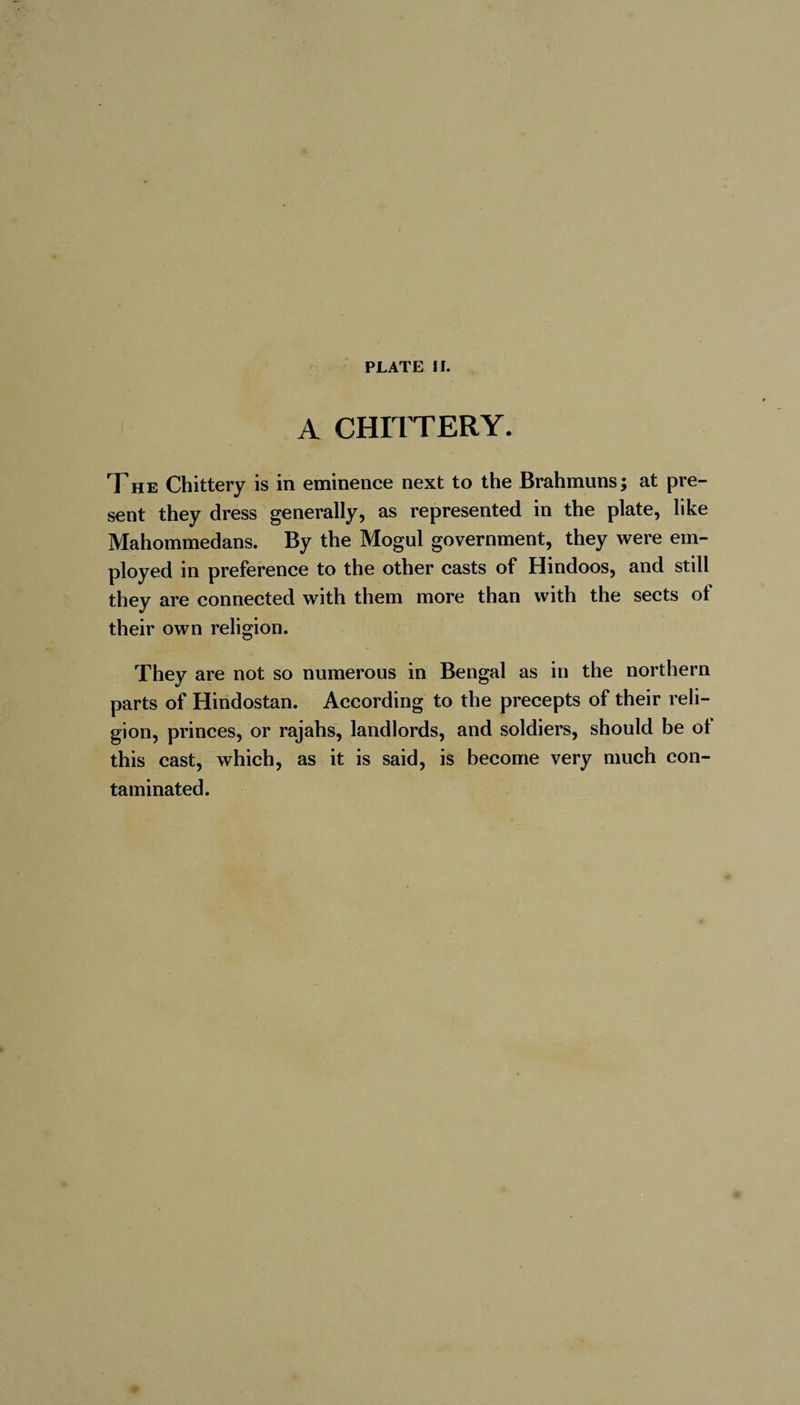 A CHITTERY. The Chittery is in eminence next to the Brahmuns; at pre¬ sent they dress generally, as represented in the plate, like Mahommedans. By the Mogul government, they were em¬ ployed in preference to the other casts of Hindoos, and still they are connected with them more than with the sects of their own religion. They are not so numerous in Bengal as in the northern parts of Hindostan. According to the precepts of their reli¬ gion, princes, or rajahs, landlords, and soldiers, should be ot this cast, which, as it is said, is become very much con¬ taminated.