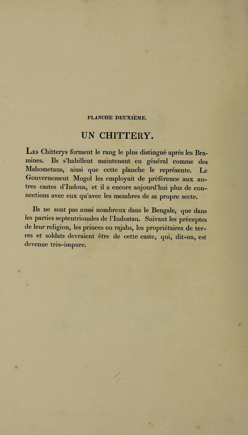 PLANCHE DEUXIEME. UN CHITTERY. Les Chitterys forment le rang le plus distingué après les Bra- mines. Ils s’habillent maintenant en général comme des Mahometans, ainsi que cette planche le représente. Le Gouvernement Mogol les employait de préférence aux au¬ tres castes d’indous, et il a encore aujourd’hui plus de con¬ nections avec eux qu’avec les membres de sa propre secte. Ils ne sont pas aussi nombreux dans le Bengale, que dans les parties septentrionales de l’Indostan. Suivant les préceptes de leur religion, les princes ou rajahs, les propriétaires de ter¬ res et soldats devraient être de cette caste, qui, dit-on, est devenue très-impure.