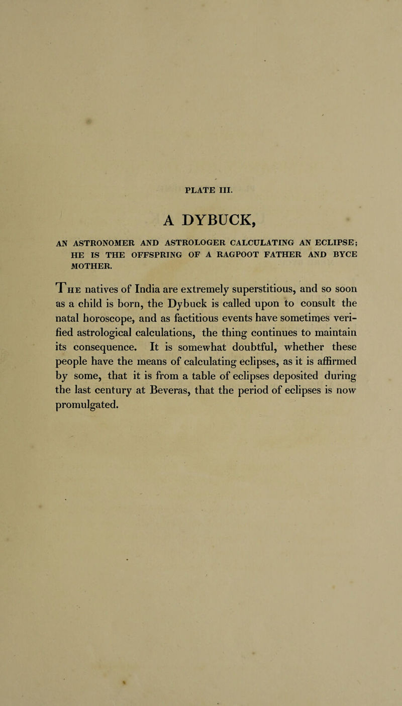 A DYBUCK, AN ASTRONOMER AND ASTROLOGER CALCULATING AN ECLIPSE; HE IS THE OFFSPRING OF A RAGPOOT FATHER AND BYCE MOTHER. The natives of India are extremely superstitious, and so soon as a child is born, the Dybuck is called upon to consult the natal horoscope, and as factitious events have sometimes veri¬ fied astrological calculations, the thing continues to maintain its consequence. It is somewhat doubtful, whether these people have the means of calculating eclipses, as it is affirmed by some, that it is from a table of eclipses deposited during the last century at Beveras, that the period of eclipses is now promulgated.