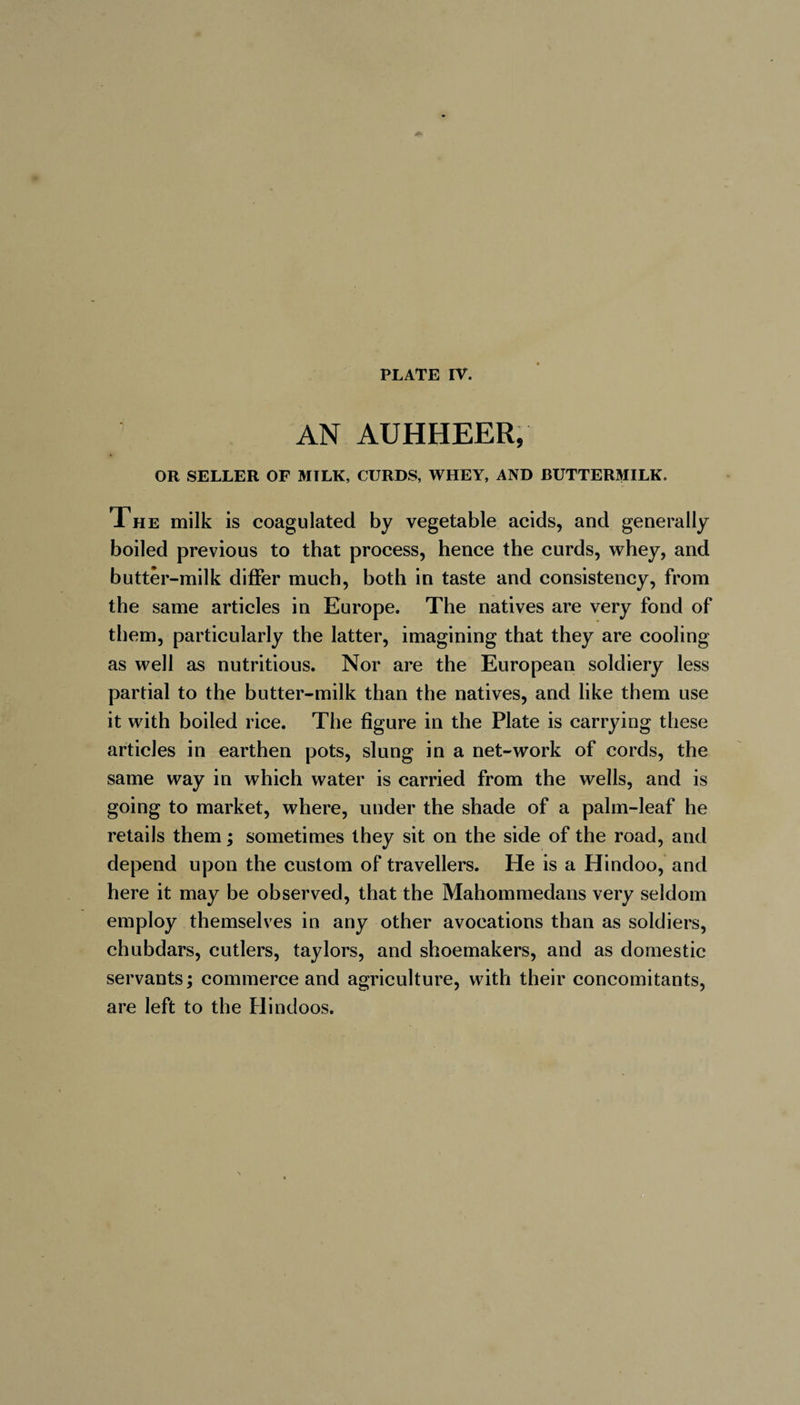 AN AUHHEER, OR SELLER OF MILK, CURDS, WHEY, AND BUTTERMILK. The milk is coagulated by vegetable acids, and generally boiled previous to that process, hence the curds, whey, and butter-milk differ much, both in taste and consistency, from the same articles in Europe. The natives are very fond of them, particularly the latter, imagining that they are cooling as well as nutritious. Nor are the European soldiery less partial to the butter-milk than the natives, and like them use it with boiled rice. The figure in the Plate is carrying these articles in earthen pots, slung in a net-work of cords, the same way in which water is carried from the wells, and is going to market, where, under the shade of a palm-leaf he retails them ; sometimes they sit on the side of the road, and depend upon the custom of travellers. He is a Hindoo, and here it may be observed, that the Mahommedans very seldom employ themselves in any other avocations than as soldiers, chubdars, cutlers, taylors, and shoemakers, and as domestic servants ; commerce and agriculture, with their concomitants, are left to the Hindoos.