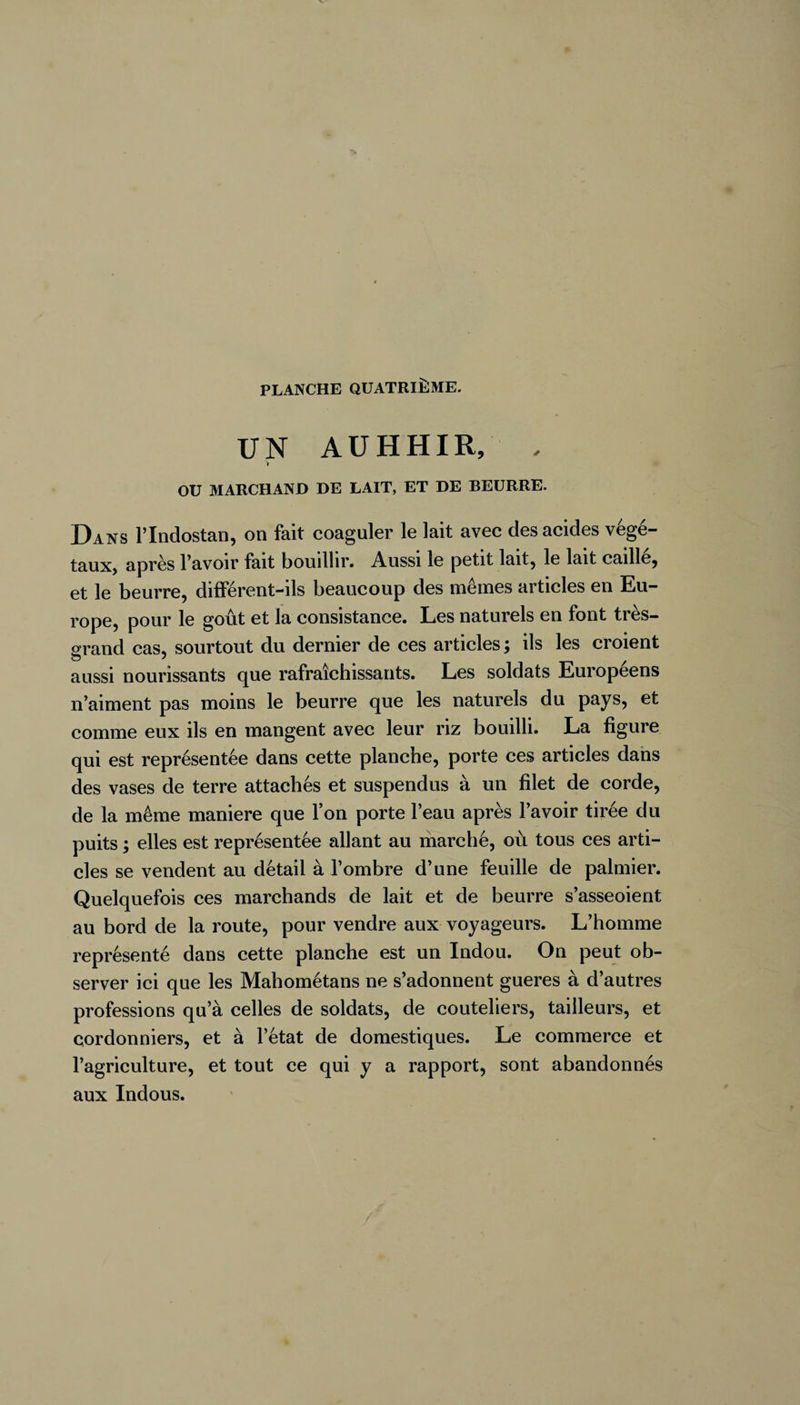 UN A U H HI R, , > OU 31 ARCH AND DE LAIT, ET DE BEURRE. Dans l’Indostan, on fait coaguler le lait avec des acides végé¬ taux) après l’avoir fait bouillir. Aussi le petit lait9 le lait caille, et le beurre, différent-ils beaucoup des mêmes articles en Eu¬ rope, pour le goût et la consistance. Les naturels en font très- (xrand cas, sourtout du dernier de ces articles; ils les croient aussi nourissants que rafraîchissants. Les soldats Européens n’aiment pas moins le beurre que les naturels du pays, et comme eux ils en mangent avec leur riz bouilli. La figure qui est représentée dans cette planche, porte ces articles dans des vases de terre attachés et suspendus à un filet de corde, de la même maniéré que l’on porte l’eau après l’avoir tirée du puits ; elles est représentée allant au marché, où tous ces arti¬ cles se vendent au détail à l’ombre d’une feuille de palmier. Quelquefois ces marchands de lait et de beurre s’asseoient au bord de la route, pour vendre aux voyageurs. L’homme représenté dans cette planche est un Indou. On peut ob¬ server ici que les Mahométans ne s’adonnent gueres à d’autres professions qu’à celles de soldats, de couteliers, tailleurs, et cordonniers, et à l’état de domestiques. Le commerce et l’agriculture, et tout ce qui y a rapport, sont abandonnés aux Indous. /