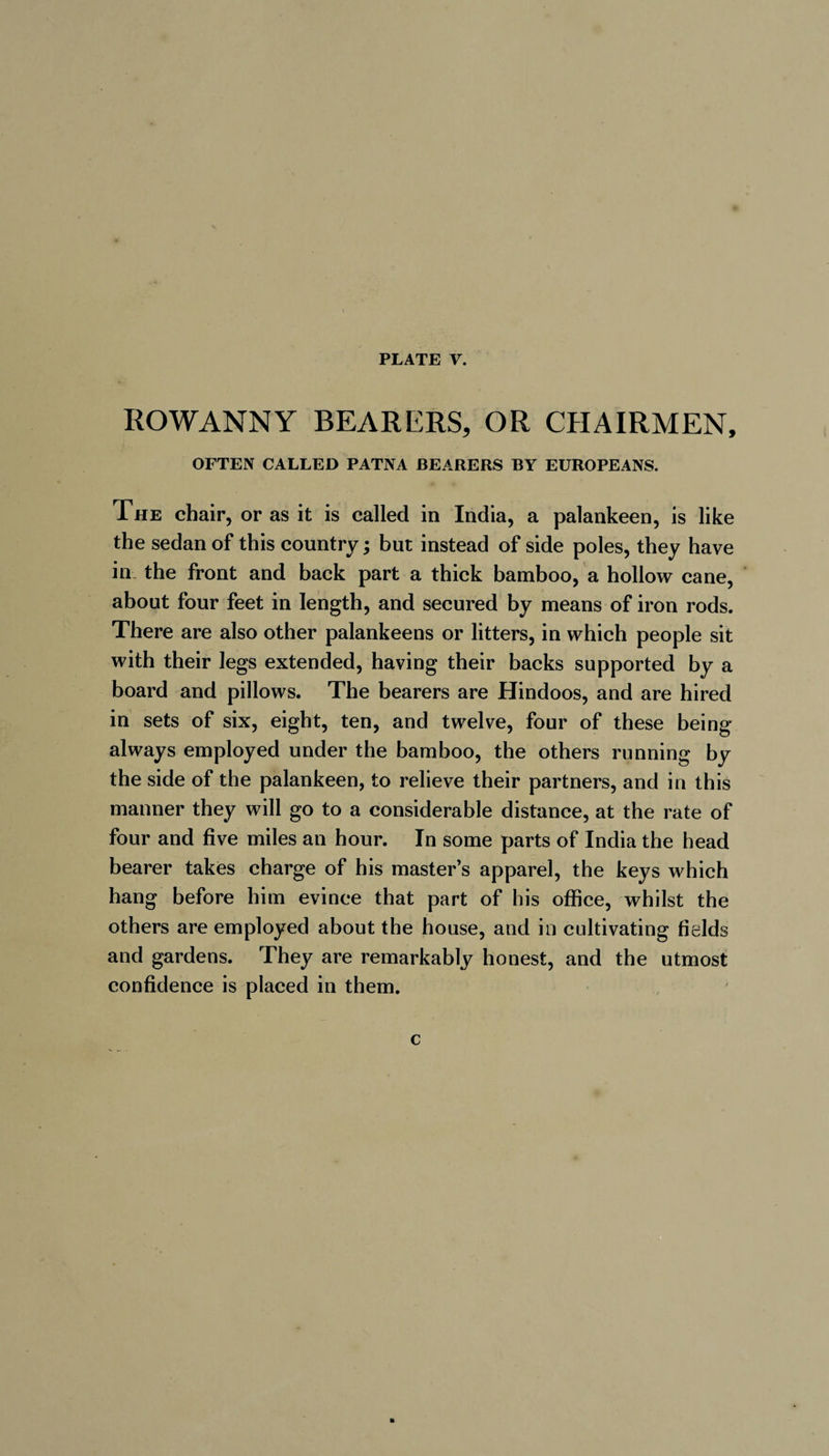 ROWANNY BEARERS, OR CHAIRMEN, OFTEN CALLED PATNA BEARERS BY EUROPEANS. The chair, or as it is called in India, a palankeen, is like the sedan of this country ; but instead of side poles, they have in the front and back part a thick bamboo, a hollow cane, about four feet in length, and secured by means of iron rods. There are also other palankeens or litters, in which people sit with their legs extended, having their backs supported by a board and pillows. The bearers are Hindoos, and are hired in sets of six, eight, ten, and twelve, four of these being always employed under the bamboo, the others running by the side of the palankeen, to relieve their partners, and in this manner they will go to a considerable distance, at the rate of four and five miles an hour. In some parts of India the head bearer takes charge of his master’s apparel, the keys which hang before him evince that part of his office, whilst the others are employed about the house, and in cultivating fields and gardens. They are remarkably honest, and the utmost confidence is placed in them. c m
