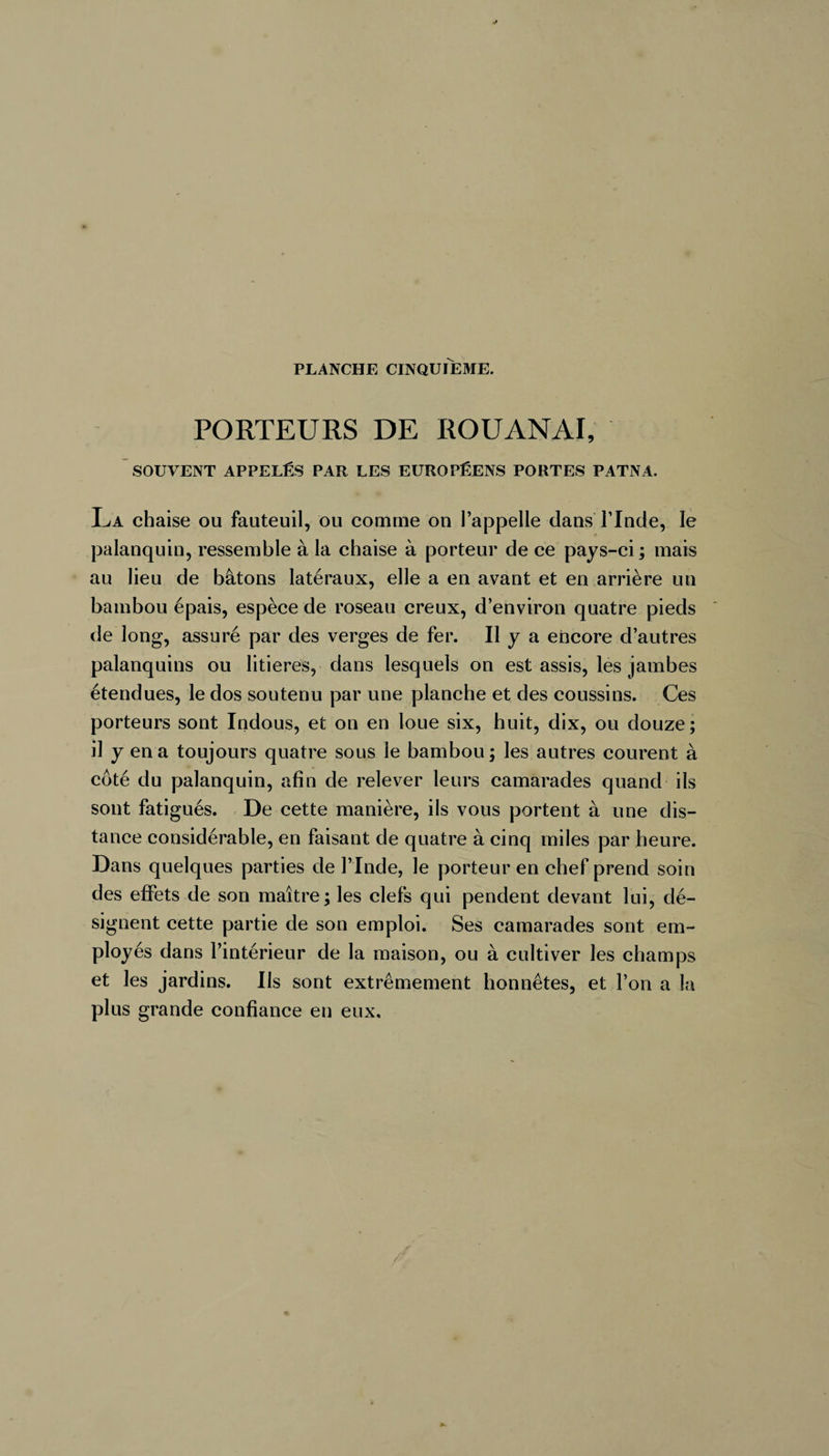 PORTEURS DE ROUANAI, SOUVENT APPELÉS PAR LES EUROPÉENS PORTES PATNA. La chaise ou fauteuil, ou comme on l’appelle dans l’Inde, le palanquin, ressemble à la chaise à porteur de ce pays-ci ; mais au lieu de bâtons latéraux, elle a en avant et en arrière un bambou épais, espèce de roseau creux, d’environ quatre pieds de long, assuré par des verges de fer. Il y a encore d’autres palanquins ou litières, dans lesquels on est assis, les jambes étendues, le dos soutenu par une planche et des coussins. Ces porteurs sont Indous, et on en loue six, huit, dix, ou douze ; il y en a toujours quatre sous le bambou; les autres courent à coté du palanquin, afin de relever leurs camarades quand ils sont fatigués. De cette manière, ils vous portent à une dis¬ tance considérable, en faisant de quatre à cinq miles par heure. Dans quelques parties de l’Inde, le porteur en chef prend soin des effets de son maître; les clefs qui pendent devant lui, dé¬ signent cette partie de son emploi. Ses camarades sont em¬ ployés dans l’intérieur de la maison, ou à cultiver les champs et les jardins. Ils sont extrêmement honnêtes, et l’on a la plus grande confiance en eux.